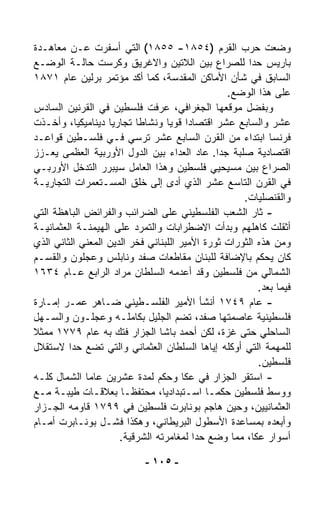 ‫ﻭﻀﻌﺕ ﺤﺭﺏ ﺍﻟﻘﺭﻡ )٤٥٨١- ٥٥٨١( ﺍﻟﺘﻲ ﺃﺴﻔﺭﺕ ﻋـﻥ ﻤﻌﺎﻫـﺩﺓ‬
‫ﺒﺎﺭﻴﺱ ﺤﺩﺍ ﻟﻠﺼﺭﺍﻉ ﺒﻴﻥ ﺍﻟﻼﺘﻴﻥ ﻭﺍﻻﻏﺭﻴﻕ ﻭﻜ ‪‬ﺴﺕ ﺤﺎﻟـﺔ ﺍﻟﻭﻀـﻊ‬
                     ‫ﺭ‬                                 ‫ﹰ‬
‫ﺍﻟﺴﺎﺒﻕ ﻓﻲ ﺸﺄﻥ ﺍﻷﻤﺎﻜﻥ ﺍﻟﻤﻘﺩﺴﺔ، ﻜﻤﺎ ﺃ ﹼﺩ ﻤﺅﺘﻤﺭ ﺒﺭﻟﻴﻥ ﻋﺎﻡ ١٧٨١‬
                           ‫ﻜ‬
                                                 ‫ﻋﻠﻰ ﻫﺫﺍ ﺍﻟﻭﻀﻊ.‬
‫ﻭﺒﻔﻀل ﻤﻭﻗﻌﻬﺎ ﺍﻟﺠﻐﺭﺍﻓﻲ، ﻋﺭﻓﺕ ﻓﻠﺴﻁﻴﻥ ﻓﻲ ﺍﻟﻘﺭﻨﻴﻥ ﺍﻟﺴﺎﺩﺱ‬
‫ﻋﺸﺭ ﻭﺍﻟﺴﺎﺒﻊ ﻋﺸﺭ ﺍﻗﺘﺼﺎﺩﺍ ﻗﻭﻴﺎ ﻭﻨﺸﺎﻁﺎ ﺘﺠﺎﺭﻴﺎ ﺩﻴﻨﺎﻤﻴﻜﻴ ﹰ، ﻭﺃﺨـﺫﺕ‬
           ‫ﺎ‬       ‫ﹰ‬       ‫ﹰ‬        ‫ﹰ ﹰ‬
‫ﻓﺭﻨﺴﺎ ﺍﺒﺘﺩﺍﺀ ﻤﻥ ﺍﻟﻘﺭﻥ ﺍﻟﺴﺎﺒﻊ ﻋﺸﺭ ﹸﺭﺴﻲ ﻓـﻲ ﻓﻠﺴـﻁﻴﻥ ﻗﻭﺍﻋـﺩ‬
                               ‫ﺘ‬                     ‫‪‬‬
‫ﺍﻗﺘﺼﺎﺩﻴﺔ ﺼﻠﺒﺔ ﺠﺩﺍ. ﻋﺎﺩ ﺍﻟﻌﺩﺍﺀ ﺒﻴﻥ ﺍﻟﺩﻭل ﺍﻷﻭﺭﺒﻴﺔ ﺍﻟﻌﻅﻤﻰ ‪‬ﻌـﺯﺯ‬
     ‫ﻴ‬                                         ‫ﹰ‬
‫ﺍﻟﺼﺭﺍﻉ ﺒﻴﻥ ﻤﺴﻴﺤﻴﻲ ﻓﻠﺴﻁﻴﻥ ﻭﻫﺫﺍ ﺍﻟﻌﺎﻤل ﺴﻴﺒﺭﺭ ﺍﻟﺘﺩ ﹼل ﺍﻷﻭﺭﺒـﻲ‬
             ‫ﺨ‬
‫ﻓﻲ ﺍﻟﻘﺭﻥ ﺍﻟﺘﺎﺴﻊ ﻋﺸﺭ ﺍﻟﺫﻱ ﺃ ‪‬ﻯ ﺇﻟﻰ ﺨﻠﻕ ﺍﻟﻤﺴـﺘﻌﻤﺭﺍﺕ ﺍﻟﺘﺠﺎﺭﻴـﺔ‬
                                     ‫ﺩ‬
                                                     ‫ﻭﺍﻟﻘﻨﺼﻠﻴﺎﺕ.‬
‫- ﺜﺎﺭ ﺍﻟﺸﻌﺏ ﺍﻟﻔﻠﺴﻁﻴﻨﻲ ﻋﻠﻰ ﺍﻟﻀﺭﺍﺌﺏ ﻭﺍﻟﻔﺭﺍﺌﺽ ﺍﻟﺒﺎﻫﻅﺔ ﺍﻟﺘﻲ‬
‫ﺃﺜﻘﻠﺕ ﻜﺎﻫﻠﻬﻡ ﻭﺒﺩﺃﺕ ﺍﻻﻀﻁﺭﺍﺒﺎﺕ ﻭﺍﻟﺘﻤ ‪‬ﺩ ﻋﻠﻰ ﺍﻟﻬﻴﻤﻨـﺔ ﺍﻟﻌﺜﻤﺎﻨﻴـﺔ‬
                             ‫ﺭ‬
‫ﻭﻤﻥ ﻫﺫﻩ ﺍﻟﺜﻭﺭﺍﺕ ﺜﻭﺭﺓ ﺍﻷﻤﻴﺭ ﺍﻟﻠﺒﻨﺎﻨﻲ ﻓﺨﺭ ﺍﻟﺩﻴﻥ ﺍﻟﻤﻌﻨﻲ ﺍﻟﺜﺎﻨﻲ ﺍﻟﺫﻱ‬
‫ﻜﺎﻥ ﻴﺤﻜﻡ ﺒﺎﻹﻀﺎﻓﺔ ﻟﻠﺒﻨﺎﻥ ﻤﻘﺎﻁﻌﺎﺕ ﺼﻔﺩ ﻭﻨﺎﺒﻠﺱ ﻭﻋﺠﻠﻭﻥ ﻭﺍﻟﻘﺴـﻡ‬
‫ﺍﻟﺸﻤﺎﻟﻲ ﻤﻥ ﻓﻠﺴﻁﻴﻥ ﻭﻗﺩ ﺃﻋﺩﻤﻪ ﺍﻟﺴﻠﻁﺎﻥ ﻤﺭﺍﺩ ﺍﻟﺭﺍﺒﻊ ﻋـﺎﻡ ٤٣٦١‬
                                                         ‫ﻓﻴﻤﺎ ﺒﻌﺩ.‬
‫- ﻋﺎﻡ ٩٤٧١ ﺃﻨﺸﺄ ﺍﻷﻤﻴﺭ ﺍﻟﻔﻠﺴـﻁﻴﻨﻲ ﻀـﺎﻫﺭ ﻋﻤـﺭ ﺇﻤـﺎﺭﺓ‬
‫ﻓﻠﺴﻁﻴﻨﻴﺔ ﻋﺎﺼﻤﺘﻬﺎ ﺼﻔﺩ، ﺘﻀﻡ ﺍﻟﺠﻠﻴل ﺒﻜﺎﻤﻠـﻪ ﻭﻋﺠﻠـﻭﻥ ﻭﺍﻟﺴـﻬل‬
‫ﺍﻟﺴﺎﺤﻠﻲ ﺤﺘﻰ ﻏﺯﺓ، ﻟﻜﻥ ﺃﺤﻤﺩ ﺒﺎﺸﺎ ﺍﻟﺠ ‪‬ﺍﺭ ﻓﺘﻙ ﺒﻪ ﻋﺎﻡ ٩٧٧١ ﻤﻤﺜﻼ‬
‫ﹰ‬                            ‫ﺯ‬
‫ﻟﻠﻤﻬﻤﺔ ﺍﻟﺘﻲ ﺃﻭﻜﻠﻪ ﺇﻴﺎﻫﺎ ﺍﻟﺴﻠﻁﺎﻥ ﺍﻟﻌﺜﻤﺎﻨﻲ ﻭﺍﻟﺘﻲ ﺘﻀﻊ ﺤﺩﺍ ﻻﺴﺘﻘﻼل‬
         ‫ﹰ‬
                                                         ‫ﻓﻠﺴﻁﻴﻥ.‬
‫- ﺍﺴﺘﻘﺭ ﺍﻟﺠﺯﺍﺭ ﻓﻲ ﻋﻜﺎ ﻭﺤﻜﻡ ﻟﻤﺩﺓ ﻋﺸﺭﻴﻥ ﻋﺎﻤﺎ ﺍﻟﺸﻤﺎل ﻜﻠـﻪ‬
               ‫ﹰ‬
‫ﻭﻭﺴﻁ ﻓﻠﺴﻁﻴﻥ ﺤﻜﻤـﺎ ﺍﺴـﺘﺒﺩﺍﺩﻴ ﹰ، ﻤﺤﺘﻔﻅـﺎ ﺒﻌﻼﻗـﺎﺕ ﻁﻴﺒـﺔ ﻤـﻊ‬
                       ‫ﹰ‬          ‫ﺎ‬          ‫ﹰ‬
‫ﺍﻟﻌﺜﻤﺎﻨﻴﻴﻥ، ﻭﺤﻴﻥ ﻫﺎﺠﻡ ﺒﻭﻨﺎﺒﺭﺕ ﻓﻠﺴﻁﻴﻥ ﻓﻲ ٩٩٧١ ﻗﺎﻭﻤﻪ ﺍﻟﺠـ ‪‬ﺍﺭ‬
  ‫ﺯ‬
‫ﻭﺃﺒﻌﺩﻩ ﺒﻤﺴﺎﻋﺩﺓ ﺍﻷﺴﻁﻭل ﺍﻟﺒﺭﻴﻁﺎﻨﻲ، ﻭﻫﻜﺫﺍ ﻓﺸـل ﺒﻭﻨـﺎﺒﺭﺕ ﺃﻤـﺎﻡ‬
                       ‫ﺃﺴﻭﺍﺭ ﻋﻜﺎ، ﻤﻤﺎ ﻭﻀﻊ ﺤﺩﺍ ﻟﻤﻐﺎﻤﺭﺘﻪ ﺍﻟﺸﺭﻗﻴﺔ.‬
                                         ‫ﹰ‬

                            ‫- ٥٠١ -‬
 