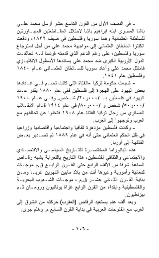 ‫- ﻓﻲ ﺍﻟﻨﺼﻑ ﺍﻷﻭل ﻤﻥ ﺍﻟﻘﺭﻥ ﺍﻟﺘﺎﺴﻊ ﻋﺸﺭ ﺃﺭﺴل ﻤﺤﻤﺩ ﻋﻠـﻲ‬
‫ﺒﺎﺸﺎ ﺍﻟﻤﺼﺭﻱ ﺍﺒﻨﻪ ﺍﺒﺭﺍﻫﻴﻡ ﺒﺎﺸﺎ ﻻﺤﺘﻼل ﺍﻟﻤﻘـﺎﻁﻌﺘﻴﻥ ﺍﻟﻤﺠـﺎﻭﺭﺘﻴﻥ‬
‫ﻟﻠﺴﻠﻁﻨﺔ ﺍﻟﻌﺜﻤﺎﻨﻴﺔ ﻭﻫﻤﺎ ﺴﻭﺭﻴﺎ ﻭﻓﻠﺴﻁﻴﻥ ﻓﻲ ﺼﻴﻑ ٢٣٨١، ﻭﺩﻓﻌﺕ‬
‫ﺍﻨﻜﻠﺘﺭﺍ ﺍﻟﺴﻠﻁﺎﻥ ﺍﻟﻌﺜﻤﺎﻨﻲ ﺇﻟﻰ ﻤﻭﺍﺠﻬﺔ ﻤﺤﻤﺩ ﻋﻠﻲ ﻤﻥ ﺃﺠل ﺍﺴﺘﺭﺠﺎﻉ‬
‫ﺴﻭﺭﻴﺎ ﻭﻓﻠﺴﻁﻴﻥ، ﻋﻠﻰ ﺭﻏﻡ ﺍﻟﺩﻋﻡ ﺍﻟﺫﻱ ﻗ ‪‬ﻤﺘﻪ ﻓﺭﻨﺴﺎ ﻟـﻪ ﺘﺤﺎﻟﻔـﺕ‬
                       ‫ﺩ‬
‫ﺍﻟﺩﻭل ﺍﻷﻭﺭﺒﻴﺔ ﺍﻟﻜﺒﺭﻯ ﻀﺩ ﻤﺤﻤﺩ ﻋﻠﻲ ﻴﺴﺎﻨﺩﻫﺎ ﺍﻷﺴﻁﻭل ﺍﻻﻨﻜﻠﻴـﺯﻱ‬
‫ﻓﺎﻤﺘﺜل ﻤﺤﻤﺩ ﻋﻠﻲ ﻭﺃﻋﺎﺩ ﺴﻭﺭﻴﺎ ﻟﻠﺴـﻠﻁﺎﻥ ﺍﻟﻌﺜﻤـﺎﻨﻲ ﻋـﺎﻡ ٠٤٨١‬
                                          ‫ﻭﻓﻠﺴﻁﻴﻥ ﻋﺎﻡ ١٤٨١.‬
‫- ﺸﺠﻌﺕ ﺤﻜﻭﻤﺔ ﺘﺭﻜﻴﺎ -ﺍﻟﻔﺘﺎﺓ ﺍﻟﺘﻲ ﻜﺎﻨﺕ ﺘﻀـﻡ ﻓـﻲ ﻋـﺩﺍﺩﻫﺎ‬
‫ﺒﻌﺽ ﺍﻟﻴﻬﻭﺩ ﻋﻠﻰ ﺍﻟﻬﺠﺭﺓ ﺇﻟﻰ ﻓﻠﺴﻁﻴﻥ ﻓﻔﻲ ﻋﺎﻡ ٠٨٨١ ﻴﻘ ‪‬ﺭ ﻋـﺩﺩ‬
         ‫ﺩ‬
‫ﺍﻟﻴﻬﻭﺩ ﻓﻲ ﻓﻠﺴﻁﻴﻥ ﺒـ /٠٠٠ﺭ٠٢/ ﺸـﺨﺹ. ﻭﻓـﻲ ﻋـﺎﻡ ٠٠٩١‬
‫/٠٠٠ﺭ٠٥/ ﺸﺨﺹ ﻭ /٠٠٠ﺭ٠٨/ ﻓﻲ ﻋﺎﻡ ٤١٩١ ﻗـﺎﻡ ﺍﻻﻨﻘـﻼﺏ‬
‫ﺍﻟﻌﺴﻜﺭﻱ ﻤﻥ ﺭﺠﺎل ﺘﺭﻜﻴﺎ ﺍﻟﻔﺘﺎﺓ ﻋﺎﻡ ٨٠٩١ ﻓﺘﺨﻠﻭﺍ ﻋﻥ ﺘﺤﺎﻟﻔﻬﻡ ﻤﻊ‬
                                      ‫ﺍﻟﻌﺭﺏ ﻭﺘﻭﺠﻬﻭﺍ ﺇﻟﻰ ﺍﻟﻐﺭﺏ.‬
‫- ﻭﻜﺎﻨﺕ ﻓﻠﺴﻁﻴﻥ ﻤﺯﺩﻫﺭﺓ ﺜﻘﺎﻓﻴﺎ ﻭﺍﺠﺘﻤﺎﻋﻴﺎ ﻭﺍﻗﺘﺼﺎﺩﻴﺎ ﻭﺯﺭﺍﻋﻴﺎ‬
‫ﹰ‬         ‫ﹰ‬       ‫ﹰ‬         ‫ﹰ‬
‫ﻓﻲ ﻅل ﺍﻟﺤﻜﻡ ﺍﻟﻌﺜﻤﺎﻨﻲ ﺤﺘﻰ ﺃﻨﻪ ﻓﻲ ﻋﺎﻡ ٩٨٨١ ﺘﻡ ﺘﺼـﺩﻴﺭ ﺒﻌـﺽ‬
                                               ‫ﺍﻟﻔﺎﻜﻬﺔ ﺇﻟﻰ ﺃﻭﺭﺒﺎ.‬
‫ﻫﺫﻩ ﺍﻟﺒﺎﻨﻭﺭﺍﻤﺎ ﺍﻟﻤﺨﺘﺼـﺭﺓ ﻟﻠﺘـﺎﺭﻴﺦ ﺍﻟﺴﻴﺎﺴـﻲ ﻭﺍﻻﻗﺘﺼـﺎﺩﻱ‬
‫ﻭﺍﻻﺠﺘﻤﺎﻋﻲ ﻭﺍﻟﺜﻘﺎﻓﻲ ﻟﻔﻠﺴﻁﻴﻥ، ﻫﺫﺍ ﺍﻟﺘﺎﺭﻴﺦ ﻴﺎﻟﻠﻐﺭﺍﺒﺔ ﻴﺸﺒﻪ ﺭ ﹼـﺎﺹ‬
     ‫ﻗ‬
‫ﺍﻟﺴﺎﻋﺔ ﺸﺭﻗﺎ ﻤﻥ ﺍﻷﻟﻑ ﺍﻟﺭﺍﺒﻊ ﺤﺘﻰ ﺍﻟﻘـﺭﻥ ﺍﻟﺭﺍﺒـﻊ ﻕ.ﻡ ﻤﻭﺠـﺎﺕ‬
                                                    ‫ﹰ‬
‫ﻜﻨﻌﺎﻨﻴﺔ ﻭﺃﻤﻭﺭﻴﺔ ﻭﻏﻴﺭﻫﺎ ﺃﺘﺕ ﻤﻥ ﺒﻼﺩ ﻤﺎﺒﻴﻥ ﺍﻟﻨﻬﺭﻴﻥ ﻏﺭﺒـﺎ ﻭﻤـﻥ‬
       ‫ﹰ‬
‫ﺒﺩﺍﻴﺔ ﺍﻟﻘـﺭﻥ ﺍﻟﺜـﺎﻨﻲ ﻋﺸـﺭ ﻕ.ﻡ ، ﻤﻭﺠـﺎﺕ ﺍﻟﺸـﻌﻭﺏ ﺍﻟﺒﺤﺭﻴـﺔ‬
‫ﻭﺍﻟﻔﻠﺴﻁﻴﻨﻴﺔ ﻭﺍﺒﺘﺩﺍﺀ ﻤﻥ ﺍﻟﻘﺭﻥ ﺍﻟﺭﺍﺒﻊ ﻏﺯﺍﺓ ﻴﻭﻨﺎﻨﻴﻭﻥ ﻭﺭﻭﻤـﺎﻥ ﺜـﻡ‬
                                             ‫‪‬‬
                                                      ‫ﺒﻴﺯﻨﻁﻴﻭﻥ.‬
‫ﻭﺒﻌﺩ ﺃﻟﻑ ﻋﺎﻡ ﻴﺴﺘﻌﻴﺩ ﺍﻟﺭ ﹼﺎﺹ )ﺍﻟﻌﻘﺭﺏ( ﺤﺭﻜﺘﻪ ﻤﻥ ﺍﻟﺸﺭﻕ ﺇﻟﻰ‬
                                   ‫ﻗ‬
  ‫ﺍﻟﻐﺭﺏ ﻤﻊ ﺍﻟﻔﺘﻭﺤﺎﺕ ﺍﻟﻌﺭﺒﻴﺔ ﻓﻲ ﺒﺩﺍﻴﺔ ﺍﻟﻘﺭﻥ ﺍﻟﺴﺎﺒﻊ ﻡ. ﻭﻫﹼﻡ ﺠﺭﻯ.‬
            ‫ﻠ‬


                            ‫- ٦٠١ -‬
 