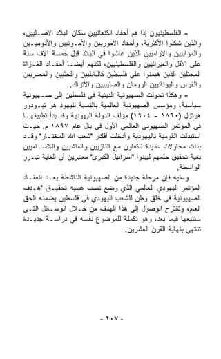 ‫- ﺍﻟﻔﻠﺴﻁﻴﻨﻴﻭﻥ ﺇﺫﺍ ﻫﻡ ﺃﺤﻔﺎﺩ ﺍﻟﻜﻨﻌﺎﻨﻴﻴﻥ ﺴﻜﺎﻥ ﺍﻟﺒﻼﺩ ﺍﻷﺼـﻠﻴﻴﻥ،‬
                                           ‫ﹰ‬
‫ﻭﺍﻟﺫﻴﻥ ﺸﻜﻠﻭﺍ ﺍﻷﻜﺜﺭﻴﺔ، ﻭﺃﺤﻔﺎﺩ ﺍﻷﻤﻭﺭﻴﻴﻥ ﻭﺍﻷﻤـﻭﻨﻴﻴﻥ ﻭﺍﻷﺩﻭﻤﻴـﻴﻥ‬
‫ﻭﺍﻟﻤﺅﺍﺒﻴﻴﻥ ﻭﺍﻵﺭﺍﻤﻴﻴﻥ ﺍﻟﺫﻴﻥ ﻋﺎﺸﻭﺍ ﻓﻲ ﺍﻟﺒﻼﺩ ﻗﺒل ﺨﻤﺴﺔ ﺁﻻﻑ ﺴﻨﺔ‬
‫ﻋﻠﻰ ﺍﻷﻗل ﻭﺍﻟﻌﺒﺭﺍﻨﻴﻴﻥ ﻭﺍﻟﻔﻠﺴﻁﻴﻨﻴﻴﻥ، ﻟﻜﻨﻬﻡ ﺃﻴﻀـﺎ ﺃﺤﻔـﺎﺩ ﺍﻟﻐـﺯﺍﺓ‬
                ‫ﹰ‬
‫ﺍﻟﻤﺤﺘﻠﻴﻥ ﺍﻟﺫﻴﻥ ﻫﻴﻤﻨﻭﺍ ﻋﻠﻰ ﻓﻠﺴﻁﻴﻥ ﻜﺎﻟﺒﺎﺒﻠﻴﻴﻥ ﻭﺍﻟﺤﺜﻴﻴﻥ ﻭﺍﻟﻤﺼﺭﻴﻴﻥ‬
                  ‫ﻭﺍﻟﻔﺭﺱ ﻭﺍﻟﻴﻭﻨﺎﻨﻴﻴﻥ ﺍﻟﺭﻭﻤﺎﻥ ﻭﺍﻟﺼﻠﻴﺒﻴﻴﻥ ﻭﺍﻷﺘﺭﺍﻙ.‬
‫- ﻭﻫﻜﺫﺍ ﺘﺤ ‪‬ﻟﺕ ﺍﻟﺼﻬﻴﻭﻨﻴﺔ ﺍﻟﺩﻴﻨﻴﺔ ﻓﻲ ﻓﻠﺴﻁﻴﻥ ﺇﻟﻰ ﺼـﻬﻴﻭﻨﻴﺔ‬
                                                ‫ﻭ‬
‫ﺴﻴﺎﺴﻴﺔ، ﻭﻤﺅﺴﺱ ﺍﻟﺼﻬﻴﻭﻨﻴﺔ ﺍﻟﻌﺎﻟﻤﻴﺔ ﺒﺎﻟﻨﺴﺒﺔ ﻟﻠﻴﻬﻭﺩ ﻫﻭ ﺘﻴـﻭﺩﻭﺭ‬
‫ﻫﺭﺘﺯل )٠٦٨١ - ٤٠٩١( ﻤﺅﻟﻑ ﺍﻟﺩﻭﻟﺔ ﺍﻟﻴﻬﻭﺩﻴﺔ ﻭﻗﺩ ﺒﺩﺃ ﺘﻁﺒﻴﻘﻬـﺎ‬
‫ﻓﻲ ﺍﻟﻤﺅﺘﻤﺭ ﺍﻟﺼﻬﻴﻭﻨﻲ ﺍﻟﻌﺎﻟﻤﻲ ﺍﻷﻭل ﻓﻲ ﺒﺎل ﻋﺎﻡ ٧٩٨١ ﻡ. ﺤﻴـﺙ‬
‫ﺍﺴﺘﺒﺩﻟﺕ ﺍﻟﻘﻭﻤﻴﺔ ﺒﺎﻟﻴﻬﻭﺩﻴﺔ ﻭﺃﺩﺨﻠﺕ ﺃﻓﻜﺎﺭ "ﺸﻌﺏ ﺍﷲ ﺍﻟﻤﺨﺘـﺎﺭ" ﻭﻗـﺩ‬
‫ﺒﺫﻟﺕ ﻤﺤﺎﻭﻻﺕ ﻋﺩﻴﺩﺓ ﻟﻠﺘﻌﺎﻭﻥ ﻤﻊ ﺍﻟﻨﺎﺯﻴﻴﻥ ﻭﺍﻟﻔﺎﺸﻴﻴﻥ ﻭﺍﻟﻼﺴـﺎﻤﻴﻴﻥ‬
‫ﺒﻐﻴﺔ ﺘﺤﻘﻴﻕ ﺤﻠﻤﻬﻡ ﻟﻴﺒﻨﻭﺍ "ﺍﺴﺭﺍﺌﻴل ﺍﻟﻜﺒﺭﻯ" ﻤﻌﺘﺒﺭﻴﻥ ﺃﻥ ﺍﻟﻐﺎﻴﺔ ﺘﺒـﺭﺭ‬
                                                         ‫ﺍﻟﻭﺍﺴﻁﺔ.‬
‫ﻭﻋﻠﻴﻪ ﻓﺈﻥ ﻤﺭﺤﻠﺔ ﺠﺩﻴﺩﺓ ﻤﻥ ﺍﻟﺼﻬﻴﻭﻨﻴﺔ ﺍﻟﻨﺎﺸﻁﺔ ﺒﻌـﺩ ﺍﻨﻌﻘـﺎﺩ‬
‫ﺍﻟﻤﺅﺘﻤﺭ ﺍﻟﻴﻬﻭﺩﻱ ﺍﻟﻌﺎﻟﻤﻲ ﺍﻟﺫﻱ ﻭﻀﻊ ﻨﺼﺏ ﻋﻴﻨﻴﻪ ﺘﺤﻘﻴـﻕ "ﻫـﺩﻑ‬
                              ‫‪‬‬
‫ﺍﻟﺼﻬﻴﻭﻨﻴﺔ ﻓﻲ ﺨﻠﻕ ﻭﻁﻥ ﻟﻠﺸﻌﺏ ﺍﻟﻴﻬﻭﺩﻱ ﻓﻲ ﻓﻠﺴﻁﻴﻥ ﻴﻀﻤﻨﻪ ﺍﻟﺤﻕ‬
‫ﺍﻟﻌﺎﻡ، ﻭﺘﻘﺘﺭﺡ ﺍﻟﻭﺼﻭل ﺇﻟﻰ ﻫﺫﺍ ﺍﻟﻬﺩﻑ ﻤﻥ ﺨـﻼل ﺍﻟﻭﺴـﺎﺌل ﺍﻟﺘـﻲ‬
‫ﺴﺘﺘﺒﻌﻬﺎ ﻓﻴﻤﺎ ﺒﻌﺩ، ﻭﻫﻭ ﺘﻜﻤﻠﺔ ﻟﻠﻤﻭﻀﻭﻉ ﻨﻔﺴﻪ ﻓﻲ ﺩﺭﺍﺴـﺔ ﺠﺩﻴـﺩﺓ‬
                                     ‫ﺘﻨﺘﻬﻲ ﺒﻨﻬﺎﻴﺔ ﺍﻟﻘﺭﻥ ﺍﻟﻌﺸﺭﻴﻥ.‬




                            ‫- ٧٠١ -‬
 