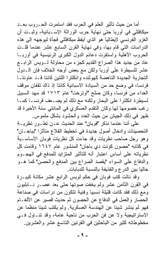 ‫ﺃﻤﺎ ﻤﻥ ﺤﻴﺙ ﺘﺄﺜﻴﺭ ﺍﻟﻌﻠﻡ ﻓﻲ ﺍﻟﺤﺭﺏ ﻓﻘﺩ ﺍﺴﺘﻤﺭﺕ ﺍﻟﺤـﺭﻭﺏ ﺒﻌـﺩ‬
‫ﻤﻴﻜﺎﻓﻠﻠﻲ ﻓﻲ ﺃﻭﺭﺒﺎ ﺤﺘﻰ ﻨﻬﺎﻴﺔ ﺤﺭﺏ ﺍﻟﻭﺭﺍﺜﺔ ﺍﻹﺴـﺒﺎﻨﻴﺔ، ﻭﺜﺒـﺕ ﺃﻥ‬
‫ﺍﻟﻐﺯﻭ ﺍﻟﻔﺭﻨﺴﻲ ﻻﻴﻁﺎﻟﻴﺎ ﻫﻭ ﺍﻟﺫﻱ ﺃﻴﻘﻅ ﻤﻴﻜﺎﻓﻠﻠﻲ ﻓﺠﺄﺓ ﻟﻴﻭﺠﻬﻪ ﺇﻟﻰ ﻫﺫﻩ‬
‫ﺍﻟﺩﺭﺍﺴﺎﺕ ﺍﻟﺘﻲ ﻗﺎﻡ ﺒﻬﺎ، ﻭﻓﻲ ﻨﻬﺎﻴﺔ ﺍﻟﻘﺭﻥ ﺍﻟﺴﺎﺒﻊ ﻋﺸﺭ ﻋﻨﺩﻤﺎ ﻗﹼـﺕ‬
    ‫ﻠ‬
‫ﺍﻟﺤﺭﻭﺏ ﺍﻷﻫﻠﻴﺔ ﻭﺍﺴﺘﻘ ‪‬ﺕ ﺩﻋﺎﺌﻡ ﺍﻟﺩﻭل ﺍﻟﻜﺒﺭﻯ ﺍﻟﺭﺌﻴﺴﻴﺔ ﻓﻲ ﺃﻭﺭﺒـﺎ‬
                                            ‫ﺭ‬
‫ﻋﺎﺩ ﻤﻥ ﺠﺩﻴﺩ ﻫﺫﺍ ﺍﻟﺼﺭﺍﻉ ﺍﻟﻘﺩﻴﻡ ﻜﺠﺯﺀ ﻤﻥ ﻤﺤﺎﻭﻟﺔ ﻟـﻭﻴﺱ ﺍﻟﺭﺍﺒـﻊ‬
‫ﻋﺸﺭ ﻟﻠﺴﻴﻁﺭﺓ ﻋﻠﻰ ﺃﻭﺭﺒﺎ ﻭﻟﻜﻥ ﻤﻊ ﺒﻌﺽ ﺃﻭﺠﻪ ﺍﻟﺨﻼﻑ ﻓﺈﻥ ﺍﻟـﺩﻭل‬
‫ﺍﻟﺘﺠﺎﺭﻴﺔ ﺍﻟﺠﺩﻴﺩﺓ ﺍﻟﻨﺎﻫﻀﺔ ﻜﻬﻭﻟﻨﺩﻩ ﻭﺍﻨﻜﻠﺘﺭﺍ ﺍﻟﻠﺘﻴﻥ ﻜﺎﻨﺘﺎ ﻗـﺩ ﻋﺎﻭﻨﺘـﺎ‬
‫ﻓﺭﻨﺴﺎ، ﻓﻲ ﻭﻀﻊ ﺤﺩ ﻤﻥ ﺍﻟﺴﻴﺎﺩﺓ ﺍﻻﺴﺒﺎﻨﻴﺔ ﻜﺎﻨﺘﺎ ﺇﺫ ﺫﺍﻙ ﺘﻘﻔﺎﻥ ﻤﻭﻗﻑ‬
‫ﺍﻟﻌﺩﺍﺀ ﻤﻥ ﻓﺭﻨﺴﺎ، ﻭﻜﺎﻥ ﺼﻠﺢ "ﺃﻭﺘﺭﺨﺕ" ﻋﺎﻡ ٣١٧١ ﻗﺩ ﻤﻬﺩ ﺍﻟﺴﺒﻴل‬
‫ﻟﺴﻴﻁﺭﺓ ﺍﻨﻜﻠﺘﺭﺍ ﻋﻠﻰ ﺍﻟﺒﺤﺎﺭ ﻭﻟﻜﻨﻪ ﻤﻊ ﺫﻟﻙ ﻟﻡ ﻴﻀـﻌﻑ ﻓﺭﻨﺴـﺎ ﻜﻤـﺎ‬
‫ﺭﻏﺏ ﺨﺼﻭﻤﻬﺎ ﻟﻬﺎ ﻭﻜﺎﻥ ﺍﻟﺘﻘﺩﻡ ﺍﻟﻌﺴﻜﺭﻱ ﻓﻲ ﺍﻟﻤﺎﺌﺘﻲ ﺴﻨﺔ ﺍﻷﺨﻴﺭﺓ ﻗﺩ‬
       ‫ﻅﻬﺭ ﻓﻲ ﺫﻟﻙ ﺍﻟﺠﻴﺵ ﻤﻥ ﺤﻴﺙ ﺍﻟﻌﺩﺩ ﻭﺍﻟﺤﺸﻭﺩ ﺒﺸﻜل ﻤﻠﻤﻭﺱ.‬
‫ﻋﻠﻰ ﺃﻨﻨﺎ ﻋﻨﺩﻤﺎ ﻨﺫﻜﺭ "ﻓﻭﺒﺎﻥ" ﻋﻨﺩ ﺍﻟﺤﺩﻴﺙ ﻋـﻥ ﺘﻁـ ‪‬ﺭ ﻨﻅﺭﻴـﺔ‬
         ‫ﻭ‬
‫ﺍﻟﺘﺤﺼﻴﻨﺎﺕ ﻭﺍﺩﺨﺎل ﺃﺼﻭل ﺠﺩﻴﺩﺓ ﻓﻲ ﺘﺨﻁﻴﻁ ﺍﻟﻘﻼﻉ ﻤﺘﺄﺜﺭﺍ "ﺒﺒﺎﺠـﺎﻥ"‬
          ‫ﹰ‬
‫ﻭﻫﻭ ﺭﺠل ﺼﺎﺤﺏ ﻨﻅﺭﻴﺎﺕ ﻭﻗﺩ ﺠﺎﺀﺕ ﻜل ﻨﻅﺭﻴﺎﺕ ﻓﻭﺒﺎﻥ ﺍﻷﺴﺎﺴـﻴﺔ‬
‫ﻓﻲ ﻜﺘﺎﺒﻪ "ﺤﺼﻭﻥ ﻜﻭﻨﺕ ﺩﻱ ﺒﺎﺠﺎﻥ" ﺍﻟﻤﻨﺸﻭﺭ ﻋﺎﻡ ٧٤٦١ ﻭﻗﺎﻤﺕ ﻜل‬
‫ﻨﻅﺭﻴﺎﺘﻪ ﻋﻠﻰ ﺃﺴﺎﺱ ﺍﻋﺘﺒﺎﺭ ﺃﻨﻪ ﻟﻠﺘﺄﺜﻴﺭ ﺍﻟﻤﺘﺯﺍﻴﺩ ﻟﻠﻤﺩﻓﻊ ﻓﻲ ﺍﻟﻬﺠـﻭﻡ‬
‫ﻭﺍﻟﺩﻓﺎﻉ ﻋﻠﻰ ﺍﻟﺴﻭﺍﺀ "ﻴﻘﺼﺩ ﺍﻟﺼﺭﺍﻉ ﺒﻴﻥ ﺍﻟﻤﺩﻓﻊ ﻭﺍﻟﺤﺼﻥ" ﻜﻤﺎ ﻫـﻭ‬
                          ‫ﺤﺎﻟﻴﺎ ﺒﻴﻥ ﺍﻟﺩﺭﻉ ﻭﺍﻟﻘﺫﻴﻔﺔ ﺒﺎﻟﻨﺴﺒﺔ ﻟﻠﺩﺒﺎﺒﺎﺕ.‬
                                                               ‫ﹰ‬
‫ﻭﻗﺩ ﻨﺎﻟﺕ ﻜﺘﺏ ﻓﻭﺒﺎﻥ ﻓﻲ ﺤﻜﻡ ﻟﻭﻴﺱ ﺍﻟﺭﺍﺒﻊ ﻋﺸﺭ ﻤﻜﺎﻨﺔ ﻜﺒﻴـﺭﺓ‬
‫ﻓﻲ ﺍﻟﻘﺭﻥ ﺍﻟﺜﺎﻤﻥ ﻋﺸﺭ ﻭﻟﻡ ﻴﺨﻔﺕ ﺼﻭﺘﻬﺎ ﺤﺘﻰ ﺒﻌﺩ ﻋﺼـﺭ ﻨـﺎﺒﻠﻴﻭﻥ‬
‫ﻭﻤﻊ ﺫﻟﻙ ﻓﻘﺩ ﻜﺎﻨﺕ ﻗﻠﻴﻠﺔ ﻨﺴﺒﻴﺎ ﻭﻓﻨﻴﺔ ﺘﺘﻜﻭﻥ ﻤﻥ ﺩﺭﺍﺴﺎﺕ ﻓﻲ ﺼﻨﺎﻋﺔ‬
                                      ‫ﹰ‬
‫ﺍﻟﺤﺼﺎﺭ ﻭﺍﻟﻌﻤل ﻓﻲ ﺍﻟﺩﻓﺎﻉ ﻋﻥ ﺍﻟﺤﺼﻭﻥ ﺜﻡ ﺤﺩﻴﺙ ﻗﺼﻴﺭ ﻋﻥ ﺍﻷﻟﻐـﺎﻡ‬
‫ﻓﻬﻭ ﻟﻡ ﻴﻨﺸﺭ ﺸﻴﺌﺎ ﻋﻥ ﺍﻟﻬﻨﺩﺴﺔ ﺍﻟﻌﺴﻜﺭﻴﺔ. ﻭﻟﻡ ﻴﻜﺘﺏ ﺸﻴﺌﺎ ﻤﻨﻅﻤﺎ ﻋﻥ‬
     ‫ﹰ‬    ‫ﹰ‬                                        ‫ﹰ‬
‫ﺍﻻﺴﺘﺭﺍﺘﻴﺠﻴﺔ ﻭﻻ ﻋﻥ ﻓﻥ ﺍﻟﺤﺭﺏ ﻤﻥ ﻨﺎﺤﻴﺔ ﻋﺎﻤﺔ، ﻭﻗﺩ ﺘﻨـﺎﻭل ﻓـﻲ‬
   ‫ﻤﺨﻁﻭﻁﺎﺘﻪ ﻜﺜﻴﺭ ﻤﻥ ﺍﻟﺒﺎﺤﺜﻴﻥ ﻓﻲ ﺍﻟﻘﺭﻨﻴﻥ ﺍﻟﺘﺎﺴﻊ ﻋﺸﺭ ﻭﺍﻟﻌﺸﺭﻴﻥ.‬

                               ‫-٩-‬
 