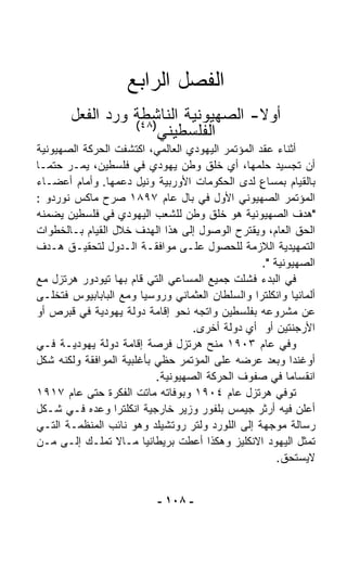 ‫ﺍﻟﻔﺼل ﺍﻟﺭﺍﺒﻊ‬
       ‫ﺃﻭﻻ- ﺍﻟﺼﻬﻴﻭﻨﻴﺔ ﺍﻟﻨﺎﺸﻁﺔ ﻭﺭﺩ ﺍﻟﻔﻌل‬
                 ‫)٨٤(‬
                                    ‫ﹰ‬
                     ‫ﺍﻟﻔﻠﺴﻁﻴﻨﻲ‬
‫ﺃﺜﻨﺎﺀ ﻋﻘﺩ ﺍﻟﻤﺅﺘﻤﺭ ﺍﻟﻴﻬﻭﺩﻱ ﺍﻟﻌﺎﻟﻤﻲ، ﺍﻜﺘﺸﻔﺕ ﺍﻟﺤﺭﻜﺔ ﺍﻟﺼﻬﻴﻭﻨﻴﺔ‬
‫ﺃﻥ ﺘﺠﺴﻴﺩ ﺤﻠﻤﻬﺎ، ﺃﻱ ﺨﻠﻕ ﻭﻁﻥ ﻴﻬﻭﺩﻱ ﻓﻲ ﻓﻠﺴﻁﻴﻥ، ﻴﻤـﺭ ﺤﺘﻤـﺎ‬
‫ﹰ‬
‫ﺒﺎﻟﻘﻴﺎﻡ ﺒﻤﺴﺎﻉ ﻟﺩﻯ ﺍﻟﺤﻜﻭﻤﺎﺕ ﺍﻷﻭﺭﺒﻴﺔ ﻭﻨﻴل ﺩﻋﻤﻬﺎ. ﻭﺃﻤﺎﻡ ﺃﻋﻀـﺎﺀ‬
                                                 ‫ٍ‬
‫ﺍﻟﻤﺅﺘﻤﺭ ﺍﻟﺼﻬﻴﻭﻨﻲ ﺍﻷﻭل ﻓﻲ ﺒﺎل ﻋﺎﻡ ٧٩٨١ ﺼ ‪‬ﺡ ﻤﺎﻜﺱ ﻨﻭﺭﺩﻭ :‬
                ‫ﺭ‬
‫"ﻫﺩﻑ ﺍﻟﺼﻬﻴﻭﻨﻴﺔ ﻫﻭ ﺨﻠﻕ ﻭﻁﻥ ﻟﻠﺸﻌﺏ ﺍﻟﻴﻬﻭﺩﻱ ﻓﻲ ﻓﻠﺴﻁﻴﻥ ﻴﻀﻤﻨﻪ‬
‫ﺍﻟﺤﻕ ﺍﻟﻌﺎﻡ، ﻭﻴﻘﺘﺭﺡ ﺍﻟﻭﺼﻭل ﺇﻟﻰ ﻫﺫﺍ ﺍﻟﻬﺩﻑ ﺨﻼل ﺍﻟﻘﻴﺎﻡ ﺒـﺎﻟﺨﻁﻭﺍﺕ‬
‫ﺍﻟﺘﻤﻬﻴﺩﻴﺔ ﺍﻟﻼﺯﻤﺔ ﻟﻠﺤﺼﻭل ﻋﻠـﻰ ﻤﻭﺍﻓﻘـﺔ ﺍﻟـﺩﻭل ﻟﺘﺤﻘﻴـﻕ ﻫـﺩﻑ‬
                                                  ‫ﺍﻟﺼﻬﻴﻭﻨﻴﺔ ".‬
‫ﻓﻲ ﺍﻟﺒﺩﺀ ﻓﺸﻠﺕ ﺠﻤﻴﻊ ﺍﻟﻤﺴﺎﻋﻲ ﺍﻟﺘﻲ ﻗﺎﻡ ﺒﻬﺎ ﺘﻴﻭﺩﻭﺭ ﻫﺭﺘﺯل ﻤﻊ‬
‫ﺃﻟﻤﺎﻨﻴﺎ ﻭﺍﻨﻜﻠﺘﺭﺍ ﻭﺍﻟﺴﻠﻁﺎﻥ ﺍﻟﻌﺜﻤﺎﻨﻲ ﻭﺭﻭﺴﻴﺎ ﻭﻤﻊ ﺍﻟﺒﺎﺒﺎﺒﻴﻭﺱ ﻓﺘﺨﹼـﻰ‬
   ‫ﻠ‬
‫ﻋﻥ ﻤﺸﺭﻭﻋﻪ ﺒﻔﻠﺴﻁﻴﻥ ﻭﺍﺘﺠﻪ ﻨﺤﻭ ﺇﻗﺎﻤﺔ ﺩﻭﻟﺔ ﻴﻬﻭﺩﻴﺔ ﻓﻲ ﻗﺒﺭﺹ ﺃﻭ‬
                                   ‫ﺍﻷﺭﺠﻨﺘﻴﻥ ﺃﻭ ﺃﻱ ﺩﻭﻟﺔ ﺃﺨﺭﻯ.‬
‫ﻭﻓﻲ ﻋﺎﻡ ٣٠٩١ ﻤﻨﺢ ﻫﺭﺘﺯل ﻓﺭﺼﺔ ﺇﻗﺎﻤﺔ ﺩﻭﻟﺔ ﻴﻬﻭﺩﻴـﺔ ﻓـﻲ‬
‫ﺃﻭﻏﻨﺩﺍ ﻭﺒﻌﺩ ﻋﺭﻀﻪ ﻋﻠﻰ ﺍﻟﻤﺅﺘﻤﺭ ﺤﻅﻲ ﺒﺄﻏﻠﺒﻴﺔ ﺍﻟﻤﻭﺍﻓﻘﺔ ﻭﻟﻜﻨﻪ ﺸﻜل‬
                           ‫ﺍﻨﻘﺴﺎﻤﺎ ﻓﻲ ﺼﻔﻭﻑ ﺍﻟﺤﺭﻜﺔ ﺍﻟﺼﻬﻴﻭﻨﻴﺔ.‬
                                                        ‫ﹰ‬
‫ﺘﻭﻓﻲ ﻫﺭﺘﺯل ﻋﺎﻡ ٤٠٩١ ﻭﺒﻭﻓﺎﺘﻪ ﻤﺎﺘﺕ ﺍﻟﻔﻜﺭﺓ ﺤﺘﻰ ﻋﺎﻡ ٧١٩١‬
‫ﺃﻋﻠﻥ ﻓﻴﻪ ﺃﺭﺜﺭ ﺠﻴﻤﺱ ﺒﻠﻔﻭﺭ ﻭﺯﻴﺭ ﺨﺎﺭﺠﻴﺔ ﺍﻨﻜﻠﺘﺭﺍ ﻭﻋﺩﻩ ﻓـﻲ ﺸـﻜل‬
‫ﺭﺴﺎﻟﺔ ﻤﻭﺠﻬﺔ ﺇﻟﻰ ﺍﻟﻠﻭﺭﺩ ﻭﻟﺘﺭ ﺭﻭﺘﺸﻴﻠﺩ ﻭﻫﻭ ﻨﺎﺌﺏ ﺍﻟﻤﻨﻅﻤـﺔ ﺍﻟﺘـﻲ‬
‫ﺘﻤﺜل ﺍﻟﻴﻬﻭﺩ ﺍﻻﻨﻜﻠﻴﺯ ﻭﻫﻜﺫﺍ ﺃﻋﻁﺕ ﺒﺭﻴﻁﺎﻨﻴﺎ ﻤـﺎﻻ ﺘﻤﻠـﻙ ﺇﻟـﻰ ﻤـﻥ‬
                                                      ‫ﻻﻴﺴﺘﺤﻕ.‬


                           ‫- ٨٠١ -‬
 