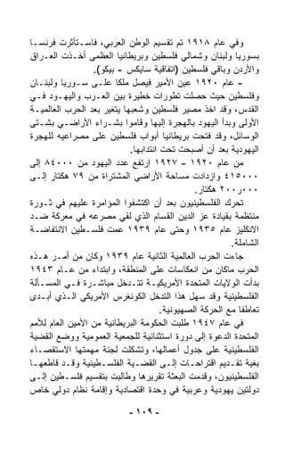 ‫ﻭﻓﻲ ﻋﺎﻡ ٨١٩١ ﺘﻡ ﺘﻘﺴﻴﻡ ﺍﻟﻭﻁﻥ ﺍﻟﻌﺭﺒﻲ، ﻓﺎﺴـﺘﺄﺜﺭﺕ ﻓﺭﻨﺴـﺎ‬
‫ﺒﺴﻭﺭﻴﺎ ﻭﻟﺒﻨﺎﻥ ﻭﺸﻤﺎﻟﻲ ﻓﻠﺴﻁﻴﻥ ﻭﺒﺭﻴﻁﺎﻨﻴﺎ ﺍﻟﻌﻅﻤﻰ ﺃﺨـﺫﺕ ﺍﻟﻌـﺭﺍﻕ‬
                  ‫ﻭﺍﻷﺭﺩﻥ ﻭﺒﺎﻗﻲ ﻓﻠﺴﻁﻴﻥ )ﺍﺘﻔﺎﻗﻴﺔ ﺴﺎﻴﻜﺱ - ﺒﻴﻜﻭ(.‬
‫- ﻋﺎﻡ ٠٢٩١ ﻋﻴﻥ ﺍﻷﻤﻴﺭ ﻓﻴﺼل ﻤﻠﻜﺎ ﻋﻠـﻰ ﺴـﻭﺭﻴﺎ ﻭﻟﺒﻨـﺎﻥ‬
                         ‫ﹰ‬
‫ﻭﻓﻠﺴﻁﻴﻥ ﺤﻴﺙ ﺤﺼﻠﺕ ﺘﻁﻭﺭﺍﺕ ﺨﻁﻴﺭﺓ ﺒﻴﻥ ﺍﻟﻌـﺭﺏ ﻭﺍﻟﻴﻬـﻭﺩ ﻓـﻲ‬
‫ﺍﻟﻘﺩﺱ، ﻭﻗﺩ ﺍﺨﺫ ﻤﺼﻴﺭ ﻓﻠﺴﻁﻴﻥ ﻭﺸﻌﺒﻬﺎ ﻴﺘﻐﻴﺭ ﺒﻌﺩ ﺍﻟﺤﺭﺏ ﺍﻟﻌﺎﻟﻤﻴـﺔ‬
‫ﺍﻷﻭﻟﻰ ﻭﺒﺩﺃ ﺍﻟﻴﻬﻭﺩ ﺒﺎﻟﻬﺠﺭﺓ ﺇﻟﻴﻬﺎ ﻭﻗﺎﻤﻭﺍ ﺒﺸـﺭﺍﺀ ﺍﻷﺭﺍﻀـﻲ ﺒﺸـ ﹼﻰ‬
  ‫ﺘ‬
‫ﺍﻟﻭﺴﺎﺌل، ﻭﻗﺩ ﻓﺘﺤﺕ ﺒﺭﻴﻁﺎﻨﻴﺎ ﺃﺒﻭﺍﺏ ﻓﻠﺴﻁﻴﻥ ﻋﻠﻰ ﻤﺼﺭﺍﻋﻴﻪ ﻟﻠﻬﺠﺭﺓ‬
                            ‫ﺍﻟﻴﻬﻭﺩﻴﺔ ﺒﻌﺩ ﺃﻥ ﺃﺼﺒﺤﺕ ﺘﺤﺕ ﺍﻨﺘﺩﺍﺒﻬﺎ.‬
‫ﻤﻥ ﻋﺎﻡ ٠٢٩١ - ٧٢٩١ ﺍﺭﺘﻔﻊ ﻋﺩﺩ ﺍﻟﻴﻬﻭﺩ ﻤﻥ ٠٠٠٤٨ ﺇﻟﻰ‬
‫٠٠٠٥١٤ ﻭﺍﺯﺩﺍﺩﺕ ﻤﺴﺎﺤﺔ ﺍﻷﺭﺍﻀﻲ ﺍﻟﻤﺸﺘﺭﺍﺓ ﻤﻥ ٩٧ ﻫﻜﺘﺎﺭ ﺇﻟـﻰ‬
                                               ‫٠٠٠ﺭ٠٠٢ ﻫﻜﺘﺎﺭ.‬
‫ﺘﺤﺭﻙ ﺍﻟﻔﻠﺴﻁﻴﻨﻴﻭﻥ ﺒﻌﺩ ﺃﻥ ﺍﻜﺘﺸﻔﻭﺍ ﺍﻟﻤﺅﺍﻤﺭﺓ ﻋﻠﻴﻬﻡ ﻓﻲ ﺜـﻭﺭﺓ‬
‫ﻤﻨﺘﻅﻤﺔ ﺒﻘﻴﺎﺩﺓ ﻋﺯ ﺍﻟﺩﻴﻥ ﺍﻟﻘ ‪‬ﺎﻡ ﺍﻟﺫﻱ ﻟﻘﻲ ﻤﺼﺭﻋﻪ ﻓﻲ ﻤﻌﺭﻜﺔ ﻀـﺩ‬
                                      ‫ﺴ‬
‫ﺍﻻﻨﻜﻠﻴﺯ ﻋﺎﻡ ٥٣٩١ ﻭﺤﺘﻰ ﻋﺎﻡ ٩٣٩١ ﻋ ‪‬ﺕ ﻓﻠﺴـﻁﻴﻥ ﺍﻻﻨﺘﻔﺎﻀـﺔ‬
                        ‫ﻤ‬
                                                         ‫ﺍﻟﺸﺎﻤﻠﺔ.‬
‫ﺠﺎﺀﺕ ﺍﻟﺤﺭﺏ ﺍﻟﻌﺎﻟﻤﻴﺔ ﺍﻟﺜﺎﻨﻴﺔ ﻋﺎﻡ ٩٣٩١ ﻭﻜﺎﻥ ﻤﻥ ﺃﻤـﺭ ﻫـﺫﻩ‬
‫ﺍﻟﺤﺭﺏ ﻤﺎﻜﺎﻥ ﻤﻥ ﺍﻨﻌﻜﺎﺴﺎﺕ ﻋﻠﻰ ﺍﻟﻤﻨﻁﻘﺔ، ﻭﺍﺒﺘﺩﺍﺀ ﻤﻥ ﻋـﺎﻡ ٣٤٩١‬
                 ‫‪‬‬
‫ﺒﺩﺃﺕ ﺍﻟﻭﻻﻴﺎﺕ ﺍﻟﻤﺘﺤﺩﺓ ﺍﻷﻤﺭﻴﻜﻴـﺔ ﺘﺘـﺩﺨل ﻤﺒﺎﺸـﺭﺓ ﻓـﻲ ﺍﻟﻤﺴـﺄﻟﺔ‬
‫ﺍﻟﻔﻠﺴﻁﻴﻨﻴﺔ ﻭﻗﺩ ﺴ ‪‬ل ﻫﺫﺍ ﺍﻟﺘﺩ ﹼل ﺍﻟﻜﻭﻨﻐﺭﺱ ﺍﻷﻤﺭﻴﻜﻲ ﺍﻟـﺫﻱ ﺃﺒـﺩﻯ‬
                                    ‫ﺨ‬          ‫ﻬ‬
                                      ‫ﺘﻌﺎﻁﻔﺎ ﻤﻊ ﺍﻟﺤﺭﻜﺔ ﺍﻟﺼﻬﻴﻭﻨﻴﺔ.‬
                                                           ‫ﹰ‬
‫ﻓﻲ ﻋﺎﻡ ٧٤٩١ ﻁﻠﺒﺕ ﺍﻟﺤﻜﻭﻤﺔ ﺍﻟﺒﺭﻴﻁﺎﻨﻴﺔ ﻤﻥ ﺍﻷﻤﻴﻥ ﺍﻟﻌﺎﻡ ﻟﻸﻤﻡ‬
‫ﺍﻟﻤﺘﺤﺩﺓ ﺍﻟﺩﻋﻭﺓ ﺇﻟﻰ ﺩﻭﺭﺓ ﺍﺴﺘﺜﻨﺎﺌﻴﺔ ﻟﻠﺠﻤﻌﻴﺔ ﺍﻟﻌﻤﻭﻤﻴﺔ ﻭﻭﻀﻊ ﺍﻟﻘﻀﻴﺔ‬
‫ﺍﻟﻔﻠﺴﻁﻴﻨﻴﺔ ﻋﻠﻰ ﺠﺩﻭل ﺃﻋﻤﺎﻟﻬﺎ، ﻭﺘﺸﻜﻠﺕ ﻟﺠﻨﺔ ﻤﻬﻤﺘﻬﺎ ﺍﻻﺴﺘﻘﺼـﺎﺀ‬
‫ﺒﻐﻴﺔ ﺘﻘـﺩﻴﻡ ﺍﻗﺘﺭﺍﺤـﺎﺕ ﺇﻟـﻰ ﺍﻟﻘﻀـﻴﺔ ﺍﻟﻔﻠﺴـﻁﻴﻨﻴﺔ ﻭﻗـﺩ ﻗﺎﻁﻌﻬـﺎ‬
‫ﺍﻟﻔﻠﺴﻁﻴﻨﻴﻭﻥ، ﻭﻗ ‪‬ﻤﺕ ﺍﻟﺒﻌﺜﺔ ﺘﻘﺭﻴﺭﻫﺎ ﻭﻁﺎﻟﺒﺕ ﺒﺘﻘﺴﻴﻡ ﻓﻠﺴـﻁﻴﻥ ﺇﻟـﻰ‬
                                                 ‫ﺩ‬
‫ﺩﻭﻟﺘﻴﻥ ﻴﻬﻭﺩﻴﺔ ﻭﻋﺭﺒﻴﺔ ﻓﻲ ﻭﺤﺩﺓ ﺍﻗﺘﺼﺎﺩﻴﺔ ﻭﺇﻗﺎﻤﺔ ﻨﻅﺎﻡ ﺩﻭﻟﻲ ﺨﺎﺹ‬

                            ‫- ٩٠١ -‬
 