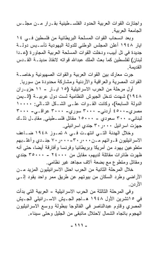 ‫ﻭﺍﺠﺘﺎﺯﺕ ﺍﻟﻘﻭﺍﺕ ﺍﻟﻌﺭﺒﻴﺔ ﺍﻟﺤﺩﻭﺩ ﺍﻟﻔﻠﺴـﻁﻴﻨﻴﺔ ﺒﻘـﺭﺍﺭ ﻤـﻥ ﻤﺠﻠـﺱ‬
                                                 ‫ﺍﻟﺠﺎﻤﻌﺔ ﺍﻟﻌﺭﺒﻴﺔ.‬
‫ﻭﺒﻌﺩ ﺍﻨﺴﺤﺎﺏ ﺍﻟﻘﻭﺍﺕ ﺍﻟﻤﺴﻠﺤﺔ ﺍﻟﺒﺭﻴﻁﺎﻨﻴﺔ ﻤﻥ ﻓﻠﺴﻁﻴﻥ ﻓـﻲ ٤١‬
‫ﺍﻴﺎﺭ ٨٤٩١ ﺃﻋﻠﻥ ﺍﻟﻤﺠﻠﺱ ﺍﻟﻭﻁﻨﻲ ﻟﻠﺩﻭﻟﺔ ﺍﻟﻴﻬﻭﺩﻴﺔ ﺘﺄﺴـﻴﺱ ﺩﻭﻟـﺔ‬
‫ﺠﺩﻴﺩﺓ ﻓﻲ ﺘل ﺃﺒﻴﺏ، ﻭﺩﺨﻠﺕ ﺍﻟﻘﻭﺍﺕ ﺍﻟﻤﺴﻠﺤﺔ ﺍﻟﻌﺭﺒﻴﺔ ﺍﻟﻤﺠﺎﻭﺭﺓ )ﻋـﺩﺍ‬
‫ﻟﺒﻨﺎﻥ( ﻟﻔﻠﺴﻁﻴﻥ ﻜﻤﺎ ﺒﻌﺙ ﺍﻟﻤﻠﻙ ﻋﺒﺩﺍﷲ ﻗﻭﺍﺘﻪ ﻻﻨﻘﺎﺫ ﻤﺩﻴﻨـﺔ ﺍﻟﻘـﺩﺱ‬
                                                          ‫ﺍﻟﻘﺩﻴﻤﺔ.‬
‫ﺠﺭﺕ ﻤﻌﺎﺭﻙ ﺒﻴﻥ ﺍﻟﻘﻭﺍﺕ ﺍﻟﻌﺭﺒﻴﺔ ﻭﺍﻟﻘﻭﺍﺕ ﺍﻟﺼﻬﻴﻭﻨﻴﺔ ﻭﺨﺎﺼـﺔ‬
  ‫ﺍﻟﻘﻭﺍﺕ ﺍﻟﻤﺼﺭﻴﺔ ﻭﺍﻟﻌﺭﺍﻗﻴﺔ ﻭﺍﻷﺭﺩﻨﻴﺔ ﻭﻤﺸﺎﺭﻜﺔ ﻤﺤﺩﻭﺩﺓ ﻤﻥ ﺴﻭﺭﻴﺎ.‬
‫ﺃﻭل ﻤﺭﺤﻠﺔ ﻤﻥ ﺍﻟﺤﺭﺏ ﺍﻻﺴﺭﺍﺌﻴﻠﻴﺔ )٥١ ﺍﻴـﺎﺭ - ١١ ﺤﺯﻴـﺭﺍﻥ‬
‫٨٤٩١( ﺸﻬﺩﺕ ﺘﺩ ﹼل ﺍﻟﺠﻴﻭﺵ ﺍﻟﻨﻅﺎﻤﻴﺔ ﻟﺴﺕ ﺩﻭل ﻋﺭﺒﻴـﺔ )ﺍﻟـﻴﻤﻥ‬
                                              ‫ﺨ‬
‫ﺍﻟﺩﻭﻟﺔ ﺍﻟﺴﺎﺒﻌﺔ(، ﻭﻜﺎﻨﺕ ﺍﻟﻘـﻭﺍﺕ ﻋﻠـﻰ ﺍﻟﺸـﻜل ﺍﻟﺘـﺎﻟﻲ: ٠٠٠٠١‬
‫ﻤﺼﺭﻱ-٠٠٥٤ ﺃﺭﺩﻨﻲ- ٠٠٠٣ ﺴﻭﺭﻱ- ٠٠٠٣ ﻋﺭﺍﻗـﻲ- ٠٠٠٣‬
‫ﻟﺒﻨﺎﻨﻲ- ٠٠٣ ﺴﻌﻭﺩﻱ - ٠٠٠٥١ ﻤﻘﺎﺘل ﻓﻠﺴـﻁﻴﻨﻲ. ﻤﻘﺎﺒـل ﺫﻟـﻙ‬
                        ‫ﺠﻬﺯﺕ ﺍﺴﺭﺍﺌﻴل ٠٠٠ﺭ٠٣ ﺠﻨﺩﻱ ﺍﺴﺭﺍﺌﻴﻠﻲ.‬
‫ﻭﺨﻼل ﺍﻟﻬﺩﻨﺔ ﺍﻟﺘـﻲ ﺍﻨﺘﻬـﺕ ﻓـﻲ ٨ ﺘﻤـﻭﺯ ٨٤٩١ ﻀـﺎﻋﻑ‬
‫ﺍﻻﺴﺭﺍﺌﻴﻠﻴﻭﻥ ﻗـﻭﺍﺘﻬﻡ ﻤـﻥ٠٠٠ﺭ٠٣-٠٠٠ﺭ٠٧ ﺠﻨـﺩﻱ ﻭﺃﻏﻠـﺒﻬﻡ‬
‫ﻤﺘﻁﻭﻋﻴﻥ ﻴﻬﻭﺩ ﻤﻥ ﺃﻤﺭﻴﻜﺎ ﻭﺒﺭﻴﻁﺎﻨﻴﺎ ﻭﻓﺭﻨﺴﺎ ﻭﺃﻓﺎﺭﻗﺔ ﺃﻴﻀ ﹰ، ﺤﺘﻰ ﺃﻨﻪ‬
          ‫ﺎ‬
‫ﻅﻬﺭﺕ ﻁﺎﺌﺭﺍﺕ ﻤﻘﺎﺘﻠﺔ ﻟﺩﻴﻬﻡ، ﻤﻘﺎﺒل ﻤﻥ ٠٠٠٤٢ - ٠٠٠٥٣ ﺠﻨﺩﻱ‬
               ‫ﻭﻤﻘﺎﺘل ﻭﻤﺘﻁﻭﻉ ﻤﻊ ﺒﻀﻌﺔ ﺁﻻﻑ ﻤﺠﺎﻫﺩ ﻏﻴﺭ ﻨﻅﺎﻤﻲ.‬
‫ﺨﻼل ﺍﻟﻤﺭﺤﻠﺔ ﺍﻟﺜﺎﻨﻴﺔ ﻤﻥ ﺍﻟﺤﺭﺏ ﺍﺤﺘل ﺍﻻﺴﺭﺍﺌﻴﻠﻴﻭﻥ ﺍﻟﻤﺯﻴﺩ ﻤـﻥ‬
‫ﺍﻷﺭﺍﻀﻲ ﻭﻁﺭﺩ ﺍﻟﺴﻜﺎﻥ ﻤﻥ ﺒﻴﻭﺘﻬﻡ ﻋﻥ ﻁﺭﻴﻕ ﻤﻤﺭ ﻭﺍﺤﺩ ﻴﻘﻭﺩ ﺇﻟـﻰ‬
                                                           ‫ﺍﻷﺭﺩﻥ.‬
‫ﻭﻓﻲ ﺍﻟﻤﺭﺤﻠﺔ ﺍﻟﺜﺎﻟﺜﺔ ﻤﻥ ﺍﻟﺤﺭﺏ ﺍﻻﺴﺭﺍﺌﻴﻠﻴﺔ - ﺍﻟﻌﺭﺒﻴﺔ ﺍﻟﺘﻲ ﺒﺩﺃﺕ‬
‫ﻓﻲ ٥١ﺘﺸﺭﻴﻥ ﺍﻷﻭل ٨٤٩١ ﻫـﺎﺠﻡ ﺍﻟﺠـﻴﺵ ﺍﻻﺴـﺭﺍﺌﻴﻠﻲ ﺍﻟﺠـﻴﺵ‬
‫ﺍﻟﻤﺼﺭﻱ ﻭﻗﺎﻭﻡ ﻋﺒﺩﺍﻟﻨﺎﺼﺭ ﻓﻲ ﺍﻟﻔﺎﻟﻭﺠﺎ ﺒﺒﻁﻭﻟﺔ ﻭﻭ ‪‬ﻊ ﺍﻻﺴﺭﺍﺌﻴﻠﻴﻭﻥ‬
              ‫ﺴ‬
      ‫ﺍﻟﻬﺠﻭﻡ ﺒﺎﺘﺠﺎﻩ ﺍﻟﺸﻤﺎل ﻻﺤﺘﻼل ﻤﺎﺘﺒ ﹼﻰ ﻤﻥ ﺍﻟﺠﻠﻴل ﻭﺤﺘﻰ ﺴﻴﻨﺎﺀ.‬
                               ‫ﻘ‬

                            ‫- ١١١ -‬
 