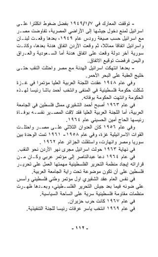 ‫- ﺘﻭﻗﻔﺕ ﺍﻟﻤﻌﺎﺭﻙ ﻓﻲ ٧/١/٩٤٩١ ﺒﻔﻀل ﻀﻐﻭﻁ ﺍﻨﻜﻠﺘﺭﺍ ﻋﻠـﻰ‬
‫ﺍﺴﺭﺍﺌﻴل ﻟﻤﻨﻊ ﺩﺨﻭل ﺠﻴﺸﻬﺎ ﺇﻟﻰ ﺍﻷﺭﺍﻀﻲ ﺍﻟﻤﺼﺭﻴﺔ، ﺘﻔﺎﻭﻀﺕ ﻤﺼـﺭ‬
‫ﻤﻊ ﺍﺴﺭﺍﺌﻴل ﺤﺴﺏ ﺼﻴﻐﺔ ﺭﻭﺩﺱ ﻋﺎﻡ ٩٤٩١، ﺒﻌﺩﻫﺎ ﻭﻗﻌـﺕ ﻟﺒﻨـﺎﻥ‬
‫ﻭﺍﺴﺭﺍﺌﻴل ﺍﺘﻔﺎﻗﺎ ﻤﻤﺎﺜ ﹰ، ﺜﻡ ﻭ ﹼﻌﺕ ﺍﻷﺭﺩﻥ ﺍﺘﻔﺎﻕ ﻫﺩﻨﺔ ﺒﻌﺩﻫﺎ، ﻭﻜﺎﻨـﺕ‬
                                      ‫ﻗ‬      ‫ﻼ‬     ‫ﹰ‬
‫ﺴﻭﺭﻴﺔ ﺁﺨﺭ ﺩﻭﻟﺔ ﻭﻗﻌﺕ ﻋﻠﻰ ﺍﺘﻔﺎﻕ ﻫﺩﻨﺔ ﺃﻤﺎ ﺍﻟﺴـﻌﻭﺩﻴﺔ ﻭﺍﻟﻌـﺭﺍﻕ‬
                                     ‫ﻭﺍﻟﻴﻤﻥ ﻓﺭﻓﻀﺕ ﺘﻭﻗﻴﻊ ﺍﻻﺘﻔﺎﻕ.‬
‫- ﺒﻌﺩﻫﺎ ﺍﻨﺘﻬﻜﺕ ﺍﺴﺭﺍﺌﻴل ﺍﻟﻬﺩﻨﺔ ﻤﻊ ﻤﺼﺭ ﻭﺍﺤﺘﻠﺕ ﺍﻟﻨﻘﺏ ﺤﺘـﻰ‬
                                    ‫ﺨﻠﻴﺞ ﺍﻟﻌﻘﺒﺔ ﻋﻠﻰ ﺍﻟﺒﺤﺭ ﺍﻷﺤﻤﺭ.‬
‫ﻭﻓﻲ ﻋﺎﻡ ٨٤٩١ ﻋﻘﺩﺕ ﺍﻟﻠﺠﻨﺔ ﺍﻟﻌﺭﺒﻴﺔ ﺍﻟﻌﻠﻴﺎ ﻤﺅﺘﻤﺭﺍ ﻓﻲ ﻏـﺯﺓ‬
            ‫ﹰ‬
‫ﺸﻜﻠﺕ ﺤﻜﻭﻤﺔ ﻓﻠﺴﻁﻴﻨﻴﺔ ﻓﻲ ﺍﻟﻤﻨﻔﻰ ﻭﺍﻨﺘﺨﺏ ﺃﺤﻤﺩ ﺒﺎﺸﺎ ﺭﺌﻴﺴﺎ ﻟﻬـﺫﻩ‬
       ‫ﹰ‬
                                  ‫ﺍﻟﺤﻜﻭﻤﺔ ﻭﺍﻨﺘﻬﺕ ﺍﻟﺤﻜﻭﻤﺔ ﺒﻭﻓﺎﺘﻪ.‬
‫ﻓﻲ ﻋﺎﻡ ٣٦٩١ ﺃﺼﺒﺢ ﺃﺤﻤﺩ ﺍﻟﺸﻘﻴﺭﻱ ﻤﻤﺜل ﻓﻠﺴﻁﻴﻥ ﻓﻲ ﺍﻟﺠﺎﻤﻌﺔ‬
‫ﺍﻟﻌﺭﺒﻴﺔ، ﺃﻤﺎ ﺍﻟﻠﺠﻨﺔ ﺍﻟﻌﺭﺒﻴﺔ ﺍﻟﻌﻠﻴﺎ ﻓﻘﺩ ﻻﻗﺕ ﺍﻟﻤﺼـﻴﺭ ﻨﻔﺴـﻪ ﺒﻭﻓـﺎﺓ‬
                           ‫ﺭﺌﻴﺴﻬﺎ ﺍﻟﺤﺎﺝ ﺃﻤﻴﻥ ﺍﻟﺤﺴﻴﻨﻲ ﻋﺎﻡ ٤٦٩١.‬
‫ﻭﻓﻲ ﻋﺎﻡ ٦٥٩١ ﻜﺎﻥ ﺍﻟﻌﺩﻭﺍﻥ ﺍﻟﺜﻼﺜﻲ ﻋﻠـﻰ ﻤﺼـﺭ ﻭﺍﺤﺘﻠـﺕ‬
‫ﺍﻟﻘﻭﺍﺕ ﺍﻻﺴﺭﺍﺌﻴﻠﻴﺔ ﻏﺯﺓ، ﻭﻓﻲ ﻋﺎﻡ ٨٥٩١- ١٦٩١ ﺘﻤﺕ ﺍﻟﻭﺤﺩﺓ ﺒﻴﻥ‬
              ‫ﺴﻭﺭﻴﺎ ﻭﻤﺼﺭ ﻭﺍﻨﻬﺎﺭﺕ، ﻭﺍﺴﺘﻘﻠﺕ ﺍﻟﺠﺯﺍﺌﺭ ﻋﺎﻡ ٢٦٩١ .‬
 ‫ﻓﻲ ﻨﻬﺎﻴﺔ ٣٦٩١ ﺤ ‪‬ﻟﺕ ﺍﺴﺭﺍﺌﻴل ﻤﺠﺭﻯ ﻨﻬﺭ ﺍﻷﺭﺩﻥ ﻨﺤﻭ ﺍﻟﻨﻘﺏ.‬
                                          ‫ﻭ‬
‫ﻓﻲ ﻋﺎﻡ ٤٦٩١ ﺩﻋﺎ ﻋﺒﺩﺍﻟﻨﺎﺼﺭ ﺇﻟﻰ ﻤﺅﺘﻤﺭ ﻋﺭﺒﻲ ﻭﻜـﺎﻥ ﻤـﻥ‬
‫ﻗﺭﺍﺭﺍﺘﻪ ﺇﻴﺠﺎﺩ ﻤﻨﻅﻤﺔ ﺍﻟﺘﺤﺭﻴﺭ ﺍﻟﻔﻠﺴﻁﻴﻨﻴﺔ ﻤﻬﻤﺘﻬﺎ ﺍﻟﻌﻤل ﻋﻠﻰ ﺘﺤﺭﻴـﺭ‬
         ‫ﻓﻠﺴﻁﻴﻥ ﻋﻠﻰ ﺃﻥ ﺘﻜﻭﻥ ﻤﻭﻀﻭﻋﺔ ﺘﺤﺕ ﺭﺍﻴﺔ ﺍﻟﺠﺎﻤﻌﺔ ﺍﻟﻌﺭﺒﻴﺔ.‬
‫ﻓﻲ ﻨﻔﺱ ﺍﻟﻌﺎﻡ ﻋﻘﺩ ﺍﻟﺸﻘﻴﺭﻱ ﺍﻭل ﻤﺅﺘﻤﺭ ﻭﻁﻨﻲ ﻓﻠﺴﻁﻴﻨﻲ ﻭﺃﺴﺱ‬
‫ﻋﻠﻰ ﻀﻭﺌﻪ ﻓﻴﻤﺎ ﺒﻌﺩ ﺠﻴﺵ ﺍﻟﺘﺤﺭﻴﺭ ﺍﻟﻔﻠﺴـﻁﻴﻨﻲ، ﻭﺒﻌـﺩﻫﺎ ﻅﻬـﺭﺕ‬
              ‫ﻤﻨﻅﻤﺎﺕ ﻤﻘﺎﻭﻤﺔ ﻓﻠﺴﻁﻴﻨﻴﺔ ﺴﺭﻴﺔ ﻋﻠﻰ ﺍﻟﺴﺎﺤﺔ ﺍﻟﺴﻴﺎﺴﻴﺔ.‬
                            ‫ﻓﻲ ﻋﺎﻡ ٧٦٩١ ﻜﺎﻨﺕ ﺤﺭﺏ ﺤﺯﻴﺭﺍﻥ.‬
     ‫ﻓﻲ ﻋﺎﻡ ٩٦٩١ ﺍﻨﺘﺨﺏ ﻴﺎﺴﺭ ﻋﺭﻓﺎﺕ ﺭﺌﻴﺴﺎ ﻟﻠﺠﻨﺔ ﺍﻟﺘﻨﻔﻴﺫﻴﺔ.‬
                      ‫ﹰ‬


                           ‫- ٢١١ -‬
 