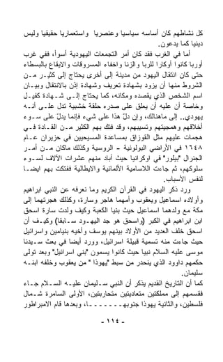 ‫ﻜل ﻨﺸﺎﻁﻬﻡ ﻜﺎﻥ ﺃﺴﺎﺴﻪ ﺴﻴﺎﺴﻴﺎ ﻭﻋﻨﺼﺭﻴﺎ ﻭﺍﺴﺘﻌﻤﺎﺭﻴﺎ ﺤﻘﻴﻘﻴﺎ ﻭﻟﻴﺱ‬
       ‫ﹰ‬       ‫ﹰ‬         ‫ﹰ‬        ‫ﹰ‬
                                                 ‫ﺩﻴﻨﻴﺎ ﻜﻤﺎ ﻴ ‪‬ﻋﻭﻥ.‬
                                                      ‫ﺩ‬      ‫‪‬ﹰ‬
‫ﺃﻤﺎ ﻓﻲ ﺍﻟﻐﺭﺏ ﻓﻘﺩ ﻜﺎﻥ ﺃﻤﺭ ﺍﻟﺘﺠﻤﻌﺎﺕ ﺍﻟﻴﻬﻭﺩﻴﺔ ﺃﺴﻭﺃ، ﻓﻔﻲ ﻏﺭﺏ‬
‫ﺃﻭﺭﺒﺎ ﻜﺎﻨﻭﺍ ﺃﻭﻜﺎﺭﺍ ﻟﻠﺭﺒﺎ ﻭﺍﻟﺯﻨﺎ ﻭﺍﺨﻔﺎﺀ ﺍﻟﻤﺴﺭﻭﻗﺎﺕ ﻭﺍﻻﻴﻘﺎﻉ ﺒﺎﻟﺒﺴﻁﺎﺀ‬
                                               ‫ﹰ‬
‫ﺤﺘﻰ ﻜﺎﻥ ﺍﻨﺘﻘﺎل ﺍﻟﻴﻬﻭﺩ ﻤﻥ ﻤﺩﻴﻨﺔ ﺇﻟﻰ ﺃﺨﺭﻯ ﻴﺤﺘﺎﺝ ﺇﻟﻰ ﻜﺜﻴـﺭ ﻤـﻥ‬
‫ﺍﻟﺸﺭﻭﻁ ﻤﻨﻬﺎ ﺃﻥ ﻴﺯ ‪‬ﺩ ﺒﺸﻬﺎﺩﺓ ﺘﻌﺭﻴﻑ ﻭﺸﻬﺎﺩﺓ ﺇﺫﻥ ﺒﺎﻻﻨﺘﻘﺎل ﻭﺒﻴـﺎﻥ‬
                                             ‫ﻭ‬
‫ﺍﺴﻡ ﺍﻟﺸﺨﺹ ﺍﻟﺫﻱ ﻴﻘﺼﺩﻩ ﻭﻤﻜﺎﻨﻪ، ﻜﻤﺎ ﻴﺤﺘﺎﺝ ﺇﻟـﻰ ﺸـﻬﺎﺩﺓ ﻜﻔﻴـل‬
‫ﻭﺨﺎﺼﺔ ﺃﻥ ﻋﻠﻴﻪ ﺃﻥ ﻴﻌﹼﻕ ﻋﻠﻰ ﺼﺩﺭﻩ ﺤﻠﻘﺔ ﺨﺸﺒﻴﺔ ﺘﺩل ﻋﻠـﻰ ﺃﻨـﻪ‬
                                          ‫ﻠ‬
‫ﻴﻬﻭﺩﻱ.. ﺇﻟﻰ ﻤﺎﻫﻨﺎﻟﻙ، ﻭﺇﻥ ﺩل ﻫﺫﺍ ﻋﻠﻰ ﺸﻲﺀ ﻓﺈﻨﻤﺎ ﻴﺩل ﻋﻠﻰ ﺴـﻭﺀ‬
             ‫ّ‬                      ‫ّ‬
‫ﺃﺨﻼﻗﻬﻡ ﻭﻫﻤﺠﻴﺘﻬﻡ ﻭﺘﺴ ‪‬ﺒﻬﻡ، ﻭﻗﺩ ﻓﺘﻙ ﺒﻬﻡ ﺍﻟﻜﺜﻴﺭ ﻤـﻥ ﺍﻟﻘـﺎﺩﺓ ﻓـﻲ‬
                                         ‫ﻴ‬
‫ﻫﺠﻤﺎﺕ ﻋﻠﻴﻬﻡ ﻤﺜل ﺍﻟﻘﻭﺯﺍﻕ ﺒﻤﺴﺎﻋﺩﺓ ﺍﻟﻤﺴﻴﺤﻴﻴﻥ ﻓﻲ ﺤﺯﻴﺭﺍﻥ ﻋـﺎﻡ‬
‫٨٤٦١ ﻓﻲ ﺍﻷﺭﺍﻀﻲ ﺍﻟﺒﻭﻟﻭﻨﻴﺔ - ﺍﻟﺭﻭﺴﻴﺔ ﻭﻜﺫﻟﻙ ﻤﺎﻜﺎﻥ ﻤـﻥ ﺃﻤـﺭ‬
‫ﺍﻟﺠﻨﺭﺍل "ﺒﻴﻠﻭﺭ" ﻓﻲ ﺍﻭﻜﺭﺍﻨﻴﺎ ﺤﻴﺙ ﺃﺒﺎﺩ ﻤﻨﻬﻡ ﻋﺸﺭﺍﺕ ﺍﻵﻻﻑ ﻟﺴـﻭﺀ‬
‫ﺴﻠﻭﻜﻬﻡ، ﺜﻡ ﺠﺎﺀﺕ ﺍﻟﻼﺴﺎﻤﻴﺔ ﺍﻷﻟﻤﺎﻨﻴﺔ ﻭﺍﻻﻴﻁﺎﻟﻴﺔ ﻓﻔﺘﻜﺕ ﺒﻬﻡ ﺍﻴﻀـﺎ‬
‫ﹰ‬
                                                   ‫ﻟﻨﻔﺱ ﺍﻷﺴﺒﺎﺏ.‬
‫ﻭﺭﺩ ﺫﻜﺭ ﺍﻟﻴﻬﻭﺩ ﻓﻲ ﺍﻟﻘﺭﺁﻥ ﺍﻟﻜﺭﻴﻡ ﻭﻤﺎ ﻨﻌﺭﻓﻪ ﻋﻥ ﺍﻟﻨﺒﻲ ﺍﺒﺭﺍﻫﻴﻡ‬
‫ﻭﺃﻭﻻﺩﻩ ﺍﺴﻤﺎﻋﻴل ﻭﻴﻌﻘﻭﺏ ﻭﺃﻤﻬﻤﺎ ﻫﺎﺠﺭ ﻭﺴﺎﺭﺓ، ﻭﻜﺫﻟﻙ ﻫﺠﺭﺘﻬﻤﺎ ﺇﻟﻰ‬
‫ﻤﻜﺔ ﻤﻊ ﻭﻟﺩﻫﻤﺎ ﺍﺴﻤﺎﻋﻴل ﺤﻴﺙ ﺒﻨﻴﺎ ﺍﻟﻜﻌﺒﺔ ﻭﻜﻴﻑ ﻭﻟﺩﺕ ﺴﺎﺭﺓ ﺍﺴﺤﻕ‬
‫ﺍﺒﻥ ﺍﺒﺭﺍﻫﻴﻡ ﻓﻲ ﺍﻟﻜﺒﺭ )ﻭﺍﺴﺤﻕ ﻫﻭ ﺠﺩ ﺍﻟﻴﻬـﻭﺩ ﺴـﺎﺒﻘﺎ( ﻭﻜﻴـﻑ ﺃﻥ‬
             ‫ﹰ‬
‫ﺍﺴﺤﻕ ﺨﻠﻑ ﺍﻟﻌﺩﻴﺩ ﻤﻥ ﺍﻷﻭﻻﺩ ﺒﻴﻨﻬﻡ ﻴﻭﺴﻑ ﻭﺃﺨﻴﻪ ﺒﻨﻴﺎﻤﻴﻥ ﻭﺍﺴﺭﺍﺌﻴل‬
‫ﺤﻴﺙ ﺠﺎﺀﺕ ﻤﻨﻪ ﺘﺴﻤﻴﺔ ﻗﺒﻴﻠﺔ ﺍﺴﺭﺍﺌﻴل، ﻭﻭﺭﺩ ﺃﻴﻀﺎ ﻓﻲ ﺒﻌﺙ ﺴـﻴﺩﻨﺎ‬
                 ‫ﹰ‬
‫ﻤﻭﺴﻰ ﻋﻠﻴﻪ ﺍﻟﺴﻼﻡ ﻨﺒﻴﺎ ﺤﻴﺙ ﻜﺎﻨﻭﺍ ﻴﺴﻤﻭﻥ "ﺒﻨﻲ ﺍﺴﺭﺍﺌﻴل" ﻭﺒﻌﺩ ﺘﻭﹼﻰ‬
  ‫ﻟ‬                                        ‫ﹰ‬
‫ﺤﻜﻤﻬﻡ ﺩﺍﻭﻭﺩ ﺍﻟﺫﻱ ﻴﻨﺤﺩﺭ ﻤﻥ ﺴﺒﻁ "ﻴﻬﻭﺫﺍ " ﻤﻥ ﻴﻌﻘﻭﺏ ﻭﺨﻠﻔﻪ ﺍﺒﻨـﻪ‬
                                                         ‫ﺴﻠﻴﻤﺎﻥ.‬
‫ﻜﻤﺎ ﺃﻥ ﺍﻟﺘﺎﺭﻴﺦ ﺍﻟﻘﺩﻴﻡ ﻴﺫﻜﺭ ﺃﻥ ﺍﻟﻨﺒﻲ ﺴـﻠﻴﻤﺎﻥ ﻋﻠﻴـﻪ ﺍﻟﺴـﻼﻡ ﺠـﺎﺀ‬
‫ﻓﻘﺴﻤﻬﻡ ﺇﻟﻰ ﻤﻤﻠﻜﺘﻴﻥ ﻤﺘﻌﺎﺩﻴﺘﻴﻥ ﻤﺘﺤﺎﺭﺒﺘﻴﻥ، ﺍﻷﻭﻟﻰ ﺍﻟﺴﺎﻤﺭﺓ ﺸـﻤﺎل‬
‫ﻓﻠﺴﻁﻴﻥ، ﻭﺍﻟﺜﺎﻨﻴﺔ ﻴﻬﻭﺫﺍ ﺠﻨﻭﺒﻬـــــــﺎ، ﻭﺒﻌﺩﻫﺎ ﻗﺎﻡ ﺍﻻﻤﺒﺭﺍﻁﻭﺭ‬

                            ‫- ٤١١ -‬
 