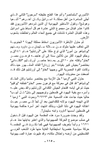 ‫ﺍﻵﺸﻭﺭﻱ "ﺴﻠﻤﺎﻨﺼﺭ" ﻭﺃﺘﻡ ﻫﺫﺍ ﺍﻟﻔﺘﺢ ﺨﻠﻴﻔﺘﻪ "ﺴﺭﺠﻭﻥ" ﺍﻟﺜﺎﻨﻲ ﺍﻟـﺫﻱ‬
‫ﺃﺠﻠﻰ ﺍﻟﺴﺎﻤﺭﺓ ﻤﻥ ﺃﻫل ﻤﻤﻠﻜـﺔ ﺍﺴـﺭﺍﺌﻴل ﻭﻜـﺎﻥ ﺁﺨـﺭﻫﻡ " ﺃﺸـﻌﻴﺎ‬
‫ﻭﻫﻭﺸﻊ"، ﻭﺘﻘﻭل ﺍﻷﺴﺎﻁﻴﺭ ﺍﻟﻴﻬﻭﺩﻴﺔ ﺃﻥ ﺍﻟﺫﻴﻥ ﺸ ‪‬ﺩﻫﻡ ﺍﻵﺸﻭﺭﻴﻭﻥ ﻓﻘﺩ‬
                    ‫ﺭ‬
‫ﻜﺎﻨﻭﺍ ﻋﺸﺭ ﻗﺒﺎﺌل ﻤﻥ ﻤﺠﻤﻭﻉ ﺍﺜﻨﺘﻲ ﻋﺸﺭﺓ ﻫﻡ ﻜل ﺃﺴﺒﺎﻁ ﺒﻨﻲ ﺍﺴﺭﺍﺌﻴل‬
‫ﻭﻫﺫﻩ ﺍﻟﻘﺒﺎﺌل ﺍﻟﻌﺸﺭﺓ ﺘﺸﺘﺘﺕ ﻓﻲ ﺠﻤﻴﻊ ﺃﻨﺤﺎﺀ ﺍﻟﻌﺎﻟﻡ ﻭﺍﺨﺘﻠﻁﺕ ﺒﺸﻌﻭﺏ‬
                                                        ‫ﺍﻷﺭﺽ.‬
‫ﺜﻡ ﺤﺎﻭل ﺍﻷﺒﺎﻁﺭﺓ ﺍﻵﺸﻭﺭﻴﻭﻥ ﺍﺴﻘﺎﻁ ﻤﻤﻠﻜﺔ "ﻴﻬﻭﺫﺍ " ﺍﻟﺠﻨﻭﺒﻴـﺔ‬
‫ﺍﻟﺘﻲ ﺘﻌﺎﻗﺏ ﻋﻠﻴﻬﺎ ﻤﻠﻭﻙ ﻤـﻥ ﺴـﻼﻟﺔ ﺴـﻠﻴﻤﺎﻥ ﺒـﻥ ﺩﺍﻭﻭﺩ ﻭﻤـﻨﻬﻡ‬
‫"ﻴﻭﺸﻴﺎﻫﻭ ﺒﻥ ﺃﻤﻭﻥ" ﺍﻟﺫﻱ ﺘ ‪‬ﺝ ﻤﻠﻜﺎ ﻋﻠﻰ "ﺃﻭﺭﺸﻠﻴﻡ" ﻋـﺎﻡ ١٤٦ﻕ.ﻡ‬
                               ‫ﹰ‬      ‫ﻭ‬
‫ﻭﺤﻜﻡ ﺍﻟﻴﻬﻭﺩ ﺃﻜﺜﺭ ﻤﻥ ﺜﻼﺜﻴﻥ ﺴﻨﺔ ﺇﻟﻰ ﺃﻥ ﻫﺎﺠﻤـﻪ ﻓﺭﻋـﻭﻥ ﻤﺼـﺭ‬
                  ‫‪‬‬
‫"ﻨﺨﺎﻭ" ﻭﻗﺘﻠﻪ ﻋﺎﻡ ٠١٦ﻕ.ﻡ. ﺒﻌـﺩﻫﺎ ﺤﺎﺼـﺭ ﺃﻭﺭﺸـﻠﻴﻡ "ﺍﻟﻜﻠـﺩﺍﻨﻲ"‬
‫ﺒﺨﺘﻨ ‪‬ﺭ" ﺒﺠﻴﺵ ﻜﺒﻴﺭ ﺒﻘﻴﺎﺩﺓ " ﺒﻨﻭ ﺯﺭﺩﺍﻥ" ﺍﻟﻘﺎﺌﺩ ﺍﻟﻤﺸـﻬﻭﺭ ﺤﻴﻨـﺫﺍﻙ‬
                                                         ‫ﺼ‬
‫ﻭﻜﺎﻨﺕ ﺍﻟﻘﻭﺓ ﺍﻟﻤﺼﺭﻴﺔ ﺍﻟﺘﻲ ﻭﺠﻬﻬﺎ "ﻨﺨﺎﻭ" ﺇﻟﻰ ﺃﻭﺭﺸﻠﻴﻡ ﻗﺒل ﺫﻟﻙ ﻗـﺩ‬
                                      ‫ﺃﻀﻌﻔﺕ ﻤﻥ ﻤﻌﻨﻭﻴﺎﺕ ﺍﻟﻴﻬﻭﺩ.‬
‫ﺤﺎﻭل ﺍﻟﻨﺒﻲ "ﺇﺭﻤﻴﺎ " ﺤل ﺍﻷﺯﻤﺔ ﻤﻊ ﺒﺨﺘﻨ ‪‬ﺭ ﺴﻠﻤﻴﺎ ﻭﻜﺎﻥ ﺍﻟﻤﻠـﻙ‬
              ‫ﹰ‬       ‫ﺼ‬
‫"ﻴﻭﺸﻴﺎﻫﻭ" ﻗﺩ ﻗﺘل ﻓﻲ ﻤﻌﺭﻜﺔ ﻤﻊ ﻓﺭﻋﻭﻥ ﻤﺼﺭ "ﻨﺨﺎﻭ" ﻓﺨﻠﻔﻪ "ﻴﻭﺍﻗﻴﻡ"‬
‫ﺤﻴﺙ ﺘﻡ ﻓﻲ ﺃﻴﺎﻤﻪ ﺍﻗﺘﺤﺎﻡ ﺍﻟﺠﻴﺵ ﺍﻟﻜﻠﺩﺍﻨﻲ ﻷﻭﺭﺸﻠﻴﻡ ﻭﺍﻟﻘـﺒﺽ ﻋﻠﻴـﻪ‬
‫ﻭﺃﺴﺭﻩ ﻤﻊ ﺒﻘﻴﺔ ﺍﻟﻴﻬﻭﺩ ﻓﻲ ﻓﻠﺴﻁﻴﻥ ﻭﺘﻭﺠﻴﻬﻬﻡ ﺇﻟﻰ ﺒﺎﺒل" ﺘـل ﺃﺒﻴـﺏ"‬
‫ﺤﺎﻟﻴﺎ ﺤﻴﺙ ﺠﺎﺀﺕ ﻫﺫﻩ ﺍﻟﺘﺴﻤﻴﺔ ﻋﺎﻡ "٩٢٩١" ﻭﺒﻤﻭﺕ ﺍﻟﻨﺒﻲ " ﺇﺭﻤﻴﺎ "‬‫ﹰ‬
‫ﺍﻟﺫﻱ ﺍﺘﻬﻤﻪ ﺍﻟﻴﻬﻭﺩ ﺒﻭﻻﺌﻪ ﻟﻠﻜﻠﺩﺍﻨﻴﻴﻥ ﺒﻌﺩ ﺃﻥ ﻟﺠﺄ ﺇﻟـﻰ ﻤﺼـﺭ ﺤﻴـﺙ‬
‫ﺍﻏﺘﺎﻟﻪ ﺍﻟﻴﻬﻭﺩ ﻓﻲ ﺩﻟﺘﺎ ﺍﻟﻨﻴل، ﻭﺒﺫﻟﻙ ﺍﻨﺘﻬﺕ ﺁﺨﺭ ﺃﺴﺭﺓ ﺤﺎﻜﻤﺔ ﻴﻬﻭﺩﻴﺔ‬
                         ‫ﻓﻲ ﻓﻠﺴﻁﻴﻥ ﺃﺴﺴﻬﺎ "ﺩﺍﻭﻭﺩ ﻭﺍﺒﻨﻪ ﺴﻠﻴﻤﺎﻥ".‬
‫ﻭﻟﻘﺩ ﻭﺠﺩﺕ ﻀﺭﻭﺭﺓ ﺴﺭﺩ ﻫﺫﻩ ﺍﻟﻤﻘﺩﻤﺔ ﻋﻥ ﺍﻟﻴﻬﻭﺩ ﻗﺒل ﺍﻟـﺩﺨﻭل‬
‫ﻓﻲ ﺼﻠﺏ ﻤﻭﻀﻭﻉ ﺍﻟﺤﺭﻜﺔ ﺍﻟﺼﻬﻴﻭﻨﻴﺔ ﻭﺍﻟﺫﻱ ﺍﻋﺘﺒﺭ ﺒﺩﺍﻴﺘﻬﺎ ﻤﻨﺫ ﻋـﺎﻡ‬
‫١٢٦١ ﻡ ﻭﺃﺒﺩﺃ ﺒﺘﻌﺭﻴﻑ ﺍﻟﺼﻬﻴﻭﻨﻴﺔ ﻓﻬﻲ ﻜﻤﺎ ﺫﻜـﺭﺕ ﻓـﻲ ﺍﻟﻤﻘﺩﻤـﺔ‬
‫ﺤﺭﻜﺔ ﺴﻴﺎﺴﻴﺔ ﻋﻨﺼﺭﻴﺔ ﺍﺴﺘﻴﻁﺎﻨﻴﺔ ﺍﻟﻐﺎﻴﺔ ﻤﻨﻬﺎ ﻁﺭﺩ ﺍﻟﺸﻌﺏ ﺍﻟﻌﺭﺒـﻲ‬
‫ﺍﻟﻔﻠﺴﻁﻴﻨﻲ ﻤﻥ ﺃﺭﻀﻪ ﻭﺍﺤﺘﻼل ﻤﻜﺎﻨﻪ، ﻭﻗﺩ ﻅﻬﺭﺕ ﻋﺒﺎﺭﺓ ﺍﻟﺼـﻬﻴﻭﻨﻴﺔ‬

                          ‫- ٥١١ -‬
 