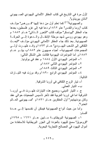 ‫ﻷﻭل ﻤﺭﺓ ﻓﻲ ﺍﻟﺘﺎﺭﻴﺦ ﻓﻲ ﻜﺘﺎﺏ ﺍﻟﻤﻔﻜﺭ ﺍﻷﻟﻤﺎﻨﻲ ﺍﻟﻴﻬﻭﺩﻱ ﺍﻟﺼـﻬﻴﻭﻨﻲ‬
                                                    ‫"ﻨﺎﺘﺎﻥ ﺒﻴﺭﻴﻨﺎﻭﻡ".‬
                                               ‫)١٥(‬
‫ﻭﺍﻟﺼﻬﻴﻭﻨﻴﺔ ﻜﻤﺎ ﻨﻌﻠﻡ ﺃﻭل ﻤﻥ ﺩﻋﺎ ﺇﻟﻴﻬﺎ "ﻓـﻭﺭﻫﺱ" ﻤﺅﻟـﻑ‬
‫ﻜﺘﺎﺏ "ﺭﻭﻤﺎ ﻭﺍﻟﻘﺩﺱ" ﻋﺎﻡ ٢٦٨١ﻡ ﺩﻋﺎ ﻓﻴﻪ ﺇﻟﻰ ﻏﺯﻭ ﻓﻠﺴﻁﻴﻥ، ﺒﻌﺩﻫﺎ‬
‫ﺠﺎﺀ ﺍﻟﻤﻔﻜﺭ "ﻟﻴﻭﻨﺴﻜﺭ" ﻤﺅﻟﻑ ﻜﺘﺎﺏ "ﺍﻟﺘﺤﺭﺭ ﺍﻟـﺫﺍﺘﻲ" ﻋـﺎﻡ ٢٨٨١ ﻡ‬
‫ﻭﻫﻭ ﻴﻬﻭﺩﻱ ﺭﻭﺴﻲ ﺸﻬﺩ ﻤﺭﺤﻠﺔ ﺍﻹﻨﺘﻘـﺎل ﻭﺍﻟـﺩﻋﻭﺓ ﺇﻟـﻰ ﺍﻟﺤﺭﻜـﺔ‬
‫ﺍﻟﺼﻬﻴﻭﻨﻴﺔ. ﺒﻌﺩ ﺫﻟﻙ ﺠﺎﺀ ﺍﻟﻤﻔﻜﺭ ﺍﻷﻟﻤﺎﻨﻲ ﺍﻟﻴﻬﻭﺩﻱ ﻤﺅﻟـﻑ "ﺍﻟﺒﻌـﺙ‬
‫ﺍﻟﺜﻘﺎﻓﻲ ﺇﻟﻰ ﺍﻟﺸﻌﺏ ﺍﻟﻴﻬـﻭﺩﻱ" ﻋـﺎﻡ ٣٩٨١ﻡ ﻭﻗـﺩ ﻅﻬـﺭﺕ ﺃﻭﻟـﻰ‬
‫ﺍﻟﻤﺠﻤﻭﻋﺎﺕ ﺍﻟﺼﻬﻴﻭﻨﻴﺔ- ﺃﺤﺒﺎﺀ ﺼﻬﻴﻭﻥ ﻋﺎﻡ ٢٨٨١ﻡ، ﺒﻴﻠـﻭ ﻋـﺎﻡ‬
         ‫٢٨٨١ﻡ. ﺃﻤﺎ ﺍﻟﻤﺅﺘﻤﺭﺍﺕ ﺍﻟﻴﻬﻭﺩﻴﺔ ﻓﻜﺎﻨﺕ ﻋﻠﻰ ﺍﻟﺸﻜل ﺍﻟﺘﺎﻟﻲ:‬
         ‫١- ﺍﻟﻤﺅﺘﻤﺭ ﺍﻟﻴﻬﻭﺩﻱ ﺍﻷﻭل ٤٨٨١ ﻡ ﻋﻘﺩ ﻓﻲ ﺒﻭﻟﻭﻨﻴﺎ.‬
                          ‫٢- ﺍﻟﻤﺅﺘﻤﺭ ﺍﻟﻴﻬﻭﺩﻱ ﺍﻟﺜﺎﻨﻲ ٧٨٨١ﻡ‬
                         ‫٣- ﺍﻟﻤﺅﺘﻤﺭ ﺍﻟﻴﻬﻭﺩﻱ ﺍﻟﺜﺎﻟﺙ ٩٨٨١ﻡ.‬
‫٤- ﺍﻟﻤﺅﺘﻤﺭ ﺍﻟﻴﻬﻭﺩﻱ ﺍﻟﺭﺍﺒﻊ ٠٩٨١ﻡ ﻭﻗﺩ ﺒﺭﺯﺕ ﻓﻴﻪ ﺍﻟﺘﻴـﺎﺭﺍﺕ‬
                                                              ‫ﺍﻟﺘﺎﻟﻴﺔ:‬
                      ‫ﺃ- ﺘﻴﺎﺭ ﺍﻟﺭﻭﺡ ﺍﻟﺜﻘﺎﻓﻲ ﻓﻲ ﺃﻭﺭﺒﺎ ﺍﻟﺸﺭﻗﻴﺔ.‬
                                            ‫ﺏ- ﺍﻟﺘﻴﺎﺭ ﺍﻟﻌﻤﻠﻲ.‬
‫ﺝ - ﺍﻟﺘﻴﺎﺭ ﺍﻟﺩﻴﻨﻲ، ﻭﺠﻤﻴﻊ ﻫﺫﻩ ﺍﻟﺘﻴﺎﺭﺍﺕ ﻅﻬـﺭﺕ ﻓـﻲ ﺃﻭﺭﺒـﺎ‬
‫ﺍﻟﺸﺭﻗﻴﺔ ﺍﻤﺎ ﻓﻲ ﺍﻭﺭﺒﺎ ﺍﻟﻐﺭﺒﻴﺔ ﻓﻘﺩ ﺘﺄﺨﺭ ﺘﺄﺴﻴﺱ ﺍﻟﺠﻤﻌﻴﺎﺕ ﺤﻭﺍﻟﻲ ﻋﻘﺩ‬
‫ﻭﻜﺎﻥ ﺒﻭﺩﻨﻬﺎﻴﻤﺭ" ﺃﻭل ﺍﻟﻤﻔﻜﺭﻴﻥ ﻋـﺎﻡ ١٩٨١ﻡ "ﺼـﻬﻴﻭﻨﻴﻲ ﺍﻟﻌـﺎﻟﻡ‬
                                                            ‫ﺍﺘﺤﺩﻭﺍ".‬
‫ﻭﺃﻤﺎ ﻤﻥ ﺤﻴﺙ ﺃﻨﻭﺍﻉ ﺍﻟﺼﻬﻴﻭﻨﻴﺔ ﻓﻴﻤﻜﻥ ﺃﻥ ﻨﻘﺴﻤﻬﺎ ﺇﻟـﻰ ﻋـﺩﺓ‬
                                                              ‫ﺃﻗﺴﺎﻡ:‬
‫١- ﺍﻟﺼﻬﻴﻭﻨﻴﺔ ﺍﻟﺒﺭﻴﻁﺎﻨﻴـﺔ ﻤـﺎﺒﻴﻥ ﻋـﺎﻡ ١٢٦١ - ٥٩٧١ﻡ‬
‫"ﻜﺭﻭﻤﻭﻴل" ﺴﻤﺢ ﻟﻠﻴﻬﻭﺩ ﺒﺎﻟﻌﻭﺩﺓ ﺇﻟﻰ ﺍﻟﺠﺯﺭ ﺍﻟﺒﺭﻴﻁﺎﻨﻴﺔ ﻟﻼﺴﺘﻔﺎﺩﺓ ﻤﻥ‬
                        ‫ﺃﻤﻭﺍل ﺍﻟﻴﻬﻭﺩ ﻓﻲ ﺍﻟﻤﺼﺎﻟﺢ ﺍﻟﺘﺠﺎﺭﻴﺔ ﺍﻟﺒﺤﺭﻴﺔ.‬


                              ‫- ٦١١ -‬
 