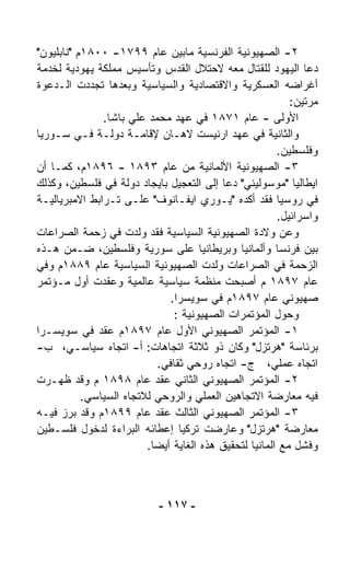 ‫٢- ﺍﻟﺼﻬﻴﻭﻨﻴﺔ ﺍﻟﻔﺭﻨﺴﻴﺔ ﻤﺎﺒﻴﻥ ﻋﺎﻡ ٩٩٧١- ٠٠٨١ﻡ "ﻨﺎﺒﻠﻴﻭﻥ"‬
‫ﺩﻋﺎ ﺍﻟﻴﻬﻭﺩ ﻟﻠﻘﺘﺎل ﻤﻌﻪ ﻻﺤﺘﻼل ﺍﻟﻘﺩﺱ ﻭﺘﺄﺴﻴﺱ ﻤﻤﻠﻜﺔ ﻴﻬﻭﺩﻴﺔ ﻟﺨﺩﻤﺔ‬
‫ﺃﻏﺭﺍﻀﻪ ﺍﻟﻌﺴﻜﺭﻴﺔ ﻭﺍﻻﻗﺘﺼﺎﺩﻴﺔ ﻭﺍﻟﺴﻴﺎﺴﻴﺔ ﻭﺒﻌﺩﻫﺎ ﺘﺠﺩﺩﺕ ﺍﻟـﺩﻋﻭﺓ‬
                                                           ‫ﻤﺭﺘﻴﻥ:‬
               ‫ﺍﻷﻭﻟﻰ - ﻋﺎﻡ ١٧٨١ ﻓﻲ ﻋﻬﺩ ﻤﺤﻤﺩ ﻋﻠﻲ ﺒﺎﺸﺎ.‬
‫ﻭﺍﻟﺜﺎﻨﻴﺔ ﻓﻲ ﻋﻬﺩ ﺍﺭﻨﻴﺴﺕ ﻻﻫـﺎﻥ ﻹﻗﺎﻤـﺔ ﺩﻭﻟـﺔ ﻓـﻲ ﺴـﻭﺭﻴﺎ‬
                                                        ‫ﻭﻓﻠﺴﻁﻴﻥ.‬
‫٣- ﺍﻟﺼﻬﻴﻭﻨﻴﺔ ﺍﻷﻟﻤﺎﻨﻴﺔ ﻤﻥ ﻋﺎﻡ ٣٩٨١ - ٦٩٨١ﻡ، ﻜﻤـﺎ ﺃﻥ‬
‫ﺍﻴﻁﺎﻟﻴﺎ "ﻤﻭﺴﻭﻟﻴﻨﻲ" ﺩﻋﺎ ﺇﻟﻰ ﺍﻟﺘﻌﺠﻴل ﺒﺎﻴﺠﺎﺩ ﺩﻭﻟﺔ ﻓﻲ ﻓﻠﺴﻁﻴﻥ، ﻭﻜﺫﻟﻙ‬
‫ﻓﻲ ﺭﻭﺴﻴﺎ ﻓﻘﺩ ﺃﻜﺩﻩ "ﻴـﻭﺭﻱ ﺍﻴﻔـﺎﻨﻭﻑ" ﻋﻠـﻰ ﺘـﺭﺍﺒﻁ ﺍﻻﻤﺒﺭﻴﺎﻟﻴـﺔ‬
                                                        ‫ﻭﺍﺴﺭﺍﺌﻴل.‬
‫ﻭﻋﻥ ﻭﻻﺩﺓ ﺍﻟﺼﻬﻴﻭﻨﻴﺔ ﺍﻟﺴﻴﺎﺴﻴﺔ ﻓﻘﺩ ﻭﻟﺩﺕ ﻓﻲ ﺯﺤﻤﺔ ﺍﻟﺼﺭﺍﻋﺎﺕ‬
‫ﺒﻴﻥ ﻓﺭﻨﺴﺎ ﻭﺃﻟﻤﺎﻨﻴﺎ ﻭﺒﺭﻴﻁﺎﻨﻴﺎ ﻋﻠﻰ ﺴﻭﺭﻴﺔ ﻭﻓﻠﺴﻁﻴﻥ، ﻀـﻤﻥ ﻫـﺫﻩ‬
‫ﺍﻟﺯﺤﻤﺔ ﻓﻲ ﺍﻟﺼﺭﺍﻋﺎﺕ ﻭﻟﺩﺕ ﺍﻟﺼﻬﻴﻭﻨﻴﺔ ﺍﻟﺴﻴﺎﺴﻴﺔ ﻋﺎﻡ ٩٨٨١ﻡ ﻭﻓﻲ‬
‫ﻋﺎﻡ ٧٩٨١ ﻡ ﺃﺼﺒﺤﺕ ﻤﻨﻅﻤﺔ ﺴﻴﺎﺴﻴﺔ ﻋﺎﻟﻤﻴﺔ ﻭﻋﻘﺩﺕ ﺃﻭل ﻤـﺅﺘﻤﺭ‬
                               ‫ﺼﻬﻴﻭﻨﻲ ﻋﺎﻡ ٧٩٨١ﻡ ﻓﻲ ﺴﻭﻴﺴﺭﺍ.‬
                                ‫ﻭﺤﻭل ﺍﻟﻤﺅﺘﻤﺭﺍﺕ ﺍﻟﺼﻬﻴﻭﻨﻴﺔ :‬
‫١- ﺍﻟﻤﺅﺘﻤﺭ ﺍﻟﺼﻬﻴﻭﻨﻲ ﺍﻷﻭل ﻋﺎﻡ ٧٩٨١ﻡ ﻋﻘﺩ ﻓﻲ ﺴﻭﻴﺴـﺭﺍ‬
‫ﺒﺭﺌﺎﺴﺔ "ﻫﺭﺘﺯل" ﻭﻜﺎﻥ ﺫﻭ ﺜﻼﺜﺔ ﺍﺘﺠﺎﻫﺎﺕ: ﺃ- ﺍﺘﺠﺎﻩ ﺴﻴﺎﺴـﻲ، ﺏ-‬
                            ‫ﺍﺘﺠﺎﻩ ﻋﻤﻠﻲ، ﺝ- ﺍﺘﺠﺎﻩ ﺭﻭﺤﻲ ﺜﻘﺎﻓﻲ.‬
‫٢- ﺍﻟﻤﺅﺘﻤﺭ ﺍﻟﺼﻬﻴﻭﻨﻲ ﺍﻟﺜﺎﻨﻲ ﻋﻘﺩ ﻋﺎﻡ ٨٩٨١ ﻡ ﻭﻗﺩ ﻅﻬـﺭﺕ‬
           ‫ﻓﻴﻪ ﻤﻌﺎﺭﻀﺔ ﺍﻻﺘﺠﺎﻫﻴﻥ ﺍﻟﻌﻤﻠﻲ ﻭﺍﻟﺭﻭﺤﻲ ﻟﻼﺘﺠﺎﻩ ﺍﻟﺴﻴﺎﺴﻲ.‬
‫٣- ﺍﻟﻤﺅﺘﻤﺭ ﺍﻟﺼﻬﻴﻭﻨﻲ ﺍﻟﺜﺎﻟﺙ ﻋﻘﺩ ﻋﺎﻡ ٩٩٨١ﻡ ﻭﻗﺩ ﺒﺭﺯ ﻓﻴـﻪ‬
‫ﻤﻌﺎﺭﻀﺔ "ﻫﺭﺘﺯل" ﻭﻋﺎﺭﻀﺕ ﺘﺭﻜﻴﺎ ﺇﻋﻁﺎﺌﻪ ﺍﻟﺒﺭﺍﺀﺓ ﻟﺩﺨﻭل ﻓﻠﺴـﻁﻴﻥ‬
                         ‫ﻭﻓﺸل ﻤﻊ ﺍﻟﻤﺎﻨﻴﺎ ﻟﺘﺤﻘﻴﻕ ﻫﺫﻩ ﺍﻟﻐﺎﻴﺔ ﺃﻴﻀﺎ.‬
                          ‫ﹰ‬



                            ‫- ٧١١ -‬
 