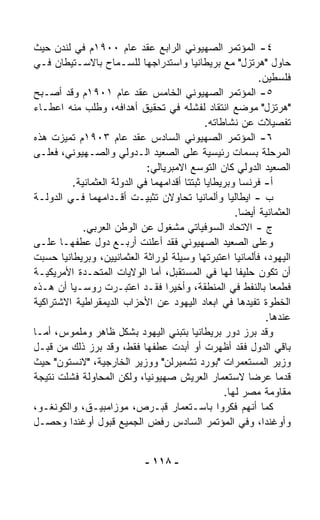 ‫٤- ﺍﻟﻤﺅﺘﻤﺭ ﺍﻟﺼﻬﻴﻭﻨﻲ ﺍﻟﺭﺍﺒﻊ ﻋﻘﺩ ﻋﺎﻡ ٠٠٩١ﻡ ﻓﻲ ﻟﻨﺩﻥ ﺤﻴﺙ‬
‫ﺤﺎﻭل "ﻫﺭﺘﺯل" ﻤﻊ ﺒﺭﻴﻁﺎﻨﻴﺎ ﻭﺍﺴﺘﺩﺭﺍﺠﻬﺎ ﻟﻠﺴـﻤﺎﺡ ﺒﺎﻻﺴـﺘﻴﻁﺎﻥ ﻓـﻲ‬
                                                            ‫ﻓﻠﺴﻁﻴﻥ.‬
‫٥- ﺍﻟﻤﺅﺘﻤﺭ ﺍﻟﺼﻬﻴﻭﻨﻲ ﺍﻟﺨﺎﻤﺱ ﻋﻘﺩ ﻋﺎﻡ ١٠٩١ﻡ ﻭﻗﺩ ﺃﺼـﺒﺢ‬
‫"ﻫﺭﺘﺯل" ﻤﻭﻀﻊ ﺍﻨﺘﻘﺎﺩ ﻟﻔﺸﻠﻪ ﻓﻲ ﺘﺤﻘﻴﻕ ﺃﻫﺩﺍﻓﻪ، ﻭ ﹸﻠﺏ ﻤﻨﻪ ﺍﻋﻁـﺎﺀ‬
               ‫ﻁ‬
                                              ‫ﺘﻔﺼﻴﻼﺕ ﻋﻥ ﻨﺸﺎﻁﺎﺘﻪ.‬
‫٦- ﺍﻟﻤﺅﺘﻤﺭ ﺍﻟﺼﻬﻴﻭﻨﻲ ﺍﻟﺴﺎﺩﺱ ﻋﻘﺩ ﻋﺎﻡ ٣٠٩١ﻡ ﺘﻤﻴﺯﺕ ﻫﺫﻩ‬
‫ﺍﻟﻤﺭﺤﻠﺔ ﺒﺴﻤﺎﺕ ﺭﺌﻴﺴﻴﺔ ﻋﻠﻰ ﺍﻟﺼﻌﻴﺩ ﺍﻟـﺩﻭﻟﻲ ﻭﺍﻟﺼـﻬﻴﻭﻨﻲ، ﻓﻌﻠـﻰ‬
                             ‫ﺍﻟﺼﻌﻴﺩ ﺍﻟﺩﻭﻟﻲ ﻜﺎﻥ ﺍﻟﺘﻭ ‪‬ﻊ ﺍﻻﻤﺒﺭﻴﺎﻟﻲ:‬
                                           ‫ﺴ‬
         ‫ﺃ- ﻓﺭﻨﺴﺎ ﻭﺒﺭﻴﻁﺎﻴﺎ ﺜ ‪‬ﺘﺘﺎ ﺃﻗﺩﺍﻤﻬﻤﺎ ﻓﻲ ﺍﻟﺩﻭﻟﺔ ﺍﻟﻌﺜﻤﺎﻨﻴﺔ.‬
                                          ‫ﹸﺒ‬
‫ﺏ - ﺍﻴﻁﺎﻟﻴﺎ ﻭﺃﻟﻤﺎﻨﻴﺎ ﺘﺤﺎﻭﻻﻥ ﺘﺜﺒﻴـﺕ ﺃﻗـﺩﺍﻤﻬﻤﺎ ﻓـﻲ ﺍﻟﺩﻭﻟـﺔ‬
                                                      ‫ﺍﻟﻌﺜﻤﺎﻨﻴﺔ ﺃﻴﻀﺎ.‬
                                                        ‫ﹰ‬
            ‫ﺝ - ﺍﻻﺘﺤﺎﺩ ﺍﻟﺴﻭﻓﻴﺎﺘﻲ ﻤﺸﻐﻭل ﻋﻥ ﺍﻟﻭﻁﻥ ﺍﻟﻌﺭﺒﻲ.‬
‫ﻭﻋﻠﻰ ﺍﻟﺼﻌﻴﺩ ﺍﻟﺼﻬﻴﻭﻨﻲ ﻓﻘﺩ ﺃﻋﻠﻨﺕ ﺃﺭﺒـﻊ ﺩﻭل ﻋﻁﻔﻬـﺎ ﻋﻠـﻰ‬
‫ﺍﻟﻴﻬﻭﺩ، ﻓﺄﻟﻤﺎﻨﻴﺎ ﺍﻋﺘﺒﺭﺘﻬﺎ ﻭﺴﻴﻠﺔ ﻟﻭﺭﺍﺜﺔ ﺍﻟﻌﺜﻤﺎﻨﻴﻴﻥ، ﻭﺒﺭﻴﻁﺎﻨﻴﺎ ﺤﺴﺒﺕ‬
‫ﺃﻥ ﺘﻜﻭﻥ ﺤﻠﻴﻔﺎ ﻟﻬﺎ ﻓﻲ ﺍﻟﻤﺴﺘﻘﺒل، ﺃﻤﺎ ﺍﻟﻭﻻﻴﺎﺕ ﺍﻟﻤﺘﺤـﺩﺓ ﺍﻷﻤﺭﻴﻜﻴـﺔ‬
                                                      ‫ﹰ‬
‫ﻓﻁﻤﻌﺎ ﺒﺎﻟﻨﻔﻁ ﻓﻲ ﺍﻟﻤﻨﻁﻘﺔ، ﻭﺃﺨﻴﺭﺍ ﻓﻘـﺩ ﺍﻋﺘﺒـﺭﺕ ﺭﻭﺴـﻴﺎ ﺃﻥ ﻫـﺫﻩ‬
                                  ‫ﹰ‬                            ‫ﹰ‬
‫ﺍﻟﺨﻁﻭﺓ ﺘﻔﻴﺩﻫﺎ ﻓﻲ ﺍﺒﻌﺎﺩ ﺍﻟﻴﻬﻭﺩ ﻋﻥ ﺍﻷﺤﺯﺍﺏ ﺍﻟﺩﻴﻤﻘﺭﺍﻁﻴﺔ ﺍﻻﺸﺘﺭﺍﻜﻴﺔ‬
                                                              ‫ﻋﻨﺩﻫﺎ.‬
‫ﻭﻗﺩ ﺒﺭﺯ ﺩﻭﺭ ﺒﺭﻴﻁﺎﻨﻴﺎ ﺒﺘﺒ ﹼﻲ ﺍﻟﻴﻬﻭﺩ ﺒﺸﻜل ﻅﺎﻫﺭ ﻭﻤﻠﻤﻭﺱ، ﺃﻤـﺎ‬
                                    ‫ﻨ‬
‫ﺒﺎﻗﻲ ﺍﻟﺩﻭل ﻓﻘﺩ ﺃﻅﻬﺭﺕ ﺃﻭ ﺃﺒﺩﺕ ﻋﻁﻔﻬﺎ ﻓﻘﻁ، ﻭﻗﺩ ﺒﺭﺯ ﺫﻟﻙ ﻤﻥ ﻗﺒـل‬
‫ﻭﺯﻴﺭ ﺍﻟﻤﺴﺘﻌﻤﺭﺍﺕ "ﺒﻭﺭﺩ ﺘﺸﻤﺒﺭﻟﻥ" ﻭﻭﺯﻴﺭ ﺍﻟﺨﺎﺭﺠﻴﺔ، "ﻻﻨﺴﺘﻭﻥ" ﺤﻴﺙ‬
‫ﻗ ‪‬ﻤﺎ ﻋﺭﻀﺎ ﻻﺴﺘﻌﻤﺎﺭ ﺍﻟﻌﺭﻴﺵ ﺼﻬﻴﻭﻨﻴ ﹰ، ﻭﻟﻜﻥ ﺍﻟﻤﺤﺎﻭﻟﺔ ﻓﺸﻠﺕ ﻨﺘﻴﺠﺔ‬
                            ‫ﺎ‬                             ‫ﹰ‬        ‫ﺩ‬
                                                   ‫ﻤﻘﺎﻭﻤﺔ ﻤﺼﺭ ﻟﻬﺎ.‬
‫ﻜﻤﺎ ﺃﻨﻬﻡ ﻓﻜﺭﻭﺍ ﺒﺎﺴـﺘﻌﻤﺎﺭ ﻗﺒـﺭﺹ، ﻤﻭﺯﺍﻤﺒﻴـﻕ، ﻭﺍﻟﻜﻭﻨﻐـﻭ،‬
‫ﻭﺃﻭﻏﻨﺩﺍ، ﻭﻓﻲ ﺍﻟﻤﺅﺘﻤﺭ ﺍﻟﺴﺎﺩﺱ ﺭﻓﺽ ﺍﻟﺠﻤﻴﻊ ﻗﺒﻭل ﺃﻭﻏﻨﺩﺍ ﻭﺤﺼـل‬


                              ‫- ٨١١ -‬
 