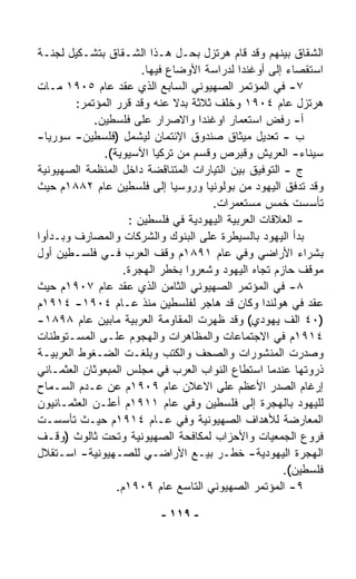 ‫ﺍﻟﺸﻘﺎﻕ ﺒﻴﻨﻬﻡ ﻭﻗﺩ ﻗﺎﻡ ﻫﺭﺘﺯل ﺒﺤـل ﻫـﺫﺍ ﺍﻟﺸـﻘﺎﻕ ﺒﺘﺸـﻜﻴل ﻟﺠﻨـﺔ‬
                       ‫ﺍﺴﺘﻘﺼﺎﺀ ﺇﻟﻰ ﺃﻭﻏﻨﺩﺍ ﻟﺩﺭﺍﺴﺔ ﺍﻷﻭﻀﺎﻉ ﻓﻴﻬﺎ.‬
‫٧- ﻓﻲ ﺍﻟﻤﺅﺘﻤﺭ ﺍﻟﺼﻬﻴﻭﻨﻲ ﺍﻟﺴﺎﺒﻊ ﺍﻟﺫﻱ ﻋﻘﺩ ﻋﺎﻡ ٥٠٩١ ﻤـﺎﺕ‬
        ‫ﻫﺭﺘﺯل ﻋﺎﻡ ٤٠٩١ ﻭﺨﻠﻑ ﺜﻼﺜﺔ ﺒﺩﻻ ﻋﻨﻪ ﻭﻗﺩ ﻗﺭﺭ ﺍﻟﻤﺅﺘﻤﺭ:‬
                              ‫ﹰ‬
            ‫ﺃ- ﺭﻓﺽ ﺍﺴﺘﻌﻤﺎﺭ ﺍﻭﻏﻨﺩﺍ ﻭﺍﻻﺼﺭﺍﺭ ﻋﻠﻰ ﻓﻠﺴﻁﻴﻥ.‬
‫ﺏ - ﺘﻌﺩﻴل ﻤﻴﺜﺎﻕ ﺼﻨﺩﻭﻕ ﺍﻹﺌﺘﻤﺎﻥ ﻟﻴﺸﻤل )ﻓﻠﺴﻁﻴﻥ- ﺴﻭﺭﻴﺎ-‬
              ‫ﺴﻴﻨﺎﺀ- ﺍﻟﻌﺭﻴﺵ ﻭﻗﺒﺭﺹ ﻭﻗﺴﻡ ﻤﻥ ﺘﺭﻜﻴﺎ ﺍﻵﺴﻴﻭﻴﺔ(.‬
‫ﺝ - ﺍﻟﺘﻭﻓﻴﻕ ﺒﻴﻥ ﺍﻟﺘﻴﺎﺭﺍﺕ ﺍﻟﻤﺘﻨﺎﻗﻀﺔ ﺩﺍﺨل ﺍﻟﻤﻨﻅﻤﺔ ﺍﻟﺼﻬﻴﻭﻨﻴﺔ‬
‫ﻭﻗﺩ ﺘﺩ ﹼﻕ ﺍﻟﻴﻬﻭﺩ ﻤﻥ ﺒﻭﻟﻭﻨﻴﺎ ﻭﺭﻭﺴﻴﺎ ﺇﻟﻰ ﻓﻠﺴﻁﻴﻥ ﻋﺎﻡ ٢٨٨١ﻡ ﺤﻴﺙ‬
                                                        ‫ﻓ‬
                                     ‫ﺘﺄﺴﺴﺕ ﺨﻤﺱ ﻤﺴﺘﻌﻤﺭﺍﺕ.‬
                    ‫- ﺍﻟﻌﻼﻗﺎﺕ ﺍﻟﻌﺭﺒﻴﺔ ﺍﻟﻴﻬﻭﺩﻴﺔ ﻓﻲ ﻓﻠﺴﻁﻴﻥ :‬
‫ﺒﺩﺃ ﺍﻟﻴﻬﻭﺩ ﺒﺎﻟﺴﻴﻁﺭﺓ ﻋﻠﻰ ﺍﻟﺒﻨﻭﻙ ﻭﺍﻟﺸﺭﻜﺎﺕ ﻭﺍﻟﻤﺼﺎﺭﻑ ﻭﺒـﺩﺃﻭﺍ‬
‫ﺒﺸﺭﺍﺀ ﺍﻷﺭﺍﻀﻲ ﻭﻓﻲ ﻋﺎﻡ ١٩٨١ﻡ ﻭﻗﻑ ﺍﻟﻌﺭﺏ ﻓـﻲ ﻓﻠﺴـﻁﻴﻥ ﺃﻭل‬
                   ‫ﻤﻭﻗﻑ ﺤﺎﺯﻡ ﺘﺠﺎﻩ ﺍﻟﻴﻬﻭﺩ ﻭﺸﻌﺭﻭﺍ ﺒﺨﻁﺭ ﺍﻟﻬﺠﺭﺓ.‬
‫٨- ﻓﻲ ﺍﻟﻤﺅﺘﻤﺭ ﺍﻟﺼﻬﻴﻭﻨﻲ ﺍﻟﺜﺎﻤﻥ ﺍﻟﺫﻱ ﻋﻘﺩ ﻋﺎﻡ ٧٠٩١ﻡ ﺤﻴﺙ‬
‫ﻋﻘﺩ ﻓﻲ ﻫﻭﻟﻨﺩﺍ ﻭﻜﺎﻥ ﻗﺩ ﻫﺎﺠﺭ ﻟﻔﻠﺴﻁﻴﻥ ﻤﻨﺫ ﻋـﺎﻡ ٤٠٩١- ٤١٩١ﻡ‬
‫)٠٤ ﺍﻟﻑ ﻴﻬﻭﺩﻱ( ﻭﻗﺩ ﻅﻬﺭﺕ ﺍﻟﻤﻘﺎﻭﻤﺔ ﺍﻟﻌﺭﺒﻴﺔ ﻤﺎﺒﻴﻥ ﻋﺎﻡ ٨٩٨١-‬
‫٤١٩١ﻡ ﻓﻲ ﺍﻻﺠﺘﻤﺎﻋﺎﺕ ﻭﺍﻟﻤﻅﺎﻫﺭﺍﺕ ﻭﺍﻟﻬﺠﻭﻡ ﻋﻠـﻰ ﺍﻟﻤﺴـﺘﻭﻁﻨﺎﺕ‬
‫ﻭﺼﺩﺭﺕ ﺍﻟﻤﻨﺸﻭﺭﺍﺕ ﻭﺍﻟﺼﺤﻑ ﻭﺍﻟﻜﺘﺏ ﻭﺒﻠﻐـﺕ ﺍﻟﻀـﻐﻭﻁ ﺍﻟﻌﺭﺒﻴـﺔ‬
‫ﺫﺭﻭﺘﻬﺎ ﻋﻨﺩﻤﺎ ﺍﺴﺘﻁﺎﻉ ﺍﻟﻨﻭﺍﺏ ﺍﻟﻌﺭﺏ ﻓﻲ ﻤﺠﻠﺱ ﺍﻟﻤﺒﻌﻭﺜﺎﻥ ﺍﻟﻌﺜﻤـﺎﻨﻲ‬
‫ﺇﺭﻏﺎﻡ ﺍﻟﺼﺩﺭ ﺍﻷﻋﻅﻡ ﻋﻠﻰ ﺍﻻﻋﻼﻥ ﻋﺎﻡ ٩٠٩١ﻡ ﻋﻥ ﻋـﺩﻡ ﺍﻟﺴـﻤﺎﺡ‬
‫ﻟﻠﻴﻬﻭﺩ ﺒﺎﻟﻬﺠﺭﺓ ﺇﻟﻰ ﻓﻠﺴﻁﻴﻥ ﻭﻓﻲ ﻋﺎﻡ ١١٩١ﻡ ﺃﻋﻠـﻥ ﺍﻟﻌﺜﻤـﺎﻨﻴﻭﻥ‬
‫ﺍﻟﻤﻌﺎﺭﻀﺔ ﻟﻸﻫﺩﺍﻑ ﺍﻟﺼﻬﻴﻭﻨﻴﺔ ﻭﻓﻲ ﻋـﺎﻡ ٤١٩١ﻡ ﺤﻴـﺙ ﺘﺄﺴﺴـﺕ‬
‫ﻓﺭﻭﻉ ﺍﻟﺠﻤﻌﻴﺎﺕ ﻭﺍﻷﺤﺯﺍﺏ ﻟﻤﻜﺎﻓﺤﺔ ﺍﻟﺼﻬﻴﻭﻨﻴﺔ ﻭﺘﺤﺕ ﺜﺎﻟﻭﺙ )ﻭﻗـﻑ‬
‫ﺍﻟﻬﺠﺭﺓ ﺍﻟﻴﻬﻭﺩﻴﺔ- ﺨﻁـﺭ ﺒﻴـﻊ ﺍﻷﺭﺍﻀـﻲ ﻟﻠﺼـﻬﻴﻭﻨﻴﺔ- ﺍﺴـﺘﻘﻼل‬
                                                      ‫ﻓﻠﺴﻁﻴﻥ(.‬
                 ‫٩- ﺍﻟﻤﺅﺘﻤﺭ ﺍﻟﺼﻬﻴﻭﻨﻲ ﺍﻟﺘﺎﺴﻊ ﻋﺎﻡ ٩٠٩١ﻡ.‬

                          ‫- ٩١١ -‬
 