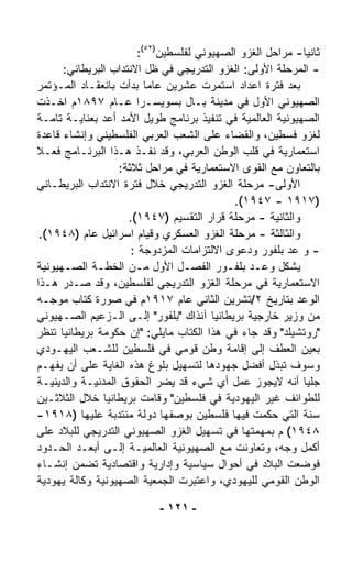 ‫ﺜﺎﻨﻴﺎ- ﻤﺭﺍﺤل ﺍﻟﻐﺯﻭ ﺍﻟﺼﻬﻴﻭﻨﻲ ﻟﻔﻠﺴﻁﻴﻥ)٢٥(:‬
                                                           ‫ﹰ‬
      ‫- ﺍﻟﻤﺭﺤﻠﺔ ﺍﻷﻭﻟﻰ: ﺍﻟﻐﺯﻭ ﺍﻟﺘﺩﺭﻴﺠﻲ ﻓﻲ ﻅل ﺍﻻﻨﺘﺩﺍﺏ ﺍﻟﺒﺭﻴﻁﺎﻨﻲ:‬
‫ﺒﻌﺩ ﻓﺘﺭﺓ ﺍﻋﺩﺍﺩ ﺍﺴﺘﻤﺭﺕ ﻋﺸﺭﻴﻥ ﻋﺎﻤﺎ ﺒﺩﺃﺕ ﺒﺎﻨﻌﻘـﺎﺩ ﺍﻟﻤـﺅﺘﻤﺭ‬
                          ‫ﹰ‬
‫ﺍﻟﺼﻬﻴﻭﻨﻲ ﺍﻷﻭل ﻓﻲ ﻤﺩﻴﻨﺔ ﺒـﺎل ﺒﺴﻭﻴﺴـﺭﺍ ﻋـﺎﻡ ٧٩٨١ﻡ ﺍﺨـﺫﺕ‬
‫ﺍﻟﺼﻬﻴﻭﻨﻴﺔ ﺍﻟﻌﺎﻟﻤﻴﺔ ﻓﻲ ﺘﻨﻔﻴﺫ ﺒﺭﻨﺎﻤﺞ ﻁﻭﻴل ﺍﻷﻤﺩ ﺃﻋﺩ ﺒﻌﻨﺎﻴـﺔ ﺘﺎﻤـﺔ‬
‫ﻟﻐﺯﻭ ﻓﺴﻁﻴﻥ، ﻭﺍﻟﻘﻀﺎﺀ ﻋﻠﻰ ﺍﻟﺸﻌﺏ ﺍﻟﻌﺭﺒﻲ ﺍﻟﻔﻠﺴﻁﻴﻨﻲ ﻭﺇﻨﺸﺎﺀ ﻗﺎﻋﺩﺓ‬
‫ﺍﺴﺘﻌﻤﺎﺭﻴﺔ ﻓﻲ ﻗﻠﺏ ﺍﻟﻭﻁﻥ ﺍﻟﻌﺭﺒﻲ، ﻭﻗﺩ ﻨﻔـﺫ ﻫـﺫﺍ ﺍﻟﺒﺭﻨـﺎﻤﺞ ﻓﻌـﻼ‬
‫ﹰ‬
                  ‫ﺒﺎﻟﺘﻌﺎﻭﻥ ﻤﻊ ﺍﻟﻘﻭﻯ ﺍﻻﺴﺘﻌﻤﺎﺭﻴﺔ ﻓﻲ ﻤﺭﺍﺤل ﺜﻼﺜﺔ:‬
‫ﺍﻷﻭﻟﻰ- ﻤﺭﺤﻠﺔ ﺍﻟﻐﺯﻭ ﺍﻟﺘﺩﺭﻴﺠﻲ ﺨﻼل ﻓﺘﺭﺓ ﺍﻻﻨﺘﺩﺍﺏ ﺍﻟﺒﺭﻴﻁـﺎﻨﻲ‬
                                            ‫)٧١٩١ - ٧٤٩١(.‬
                     ‫ﻭﺍﻟﺜﺎﻨﻴﺔ - ﻤﺭﺤﻠﺔ ﻗﺭﺍﺭ ﺍﻟﺘﻘﺴﻴﻡ )٧٤٩١(.‬
 ‫ﻭﺍﻟﺜﺎﻟﺜﺔ - ﻤﺭﺤﻠﺔ ﺍﻟﻐﺯﻭ ﺍﻟﻌﺴﻜﺭﻱ ﻭﻗﻴﺎﻡ ﺍﺴﺭﺍﺌﻴل ﻋﺎﻡ )٨٤٩١(.‬
                      ‫- ﻭ ﻋﺩ ﺒﻠﻔﻭﺭ ﻭﺩﻋﻭﻯ ﺍﻻﻟﺘﺯﺍﻤﺎﺕ ﺍﻟﻤﺯﺩﻭﺠﺔ :‬
‫ﻴﺸﻜل ﻭﻋـﺩ ﺒﻠﻔـﻭﺭ ﺍﻟﻔﺼـل ﺍﻷﻭل ﻤـﻥ ﺍﻟﺨﻁـﺔ ﺍﻟﺼـﻬﻴﻭﻨﻴﺔ‬
‫ﺍﻻﺴﺘﻌﻤﺎﺭﻴﺔ ﻓﻲ ﻤﺭﺤﻠﺔ ﺍﻟﻐﺯﻭ ﺍﻟﺘﺩﺭﻴﺠﻲ ﻟﻔﻠﺴﻁﻴﻥ، ﻭﻗﺩ ﺼـﺩﺭ ﻫـﺫﺍ‬
‫ﺍﻟﻭﻋﺩ ﺒﺘﺎﺭﻴﺦ ٢/ﺘﺸﺭﻴﻥ ﺍﻟﺜﺎﻨﻲ ﻋﺎﻡ ٧١٩١ﻡ ﻓﻲ ﺼﻭﺭﺓ ﻜﺘﺎﺏ ﻤﻭﺠـﻪ‬
‫ﻤﻥ ﻭﺯﻴﺭ ﺨﺎﺭﺠﻴﺔ ﺒﺭﻴﻁﺎﻨﻴﺎ ﺁﻨﺫﺍﻙ "ﺒﻠﻔﻭﺭ" ﺇﻟـﻰ ﺍﻟـﺯﻋﻴﻡ ﺍﻟﺼـﻬﻴﻭﻨﻲ‬
‫"ﺭﻭﺘﺸﻴﻠﺩ" ﻭﻗﺩ ﺠﺎﺀ ﻓﻲ ﻫﺫﺍ ﺍﻟﻜﺘﺎﺏ ﻤﺎﻴﻠﻲ: "ﺇﻥ ﺤﻜﻭﻤﺔ ﺒﺭﻴﻁﺎﻨﻴﺎ ﺘﻨﻅﺭ‬
‫ﺒﻌﻴﻥ ﺍﻟﻌﻁﻑ ﺇﻟﻰ ﺇﻗﺎﻤﺔ ﻭﻁﻥ ﻗﻭﻤﻲ ﻓﻲ ﻓﻠﺴﻁﻴﻥ ﻟﻠﺸـﻌﺏ ﺍﻟﻴﻬـﻭﺩﻱ‬
‫ﻭﺴﻭﻑ ﺘﺒﺫل ﺃﻓﻀل ﺠﻬﻭﺩﻫﺎ ﻟﺘﺴﻬﻴل ﺒﻠﻭﻍ ﻫﺫﻩ ﺍﻟﻐﺎﻴﺔ ﻋﻠﻰ ﺃﻥ ﻴﻔﻬـﻡ‬
‫ﺠﻠﻴﺎ ﺃﻨﻪ ﻻﻴﺠﻭﺯ ﻋﻤل ﺃﻱ ﺸﻲﺀ ﻗﺩ ﻴﻀﺭ ﺍﻟﺤﻘﻭﻕ ﺍﻟﻤﺩﻨﻴـﺔ ﻭﺍﻟﺩﻴﻨﻴـﺔ‬ ‫ﹰ‬
‫ﻟﻠﻁﻭﺍﺌﻑ ﻏﻴﺭ ﺍﻟﻴﻬﻭﺩﻴﺔ ﻓﻲ ﻓﻠﺴﻁﻴﻥ" ﻭﻗﺎﻤﺕ ﺒﺭﻴﻁﺎﻨﻴﺎ ﺨﻼل ﺍﻟﺜﻼﺜـﻴﻥ‬
‫ﺴﻨﺔ ﺍﻟﺘﻲ ﺤﻜﻤﺕ ﻓﻴﻬﺎ ﻓﻠﺴﻁﻴﻥ ﺒﻭﺼﻔﻬﺎ ﺩﻭﻟﺔ ﻤﻨﺘﺩﺒﺔ ﻋﻠﻴﻬﺎ )٨١٩١-‬
‫٨٤٩١( ﻡ ﺒﻤﻬﻤﺘﻬﺎ ﻓﻲ ﺘﺴﻬﻴل ﺍﻟﻐﺯﻭ ﺍﻟﺼﻬﻴﻭﻨﻲ ﺍﻟﺘﺩﺭﻴﺠﻲ ﻟﻠﺒﻼﺩ ﻋﻠﻰ‬
‫ﺃﻜﻤل ﻭﺠﻪ، ﻭﺘﻌﺎﻭﻨﺕ ﻤﻊ ﺍﻟﺼﻬﻴﻭﻨﻴﺔ ﺍﻟﻌﺎﻟﻤﻴـﺔ ﺇﻟـﻰ ﺃﺒﻌـﺩ ﺍﻟﺤـﺩﻭﺩ‬
‫ﻓﻭﻀﻌﺕ ﺍﻟﺒﻼﺩ ﻓﻲ ﺃﺤﻭﺍل ﺴﻴﺎﺴﻴﺔ ﻭﺇﺩﺍﺭﻴﺔ ﻭﺍﻗﺘﺼﺎﺩﻴﺔ ﺘﻀﻤﻥ ﺇﻨﺸـﺎﺀ‬
‫ﺍﻟﻭﻁﻥ ﺍﻟﻘﻭﻤﻲ ﻟﻠﻴﻬﻭﺩﻱ، ﻭﺍﻋﺘﺒﺭﺕ ﺍﻟﺠﻤﻌﻴﺔ ﺍﻟﺼﻬﻴﻭﻨﻴﺔ ﻭﻜﺎﻟﺔ ﻴﻬﻭﺩﻴﺔ‬

                           ‫- ١٢١ -‬
 