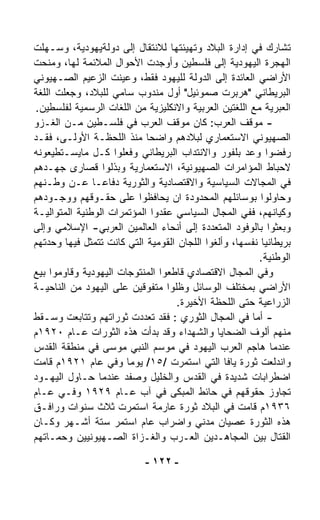 ‫ﺘﺸﺎﺭﻙ ﻓﻲ ﺇﺩﺍﺭﺓ ﺍﻟﺒﻼﺩ ﻭﺘﻬﻴﺌﺘﻬﺎ ﻟﻼﻨﺘﻘﺎل ﺇﻟﻰ ﺩﻭﻟﺔﻴﻬﻭﺩﻴﺔ، ﻭﺴـﻬﻠﺕ‬
‫ﺍﻟﻬﺠﺭﺓ ﺍﻟﻴﻬﻭﺩﻴﺔ ﺇﻟﻰ ﻓﻠﺴﻁﻴﻥ ﻭﺃﻭﺠﺩﺕ ﺍﻷﺤﻭﺍل ﺍﻟﻤﻼﺌﻤﺔ ﻟﻬﺎ، ﻭﻤﻨﺤﺕ‬
‫ﺍﻷﺭﺍﻀﻲ ﺍﻟﻌﺎﺌﺩﺓ ﺇﻟﻰ ﺍﻟﺩﻭﻟﺔ ﻟﻠﻴﻬﻭﺩ ﻓﻘﻁ، ﻭﻋﻴﻨﺕ ﺍﻟﺯﻋﻴﻡ ﺍﻟﺼـﻬﻴﻭﻨﻲ‬
‫ﺍﻟﺒﺭﻴﻁﺎﻨﻲ "ﻫﺭﺒﺭﺕ ﺼﻤﻭﺌﻴل" ﺃﻭل ﻤﻨﺩﻭﺏ ﺴﺎﻤﻲ ﻟﻠﺒﻼﺩ، ﻭﺠﻌﻠﺕ ﺍﻟﻠﻐﺔ‬
 ‫ﺍﻟﻌﺒﺭﻴﺔ ﻤﻊ ﺍﻟﻠﻐﺘﻴﻥ ﺍﻟﻌﺭﺒﻴﺔ ﻭﺍﻻﻨﻜﻠﻴﺯﻴﺔ ﻤﻥ ﺍﻟﻠﻐﺎﺕ ﺍﻟﺭﺴﻤﻴﺔ ﻟﻔﻠﺴﻁﻴﻥ.‬
‫- ﻤﻭﻗﻑ ﺍﻟﻌﺭﺏ: ﻜﺎﻥ ﻤﻭﻗﻑ ﺍﻟﻌﺭﺏ ﻓﻲ ﻓﻠﺴـﻁﻴﻥ ﻤـﻥ ﺍﻟﻐـﺯﻭ‬
‫ﺍﻟﺼﻬﻴﻭﻨﻲ ﺍﻻﺴﺘﻌﻤﺎﺭﻱ ﻟﺒﻼﺩﻫﻡ ﻭﺍﻀﺤﺎ ﻤﻨﺫ ﺍﻟﻠﺤﻅـﺔ ﺍﻷﻭﻟـﻰ، ﻓﻘـﺩ‬
                             ‫ﹰ‬
‫ﺭﻓﻀﻭﺍ ﻭﻋﺩ ﺒﻠﻔﻭﺭ ﻭﺍﻻﻨﺘﺩﺍﺏ ﺍﻟﺒﺭﻴﻁﺎﻨﻲ ﻭﻓﻌﻠﻭﺍ ﻜـل ﻤﺎﻴﺴـﺘﻁﻴﻌﻭﻨﻪ‬
‫ﻻﺤﺒﺎﻁ ﺍﻟﻤﺅﺍﻤﺭﺍﺕ ﺍﻟﺼﻬﻴﻭﻨﻴﺔ، ﺍﻻﺴﺘﻌﻤﺎﺭﻴﺔ ﻭﺒﺫﻟﻭﺍ ﻗﺼﺎﺭﻯ ﺠﻬـﺩﻫﻡ‬
‫ﻓﻲ ﺍﻟﻤﺠﺎﻻﺕ ﺍﻟﺴﻴﺎﺴﻴﺔ ﻭﺍﻻﻗﺘﺼﺎﺩﻴﺔ ﻭﺍﻟﺜﻭﺭﻴﺔ ﺩﻓﺎﻋـﺎ ﻋـﻥ ﻭﻁـﻨﻬﻡ‬
                ‫ﹰ‬
‫ﻭﺤﺎﻭﻟﻭﺍ ﺒﻭﺴﺎﺌﻠﻬﻡ ﺍﻟﻤﺤﺩﻭﺩﺓ ﺍﻥ ﻴﺤﺎﻓﻅﻭﺍ ﻋﻠﻰ ﺤﻘـﻭﻗﻬﻡ ﻭﻭﺠـﻭﺩﻫﻡ‬
‫ﻭﻜﻴﺎﻨﻬﻡ، ﻓﻔﻲ ﺍﻟﻤﺠﺎل ﺍﻟﺴﻴﺎﺴﻲ ﻋﻘﺩﻭﺍ ﺍﻟﻤﺅﺘﻤﺭﺍﺕ ﺍﻟﻭﻁﻨﻴﺔ ﺍﻟﻤﺘﻭﺍﻟﻴـﺔ‬
‫ﻭﺒﻌﺜﻭﺍ ﺒﺎﻟﻭﻓﻭﺩ ﺍﻟﻤﺘﻌﺩﺩﺓ ﺇﻟﻰ ﺃﻨﺤﺎﺀ ﺍﻟﻌﺎﻟﻤﻴﻥ ﺍﻟﻌﺭﺒﻲ- ﺍﻹﺴﻼﻤﻲ ﻭﺇﻟﻰ‬
‫ﺒﺭﻴﻁﺎﻨﻴﺎ ﻨﻔﺴﻬﺎ، ﻭﺃﻟﻐﻭﺍ ﺍﻟﻠﺠﺎﻥ ﺍﻟﻘﻭﻤﻴﺔ ﺍﻟﺘﻲ ﻜﺎﻨﺕ ﺘﺘﻤ ﹼل ﻓﻴﻬﺎ ﻭﺤﺩﺘﻬﻡ‬
              ‫ﺜ‬
                                                         ‫ﺍﻟﻭﻁﻨﻴﺔ.‬
‫ﻭﻓﻲ ﺍﻟﻤﺠﺎل ﺍﻻﻗﺘﺼﺎﺩﻱ ﻗﺎﻁﻌﻭﺍ ﺍﻟﻤﻨﺘﻭﺠﺎﺕ ﺍﻟﻴﻬﻭﺩﻴﺔ ﻭﻗﺎﻭﻤﻭﺍ ﺒﻴﻊ‬
‫ﺍﻷﺭﺍﻀﻲ ﺒﻤﺨﺘﻠﻑ ﺍﻟﻭﺴﺎﺌل ﻭﻅﻠﻭﺍ ﻤﺘﻔﻭﻗﻴﻥ ﻋﻠﻰ ﺍﻟﻴﻬﻭﺩ ﻤﻥ ﺍﻟﻨﺎﺤﻴـﺔ‬
                                    ‫ﺍﻟﺯﺭﺍﻋﻴﺔ ﺤﺘﻰ ﺍﻟﻠﺤﻅﺔ ﺍﻷﺨﻴﺭﺓ.‬
‫- ﺃﻤﺎ ﻓﻲ ﺍﻟﻤﺠﺎل ﺍﻟﺜﻭﺭﻱ : ﻓﻘﺩ ﺘﻌﺩﺩﺕ ﺜﻭﺭﺍﺘﻬﻡ ﻭﺘﺘﺎﺒﻌﺕ ﻭﺴـﻘﻁ‬
‫ﻤﻨﻬﻡ ﺃﻟﻭﻑ ﺍﻟﻀﺤﺎﻴﺎ ﻭﺍﻟﺸﻬﺩﺍﺀ ﻭﻗﺩ ﺒﺩﺃﺕ ﻫﺫﻩ ﺍﻟﺜﻭﺭﺍﺕ ﻋـﺎﻡ ٠٢٩١ﻡ‬
‫ﻋﻨﺩﻤﺎ ﻫﺎﺠﻡ ﺍﻟﻌﺭﺏ ﺍﻟﻴﻬﻭﺩ ﻓﻲ ﻤﻭﺴﻡ ﺍﻟﻨﺒﻲ ﻤﻭﺴﻰ ﻓﻲ ﻤﻨﻁﻘﺔ ﺍﻟﻘﺩﺱ‬
‫ﻭﺍﻨﺩﻟﻌﺕ ﺜﻭﺭﺓ ﻴﺎﻓﺎ ﺍﻟﺘﻲ ﺍﺴﺘﻤﺭﺕ /٥١/ ﻴﻭﻤﺎ ﻭﻓﻲ ﻋﺎﻡ ١٢٩١ﻡ ﻗﺎﻤﺕ‬
                        ‫ﹰ‬
‫ﺍﻀﻁﺭﺍﺒﺎﺕ ﺸﺩﻴﺩﺓ ﻓﻲ ﺍﻟﻘﺩﺱ ﻭﺍﻟﺨﻠﻴل ﻭﺼﻔﺩ ﻋﻨﺩﻤﺎ ﺤـﺎﻭل ﺍﻟﻴﻬـﻭﺩ‬
‫ﺘﺠﺎﻭﺯ ﺤﻘﻭﻗﻬﻡ ﻓﻲ ﺤﺎﺌﻁ ﺍﻟﻤﺒﻜﻰ ﻓﻲ ﺁﺏ ﻋـﺎﻡ ٩٢٩١ ﻭﻓـﻲ ﻋـﺎﻡ‬
‫٦٣٩١ﻡ ﻗﺎﻤﺕ ﻓﻲ ﺍﻟﺒﻼﺩ ﺜﻭﺭﺓ ﻋﺎﺭﻤﺔ ﺍﺴﺘﻤﺭﺕ ﺜﻼﺙ ﺴﻨﻭﺍﺕ ﻭﺭﺍﻓـﻕ‬
‫ﻫﺫﻩ ﺍﻟﺜﻭﺭﺓ ﻋﺼﻴﺎﻥ ﻤﺩﻨﻲ ﻭﺍﻀﺭﺍﺏ ﻋﺎﻡ ﺍﺴﺘﻤﺭ ﺴﺘﺔ ﺃﺸـﻬﺭ ﻭﻜـﺎﻥ‬
‫ﺍﻟﻘﺘﺎل ﺒﻴﻥ ﺍﻟﻤﺠﺎﻫـﺩﻴﻥ ﺍﻟﻌـﺭﺏ ﻭﺍﻟﻐـﺯﺍﺓ ﺍﻟﺼـﻬﻴﻭﻨﻴﻴﻥ ﻭﺤﻤـﺎﺘﻬﻡ‬

                            ‫- ٢٢١ -‬
 