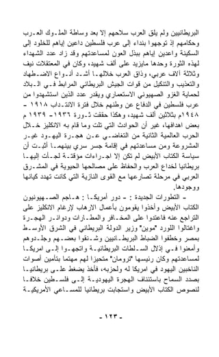 ‫ﺍﻟﺒﺭﻴﻁﺎﻨﻴﻴﻥ ﻭﻟﻡ ﻴﻠﻕ ﺍﻟﻌﺭﺏ ﺴﻼﺤﻬﻡ ﺇﻻ ﺒﻌﺩ ﻭﺴﺎﻁﺔ ﺍﻟﻤﻠـﻭﻙ ﺍﻟﻌـﺭﺏ‬
                                             ‫ِ‬
‫ﻭﺤﻜﺎﻤﻬﻡ ﺇﺫ ﺘﻭﺠﻬﻭﺍ ﺒﻨﺩﺍﺀ ﺇﻟﻰ ﻋﺭﺏ ﻓﻠﺴﻁﻴﻥ ﺩﺍﻋﻴﻥ ﺇﻴﺎﻫﻡ ﻟﻠﺨﻠﻭﺩ ﺇﻟﻰ‬
‫ﺍﻟﺴﻜﻴﻨﺔ ﻭﺍﻋﺩﻴﻥ ﺇﻴﺎﻫﻡ ﺒﺒﺫل ﺍﻟﻌﻭﻥ ﻟﻤﺴﺎﻋﺩﺘﻬﻡ ﻭﻗﺩ ﺯﺍﺩ ﻋﺩﺩ ﺍﻟﺸﻬﺩﺍﺀ‬
‫ﻟﻬﺫﻩ ﺍﻟﺜﻭﺭﺓ ﻭﺤﺩﻫﺎ ﻤﺎﻴﺯﻴﺩ ﻋﻠﻰ ﺃﻟﻑ ﺸﻬﻴﺩ، ﻭﻜﺎﻥ ﻓﻲ ﺍﻟﻤﻌﺘﻘﻼﺕ ﻨﻴﻑ‬
‫ﻭﺜﻼﺜﺔ ﺁﻻﻑ ﻋﺭﺒﻲ، ﻭﺫﺍﻕ ﺍﻟﻌﺭﺏ ﺨﻼﻟﻬـﺎ ﺃﺸـﺩ ﺃﻨـﻭﺍﻉ ﺍﻻﻀـﻁﻬﺎﺩ‬
‫ﻭﺍﻟﺘﻌﺫﻴﺏ ﻭﺍﻟﺘﻨﻜﻴل ﻤﻥ ﻗﻭﺍﺕ ﺍﻟﺠﻴﺵ ﺍﻟﺒﺭﻴﻁﺎﻨﻲ ﺍﻟﻤﺭﺍﺒﻁ ﻓـﻲ ﺍﻟـﺒﻼﺩ‬
‫ﻟﺤﻤﺎﻴﺔ ﺍﻟﻐﺯﻭ ﺍﻟﺼﻬﻴﻭﻨﻲ ﺍﻻﺴﺘﻌﻤﺎﺭﻱ ﻭﻴﻘﺩﺭ ﻋﺩﺩ ﺍﻟﺫﻴﻥ ﺍﺴﺘﺸﻬﺩﻭﺍ ﻤﻥ‬
‫ﻋﺭﺏ ﻓﻠﺴﻁﻴﻥ ﻓﻲ ﺍﻟﺩﻓﺎﻉ ﻋﻥ ﻭﻁﻨﻬﻡ ﺨﻼل ﻓﺘﺭﺓ ﺍﻻﻨﺘـﺩﺍﺏ ٨١٩١ -‬
‫٨٤٩١ﻡ ﺒﺜﻼﺜﻴﻥ ﺃﻟﻑ ﺸﻬﻴﺩ، ﻭﻫﻜﺫﺍ ﺤﻘﻘﺕ ﺜـﻭﺭﺓ ٦٣٩١- ٩٣٩١ ﻡ‬
‫ﺒﻌﺽ ﺍﻫﺩﺍﻓﻬﺎ، ﻏﻴﺭ ﺃﻥ ﺍﻟﺤﻭﺍﺩﺙ ﺍﻟﺘﻲ ﺘﻠﺕ ﻭﻤﺎ ﻗﺎﻡ ﺒﻪ ﺍﻻﻨﻜﻠﻴﺯ ﺨـﻼل‬
‫ﺍﻟﺤﺭﺏ ﺍﻟﻌﺎﻟﻤﻴﺔ ﺍﻟﺜﺎﻨﻴﺔ ﻤﻥ ﺍﻟﺘﻐﺎﻀـﻲ ﻋـﻥ ﻫﺠـﺭﺓ ﺍﻟﻴﻬـﻭﺩ ﻏﻴـﺭ‬
‫ﺍﻟﻤﺸﺭﻭﻋﺔ ﻭﻤﻥ ﻤﺴﺎﻋﺩﺘﻬﻡ ﻓﻲ ﺇﻗﺎﻤﺔ ﺠﺴﺭ ﺴﺭﻱ ﺒﻴﻨﻬﻤـﺎ ﺃﺜﺒـﺕ ﺃﻥ‬
‫ﺴﻴﺎﺴﺔ ﺍﻟﻜﺘﺎﺏ ﺍﻷﺒﻴﺽ ﻟﻡ ﺘﻜﻥ ﺇﻻ ﺍﺠـﺭﺍﺀﺍﺕ ﻤﺅﻗﺘـﺔ ﻟﺠـﺄﺕ ﺇﻟﻴﻬـﺎ‬
‫ﺒﺭﻴﻁﺎﻨﻴﺎ ﻟﺨﺩﺍﻉ ﺍﻟﻌﺭﺏ ﻭﺍﻟﺤﻔﺎﻅ ﻋﻠﻰ ﻤﺼﺎﻟﺤﻬﺎ ﺍﻟﺤﻴﻭﻴﺔ ﻓﻲ ﺍﻟﻤﺸـﺭﻕ‬
‫ﺍﻟﻌﺭﺒﻲ ﻓﻲ ﻤﺭﺤﻠﺔ ﺘﺼﺎﺭﻋﻬﺎ ﻤﻊ ﺍﻟﻘﻭﻯ ﺍﻟﻨﺎﺯﻴﺔ ﺍﻟﺘﻲ ﻜﺎﻨﺕ ﺘﻬﺩﺩ ﻜﻴﺎﻨﻬﺎ‬
                                                     ‫ﻭﻭﺠﻭﺩﻫﺎ.‬
‫- ﺍﻟﺘﻁﻭﺭﺍﺕ ﺍﻟﺠﺩﻴﺩﺓ : - ﺩﻭﺭ ﺃﻤﺭﻴﻜـﺎ : ﻫـﺎﺠﻡ ﺍﻟﺼـﻬﻴﻭﻨﻴﻭﻥ‬
‫ﺍﻟﻜﺘﺎﺏ ﺍﻷﺒﻴﺽ ﻭﺃﺨﺫﻭﺍ ﻴﻘﻭﻤﻭﻥ ﺒﺄﻋﻤﺎل ﺍﻻﺭﻫﺎﺏ ﻹﺭﻏﺎﻡ ﺍﻻﻨﻜﻠﻴﺯ ﻋﻠﻰ‬
‫ﺍﻟﺘﺭﺍﺠﻊ ﻋﻨﻪ ﻓﺎﻋﺘﺩﻭﺍ ﻋﻠﻰ ﺍﻟﻤﺨـﺎﻓﺭ ﻭﺍﻟﻤﻁـﺎﺭﺍﺕ ﻭﺩﻭﺍﺌـﺭ ﺍﻟﻬﺠـﺭﺓ‬
‫ﻭﺍﻏﺘﺎﻟﻭﺍ ﺍﻟﻠﻭﺭﺩ "ﻤﻭﻴﻥ" ﻭﺯﻴﺭ ﺍﻟﺩﻭﻟﺔ ﺍﻟﺒﺭﻴﻁﺎﻨﻲ ﻓﻲ ﺍﻟﺸﺭﻕ ﺍﻷﻭﺴـﻁ‬
‫ﺒﻤﺼﺭ ﻭﺨﻁﻔﻭﺍ ﺍﻟﻀﺒﺎﻁ ﺍﻟﺒﺭﻴﻁـﺎﻨﻴﻴﻥ ﻭﺸـﻨﻘﻭﺍ ﺒﻌﻀـﻬﻡ ﻭﺠﻠـﺩﻭﻫﻡ‬
‫ﻭﺃﻤﻌﻨﻭﺍ ﻓـﻲ ﺇﺫﻻل ﺍﻟﺴـﻠﻁﺎﺕ ﺍﻟﺒﺭﻴﻁﺎﻨﻴـﺔ ﻭﺍﺘﺠﻬـﻭﺍ ﺇﻟـﻰ ﺍﻤﺭﻴﻜـﺎ‬
‫ﻟﻤﺴﺎﻋﺩﺘﻬﻡ ﻭﻜﺎﻥ ﺭﺌﻴﺴﻬﺎ "ﺘﺭﻭﻤﺎﻥ" ﻤﺘﺤﻴﺯﺍ ﻟﻬﻡ ﻤﻬﺘﻤﺎ ﺒﺘﺄﻤﻴﻥ ﺃﺼﻭﺍﺕ‬
               ‫ﹰ‬         ‫ﹰ‬
‫ﺍﻟﻨﺎﺨﺒﻴﻥ ﺍﻟﻴﻬﻭﺩ ﻓﻲ ﺍﻤﺭﻴﻜﺎ ﻟﻪ ﻭﻟﺤﺯﺒﻪ، ﻓﺄﺨﺫ ﻴﻀﻐﻁ ﻋﻠـﻰ ﺒﺭﻴﻁﺎﻨﻴـﺎ‬
‫ﺒﺼﺩﺩ ﺍﻟﺴﻤﺎﺡ ﺒﺎﺴﺘﺌﻨﺎﻑ ﺍﻟﻬﺠﺭﺓ ﺍﻟﻴﻬﻭﺩﻴـﺔ ﺇﻟـﻰ ﻓﻠﺴـﻁﻴﻥ ﺨﻼﻓـﺎ‬
‫ﹰ‬
‫ﻟﻨﺼﻭﺹ ﺍﻟﻜﺘﺎﺏ ﺍﻷﺒﻴﺽ ﻭﺍﺴﺘﺠﺎﺒﺕ ﺒﺭﻴﻁﺎﻨﻴﺎ ﻟﻠﻤﺴـﺎﻋﻲ ﺍﻷﻤﺭﻴﻜﻴـﺔ‬


                          ‫- ٣٢١ -‬
 