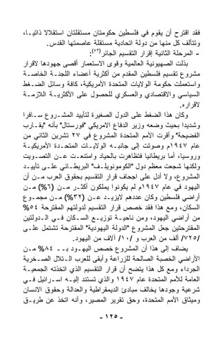 ‫ﻓﻘﺩ ﺍﻗﺘﺭﺡ ﺃﻥ ﻴﻘﻭﻡ ﻓﻲ ﻓﻠﺴﻁﻴﻥ ﺤﻜﻭﻤﺘﺎﻥ ﻤﺴﺘﻘﻠﺘﺎﻥ ﺍﺴﺘﻘﻼﻻ ﺫﺍﺘﻴـ ﹰ،‬
  ‫ﺎ‬      ‫ﹰ‬
           ‫ﻭﺘﺘﺄﻟﻑ ﻜل ﻤﻨﻬﺎ ﻤﻥ ﺩﻭﻟﺔ ﺍﺘﺤﺎﺩﻴﺔ ﻤﺴﺘﻘﻠﺔ ﻋﺎﺼﻤﺘﻬﺎ ﺍﻟﻘﺩﺱ.‬
                          ‫- ﺍﻟﻤﺭﺤﻠﺔ ﺍﻟﺜﺎﻨﻴﺔ ﺇﻗﺭﺍﺭ ﺍﻟﺘﻘﺴﻴﻡ ﺍﻟﺠﺎﺌﺭ)٣٥(:‬
‫ﺒﺫﻟﺕ ﺍﻟﺼﻬﻴﻭﻨﻴﺔ ﺍﻟﻌﺎﻟﻤﻴﺔ ﻭﻗﻭﻯ ﺍﻻﺴﺘﻌﻤﺎﺭ ﺃﻗﺼﻰ ﺠﻬﻭﺩﻫﺎ ﻻﻗﺭﺍﺭ‬
‫ﻤﺸﺭﻭﻉ ﺘﻘﺴﻴﻡ ﻓﻠﺴﻁﻴﻥ ﺍﻟﻤﻘﺩﻡ ﻤﻥ ﺃﻜﺜﺭﻴﺔ ﺃﻋﻀﺎﺀ ﺍﻟﻠﺠﻨـﺔ ﺍﻟﺨﺎﺼـﺔ‬
‫ﻭﺍﺴﺘﻌﻤﻠﺕ ﺤﻜﻭﻤﺔ ﺍﻟﻭﻻﻴﺎﺕ ﺍﻟﻤﺘﺤﺩﺓ ﺍﻷﻤﺭﻴﻜﻴﺔ، ﻜﺎﻓﺔ ﻭﺴﺎﺌل ﺍﻟﻀـﻐﻁ‬
‫ﺍﻟﺴﻴﺎﺴﻲ ﻭﺍﻻﻗﺘﺼﺎﺩﻱ ﻭﺍﻟﻌﺴﻜﺭﻱ ﻟﻠﺤﺼﻭل ﻋﻠﻰ ﺍﻷﻜﺜﺭﻴـﺔ ﺍﻟﻼﺯﻤـﺔ‬
                                                              ‫ﻻﻗﺭﺍﺭﻩ.‬
‫ﻭﻜﺎﻥ ﻫﺫﺍ ﺍﻟﻀﻐﻁ ﻋﻠﻰ ﺍﻟﺩﻭل ﺍﻟﺼﻐﻴﺭﺓ ﻟﺘﺄﻴﻴﺩ ﺍﻟﻤﺸـﺭﻭﻉ ﺴـﺎﻓﺭﺍ‬
‫ﹰ‬
‫ﻭﺸﺩﻴﺩﺍ ﺒﺤﻴﺙ ﻭﻀﻌﻪ ﻭﺯﻴﺭ ﺍﻟﺩﻓﺎﻉ ﺍﻻﻤﺭﻴﻜﻲ "ﻓﻭﺭﺴﺘﺎل" ﺒﺄﻨﻪ "ﻴﻘـﺎﺭﺏ‬
‫ﺍﻟﻔﻀﻴﺤﺔ" ﻭﺃﻗ ‪‬ﺕ ﺍﻷﻤﻡ ﺍﻟﻤﺘﺤﺩﺓ ﺍﻟﻤﺸﺭﻭﻉ ﻓﻲ ٧٢ ﺘﺸﺭﻴﻥ ﺍﻟﺜﺎﻨﻲ ﻤﻥ‬
                                                       ‫ﺭ‬
‫ﻋﺎﻡ ٧٤٩١ﻡ ﻭﺼﻭﺘﺕ ﺇﻟﻰ ﺠﺎﻨﺒـﻪ ﺍﻟﻭﻻﻴـﺎﺕ ﺍﻟﻤﺘﺤـﺩﺓ ﺍﻷﻤﺭﻴﻜﻴـﺔ‬
‫ﻭﺭﻭﺴﻴﺎ، ﺃﻤﺎ ﺒﺭﻴﻁﺎﻨﻴﺎ ﻓﺘﻅﺎﻫﺭﺕ ﺒﺎﻟﺤﻴﺎﺩ ﻭﺍﻤﺘﻨﻌـﺕ ﻋـﻥ ﺍﻟﺘﺼـﻭﻴﺕ‬
‫ﻭﻟﻜﻨﻬﺎ ﺸ ‪‬ﻌﺕ ﻤﻌﻅﻡ ﺩﻭل "ﺍﻟﻜﻭﻤﻭﻨﻭﻴﻠـﻑ" ﺍﻟﺒﺭﻴﻁـﺎﻨﻲ ﻋﻠـﻰ ﺘﺄﻴﻴـﺩ‬ ‫ﺠ‬
‫ﺍﻟﻤﺸﺭﻭﻉ، ﻭﻻ ﺃﺩل ﻋﻠﻰ ﺍﺠﺤﺎﻑ ﻗﺭﺍﺭ ﺍﻟﺘﻘﺴﻴﻡ ﺒﺤﻘﻭﻕ ﺍﻟﻌﺭﺏ ﻤـﻥ ﺃﻥ‬
‫ﺍﻟﻴﻬﻭﺩ ﻓﻲ ﻋﺎﻡ ٧٤٩١ﻡ ﻟﻡ ﻴﻜﻭﻨﻭﺍ ﻴﻤﻠﻜﻭﻥ ﺃﻜﺜـﺭ ﻤـﻥ )٦%( ﻤـﻥ‬
‫ﺃﺭﺍﻀﻲ ﻓﻠﺴﻁﻴﻥ ﻭﻜﺎﻥ ﻋﺩﺩﻫﻡ ﻻﻴﺯﻴـﺩ ﻋـﻥ )٢٣%( ﻤـﻥ ﻤﺠﻤـﻭﻉ‬
‫ﺍﻟﺴﻜﺎﻥ، ﻭﻤﻊ ﻫﺫﺍ ﻓﻘﺩ ﺨﺼﺹ ﻗﺭﺍﺭ ﺍﻟﺘﻘﺴﻴﻡ ﻟﺩﻭﻟﺘﻬﻡ ﺍﻟﻤﻘﺘﺭﺤﺔ ٤٥%‬
‫ﻤﻥ ﺃﺭﺍﻀﻲ ﺍﻟﻴﻬﻭﺩ، ﻭﻤﻥ ﻨﺎﺤﻴـﺔ ﺘﻭﺯﻴـﻊ ﺍﻟﺴـﻜﺎﻥ ﻓـﻲ ﺍﻟـﺩﻭﻟﺘﻴﻥ‬
‫ﺍﻟﻤﻘﺘﺭﺤﺘﻴﻥ ﺠﻌل ﺍﻟﻤﺸﺭﻭﻉ "ﺍﻟﺩﻭﻟﺔ ﺍﻟﻴﻬﻭﺩﻴﺔ" ﺍﻟﻤﻘﺘﺭﺤﺔ ﺘﺸﺘﻤل ﻋﻠـﻰ‬
                    ‫/٥٢٧/ ﺃﻟﻑ ﻤﻥ ﺍﻟﻌﺭﺏ ﻭ /٠١/ ﺁﻻﻑ ﻤﻥ ﺍﻟﻴﻬﻭﺩ.‬
‫ﻴﻀﺎﻑ ﺇﻟﻰ ﻫﺫﺍ ﺃﻥ ﺍﻟﻤﺸﺭﻭﻉ ﺨﺼﺹ ﺍﻟﻴﻬـﻭﺩ ﺒــ ٤٨% ﻤـﻥ‬
‫ﺍﻷﺭﺍﻀﻲ ﺍﻟﺨﺼﺒﺔ ﺍﻟﺼﺎﻟﺤﺔ ﻟﻠﺯﺭﺍﻋﺔ ﻭﺃﺒﻘﻰ ﻟﻠﻌﺭﺏ ﺍﻟـﺘﻼل ﺍﻟﺼـﺨﺭﻴﺔ‬
‫ﺍﻟﺠﺭﺩﺍﺀ ﻭﻤﻊ ﻜل ﻫﺫﺍ ﻴﺘﻀﺢ ﺃﻥ ﻗﺭﺍﺭ ﺍﻟﺘﻘﺴﻴﻡ ﺍﻟﺫﻱ ﺍﺘﺨﺫﺘﻪ ﺍﻟﺠﻤﻌﻴـﺔ‬
‫ﺍﻟﻌﺎﻤﺔ ﻟﻸﻤﻡ ﺍﻟﻤﺘﺤﺩﺓ ﻋﺎﻡ ٧٤٩١ ﻭﺍﻟﺫﻱ ﺘﺴﺘﻨﺩ ﺇﻟﻴـﻪ ﺍﺴـﺭﺍﺌﻴل ﻓـﻲ‬
‫ﺸﺭﻋﻴﺔ ﻭﺠﻭﺩﻫﺎ ﻴﺨﺎﻟﻑ ﻤﺒﺎﺩﺉ ﺍﻟﺩﻴﻤﻘﺭﺍﻁﻴﺔ ﻭﺍﻟﻌﺩﺍﻟﺔ ﻭﺤﻘﻭﻕ ﺍﻻﻨﺴﺎﻥ‬
‫ﻭﻤﻴﺜﺎﻕ ﺍﻷﻤﻡ ﺍﻟﻤﺘﺤﺩﺓ، ﻭﺤﻕ ﺘﻘﺭﻴﺭ ﺍﻟﻤﺼﻴﺭ، ﻭﺃﻨﻪ ﺍﺘﺨﺫ ﻋﻥ ﻁﺭﻴـﻕ‬

                              ‫- ٥٢١ -‬
 