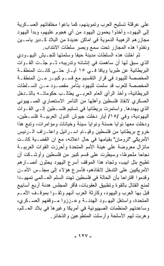 ‫ﻋﻠﻰ ﻋﺭﻗﻠﺔ ﺘﺴﻠﻴﺢ ﺍﻟﻌﺭﺏ ﻭﺘﻤﻭﻴﻨﻬﻡ، ﻜﻤﺎ ﺒﺎﻋﻭﺍ ﻤﺨﻠﻔﺎﺘﻬﻡ ﺍﻟﻌﺴـﻜﺭﻴﺔ‬
‫ﺇﻟﻰ ﺍﻟﻴﻬﻭﺩ، ﻭﺃﺨﺫﻭﺍ ﻴﺤﻤﻭﻥ ﺍﻟﻴﻬﻭﺩ ﻤﻥ ﺃﻱ ﻫﺠﻭﻡ ﻋﻠﻴﻬﻡ، ﻭﺒﺩﺃ ﺍﻟﻴﻬﻭﺩ‬
‫ﻤﺠﺎﺯﺭﻫﻡ ﺍﻟﺭﻫﻴﺒﺔ ﺍﻟﺩﻤﻭﻴﺔ ﻓﻲ ﺍﻤﺎﻜﻥ ﻋﺩﻴﺩﺓ ﻤﻥ ﺍﻟﺒﻼﺩ ﻜـﺩﻴﺭ ﻴﺎﺴـﻴﻥ‬
             ‫ﻭﻨﻔﺫﻭﺍ ﻫﺫﻩ ﺍﻟﻤﺠﺎﺯﺭ ﺘﺤﺕ ﺴﻤﻊ ﻭﺒﺼﺭ ﺴﻠﻁﺎﺕ ﺍﻻﻨﺘﺩﺍﺏ.‬
‫ﺜﻡ ﺍﺨﻠﺕ ﻫﺫﻩ ﺍﻟﺴﻠﻁﺎﺕ ﻤﺩﻴﻨﺔ ﺤﻴﻔﺎ ﻭﺴﹼﻤﺘﻬﺎ ﻟﻠﺠـﻴﺵ ﺍﻟﻴﻬـﻭﺩﻱ‬
                        ‫ﻠ‬
‫ﺍﻟﺫﻱ ﺴﺒﻕ ﻟﻬﺎ ﺃﻥ ﺴﺎﻫﻤﺕ ﻓﻲ ﺇﻨﺸﺎﺌﻪ ﻭﺘﺩﺭﻴﺒﻪ، ﺜـﻡ ﺠﻠـﺕ ﺍﻟﻘـﻭﺍﺕ‬
‫ﺍﻟﺒﺭﻴﻁﺎﻨﻴﺔ ﻋﻥ ﻁﺒﺭﻴﺎ ﻭﻴﺎﻓﺎ ﻓـﻲ ٥١ ﺃﻴـﺎﺭ ﺤﺘـﻰ ﻜﺎﻨـﺕ ﺍﻟﻤﻨﻁﻘـﺔ‬
‫ﺍﻟﻤﺨﺼﺼﺔ ﻟﻠﻴﻬﻭﺩ ﻓﻲ ﻗﺭﺍﺭ ﺍﻟﺘﻘﺴﻴﻡ ﻤﻊ ﻗﺴـﻡ ﻜﺒﻴـﺭ ﻤـﻥ ﺍﻟﻤﻨﻁﻘـﺔ‬
‫ﺍﻟﻤﺨﺼﺼﺔ ﻟﻠﻌﺭﺏ ﻗﺩ ﺴﹼﻤﺕ ﻟﻠﻴﻬﻭﺩ ﺒﺘﺂﻤﺭ ﻤﻘﺼـﻭﺩ ﻤـﻥ ﺍﻟﺴـﻠﻁﺎﺕ‬
                                         ‫ﻠ‬
‫ﺍﻟﺒﺭﻴﻁﺎﻨﻴﺔ، ﻭﺃﺨﺫ ﺍﻟﺭﺃﻱ ﺍﻟﻌﺎﻡ ﺍﻟﻌﺭﺒـﻲ ﻴﻁﺎﻟـﺏ ﺤﻜﻭﻤﺎﺘـﻪ ﺒﺎﻟﺘـﺩﺨل‬
‫ﺍﻟﻌﺴﻜﺭﻱ ﻻﻨﻘﺎﺫ ﻓﻠﺴﻁﻴﻥ ﻭﺃﻫﻠﻬﺎ ﻤﻥ ﺍﻟﺘﺂﻤﺭ ﺍﻻﺴﺘﻌﻤﺎﺭﻱ ﺍﻟﺼـﻬﻴﻭﻨﻲ‬
‫ﺍﻟﺫﻱ ﻴﻬﺩﺩﻫﺎ. ﻭﺍﺴﺘﻤﺭﺕ ﺒﺭﻴﻁﺎﻨﻴﺎ ﻓﻲ ﺘﺴﻠﻴﻡ ﻓﻠﺴـﻁﻴﻥ ﺇﻟـﻰ ﺍﻟﻘـﻭﺍﺕ‬
‫ﺍﻟﻴﻬﻭﺩﻴﺔ، ﻭﻓﻲ /٥١/ ﺃﻴﺎﺭ ﺩﺨﻠﺕ ﺠﻴﻭﺵ ﺍﻟﺩﻭل ﺍﻟﻌﺭﺒﻴـﺔ ﻓﻠﺴـﻁﻴﻥ،‬
‫ﻭﺩﺨﻠﺕ ﻤﻌﻬﺎ ﻨﻭﺍﻴﺎ ﺤﺴﻨﺔ ﻭﻨﻭﺍﻴﺎ ﺴﻴﺌﺔ ﻭﺨﻴﺎﻨﺎﺕ ﻭﻤﺅﺍﻤﺭﺍﺕ، ﻭﺘﺒﻊ ﻫﺫﺍ‬
‫ﺨﺭﻭﺝ ﺒﺭﻴﻁﺎﻨﻴﺎ ﻤﻥ ﻓﻠﺴﻁﻴﻥ ﻭﻗﻴـﺎﻡ ﺍﺴـﺭﺍﺌﻴل ﻭﺍﻋﺘـﺭﺍﻑ ﺍﻟـﺭﺌﻴﺱ‬
‫ﺍﻷﻤﺭﻴﻜﻲ "ﺘﺭﻭﻤﺎﻥ" ﺒﻘﻴﺎﻤﻬﺎ ﻓﻲ ﺤﺎل ﺍﻋﻼﻨﻪ، ﻤﻊ ﺍﻥ ﺍﻟﻘﻀـﻴﺔ ﻜﺎﻨـﺕ‬
‫ﻤﺎﺘﺯﺍل ﻤﻌﺭﻭﻀﺔ ﻋﻠﻰ ﻫﻴﺌﺔ ﺍﻷﻤﻡ ﺍﻟﻤﺘﺤﺩﺓ ﻭﺃﺤﺭﺯﺕ ﺍﻟﻘﻭﺍﺕ ﺍﻟﻌﺭﺒﻴـﺔ‬
‫ﻨﺠﺎﺤﺎ ﻤﻠﺤﻭﻅ ﹰ، ﻭﺴﻴﻁﺭﺕ ﻋﻠﻰ ﻗﺴﻡ ﻜﺒﻴﺭ ﻤﻥ ﻓﻠﺴﻁﻴﻥ ﻭﺃﻭﺸـﻜﺕ ﺃﻥ‬
                                                  ‫ﺎ‬        ‫ﹰ‬
‫ﺘﻁﻴﺢ ﺒﺘل ﺍﺒﻴﺏ، ﻭﺘﺠﺎﻩ ﻫﺫﺍ ﺍﻟﻤﻭﻗﻑ ﺃﺴﺭﻉ ﺍﻟﻴﻬﻭﺩ ﻴﺤ ﹼﻭﻥ ﺃﻨﺼـﺎﺭﻫﻡ‬
              ‫ﺜ‬
‫ﺍﻷﻤﺭﻴﻜﻴﻴﻥ ﻋﻠﻰ ﺍﻟﺘﺩ ﹼل ﻻﻨﻘﺎﺫﻫﻡ، ﻓﺄﺴﺭﻉ ﻫﺅﻻﺀ ﺇﻟﻰ ﻤﺠﻠـﺱ ﺍﻷﻤـﻥ‬
                                            ‫ﺨ‬
‫ﻭﻗﺩﻤﻭﺍ ﺍﻗﺘﺭﺍﺤﺎ ﺒﺄﻥ ﺍﻟﺤﺎﻟﺔ ﻓﻲ ﻓﻠﺴﻁﻴﻥ ﺘﻬﺩﺩ ﺍﻟﺴﻠﻡ ﺍﻟﻌـﺎﻟﻤﻲ ﺘﻤﻬﻴـﺩﺍ‬
‫ﹰ‬                                                ‫ﹰ‬
‫ﻟﻤﻨﻊ ﺍﻟﻘﺘﺎل ﺒﺎﻟﻘﻭﺓ ﻭﺘﻁﺒﻴﻕ ﺍﻟﻌﻘﻭﺒﺎﺕ، ﻓﺄﻗﺭ ﺍﻟﻤﺠﻠﺱ ﻫﺩﻨﺔ ﺃﺭﺒﻊ ﺃﺴﺎﺒﻴﻊ‬
‫ﻗﺒل ﺒﻬﺎ ﺍﻟﻌﺭﺏ ﻭﺍﻟﻴﻬﻭﺩ، ﻭﻜﺎﺭﺜﺔ ﺍﻟﻌﺭﺏ ﺃﻨﻬﻡ ﻭﺜﻘـﻭﺍ ﺒﻤﻭﻗـﻑ ﺍﻷﻤـﻡ‬
‫ﺍﻟﻤﺘﺤﺩﺓ، ﻭﺍﺴﺘﻐل ﺍﻟﻴﻬـﻭﺩ ﺍﻟﻬﺩﻨـﺔ ﻭﻋـﺯﺯﻭﺍ ﻤـﻭﻗﻔﻬﻡ ﺍﻟﻌﺴـﻜﺭﻱ،‬
‫ﻭﺴﺎﻋﺩﺘﻬﻡ ﺍﻟﻤﻨﻅﻤﺎﺕ ﺍﻟﺼﻬﻴﻭﻨﻴﺔ ﻓﻲ ﺃﻤﺭﻴﻜﺎ ﻭﻏﻴﺭﻫﺎ ﻓﻲ ﺒﻼﺩ ﺍﻟﻌـﺎﻟﻡ،‬
                 ‫ﻭﻫ ‪‬ﺒﺕ ﻟﻬﻡ ﺍﻷﺴﻠﺤﺔ ﻭﺃﺭﺴﻠﺕ ﺍﻟﻤﺘﻁ ‪‬ﻋﻴﻥ ﻭﺍﻟﺫﺨﺎﺌﺭ.‬
                              ‫ﻭ‬                              ‫ﺭ‬


                           ‫- ٧٢١ -‬
 