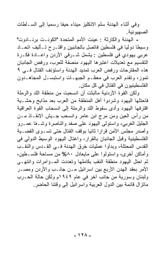 ‫ﻭﻓﻲ ﺃﺜﻨﺎﺀ ﺍﻟﻬﺩﻨﺔ ﺴﻠﻡ ﺍﻻﻨﻜﻠﻴﺯ ﻤﻴﻨﺎﺀ ﺤﻴﻔﺎ ﺭﺴﻤﻴﺎ ﺇﻟﻰ ﺍﻟﺴـﻠﻁﺎﺕ‬
               ‫ﹰ‬
                                                        ‫ﺍﻟﺼﻬﻴﻭﻨﻴﺔ.‬
‫- ﺍﻟﻬﺩﻨﺔ ﻭﺍﻟﻜﺎﺭﺜﺔ : ﻋﻴﻨﺕ ﺍﻷﻤﻡ ﺍﻟﻤﺘﺤﺩﺓ "ﺍﻟﻜﻭﻨـﺕ ﺒﺭﻨـﺎﺩﻭﺕ"‬
‫ﻭﺴﻴﻁﺎ ﺩﻭﻟﻴﺎ ﻓﻲ ﻓﻠﺴﻁﻴﻥ ﻓﺎﺘﺼل ﺒﺎﻟﺠﺎﻨﺒﻴﻥ ﻭﺍﻗﺘـﺭﺡ ﺘـﺄﻟﻴﻑ ﺍﺘﺤـﺎﺩ‬
                                                      ‫ﹰ‬      ‫ﹰ‬
‫ﻋﺭﺒﻲ ﻴﻬﻭﺩﻱ ﻓﻲ ﻓﻠﺴﻁﻴﻥ : ﻴﺸﻤل ﺸـﺭﻗﻲ ﺍﻷﺭﺩﻥ ﻭﺍﻋـﺎﺩﺓ ﻓﻜـﺭﺓ‬
‫ﺍﻟﺘﻘﺴﻴﻡ ﻤﻊ ﺘﻌﺩﻴﻼﺕ ﺍﻋﺘﺒﺭﻫﺎ ﺍﻟﻴﻬﻭﺩ ﻤﻨﺼﻔﺔ ﻟﻠﻌﺭﺏ، ﻭﺭﻓﺽ ﺍﻟﺠﺎﻨﺒﺎﻥ‬
‫ﻫﺫﻩ ﺍﻟﻤﻘﺘﺭﺤﺎﺕ ﻭﺭﻓﺽ ﺍﻟﻌﺭﺏ ﺘﻤﺩﻴﺩ ﺍﻟﻬﺩﻨﺔ ﻭﺍﺴﺘﺅﻨﻑ ﺍﻟﻘﺘﺎل ﻓـﻲ ٩‬
‫ﺘﻤﻭﺯ، ﻭﺘﻘﺩﻡ ﺍﻟﻌﺭﺏ ﻓﻲ ﻤﻌﻅـﻡ ﺍﻟﺠﺒﻬـﺎﺕ ﻭﺍﺴﺘﺒﺴـل ﺍﻟﻤﺠﺎﻫـﺩﻭﻥ‬
                                ‫ﺍﻟﻔﻠﺴﻁﻴﻨﻴﻭﻥ ﻓﻲ ﺍﻟﻘﺘﺎل ﻓﻲ ﻜل ﻤﻜﺎﻥ.‬
‫ﻭﻟﻜﻥ ﺍﻟﻘﻭﺓ ﺍﻷﺭﺩﻨﻴﺔ ﻤﺎﻟﺒﺜﺕ ﺃﻥ ﺍﻨﺴﺤﺒﺕ ﻤﻥ ﻤﻨﻁﻘﺔ ﺍﻟﻠﺩ ﻭﺍﻟﺭﻤﻠﺔ‬
‫ﻓﺎﺤﺘﻠﻬﺎ ﺍﻟﻴﻬﻭﺩ ﻭﺸﺭﺩﻭﺍ ﺃﻫل ﺍﻟﻤﻨﻁﻘﺔ ﻤﻥ ﺍﻟﻌﺭﺏ ﺒﻌﺩ ﻤﺫﺍﺒﺢ ﻭﺤﺸـﻴﺔ‬
‫ﺍﻗﺘﺭﻓﻬﺎ ﺍﻟﻴﻬﻭﺩ ﻭﺃﺩﻯ ﺴﻘﻭﻁ ﺍﻟﻠﺩ ﻭﺍﻟﺭﻤﻠﺔ ﺇﻟﻰ ﺍﻨﺴﺤﺎﺏ ﺍﻟﻘﻭﺓ ﺍﻟﻌﺭﺍﻗﻴﺔ‬
‫ﻤﻥ ﺭﺃﺱ ﺍﻟﻌﻴﻥ ﻭﻤﻥ ﻤﺭﺝ ﺍﺒﻥ ﻋﺎﻤﺭ ﻭﺍﻨﺴﺤﺏ ﺠـﻴﺵ ﺍﻻﻨﻘـﺎﺫ ﻤـﻥ‬
‫ﺍﻟﺠﻠﻴل ﺍﻟﻐﺭﺒﻲ، ﻭﺍﺴﺘﻭﻟﻰ ﺍﻟﻴﻬﻭﺩ ﻋﻠﻰ ﺼﻔﺩ ﻭﺍﻟﻨﺎﺼﺭﺓ ﻭﺸـﻔﺎ ﻋﻤـﺭﻭ‬
‫ﻭﺃﺼﺩﺭ ﻤﺠﻠﺱ ﺍﻷﻤﻥ ﻗﺭﺍﺭﺍ ﺜﺎﻨﻴﺎ ﺒﻭﻗﻑ ﺍﻟﻘﺘﺎل ﺤﺘﻰ ﺘﺴـ ‪‬ﻯ ﺍﻟﻘﻀـﻴﺔ‬
            ‫ﻭ‬                       ‫ﹰ ﹰ‬
‫ﺍﻟﻔﻠﺴﻁﻴﻨﻴﺔ ﻭﻗﺒل ﺍﻟﺠﺎﻨﺒﺎﻥ ﺒﺎﻟﻘﺭﺍﺭ، ﻭﺍﻏﺘﺎل ﺍﻟﻴﻬﻭﺩ ﺍﻟﻭﺴﻴﻁ ﺍﻟﺩﻭﻟﻲ ﻓﻲ‬
‫ﺍﻟﻘﺩﺱ ﺍﻟﻤﺤﺘﻠﺔ، ﻭﺒﺩﺃﻭﺍ ﻋﻤﻠﻴﺎﺕ ﺨﺭﻕ ﺍﻟﻬﺩﻨﺔ ﻓـﻲ ﺍﻟﻘـﺩﺱ ﻭﺍﻟﻨﻘـﺏ‬
‫ﻭﺃﻤﺎﻜﻥ ﺃﺨﺭﻯ، ﻭﺍﺴﺘﻭﻟﻭﺍ ﻋﻠﻰ ﻤﺎﻴﻌﺎﺩل ٠٨% ﻤﻥ ﻤﺴﺎﺤﺔ ﻓﻠﺴـﻁﻴﻥ،‬
‫ﺜﻡ ﺍﺤﺘل ﺍﻟﻴﻬﻭﺩ ﻤﻨﻁﻘﺔ ﺍﻟﻨﻘﺏ ﺒﻜﺎﻤﻠﻬﺎ ﻭﺘﻌﺩﺩﺕ ﺍﻟﻤـﺅﺍﻤﺭﺍﺕ ﻭﺍﻨﺘﻬـﻰ‬
‫ﺍﻷﻤﺭ ﺒﻌﻘﺩ ﺍﻟﻬﺩﻥ ﺍﻷﺭﺒﻊ ﺒﻴﻥ ﺍﺴﺭﺍﺌﻴل ﻤـﻥ ﺠﺎﻨـﺏ ﻭﺍﻷﺭﺩﻥ ﻭﻤﺼـﺭ‬
‫ﻭﻟﺒﻨﺎﻥ ﻭﺴﻭﺭﻴﺔ ﻤﻥ ﺠﺎﻨﺏ ﺁﺨﺭ ﻓﻲ ﻋﺎﻡ ٩٤٩١ﻡ ﻭﻟﻜﻥ ﺤﺎﻟﺔ ﺍﻟﺤـﺭﺏ‬
         ‫ﻤﺎﺘﺯﺍل ﻗﺎﺌﻤﺔ ﺒﻴﻥ ﺍﻟﺩﻭل ﺍﻟﻌﺭﺒﻴﺔ ﻭﺍﺴﺭﺍﺌﻴل ﺇﻟﻰ ﻭﻗﺘﻨﺎ ﺍﻟﺤﺎﻀﺭ.‬




                            ‫- ٨٢١ -‬
 