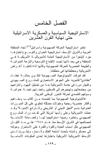 ‫ﺍﻟﻔﺼل ﺍﻟﺨﺎﻤﺱ‬
 ‫ﺍﻻﺴﺘﺭﺍﺘﻴﺠﻴﺔ ﺍﻟﺴﻴﺎﺴﻴﺔ ﻭﺍﻟﻌﺴﻜﺭﻴﺔ ﺍﻻﺴﺭﺍﺌﻴﻠﻴﺔ‬
          ‫ﺤﺘﻰ ﻨﻬﺎﻴﺔ ﺍﻟﻘﺭﻥ ﺍﻟﻌﺸﺭﻴﻥ‬
‫ﺘﻌﺘﺒﺭ ﺍﺴﺘﺭﺍﺘﻴﺠﻴﺔ ﺍﻟﺤﺭﻜﺔ ﺍﻟﺼﻬﻴﻭﻨﻴﺔ ﻭﺍﺴﺭﺍﺌﻴل)٥٥( ﺘﺠﺎﻩ ﺍﻟﻤﻨﻁﻘﺔ‬
‫ﺍﻟﻌﺭﺒﻴﺔ ﻭﺍﻟﺸﺭﻕ ﺍﻷﻭﺴﻁ، ﺍﺴﺘﺭﺍﺘﻴﺠﻴﺔ ﺍﻟﻌﺩﻭﺍﻥ ﻭﺍﻟﺘﻭﺴـﻊ ﺒﺎﻋﺘﺒﺎﺭﻫـﺎ‬
‫ﺠﺯﺀ ﻻﻴﺘﺠﺯﺃ ﻤﻥ ﺍﻻﺴﺘﺭﺍﺘﻴﺠﻴﺔ ﺍﻟﻌﺎﻤﺔ ﻟﻼﻤﺒﺭﻴﺎﻟﻴـﺔ ﺍﻷﻤﺭﻴﻜﻴـﺔ ﻓـﻲ‬
‫ﺍﻟﻤﻨﻁﻘﺔ ﻭﻫﻲ ﺒﺤﺩ ﺫﺍﺘﻬﺎ ﺘﺠ ‪‬ﺩ ﺍﻷﻁﻤﺎﻉ ﺍﻟﺘﻭﺴﻌﻴﺔ ﻭﺍﻟﻨﺯﻋﺔ ﺍﻟﻌﺩﻭﺍﻨﻴـﺔ‬
                                        ‫ﺴ‬
‫ﻭﺍﻟﻁﺒﻴﻌﺔ ﺍﻟﻌﻨﺼﺭﻴﺔ ﻟﻠﺤﺭﻜﺔ ﺍﻟﺼﻬﻴﻭﻨﻴﺔ ﻭﻜﺄﻨﻬﺎ ﺃﺩﺍﺓ ﻟﺘﻨﻔﻴـﺫ ﺃﻏـﺭﺍﺽ‬
                                 ‫ﺍﻻﻤﺒﺭﻴﺎﻟﻴﺔ ﻭﻤﺨﻁﻁﺎﺘﻬﺎ ﻓﻲ ﻤﻨﻁﻘﺘﻨﺎ.‬
‫ﻟﻘﺩ ﻓﺒﺭﻜﺕ ﺍﻻﻴﺩﻴﻭﻟﻭﺠﻴﺔ ﺍﻟﺼـﻬﻴﻭﻨﻴﺔ ﻟﺘﻜـﻭﻥ ﺒﻤﺜﺎﺒـﺔ ﻏﻁـﺎﺀ‬
‫"ﻋﻘﺎﺌﺩﻱ" ﻟﻠﺘﻤﻭﻴﻪ ﻋﻠﻰ ﺍﻟﺠﻭﻫﺭ ﺍﻻﺴﺘﻌﻤﺎﺭﻱ ﻟﻠﻤﺸـﺭﻭﻉ ﺍﻟﺼـﻬﻴﻭﻨﻲ‬
‫ﻭﺍﻅﻬﺎﺭ ﺩﻭﺭﻩ ﻓﻲ ﺨﺩﻤﺔ ﺍﻻﻤﺒﺭﻴﺎﻟﻴﺔ ﺒﺩﺀﺍ ﻤﻥ ﺘﻀﻠﻴل ﺍﻟﻴﻬﻭﺩ ﻭﺍﻨﺘﺯﺍﻋﻬﻡ‬
                             ‫ﹰ‬
‫ﻤﻥ ﻤﺠﺘﻤﻌﺎﺘﻬﻡ ﻭﺘﻬﺠﻴﺭﻫﻡ ﺇﻟﻰ ﻓﻠﺴﻁﻴﻥ ﻭﺘﻌﺒﺌـﺘﻬﻡ ﺘﻌﺒﺌـﺔ ﻋﺩﻭﺍﻨﻴـﺔ‬
                    ‫ﻭﺴﻭﻗﻬﻡ ﻟﻠﺘﺼﺩﻱ ﻟﺤﺭﻜﺔ ﺍﻟﺘﺤﺭﺭ ﺍﻟﻭﻁﻨﻲ ﺍﻟﻌﺭﺒﻴﺔ.‬
‫ﻓﺎﻻﻴﺩﻴﻭﻟﻭﺠﻴﺔ ﺍﻟﺼﻬﻴﻭﻨﻴﺔ ﺒﻤﺎ ﺘﺘﻀﻤﻨﻪ ﻤـﻥ ﺃﻜﺎﺫﻴـﺏ ﻭﻤﻔـﺎﻫﻴﻡ‬
‫ﻭﺃﻓﻜﺎﺭ ﻋﻨﺼﺭﻴﺔ ﺭﺠﻌﻴﺔ ﻭﻤﻘﻭﻻﺕ ‪‬ﻀﱢﻠﺔ ﺘﻨﻁﻭﻱ ﻋﻠﻰ ﻜل ﺍﻟﻤﺒـﺭﺭﺍﺕ‬
                               ‫ﻤ ﻠ‬
‫ﺍﻟﻌﺩﻭﺍﻨﻴﺔ ﺒﺎﺴﻡ "ﺍﻟﺤﻕ ﺍﻟﺩﻴﻨﻲ ﺃﻭ ﺍﻟﺘﺎﺭﻴﺨﻲ ﻭﺍﻟـﺫﺭﺍﺌﻊ ﺍﻷﻤﻨﻴـﺔ" ﻭﻗـﺩ‬
‫ﻋﻤﻠﺕ ﺍﻻﻤﺒﺭﻴﺎﻟﻴﺔ ﻭﻋﻠﻰ ﺭﺃﺴﻬﺎ ﺃﻤﺭﻴﻜﺎ ﺍﻟﺘﻲ ﺘﻘـﻑ ﻭﺭﺍﺀ ﺍﻟﻤﺸـﺭﻭﻉ‬
‫ﺍﻟﺼﻬﻴﻭﻨﻲ ﻭﺘﻌﺘﺒﺭﻩ ﺭﺼﻴﺩﺍ ﺍﺴﺘﺭﺍﺘﻴﺠﻴﺎ ﻟﻬـﺎ ﻭﺍﻟﻀـﻤﺎﻨﺔ ﺍﻷﺴﺎﺴـﻴﺔ‬
                               ‫ﹰ‬          ‫ﹰ‬
‫ﻟﻤﺼﺎﻟﺤﻬﺎ ﻓﻲ ﺍﻟﺸﺭﻕ ﺍﻷﻭﺴﻁ ﻤﻨﺫ ﻋـﺎﻡ ٨٤٩١ ﻋﻠـﻰ ﻤـﺩ ﺍﻟﻜﻴـﺎﻥ‬
‫ﺍﻟﺼﻬﻴﻭﻨﻲ ﺒﻜل ﺍﺴﺒﺎﺏ ﺍﻟﺤﻴﺎﺓ ﻭﺍﻟﻘﻭﺓ ﻭﺍﻟﻘﺩﺭﺓ ﻋﻠﻰ ﺍﻻﺴﺘﻤﺭﺍﺭ ﻭﺤﻭﻟﺘﻪ‬
‫ﺇﻟﻰ ﻤﻌﺴﻜﺭ ﻭﺃﻤﺩﺘﻪ ﺒﺄﺤﺩﺙ ﺃﺴﻠﺤﺔ ﺍﻟﻔﺘﻙ ﻭﺍﻟـﺩﻤﺎﺭ، ﻭﺘﺒﻠـﻭﺭﺕ ﻟـﺩﻯ‬
‫ﺍﻷﻭﺴﺎﻁ ﺍﻻﻤﺒﺭﻴﺎﻟﻴﺔ ﺍﻷﻤﺭﻴﻜﻴﺔ ﺒﺎﻋﺘﺒﺎﺭﻫﺎ ﺇﺤﺩﻯ ﺍﻟﻤﻜﻭﻨﺎﺕ ﺍﻷﺴﺎﺴـﻴﺔ‬

                            ‫- ٩٢١ -‬
 