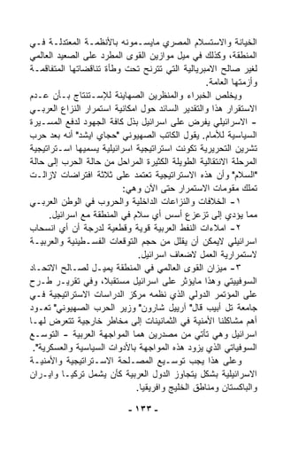 ‫ﺍﻟﺨﻴﺎﻨﺔ ﻭﺍﻻﺴﺘﺴﻼﻡ ﺍﻟﻤﺼﺭﻱ ﻤﺎﻴﺴـﻤﻭﻨﻪ ﺒﺎﻷﻨﻅﻤـﺔ ﺍﻟﻤﻌﺘﺩﻟـﺔ ﻓـﻲ‬
‫ﺍﻟﻤﻨﻁﻘﺔ، ﻭﻜﺫﻟﻙ ﻓﻲ ﻤﻴل ﻤﻭﺍﺯﻴﻥ ﺍﻟﻘﻭﻯ ﺍﻟﻤ ﹼﺭﺩ ﻋﻠﻰ ﺍﻟﺼﻌﻴﺩ ﺍﻟﻌﺎﻟﻤﻲ‬
                      ‫ﻁ‬
‫ﻟﻐﻴﺭ ﺼﺎﻟﺢ ﺍﻻﻤﺒﺭﻴﺎﻟﻴﺔ ﺍﻟﺘﻲ ﺘﺘﺭﻨﺢ ﺘﺤﺕ ﻭﻁﺄﺓ ﺘﻨﺎﻗﻀﺎﺘﻬﺎ ﺍﻟﻤﺘﻔﺎﻗﻤـﺔ‬
                                                  ‫ﻭﺃﺯﻤﺘﻬﺎ ﺍﻟﻌﺎﻤﺔ.‬
‫ﻭﻴﺨﻠﺹ ﺍﻟﺨﺒﺭﺍﺀ ﻭﺍﻟﻤﻨﻅﺭﻴﻥ ﺍﻟﺼﻬﺎﻴﻨﺔ ﻟﻺﺴـﺘﻨﺘﺎﺝ ﺒـﺄﻥ ﻋـﺩﻡ‬
‫ﺍﻻﺴﺘﻘﺭﺍﺭ ﻫﺫﺍ ﻭﺍﻟﺘﻘﺩﻴﺭ ﺍﻟﺴﺎﺌﺩ ﺤﻭل ﺍﻤﻜﺎﻨﻴﺔ ﺍﺴﺘﻤﺭﺍﺭ ﺍﻟﻨﺯﺍﻉ ﺍﻟﻌﺭﺒـﻲ‬
‫- ﺍﻻﺴﺭﺍﺌﻴﻠﻲ ﻴﻔﺭﺽ ﻋﻠﻰ ﺍﺴﺭﺍﺌﻴل ﺒﺫل ﻜﺎﻓﺔ ﺍﻟﺠﻬﻭﺩ ﻟﺩﻓﻊ ﺍﻟﻤﺴـﻴﺭﺓ‬
‫ﺍﻟﺴﻴﺎﺴﻴﺔ ﻟﻸﻤﺎﻡ. ﻴﻘﻭل ﺍﻟﻜﺎﺘﺏ ﺍﻟﺼﻬﻴﻭﻨﻲ "ﺤﺠﺎﻱ ﺍﻴﺸﺩ" ﺃﻨﻪ ﺒﻌﺩ ﺤﺭﺏ‬
‫ﺘﺸﺭﻴﻥ ﺍﻟﺘﺤﺭﻴﺭﻴﺔ ﺘﻜﻭﻨﺕ ﺍﺴﺘﺭﺍﺘﻴﺠﻴﺔ ﺍﺴﺭﺍﺌﻴﻠﻴﺔ ﻴﺴ ‪‬ﻴﻬﺎ ﺍﺴـﺘﺭﺍﺘﻴﺠﻴﺔ‬
                ‫ﻤ‬
‫ﺍﻟﻤﺭﺤﻠﺔ ﺍﻻﻨﺘﻘﺎﻟﻴﺔ ﺍﻟﻁﻭﻴﻠﺔ ﺍﻟﻜﺜﻴﺭﺓ ﺍﻟﻤﺭﺍﺤل ﻤﻥ ﺤﺎﻟﺔ ﺍﻟﺤﺭﺏ ﺇﻟﻰ ﺤﺎﻟﺔ‬
‫"ﺍﻟﺴﻼﻡ" ﻭﺃﻥ ﻫﺫﻩ ﺍﻻﺴﺘﺭﺍﺘﻴﺠﻴﺔ ﺘﻌﺘﻤﺩ ﻋﻠﻰ ﺜﻼﺜﺔ ﺍﻓﺘﺭﺍﻀﺎﺕ ﻻﺯﺍﻟـﺕ‬
                           ‫ﺘﻤﻠﻙ ﻤﻘﻭﻤﺎﺕ ﺍﻻﺴﺘﻤﺭﺍﺭ ﺤﺘﻰ ﺍﻵﻥ ﻭﻫﻲ:‬
‫١- ﺍﻟﺨﻼﻓﺎﺕ ﻭﺍﻟﻨﺯﺍﻋﺎﺕ ﺍﻟﺩﺍﺨﻠﻴﺔ ﻭﺍﻟﺤﺭﻭﺏ ﻓﻲ ﺍﻟﻭﻁﻥ ﺍﻟﻌﺭﺒـﻲ‬
      ‫ﻤﻤﺎ ﻴﺅﺩﻱ ﺇﻟﻰ ﺘﺯﻋﺯﻉ ﺃﺴﺱ ﺃﻱ ﺴﻼﻡ ﻓﻲ ﺍﻟﻤﻨﻁﻘﺔ ﻤﻊ ﺍﺴﺭﺍﺌﻴل.‬
‫٢- ﺍﻤﻼﺀﺍﺕ ﺍﻟﻨﻔﻁ ﺍﻟﻌﺭﺒﻴﺔ ﻗﻭﻴﺔ ﻭﻗﻁﻌﻴﺔ ﻟﺩﺭﺠﺔ ﺃﻥ ﺃﻱ ﺍﻨﺴﺤﺎﺏ‬
‫ﺍﺴﺭﺍﺌﻴﻠﻲ ﻻﻴﻤﻜﻥ ﺃﻥ ﻴﻘﻠل ﻤﻥ ﺤﺠﻡ ﺍﻟﺘﻭﻗﻌﺎﺕ ﺍﻟﻔﺴـﻁﻴﻨﻴﺔ ﻭﺍﻟﻌﺭﺒﻴـﺔ‬
                               ‫ﻻﺴﺘﻤﺭﺍﺭﻴﺔ ﺍﻟﻌﻤل ﻻﻀﻌﺎﻑ ﺍﺴﺭﺍﺌﻴل.‬
‫٣- ﻤﻴﺯﺍﻥ ﺍﻟﻘﻭﻯ ﺍﻟﻌﺎﻟﻤﻲ ﻓﻲ ﺍﻟﻤﻨﻁﻘﺔ ﻴﻤﻴـل ﻟﺼـﺎﻟﺢ ﺍﻻﺘﺤـﺎﺩ‬
‫ﺍﻟﺴﻭﻓﻴﻴﺘﻲ ﻭﻫﺫﺍ ﻤﺎﻴﺅﺜﺭ ﻋﻠﻰ ﺍﺴﺭﺍﺌﻴل ﻤﺴﺘﻘﺒ ﹰ، ﻭﻓﻲ ﺘﻘﺭﻴـﺭ ﻁـﺭﺡ‬
                     ‫ﻼ‬
‫ﻋﻠﻰ ﺍﻟﻤﺅﺘﻤﺭ ﺍﻟﺩﻭﻟﻲ ﺍﻟﺫﻱ ﻨﻅﻤﻪ ﻤﺭﻜﺯ ﺍﻟﺩﺭﺍﺴﺎﺕ ﺍﻻﺴﺘﺭﺍﺘﻴﺠﻴﺔ ﻓـﻲ‬
‫ﺠﺎﻤﻌﺔ ﺘل ﺃﺒﻴﺏ ﻗﺎل" ﺁﺭﻴﻴل ﺸﺎﺭﻭﻥ" ﻭﺯﻴﺭ ﺍﻟﺤﺭﺏ ﺍﻟﺼﻬﻴﻭﻨﻲ" ﺘﻌـﻭﺩ‬
‫ﺃﻫﻡ ﻤﺸﺎﻜﻠﻨﺎ ﺍﻷﻤﻨﻴﺔ ﻓﻲ ﺍﻟﺜﻤﺎﻨﻴﻨﺎﺕ ﺇﻟﻰ ﻤﺨﺎﻁﺭ ﺨﺎﺭﺠﻴﺔ ﺘﺘﻌ ‪‬ﺽ ﻟﻬـﺎ‬
         ‫ﺭ‬
‫ﺍﺴﺭﺍﺌﻴل ﻭﻫﻲ ﺘﺄﺘﻲ ﻤﻥ ﻤﺼﺩﺭﻴﻥ ﻫﻤﺎ ﺍﻟﻤﻭﺍﺠﻬﺔ ﺍﻟﻌﺭﺒﻴﺔ - ﺍﻟﺘﻭﺴـﻊ‬
 ‫ﺍﻟﺴﻭﻓﻴﺎﺘﻲ ﺍﻟﺫﻱ ﻴﺯ ‪‬ﺩ ﻫﺫﻩ ﺍﻟﻤﻭﺍﺠﻬﺔ ﺒﺎﻷﺩﻭﺍﺕ ﺍﻟﺴﻴﺎﺴﻴﺔ ﻭﺍﻟﻌﺴﻜﺭﻴﺔ".‬
                                               ‫ﻭ‬
‫ﻭﻋﻠﻰ ﻫﺫﺍ ﻴﺠﺏ ﺘﻭﺴـﻴﻊ ﺍﻟﻤﺼـﻠﺤﺔ ﺍﻻﺴـﺘﺭﺍﺘﻴﺠﻴﺔ ﻭﺍﻷﻤﻨﻴـﺔ‬
‫ﺍﻻﺴﺭﺍﺌﻴﻠﻴﺔ ﺒﺸﻜل ﻴﺘﺠﺎﻭﺯ ﺍﻟﺩﻭل ﺍﻟﻌﺭﺒﻴﺔ ﻜﺄﻥ ﻴﺸﻤل ﺘﺭﻜﻴـﺎ ﻭﺍﻴـﺭﺍﻥ‬
                              ‫ﻭﺍﻟﺒﺎﻜﺴﺘﺎﻥ ﻭﻤﻨﺎﻁﻕ ﺍﻟﺨﻠﻴﺞ ﻭﺍﻓﺭﻴﻘﻴﺎ.‬

                            ‫- ٣٣١ -‬
 