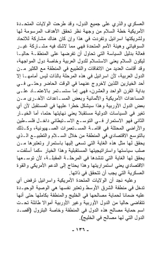 ‫ﺍﻟﻌﺴﻜﺭﻱ ﻭﺍﻟﺫﺭﻱ ﻋﻠﻰ ﺠﻤﻴﻊ ﺍﻟﺩﻭل، ﻭﻗﺩ ﻁﺭﺤﺕ ﺍﻟﻭﻻﻴﺎﺕ ﺍﻟﻤﺘﺤـﺩﺓ‬
‫ﺍﻷﻤﺭﻴﻜﻴﺔ ﺨﻁﺔ ﺍﻟﺴﻼﻡ ﻤﻥ ﻭﺠﻬﺔ ﻨﻅﺭ ﺘﺤﻘﻕ ﺍﻷﻫﺩﺍﻑ ﺍﻟﻤﺭﺴﻭﻤﺔ ﻟﻬﺎ‬
‫ﻭﻟﺸﺭﻴﻜﺘﻬﺎ ﺍﺴﺭﺍﺌﻴل ﻭﺘﻔ ‪‬ﺩﺕ ﻓﻲ ﻫﺫﺍ ﻭﺇﻥ ﻜﺎﻥ ﻫﻨﺎﻙ ﻤﺸﺎﺭﻜﺔ ﻟﻼﺘﺤﺎﺩ‬
                                          ‫ﺭ‬
‫ﺍﻟﺴﻭﻓﻴﺎﺘﻲ ﻭﻫﻴﺌﺔ ﺍﻷﻤﻡ ﺍﻟﻤﺘﺤﺩﺓ ﻓﻬﻲ ﻤﻤﺎ ﻻﺸﻙ ﻓﻴﻪ ﻤﺸـﺎﺭﻜﺔ ﻏﻴـﺭ‬
‫ﻓ ‪‬ﺎﻟﺔ ﺒﺩﻟﻴل ﺍﻟﺴﻴﺎﺴﺔ ﺍﻟﺘﻲ ﺘﺤﺎﻭل ﺃﻥ ﺘﻔﺭﻀﻬﺎ ﻋﻠﻰ ﺍﻟﻤﻨﻁﻘـﺔ ﺤﺎﻟﻴـﺎ‬
‫ﹰ‬                                                              ‫ﻌ‬
‫ﻟﻴﻜﻭﻥ ﺍﻟ ‪‬ﻼﻡ ﻴﻌﻨﻲ ﺍﻻﺴﺘﺴﻼﻡ ﻟﻠﺩﻭل ﺍﻟﻌﺭﺒﻴﺔ ﻭﺨﺎﺼﺔ ﺩﻭل ﺍﻟﻤﻭﺍﺠﻬﺔ،‬
                                                        ‫ﺴ‬
‫ﻭﻗﺩ ﺃﻗﺎﻤﺕ ﺍﻟﻌﺩﻴﺩ ﻤﻥ ﺍﻻﺘﻔﺎﻗﺎﺕ ﻭﺍﻟﺘﻁﺒﻴﻊ ﻓﻲ ﺍﻟﻤﻨﻁﻘﺔ ﻤﻊ ﺍﻟﻜﺜﻴﺭ ﻤـﻥ‬
‫ﺍﻟﺩﻭل ﺍﻟﻌﺭﺒﻴﺔ، ﻷﻥ ﺍﺴﺭﺍﺌﻴل ﻓﻲ ﻫﺫﻩ ﺍﻟﻤﺭﺤﻠﺔ ﺒﺎﻟﺫﺍﺕ ﻟﻴﺱ ﺃﻤﺎﻤﻬـﺎ ﺇﻻ‬
‫ﺃﺤﺩ ﺍﻟﺨﻴﺎﺭﻴﻥ ﺍﻟﻠﺫﻴﻥ ﻻﺨﺭﻭﺝ ﻋﻨﻬﻤﺎ ﻓﻲ ﺍﻟﻭﻗﺕ ﺍﻟﺤﺎﻀﺭ ﻭﺤﺘـﻰ ﻓـﻲ‬
‫ﺒﺩﺍﻴﺔ ﺍﻟﻘﺭﻥ ﺍﻟﻭﺍﺤﺩ ﻭﺍﻟﻌﺸﺭﻥ، ﻓﻬﻲ ﺇﻤﺎ ﺴﺘﺴـﺘﻤﺭ ﺒﺎﻻﻋﺘﻤـﺎﺩ ﻋﻠـﻰ‬
‫ﺍﻟﻤﺴﺎﻋﺩﺍﺕ ﺍﻷﻤﺭﻴﻜﻴﺔ ﻭﺍﻷﻟﻤﺎﻨﻴﺔ ﻭﺒﻌﺽ ﺍﻟﻤﺴـﺎﻋﺩﺍﺕ ﺍﻷﺨـﺭﻯ ﻤـﻥ‬
‫ﺒﻌﺽ ﺍﻟﺩﻭل ﺍﻷﻭﺭﺒﻴﺔ ﻭﻫﺫﺍ ﺴﻴﺸﻜل ﺨﻁﺭﺍ ﻋﻠﻴﻬﺎ ﻓﻲ ﺍﻟﻤﺴﺘﻘﺒل ﻷﻥ ﺃﻱ‬
                           ‫ﹰ‬
‫ﺘﻐ ‪‬ﺭ ﻓﻲ ﺍﻟﺴﻴﺎﺴﺎﺕ ﺍﻟﺩﻭﻟﻴﺔ ﻤﺴﺘﻘﺒﻼ ﻴﻌﻨﻲ ﻨﻬﺎﻴﺘﻬﺎ ﺤﺘﻤ ﹰ، ﺃﻤﺎ ﺍﻟﺨﻴـﺎﺭ‬
             ‫ﺎ‬                  ‫ﹰ‬                             ‫ﻴ‬
‫ﺍﻟﺜﺎﻨﻲ ﻓﻬﻭ ﺍﻻﺴﺘﻤﺭﺍﺭ ﻓـﻲ ﺍﻟﺘﻭﺴـﻊ ﺍﻻﺴـﺘﻴﻁﺎﻨﻲ ﺩﺍﺨـل ﻓﻠﺴـﻁﻴﻥ‬
‫ﻭﺍﻷﺭﺍﻀﻲ ﺍﻟﻤﺤﺘﻠﺔ ﻓﻲ ﺍﻗﺎﻤـﺔ ﺍﻟﻤﺴـﺘﻌﻤﺭﺍﺕ ﺍﻟﺼـﻬﻴﻭﻨﻴﺔ، ﻭﻜـﺫﻟﻙ‬
‫ﺒﺎﻟﺘﻭ ‪‬ﻊ ﺍﻻﻗﺘﺼﺎﺩﻱ ﻓﻲ ﺍﻟﻤﻨﻁﻘﺔ ﻤﻥ ﺨﻼل ﺍﻟﺴـﻼﻡ ﻭﺍﻟﺘﻁﺒﻴـﻊ ﺍﻟـﺫﻱ‬ ‫ﺴ‬
‫ﻴﺤﻘﻕ ﻟﻬﺎ ﻤﺜل ﻫﺫﻩ ﺍﻟﻐﺎﻴﺔ ﺍﻟﺘﻲ ﺘﺴﻌﻰ ﺇﻟﻴﻬﺎ ﺒﺎﺴﺘﻤﺭﺍﺭ ﻭﺘﻌﺘﺒﺭﻫﺎ ﻤـﻥ‬
‫ﺼﻠﹾﺏ ﺴﻴﺎﺴﺘﻬﺎ ﻭﺍﺴﺘﺭﺍﺘﻴﺠﻴﺘﻬﺎ ﺍﻟﻤﺴﺘﻘﺒﻠﻴﺔ ﻭﻫﺫﺍ ﺍﻟﺨﻴﺎﺭ -ﻜﻤﺎ ﺃﺴﻠﻔﺕ-‬ ‫‪‬‬
‫ﻴﺤﻘﻕ ﻟﻬﺎ ﺍﻟﻐﺎﻴﺔ ﺍﻟﺘﻲ ﺘﻨﺸﺩﻫﺎ ﻓﻲ ﺍﻟﻤﺭﺤﻠـﺔ ﺍﻟﻤﻘﺒﻠـﺔ، ﻷﻥ ﺘﻭﺴـﻌﻬﺎ‬
‫ﺍﻻﻗﺘﺼﺎﺩﻱ ﻴﻌﻨﻲ ﺍﺴﺘﻤﺭﺍﺭﻴﺘﻬﺎ ﻭﻫﺫﺍ ﻴﺤﺘﺎﺝ ﺇﻟﻰ ﺍﻟﺩﻋﻡ ﺍﻷﻤﺭﻴﻜﻲ ﻭﺍﻟﻘﻭﺓ‬
                           ‫ﺍﻟﻌﺴﻜﺭﻴﺔ ﺍﻟﺘﻲ ﻴﺠﺏ ﺃﻥ ﺘﺘﺤﻘﻕ ﻓﻲ ﺫﺍﺘﻬﺎ.‬
‫ﻭﻋﻠﻴﻪ ﻨﺠﺩ ﺃﻥ ﺍﻟﻭﻻﻴﺎﺕ ﺍﻟﻤﺘﺤﺩﺓ ﺍﻷﻤﺭﻴﻜﻴﺔ ﻭﺍﺴﺭﺍﺌﻴل ﺘﺭﻓﺽ ﺃﻱ‬
‫ﺘﺩ ﹼل ﻓﻲ ﻤﻨﻁﻘﺔ ﺍﻟﺸﺭﻕ ﺍﻷﻭﺴﻁ ﻭﺘﻌﺘﺒﺭ ﻨﻔﺴﻬﺎ ﻫﻲ ﺍﻟﻭﺼ ‪‬ﺔ ﺍﻟﻭﺤﻴـﺩﺓ‬
           ‫ﻴ‬                                                 ‫ﺨ‬
‫ﻋﻠﻴﻪ ﻀﻤﺎﻨﺎ ﻟﺤﻤﺎﻴﺔ ﻤﺼﺎﻟﺤﻬﺎ ﻓﻲ ﺍﻟﺨﻠﻴﺞ ﻭﺍﻟﻤﻨﻁﻘﺔ ﺒﻜﺎﻤﻠﻬﺎ ﺤﺘﻰ ﺃﻨﻬﺎ‬
                                                      ‫ﹰ‬
‫ﺘﺘﻘﺎﻀﻰ ﺤﺎﻟﻴﺎ ﻤﻥ ﺍﻟﺩﻭل ﺍﻷﻭﺭﺒﻴﺔ ﻭﻏﻴﺭ ﺍﻷﻭﺭﺒﻴﺔ ﺃﻤﻭﺍﻻ ﻁﺎﺌﻠﺔ ﺘﺤـﺕ‬
             ‫ﹰ‬                                      ‫ﹰ‬
‫ﺍﺴﻡ ﺤﻤﺎﻴﺔ ﻤﺼﺎﻟﺢ ﻫﺫﻩ ﺍﻟﺩﻭل ﻓﻲ ﺍﻟﻤﻨﻁﻘﺔ ﻭﺨﺎﺼﺔ ﺍﻟﺒﺘﺭﻭل )ﺃﻗﺼـﺩ‬
                                 ‫ﺍﻟﺩﻭل ﺍﻟﺘﻲ ﻟﻬﺎ ﻤﺼﺎﻟﺢ ﻓﻲ ﺍﻟﺨﻠﻴﺞ(.‬

                            ‫- ٦٣١ -‬
 