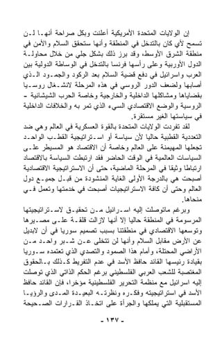 ‫ﺇﻥ ﺍﻟﻭﻻﻴﺎﺕ ﺍﻟﻤﺘﺤﺩﺓ ﺍﻷﻤﺭﻴﻜﻴﺔ ﺃﻋﻠﻨﺕ ﻭﺒﻜل ﺼﺭﺍﺤﺔ ﺃﻨﻬـﺎ ﻟـﻥ‬
‫ﺘﺴﻤﺢ ﻷﻱ ﻜﺎﻥ ﺒﺎﻟﺘﺩﺨل ﻓﻲ ﺍﻟﻤﻨﻁﻘﺔ ﻭﺃﻨﻬﺎ ﺴﺘﺤﻘﻕ ﺍﻟﺴﻼﻡ ﻭﺍﻷﻤﻥ ﻓﻲ‬
‫ﻤﻨﻁﻘﺔ ﺍﻟﺸﺭﻕ ﺍﻷﻭﺴﻁ، ﻭﻗﺩ ﺒﺭﺯ ﺫﻟﻙ ﺒﺸﻜل ﺠﻠﻲ ﻤﻥ ﺨﻼل ﻤﺤﺎﻭﻟـﺔ‬
‫ﺍﻟﺩﻭل ﺍﻷﻭﺭﺒﻴﺔ ﻭﻋﻠﻰ ﺭﺃﺴﻬﺎ ﻓﺭﻨﺴﺎ ﺒﺎﻟﺘﺩﺨل ﻓﻲ ﺍﻟﻭﺴﺎﻁﺔ ﺍﻟﺩﻭﻟﻴﺔ ﺒﻴﻥ‬
‫ﺍﻟﻌﺭﺏ ﻭﺍﺴﺭﺍﺌﻴل ﻓﻲ ﺩﻓﻊ ﻗﻀﻴﺔ ﺍﻟﺴﻼﻡ ﺒﻌﺩ ﺍﻟﺭﻜﻭﺩ ﻭﺍﻟﺠﻤـﻭﺩ ﺍﻟـﺫﻱ‬
‫ﺃﺼﺎﺒﻬﺎ ﻭﻟﻀﻌﻑ ﺍﻟﺩﻭﺭ ﺍﻟﺭﻭﺴﻲ ﻓﻲ ﻫﺫﻩ ﺍﻟﻤﺭﺤﻠﺔ ﻻﻨﺸـﻐﺎل ﺭﻭﺴـﻴﺎ‬
‫ﺒﻘﻀﺎﻴﺎﻫﺎ ﻭﻤﺸﺎﻜﻠﻬﺎ ﺍﻟﺩﺍﺨﻠﻴﺔ ﻭﺍﻟﺨﺎﺭﺠﻴﺔ ﻭﺨﺎﺼﺔ ﺍﻟﺤﺭﺏ ﺍﻟﺸﻴﺸﺎﻨﻴﺔ -‬
‫ﺍﻟﺭﻭﺴﻴﺔ ﻭﺍﻟﻭﻀﻊ ﺍﻻﻗﺘﺼﺎﺩﻱ ﺍﻟﺴﻲﺀ ﺍﻟﺫﻱ ﺘﻤﺭ ﺒﻪ ﻭﺍﻟﺨﻼﻓﺎﺕ ﺍﻟﺩﺍﺨﻠﻴﺔ‬
                     ‫‪‬‬
                                       ‫ﻓﻲ ﺴﻴﺎﺴﺘﻬﺎ ﺍﻟﻐﻴﺭ ﻤﺴﺘﻘﺭﺓ.‬
‫ﻟﻘﺩ ﺘﻔ ‪‬ﺩﺕ ﺍﻟﻭﻻﻴﺎﺕ ﺍﻟﻤﺘﺤﺩﺓ ﺒﺎﻟﻘﻭﺓ ﺍﻟﻌﺴﻜﺭﻴﺔ ﻓﻲ ﺍﻟﻌﺎﻟﻡ ﻭﻫﻲ ﻀﺩ‬
                                                      ‫ﺭ‬
‫ﺍﻟﺘﻌﺩﺩﻴﺔ ﺍﻟﻘﻁﺒﻴﺔ ﺤﺎﻟﻴﺎ ﻷﻥ ﺴﻴﺎﺴﺔ ﺃﻭ ﺍﺴـﺘﺭﺍﺘﻴﺠﻴﺔ ﺍﻟﻘﻁـﺏ ﺍﻟﻭﺍﺤـﺩ‬
                                            ‫ﹰ‬
‫ﺘﺠﻌﻠﻬﺎ ﺍﻟﻤﻬﻴﻤﻨﺔ ﻋﻠﻰ ﺍﻟﻌﺎﻟﻡ ﻭﺨﺎﺼﺔ ﺃﻥ ﺍﻻﻗﺘﺼﺎﺩ ﻫﻭ ﺍﻟﻤﺴﻴﻁﺭ ﻋﻠـﻰ‬
‫ﺍﻟﺴﻴﺎﺴﺎﺕ ﺍﻟﻌﺎﻟﻤﻴﺔ ﻓﻲ ﺍﻟﻭﻗﺕ ﺍﻟﺤﺎﻀﺭ ﻓﻘﺩ ﺍﺭﺘﺒﻁﺕ ﺍﻟﺴﻴﺎﺴﺔ ﺒﺎﻻﻗﺘﺼﺎﺩ‬
‫ﺍﺭﺘﺒﺎﻁﺎ ﻭﺜﻴﻘﺎ ﻓﻲ ﺍﻟﻤﺭﺤﻠﺔ ﺍﻟﻤﺎﻀﻴﺔ، ﺤﺘﻰ ﺃﻥ ﺍﻻﺴﺘﺭﺍﺘﻴﺠﻴﺔ ﺍﻻﻗﺘﺼﺎﺩﻴﺔ‬
                                                    ‫ﹰ‬     ‫ﹰ‬
‫ﺃﺼﺒﺤﺕ ﻫﻲ ﺒﺎﻟﺩﺭﺠﺔ ﺍﻷﻭﻟﻰ ﺍﻟﻐﺎﻴﺔ ﺍﻟﻤﻨﺸﻭﺩﺓ ﻤﻥ ﻗﺒـل ﺠﻤﻴـﻊ ﺩﻭل‬
‫ﺍﻟﻌﺎﻟﻡ ﻭﺤﺘﻰ ﺃﻥ ﻜﺎﻓﺔ ﺍﻻﺴﺘﺭﺍﺘﻴﺠﻴﺎﺕ ﺃﺼﺒﺤﺕ ﻓﻲ ﺨﺩﻤﺘﻬﺎ ﻭﺘﻌﻤل ﻓـﻲ‬
                                                         ‫ﻤﻨﺤﺎﻫﺎ.‬
‫ﻭﺒﺭﻏﻡ ﻤﺎﺘﻭﺼﻠﺕ ﺇﻟﻴﻪ ﺍﺴـﺭﺍﺌﻴل ﻤـﻥ ﺘﺤﻘﻴـﻕ ﻻﺴـﺘﺭﺍﺘﻴﺠﻴﺘﻬﺎ‬
‫ﺍﻟﻤﺭﺴﻭﻤﺔ ﻓﻲ ﺍﻟﻤﻨﻁﻘﺔ ﺤﺎﻟﻴﺎ ﺇﻻ ﺃﻨﻬﺎ ﻻﺯﺍﻟﺕ ﻗﻠﻘـﺔ ﻋﻠـﻰ ﻤﺼـﻴﺭﻫﺎ‬
                                     ‫ﹰ‬
‫ﻭﺘﻭﺴﻌﻬﺎ ﺍﻻﻗﺘﺼﺎﺩﻱ ﻓﻲ ﻤﻨﻁﻘﺘﻨﺎ ﺒﺴﺒﺏ ﺘﺼﻤﻴﻡ ﺴﻭﺭﻴﺎ ﻓﻲ ﺃﻥ ﻻﺒﺩﻴل‬
‫ﻋﻥ ﺍﻷﺭﺽ ﻤﻘﺎﺒل ﺍﻟﺴﻼﻡ ﻭﺃﻨﻬﺎ ﻟﻥ ﺘﺘﺨﻠﻰ ﻋـﻥ ﺸـﺒﺭ ﻭﺍﺤـﺩ ﻤـﻥ‬
‫ﺍﻷﺭﺍﻀﻲ ﺍﻟﻤﺤﺘﻠﺔ، ﻭﺃﻤﺎﻡ ﻫﺫﺍ ﺍﻟﺼﻤﻭﺩ ﻭﺍﻟﺘﺼﺩﻱ ﺍﻟﺫﻱ ﺘﻌﺘﻤﺩﻩ ﺴـﻭﺭﻴﺎ‬
‫ﺒﻘﻴﺎﺩﺓ ﺭﺌﻴﺴﻬﺎ ﺍﻟﻘﺎﺌﺩ ﺤﺎﻓﻅ ﺍﻷﺴﺩ ﻓﻲ ﻋﺩﻡ ﺍﻟﺘﻔﺭﻴﻁ ﻜـﺫﻟﻙ ﺒـﺎﻟﺤﻘﻭﻕ‬
‫ﺍﻟﻤﻐﺘﺼﺒﺔ ﻟﻠﺸﻌﺏ ﺍﻟﻌﺭﺒﻲ ﺍﻟﻔﻠﺴﻁﻴﻨﻲ ﺒﺭﻏﻡ ﺍﻟﺤﻜﻡ ﺍﻟﺫﺍﺘﻲ ﺍﻟﺫﻱ ﺘﻭﺼﻠﺕ‬
‫ﺇﻟﻴﻪ ﺍﺴﺭﺍﺌﻴل ﻤﻊ ﻤﻨﻅﻤﺔ ﺍﻟﺘﺤﺭﻴﺭ ﺍﻟﻔﻠﺴﻁﻴﻨﻴﺔ ﻤﺅﺨﺭﹰ، ﻓﺈﻥ ﺍﻟﻘﺎﺌﺩ ﺤﺎﻓﻅ‬
                 ‫ﺍ‬
‫ﺍﻷﺴﺩ ﻓﻲ ﺍﺴﺘﺭﺍﺘﻴﺠﻴﺘﻪ ﻭﻓﻜـﺭﻩ ﻭﻨﻅﺭﺘـﻪ ﺍﻟﺒﻌﻴـﺩﺓ ﺍﻟﻤـﺩﻯ ﻭﺍﻟﺭﺅﻴـﺎ‬
‫ﺍﻟﻤﺴﺘﻘﺒﻠﻴﺔ ﺍﻟﺘﻲ ﻴﻤﻠﻜﻬﺎ ﻭﺍﻟﺠﺭﺃﺓ ﻋﻠﻰ ﺍﺘﺨـﺎﺫ ﺍﻟﻘـﺭﺍﺭﺍﺕ ﺍﻟﺼـﺤﻴﺤﺔ‬

                           ‫- ٧٣١ -‬
 