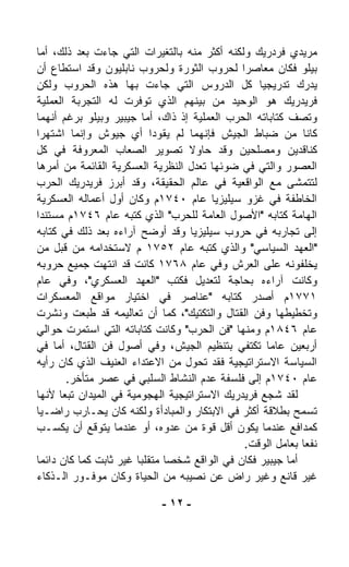 ‫ﻤﺭﻴﺩﻱ ﻓﺭﺩﺭﻴﻙ ﻭﻟﻜﻨﻪ ﺃﻜﺜﺭ ﻤﻨﻪ ﺒﺎﻟﺘﻐﻴﺭﺍﺕ ﺍﻟﺘﻲ ﺠﺎﺀﺕ ﺒﻌﺩ ﺫﻟﻙ، ﺃﻤﺎ‬
‫ﺒﻴﻠﻭ ﻓﻜﺎﻥ ﻤﻌﺎﺼﺭﺍ ﻟﺤﺭﻭﺏ ﺍﻟﺜﻭﺭﺓ ﻭﻟﺤﺭﻭﺏ ﻨﺎﺒﻠﻴﻭﻥ ﻭﻗﺩ ﺍﺴﺘﻁﺎﻉ ﺃﻥ‬
                                              ‫ﹰ‬
‫ﻴﺩﺭﻙ ﺘﺩﺭﻴﺠﻴﺎ ﻜل ﺍﻟﺩﺭﻭﺱ ﺍﻟﺘﻲ ﺠﺎﺀﺕ ﺒﻬﺎ ﻫﺫﻩ ﺍﻟﺤﺭﻭﺏ ﻭﻟﻜﻥ‬
                                                  ‫ﹰ‬
‫ﻓﺭﻴﺩﺭﻴﻙ ﻫﻭ ﺍﻟﻭﺤﻴﺩ ﻤﻥ ﺒﻴﻨﻬﻡ ﺍﻟﺫﻱ ﺘﻭ ﹼﺭﺕ ﻟﻪ ﺍﻟﺘﺠﺭﺒﺔ ﺍﻟﻌﻤﻠﻴﺔ‬
                       ‫ﻓ‬
‫ﻭﺘﺼﻑ ﻜﺘﺎﺒﺎﺘﻪ ﺍﻟﺤﺭﺏ ﺍﻟﻌﻤﻠﻴﺔ ﺇﺫ ﺫﺍﻙ، ﺃﻤﺎ ﺠﻴﺒﻴﺭ ﻭﺒﻴﻠﻭ ﺒﺭﻏﻡ ﺃﻨﻬﻤﺎ‬
‫ﻜﺎﻨﺎ ﻤﻥ ﻀﺒﺎﻁ ﺍﻟﺠﻴﺵ ﻓﺈﻨﻬﻤﺎ ﻟﻡ ﻴﻘﻭﺩﺍ ﺃﻱ ﺠﻴﻭﺵ ﻭﺇﻨﻤﺎ ﺍﺸﺘﻬﺭﺍ‬
‫ﻜﻨﺎﻗﺩﻴﻥ ﻭﻤﺼﻠﺤﻴﻥ ﻭﻗﺩ ﺤﺎﻭﻻ ﺘﺼﻭﻴﺭ ﺍﻟﺼﻌﺎﺏ ﺍﻟﻤﻌﺭﻭﻓﺔ ﻓﻲ ﻜل‬
‫ﺍﻟﻌﺼﻭﺭ ﻭﺍﻟﺘﻲ ﻓﻲ ﻀﻭﺌﻬﺎ ﺘﻌ ‪‬ل ﺍﻟﻨﻅﺭﻴﺔ ﺍﻟﻌﺴﻜﺭﻴﺔ ﺍﻟﻘﺎﺌﻤﺔ ﻤﻥ ﺃﻤﺭﻫﺎ‬
                                    ‫ﺩ‬
‫ﻟﺘﺘﻤ ﹼﻰ ﻤﻊ ﺍﻟﻭﺍﻗﻌﻴﺔ ﻓﻲ ﻋﺎﻟﻡ ﺍﻟﺤﻘﻴﻘﺔ، ﻭﻗﺩ ﺃﺒﺭﺯ ﻓﺭﻴﺩﺭﻴﻙ ﺍﻟﺤﺭﺏ‬
                                                          ‫ﺸ‬
‫ﺍﻟﺨﺎﻁﻔﺔ ﻓﻲ ﻏﺯﻭ ﺴﻴﻠﻴﺯﻴﺎ ﻋﺎﻡ ٠٤٧١ﻡ ﻭﻜﺎﻥ ﺃﻭل ﺃﻋﻤﺎﻟﻪ ﺍﻟﻌﺴﻜﺭﻴﺔ‬
‫ﺍﻟﻬﺎﻤﺔ ﻜﺘﺎﺒﻪ "ﺍﻷﺼﻭل ﺍﻟﻌﺎﻤﺔ ﻟﻠﺤﺭﺏ" ﺍﻟﺫﻱ ﻜﺘﺒﻪ ﻋﺎﻡ ٦٤٧١ﻡ ﻤﺴﺘﻨﺩﺍ‬
‫ﹰ‬
‫ﺇﻟﻰ ﺘﺠﺎﺭﺒﻪ ﻓﻲ ﺤﺭﻭﺏ ﺴﻴﻠﻴﺯﻴﺎ ﻭﻗﺩ ﺃﻭﻀﺢ ﺁﺭﺍﺀﻩ ﺒﻌﺩ ﺫﻟﻙ ﻓﻲ ﻜﺘﺎﺒﻪ‬
‫"ﺍﻟﻌﻬﺩ ﺍﻟﺴﻴﺎﺴﻲ" ﻭﺍﻟﺫﻱ ﻜﺘﺒﻪ ﻋﺎﻡ ٢٥٧١ ﻡ ﻻﺴﺘﺨﺩﺍﻤﻪ ﻤﻥ ﻗﺒل ﻤﻥ‬
‫ﻴﺨﻠﻔﻭﻨﻪ ﻋﻠﻰ ﺍﻟﻌﺭﺵ ﻭﻓﻲ ﻋﺎﻡ ٨٦٧١ ﻜﺎﻨﺕ ﻗﺩ ﺍﻨﺘﻬﺕ ﺠﻤﻴﻊ ﺤﺭﻭﺒﻪ‬
‫ﻭﻜﺎﻨﺕ ﺁﺭﺍﺀﻩ ﺒﺤﺎﺠﺔ ﻟﺘﻌﺩﻴل ﻓﻜﺘﺏ "ﺍﻟﻌﻬﺩ ﺍﻟﻌﺴﻜﺭﻱ"، ﻭﻓﻲ ﻋﺎﻡ‬
‫١٧٧١ﻡ ﺃﺼﺩﺭ ﻜﺘﺎﺒﻪ "ﻋﻨﺎﺼﺭ ﻓﻲ ﺍﺨﺘﻴﺎﺭ ﻤﻭﺍﻗﻊ ﺍﻟﻤﻌﺴﻜﺭﺍﺕ‬
‫ﻭﺘﺨﻁﻴﻁﻬﺎ ﻭﻓﻥ ﺍﻟﻘﺘﺎل ﻭﺍﻟﺘﻜﺘﻴﻙ"، ﻜﻤﺎ ﺃﻥ ﺘﻌﺎﻟﻴﻤﻪ ﻗﺩ ﹸﺒﻌﺕ ﻭﻨﺸﺭﺕ‬
             ‫ﻁ‬
‫ﻋﺎﻡ ٦٤٨١ﻡ ﻭﻤﻨﻬﺎ "ﻓﻥ ﺍﻟﺤﺭﺏ" ﻭﻜﺎﻨﺕ ﻜﺘﺎﺒﺎﺘﻪ ﺍﻟﺘﻲ ﺍﺴﺘﻤﺭﺕ ﺤﻭﺍﻟﻲ‬
‫ﺃﺭﺒﻌﻴﻥ ﻋﺎﻤﺎ ﺘﻜﺘﻔﻲ ﺒﺘﻨﻅﻴﻡ ﺍﻟﺠﻴﺵ، ﻭﻓﻲ ﺃﺼﻭل ﻓﻥ ﺍﻟﻘﺘﺎل، ﺃﻤﺎ ﻓﻲ‬
                                                    ‫ﹰ‬
‫ﺍﻟﺴﻴﺎﺴﺔ ﺍﻻﺴﺘﺭﺍﺘﻴﺠﻴﺔ ﻓﻘﺩ ﺘﺤ ‪‬ل ﻤﻥ ﺍﻻﻋﺘﺩﺍﺀ ﺍﻟﻌﻨﻴﻑ ﺍﻟﺫﻱ ﻜﺎﻥ ﺭﺃﻴﻪ‬
                                   ‫ﻭ‬
        ‫ﻋﺎﻡ ٠٤٧١ﻡ ﺇﻟﻰ ﻓﻠﺴﻔﺔ ﻋﺩﻡ ﺍﻟﻨﺸﺎﻁ ﺍﻟﺴﻠﺒﻲ ﻓﻲ ﻋﺼﺭ ﻤﺘﺄﺨﺭ.‬
‫ﻟﻘﺩ ﺸ ‪‬ﻊ ﻓﺭﻴﺩﺭﻴﻙ ﺍﻻﺴﺘﺭﺍﺘﻴﺠﻴﺔ ﺍﻟﻬﺠﻭﻤﻴﺔ ﻓﻲ ﺍﻟﻤﻴﺩﺍﻥ ﺘﺒﻌﺎ ﻷﻨﻬﺎ‬
      ‫ﹰ‬                                             ‫ﺠ‬
‫ﺘﺴﻤﺢ ﺒﻁﻼﻗﺔ ﺃﻜﺜﺭ ﻓﻲ ﺍﻻﺒﺘﻜﺎﺭ ﻭﺍﻟﻤﺒﺎﺩﺃﺓ ﻭﻟﻜﻨﻪ ﻜﺎﻥ ﻴﺤـﺎﺭﺏ ﺭﺍﻀـﻴﺎ‬
‫ﹰ‬
‫ﻜﻤﺩﺍﻓﻊ ﻋﻨﺩﻤﺎ ﻴﻜﻭﻥ ﺃﻗل ﻗﻭﺓ ﻤﻥ ﻋﺩﻭﻩ، ﺃﻭ ﻋﻨﺩﻤﺎ ﻴﺘﻭﻗﻊ ﺃﻥ ﻴﻜﺴـﺏ‬
                                               ‫ﻨﻔﻌﺎ ﺒﻌﺎﻤل ﺍﻟﻭﻗﺕ.‬
                                                            ‫ﹰ‬
‫ﺃﻤﺎ ﺠﻴﺒﻴﺭ ﻓﻜﺎﻥ ﻓﻲ ﺍﻟﻭﺍﻗﻊ ﺸﺨﺼﺎ ﻤﺘﻘﻠﺒﺎ ﻏﻴﺭ ﺜﺎﺒﺕ ﻜﻤﺎ ﻜﺎﻥ ﺩﺍﺌﻤﺎ‬
‫ﹰ‬                      ‫ﹰ‬      ‫ﹰ‬
‫ﻏﻴﺭ ﻗﺎﻨﻊ ﻭﻏﻴﺭ ﺭﺍﺽ ﻋﻥ ﻨﺼﻴﺒﻪ ﻤﻥ ﺍﻟﺤﻴﺎﺓ ﻭﻜﺎﻥ ﻤﻭﻓـﻭﺭ ﺍﻟـﺫﻜﺎﺀ‬

                            ‫- ٢١ -‬
 