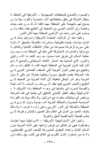 ‫ﻭﺍﻟﺼﻤﻭﺩ ﻭﺍﻟﺘﺼﺩﻱ ﻟﻠﻤﺨﻁﻁﺎﺕ ﺍﻟﺼﻬﻴﻭﻨﻴﺔ - ﺍﻷﻤﺭﻴﻜﻴﺔ ﻓﻲ ﺍﻟﻤﻨﻁﻘـﺔ‬
‫ﺴﻴﻅل ﺍﻟﺸﻭﻜﺔ ﻓﻲ ﺤﻠﻕ ﻤﺨﻁﻁﺎﺘﻬﻡ ﺍﻻﺴـﺘﻌﻤﺎﺭﻴﺔ ﻭﺍﻟﺘﻭﺴـﻌﻴﺔ ﻭﻟـﻥ‬
‫ﻴﺴﻤﺢ ﻟﻬﻡ ﺒﺎﻟﻬﻴﻤﻨﺔ ﻋﻠﻰ ﺍﻟﻤﻨﻁﻘﺔ ﻤﻬﻤﺎ ﻜﻠﻔﻪ ﺫﻟـﻙ ﻤـﻥ ﺘﻀـﺤﻴﺎﺕ‬
‫ﻭﺨﺎﺼﺔ ﻭﺇﻥ ﺍﻟﺸﻌﺏ ﺍﻟﻌﺭﺒﻲ ﻤﻥ ﺍﻟﻤﺤﻴﻁ ﺇﻟﻰ ﺍﻟﺨﻠﻴﺞ ﻴﻘﻑ ﺨﻠﻔﻪ ﻭﻟـﻥ‬
        ‫ﻴﺴﺎﻭﻡ ﻋﻠﻰ ﺸﺒﺭ ﻭﺍﺤﺩ ﻤﻥ ﺍﻷﺭﺍﻀﻲ ﺍﻟﻤﺤﺘﻠﺔ ﻤﻬﻤﺎ ﻜﺎﻥ ﺍﻟﺜﻤﻥ.‬
‫ﻭﻋﻠﻴﻪ ﻨﺠﺩ ﺃﻥ ﺍﻟﻭﻻﻴﺎﺕ ﺍﻟﻤﺘﺤﺩﺓ ﺍﻷﻤﺭﻴﻜﻴﺔ ﻭﺍﺴﺭﺍﺌﻴل ﺒﺩﺃﺕ ﻓـﻲ‬
‫ﺍﺘﺒﺎﻉ ﺴﻴﺎﺴﺎﺕ ﺠﺩﻴﺩﺓ ﺘﻁﻭﻴﻘﻴﺔ ﻭﻤﻨﺎﻭﺭﺍﺕ ﻤﻜﺸﻭﻓﺔ ﺒﺘﻀﻴﻴﻕ ﺍﻟـﺩﺍﺌﺭﺓ‬
‫ﻋﻠﻰ ﺴﻭﺭﻴﺎ ﻟﺯﻋﺯﻋﺔ ﺼﻤﻭﺩﻫﺎ ﻤﻥ ﺨﻼل ﺍﻻﺘﻔﺎﻗﺎﺕ ﺍﻟﺜﻨﺎﺌﻴﺔ ﻭﺍﻟﺜﻼﺜﻴـﺔ‬
‫ﻤﻊ ﺘﺭﻜﻴﺎ ﻭﺍﻟﻤﻨﺎﻭﺭﺍﺕ ﺍﻟﻤﺸﺘﺭﻜﺔ ﺍﻟﺘﻲ ﺘﻨﻔﺫ ﻓﻲ ﺍﻟﻤﻨﻁﻘﺔ ﺒﻌـﺩ ﻭﺼـﻭل‬
‫ﻋﻤﻠﻴﺔ ﺍﻟﺴﻼﻡ ﺇﻟﻰ ﻁﺭﻴﻕ ﺸﺒﻪ ﻤﺴﺩﻭﺩ ﺒﺴـﺒﺏ ﺍﻟﺘﻌ ﹼـﺕ ﺍﻻﺴـﺭﺍﺌﻴﻠﻲ‬
                 ‫ﻨ‬
‫ﻭﺍﻟﻐﺭﻭﺭ ﺍﻟﺫﻱ ﺃﺼﺎﺒﻬﺎ ﺒﻌﺩ ﺍﻨﺩﺤﺎﺭ ﺍﻻﺘﺤﺎﺩ ﺍﻟﺴﻭﻓﻴﺎﺘﻲ ﻭﺍﻟﻭﻀﻊ ﺍﻟـﺫﻱ‬
‫ﺁﻟﺕ ﺇﻟﻴﻪ ﺍﻟﺩﻭل ﺍﻟﻌﺭﺒﻴﺔ ﻓﻲ ﺍﻟﻤﻨﻁﻘﺔ ﻨﺘﻴﺠﺔ ﺍﻗﺎﻤـﺔ ﺍﺘﻔﺎﻗﻴـﺎﺕ ﺴـﻼﻡ‬
‫ﻭﺘﻁﺒﻴﻊ ﻤﻊ ﺒﻌﺽ ﺍﻟﺩﻭل ﺍﻟﻌﺭﺒﻴﺔ ﺍﻟﺘﻲ ﺃﻀﻌﻔﺕ ﺍﻟﺘﻀﺎﻤﻥ ﺍﻟﻌﺭﺒﻲ ﻓـﻲ‬
‫ﻫﺫﻩ ﺍﻟﻤﺭﺤﻠﺔ ﺒﻘﺼﺩ ﺘﻁﻭﻴﻕ ﺴﻭﺭﻴﺎ ﻭﺠﻌﻠﻬﺎ ﻤﻨﻌﺯﻟﺔ ﻋﻥ ﺒﺎﻗﻲ ﺍﻟـﺩﻭل‬
‫ﺍﻟﻌﺭﺒﻴﺔ ﻭﻫﻭ ﺃﻤﺭ ﻻﻴﻤﻜﻥ ﺘﺤﻘﻴﻘﻪ ﻷﻥ ﺍﻷﻤﺔ ﺍﻟﻌﺭﺒﻴﺔ ﻤﻥ ﺍﻟﻤﺤﻴﻁ ﺇﻟـﻰ‬
‫ﺍﻟﺨﻠﻴﺞ ﻭﺍﻟﺸﻌﺏ ﺍﻟﻌﺭﺒﻲ ﻓﻴﻬﺎ ﻴﻘﻑ ﺇﻟـﻰ ﺠﺎﻨـﺏ ﺍﻟﺴﻴﺎﺴـﺔ ﺍﻟﺴـﻠﻴﻤﺔ‬
‫ﻭﺍﻟﻘﻭﻤﻴﺔ ﻟﺴﻭﺭﻴﺎ ﻓﻲ ﻭﻗﻭﻓﻬﺎ ﻓﻲ ﻭﺠـﻪ ﺍﻟﻤﺨﻁﻁـﺎﺕ ﺍﻷﻤﺭﻴﻜﻴـﺔ -‬
‫ﺍﻻﺴﺭﺍﺌﻴﻠﻴﺔ ﻭﻴﻘﻑ ﺍﻟﻘﻁﺭ ﺍﻟﻠﺒﻨﺎﻨﻲ ﺍﻟﺸﻘﻴﻕ ﺇﻟﻰ ﺠﺎﻨﺒﻨﺎ ﻓﻲ ﻫﺫﻩ ﺍﻟﻤﺭﺤﻠﺔ‬
‫ﻭﻴﺭﻓﺽ ﺃﻱ ﻤﺒﺎﺤﺜﺎﺕ ﻤﻨﻔﺭﺩﺓ ﻤﻊ ﺍﺴﺭﺍﺌﻴل، ﻭﻜـﺫﻟﻙ ﻤﻭﻗـﻑ ﺍﻟﻘﻴـﺎﺩﺓ‬
‫ﺍﻟﺴﻴﺎﺴﻴﺔ ﺍﻟﻤﺼﺭﻴﺔ ﻭﺍﻟﻤﻤﻠﻜﺔ ﺍﻟﻌﺭﺒﻴﺔ ﺍﻟﺴـﻌﻭﺩﻴﺔ ﻭﺩﻭل ﺍﺨـﺭﻯ ﻓـﻲ‬
‫ﺍﻟﻤﻨﻁﻘﺔ ﺒﺎﻹﻀﺎﻓﺔ ﺇﻟﻰ ﺍﻟﺩﻭﺭ ﺍﻷﻭﺭﺒﻲ ﻭﻋﻠﻰ ﺭﺃﺴـﻪ ﻓﺭﻨﺴـﺎ ﻭﻜـﺫﻟﻙ‬
‫ﻭﻗﻭﻑ ﺍﻟﻌﺩﻴﺩ ﻤﻥ ﺍﻟﺩﻭل ﻓﻲ ﺍﻟﻌﺎﻟﻡ ﻤﺜل ﺍﻟﺼﻴﻥ ﻭﺍﻟﻴﺎﺒﺎﻥ ﻭﻏﻴﺭﻫﺎ ﺇﻟـﻰ‬
                           ‫ﺠﺎﻨﺏ ﻗﻀﻴﺘﻨﺎ ﻷﻨﻬﺎ ﻗﻀﻴﺔ ﺍﻟﺤﻕ ﻭﺍﻟﺤﺭﻴﺔ.‬
‫ﻭﺃﺨﻴﺭﺍ ﻓﺈﻥ ﺍﻻﺴﺘﺭﺍﺘﻴﺠﻴﺔ ﺍﻷﻤﺭﻴﻜﻴﺔ - ﺍﻻﺴﺭﺍﺌﻴﻠﻴﺔ ﻤﻬﻤﺎ ﺘﻌﺎﻭﻨﺕ‬
                                                     ‫ﹰ‬
‫ﻭﺘﻀﺎﻓﺭﺕ ﻓﻬﻲ ﻟﻥ ﺘﺘﻤﻜﻥ ﻤﻥ ﻓﺭﺽ ﺇﺭﺍﺩﺘﻬﺎ ﻋﻠﻰ ﺍﻷﻤﺔ ﺍﻟﻌﺭﺒﻴﺔ ﺒﺩﻭﻥ‬
‫ﺍﻟﺴﻼﻡ ﺍﻟﻌﺎﺩل ﻭﺍﻋﺎﺩﺓ ﺍﻟﺤﻘﻭﻕ ﺍﻟﻤﺸﺭﻭﻋﺔ ﻟﻠﺸﻌﺏ ﺍﻟﻌﺭﺒﻲ ﺍﻟﻔﻠﺴﻁﻴﻨﻲ،‬
‫ﻭﻻ ﺒﺩ ﻤﻥ ﺍﺴﺘﻤﺭﺍﺭ ﺍﻟﺩﻭل ﺍﻟﻜﺒﺭﻯ ﻓﻲ ﺍﻟﻌﺎﻟﻡ ﻓﻲ ﺍﻟﺘﻨﺴـﻴﻕ ﻭﺍﻟﺘﻌـﺎﻭﻥ‬

                           ‫- ٨٣١ -‬
 