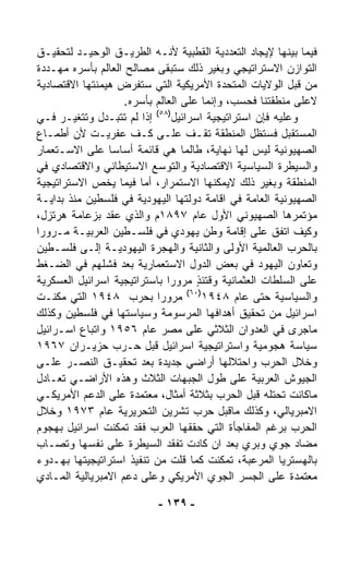 ‫ﻓﻴﻤﺎ ﺒﻴﻨﻬﺎ ﻹﻴﺠﺎﺩ ﺍﻟﺘﻌﺩﺩﻴﺔ ﺍﻟﻘﻁﺒﻴﺔ ﻷﻨـﻪ ﺍﻟﻁﺭﻴـﻕ ﺍﻟﻭﺤﻴـﺩ ﻟﺘﺤﻘﻴـﻕ‬
‫ﺍﻟﺘﻭﺍﺯﻥ ﺍﻻﺴﺘﺭﺍﺘﻴﺠﻲ ﻭﺒﻐﻴﺭ ﺫﻟﻙ ﺴﺘﺒﻘﻰ ﻤﺼﺎﻟﺢ ﺍﻟﻌﺎﻟﻡ ﺒﺄﺴﺭﻩ ﻤﻬـﺩﺩﺓ‬
‫ﻤﻥ ﻗﺒل ﺍﻟﻭﻻﻴﺎﺕ ﺍﻟﻤﺘﺤﺩﺓ ﺍﻷﻤﺭﻴﻜﻴﺔ ﺍﻟﺘﻲ ﺴﺘﻔﺭﺽ ﻫﻴﻤﻨﺘﻬﺎ ﺍﻻﻗﺘﺼﺎﺩﻴﺔ‬
                    ‫ﻻﻋﻠﻰ ﻤﻨﻁﻘﺘﻨﺎ ﻓﺤﺴﺏ، ﻭﺇﻨﻤﺎ ﻋﻠﻰ ﺍﻟﻌﺎﻟﻡ ﺒﺄﺴﺭﻩ.‬
‫ﻭﻋﻠﻴﻪ ﻓﺈﻥ ﺍﺴﺘﺭﺍﺘﻴﺠﻴﺔ ﺍﺴﺭﺍﺌﻴل)٨٥( ﺇﺫﺍ ﻟﻡ ﺘﺘﺒـ ‪‬ل ﻭﺘﺘﻐ ‪‬ـﺭ ﻓـﻲ‬
        ‫ﻴ‬      ‫ﺩ‬
‫ﺍﻟﻤﺴﺘﻘﺒل ﻓﺴﺘﻅل ﺍﻟﻤﻨﻁﻘﺔ ﺘﻘـﻑ ﻋﻠـﻰ ﻜـﻑ ﻋﻔﺭﻴـﺕ ﻷﻥ ﺃﻁﻤـﺎﻉ‬
‫ﺍﻟﺼﻬﻴﻭﻨﻴﺔ ﻟﻴﺱ ﻟﻬﺎ ﻨﻬﺎﻴﺔ، ﻁﺎﻟﻤﺎ ﻫﻲ ﻗﺎﺌﻤﺔ ﺃﺴﺎﺴﺎ ﻋﻠﻰ ﺍﻻﺴـﺘﻌﻤﺎﺭ‬
                 ‫ﹰ‬
‫ﻭﺍﻟﺴﻴﻁﺭﺓ ﺍﻟﺴﻴﺎﺴﻴﺔ ﺍﻻﻗﺘﺼﺎﺩﻴﺔ ﻭﺍﻟﺘﻭﺴﻊ ﺍﻻﺴﺘﻴﻁﺎﻨﻲ ﻭﺍﻻﻗﺘﺼﺎﺩﻱ ﻓﻲ‬
‫ﺍﻟﻤﻨﻁﻘﺔ ﻭﺒﻐﻴﺭ ﺫﻟﻙ ﻻﻴﻤﻜﻨﻬﺎ ﺍﻻﺴﺘﻤﺭﺍﺭ، ﺃﻤﺎ ﻓﻴﻤﺎ ﻴﺨﺹ ﺍﻻﺴﺘﺭﺍﺘﻴﺠﻴﺔ‬
‫ﺍﻟﺼﻬﻴﻭﻨﻴﺔ ﺍﻟﻌﺎﻤﺔ ﻓﻲ ﺍﻗﺎﻤﺔ ﺩﻭﻟﺘﻬﺎ ﺍﻟﻴﻬﻭﺩﻴﺔ ﻓﻲ ﻓﻠﺴﻁﻴﻥ ﻤﻨﺫ ﺒﺩﺍﻴـﺔ‬
‫ﻤﺅﺘﻤﺭﻫﺎ ﺍﻟﺼﻬﻴﻭﻨﻲ ﺍﻷﻭل ﻋﺎﻡ ٧٩٨١ﻡ ﻭﺍﻟﺫﻱ ﻋﻘﺩ ﺒﺯﻋﺎﻤﺔ ﻫﺭﺘﺯل،‬
‫ﻭﻜﻴﻑ ﺍ ﹸﻔﻕ ﻋﻠﻰ ﺇﻗﺎﻤﺔ ﻭﻁﻥ ﻴﻬﻭﺩﻱ ﻓﻲ ﻓﻠﺴـﻁﻴﻥ ﺍﻟﻌﺭﺒﻴـﺔ ﻤـﺭﻭﺭﺍ‬
‫ﹰ‬                                                        ‫ﺘ‬
‫ﺒﺎﻟﺤﺭﺏ ﺍﻟﻌﺎﻟﻤﻴﺔ ﺍﻷﻭﻟﻰ ﻭﺍﻟﺜﺎﻨﻴﺔ ﻭﺍﻟﻬﺠﺭﺓ ﺍﻟﻴﻬﻭﺩﻴـﺔ ﺇﻟـﻰ ﻓﻠﺴـﻁﻴﻥ‬
‫ﻭﺘﻌﺎﻭﻥ ﺍﻟﻴﻬﻭﺩ ﻓﻲ ﺒﻌﺽ ﺍﻟﺩﻭل ﺍﻻﺴﺘﻌﻤﺎﺭﻴﺔ ﺒﻌﺩ ﻓﺸﻠﻬﻡ ﻓﻲ ﺍﻟﻀـﻐﻁ‬
‫ﻋﻠﻰ ﺍﻟﺴﻠﻁﺎﺕ ﺍﻟﻌﺜﻤﺎﻨﻴﺔ ﻭﻗﺘﺌﺫ ﻤﺭﻭﺭﺍ ﺒﺎﺴﺘﺭﺍﺘﻴﺠﻴﺔ ﺍﺴﺭﺍﺌﻴل ﺍﻟﻌﺴﻜﺭﻴﺔ‬
                               ‫ﹰ‬       ‫ٍ‬
                                    ‫)٠٦(‬
‫ﻭﺍﻟﺴﻴﺎﺴﻴﺔ ﺤﺘﻰ ﻋﺎﻡ ٨٤٩١ ﻤﺭﻭﺭﺍ ﺒﺤﺭﺏ ٨٤٩١ ﺍﻟﺘﻲ ﻤ ﹼﻨـﺕ‬
     ‫ﻜ‬                      ‫ﹰ‬
‫ﺍﺴﺭﺍﺌﻴل ﻤﻥ ﺘﺤﻘﻴﻕ ﺃﻫﺩﺍﻓﻬﺎ ﺍﻟﻤﺭﺴﻭﻤﺔ ﻭﺴﻴﺎﺴﺘﻬﺎ ﻓﻲ ﻓﻠﺴﻁﻴﻥ ﻭﻜﺫﻟﻙ‬
‫ﻤﺎﺠﺭﻯ ﻓﻲ ﺍﻟﻌﺩﻭﺍﻥ ﺍﻟﺜﻼﺜﻲ ﻋﻠﻰ ﻤﺼﺭ ﻋﺎﻡ ٦٥٩١ ﻭﺍﺘﺒﺎﻉ ﺍﺴـﺭﺍﺌﻴل‬
‫ﺴﻴﺎﺴﺔ ﻫﺠﻭﻤﻴﺔ ﻭﺍﺴﺘﺭﺍﺘﻴﺠﻴﺔ ﺍﺴﺭﺍﺌﻴل ﻗﺒل ﺤـﺭﺏ ﺤﺯﻴـﺭﺍﻥ ٧٦٩١‬
‫ﻭﺨﻼل ﺍﻟﺤﺭﺏ ﻭﺍﺤﺘﻼﻟﻬﺎ ﺃﺭﺍﻀﻲ ﺠﺩﻴﺩﺓ ﺒﻌﺩ ﺘﺤﻘﻴـﻕ ﺍﻟﻨﺼـﺭ ﻋﻠـﻰ‬
‫ﺍﻟﺠﻴﻭﺵ ﺍﻟﻌﺭﺒﻴﺔ ﻋﻠﻰ ﻁﻭل ﺍﻟﺠﺒﻬﺎﺕ ﺍﻟﺜﻼﺙ ﻭﻫﺫﻩ ﺍﻷﺭﺍﻀـﻲ ﺘﻌـﺎﺩل‬
‫ﻤﺎﻜﺎﻨﺕ ﺘﺤﺘﻠﻪ ﻗﺒل ﺍﻟﺤﺭﺏ ﺒﺜﻼﺜﺔ ﺃﻤﺜﺎل، ﻤﻌﺘﻤﺩﺓ ﻋﻠﻰ ﺍﻟﺩﻋﻡ ﺍﻷﻤﺭﻴﻜـﻲ‬
‫ﺍﻻﻤﺒﺭﻴﺎﻟﻲ، ﻭﻜﺫﻟﻙ ﻤﺎﻗﺒل ﺤﺭﺏ ﺘﺸﺭﻴﻥ ﺍﻟﺘﺤﺭﻴﺭﻴﺔ ﻋﺎﻡ ٣٧٩١ ﻭﺨﻼل‬
‫ﺍﻟﺤﺭﺏ ﺒﺭﻏﻡ ﺍﻟﻤﻔﺎﺠﺄﺓ ﺍﻟﺘﻲ ﺤﻘﻘﻬﺎ ﺍﻟﻌﺭﺏ ﻓﻘﺩ ﺘﻤﻜﻨﺕ ﺍﺴﺭﺍﺌﻴل ﺒﻬﺠﻭﻡ‬
‫ﻤﻀﺎﺩ ﺠﻭﻱ ﻭﺒﺭﻱ ﺒﻌﺩ ﺍﻥ ﻜﺎﺩﺕ ﺘﻔﻘﺩ ﺍﻟﺴﻴﻁﺭﺓ ﻋﻠﻰ ﻨﻔﺴﻬﺎ ﻭﺘﺼـﺎﺏ‬
‫ﺒﺎﻟﻬﺴﺘﺭﻴﺎ ﺍﻟﻤﺭﻋﺒﺔ، ﺘﻤﻜﻨﺕ ﻜﻤﺎ ﻗﻠﺕ ﻤﻥ ﺘﻨﻔﻴﺫ ﺍﺴﺘﺭﺍﺘﻴﺠﻴﺘﻬﺎ ﺒﻬـﺩﻭﺀ‬
‫ﻤﻌﺘﻤﺩﺓ ﻋﻠﻰ ﺍﻟﺠﺴﺭ ﺍﻟﺠﻭﻱ ﺍﻷﻤﺭﻴﻜﻲ ﻭﻋﻠﻰ ﺩﻋﻡ ﺍﻻﻤﺒﺭﻴﺎﻟﻴﺔ ﺍﻟﻤـﺎﺩﻱ‬

                          ‫- ٩٣١ -‬
 