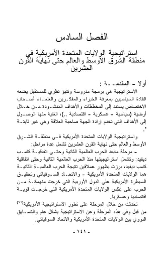 ‫ﺍﻟﻔﺼل ﺍﻟﺴﺎﺩﺱ‬
  ‫ﺍﺴﺘﺭﺍﺘﻴﺠﻴﺔ ﺍﻟﻭﻻﻴﺎﺕ ﺍﻟﻤﺘﺤﺩﺓ ﺍﻷﻤﺭﻴﻜﻴﺔ ﻓﻲ‬
‫ﻤﻨﻁﻘﺔ ﺍﻟﺸﺭﻕ ﺍﻷﻭﺴﻁ ﻭﺍﻟﻌﺎﻟﻡ ﺤﺘﻰ ﻨﻬﺎﻴﺔ ﺍﻟﻘﺭﻥ‬
                  ‫ﺍﻟﻌﺸﺭﻴﻥ‬
                                         ‫ﺃﻭﻻ - ﺍﻟﻤﻘﺩﻤــﺔ :‬
                                                       ‫ﹰ‬
‫ﺍﻻﺴﺘﺭﺍﺘﻴﺠﻴﺔ ﻫﻲ ﺒﺭﻤﺠﺔ ﻤﺩﺭﻭﺴﺔ ﻭﺘﻨﺒﺅ ﻨﻅﺭﻱ ﻟﻠﻤﺴﺘﻘﺒل ﻴﻀﻌﻪ‬
‫ﺍﻟﻘﺎﺩﺓ ﺍﻟﺴﻴﺎﺴﻴﻴﻥ ﺒﻤﻌﺭﻓﺔ ﺍﻟﺨﺒﺭﺍﺀ ﻭﺍﻟﻤﻔﻜـﺭﻴﻥ ﻭﺍﻟﻌﻠﻤـﺎﺀ ﺃﺼـﺤﺎﺏ‬
‫ﺍﻻﺨﺘﺼﺎﺹ ﻴﺴﺘﻨﺩ ﺇﻟﻰ ﺍﻟﻤﺨﻁﻁﺎﺕ ﻭﺍﻷﻫﺩﺍﻑ ﺍﻟﻤﻨﺸـﻭﺩﺓ ﻤـﻥ ﺨـﻼل‬
‫ﺃﺭﻀﻴﺔ )ﺴﻴﺎﺴﻴﺔ - ﻋﺴﻜﺭﻴﺔ - ﺍﻗﺘﺼﺎﺩﻴﺔ ..(، ﺍﻟﻐﺎﻴﺔ ﻤﻨﻬﺎ ﺍﻟﻭﺼـﻭل‬
‫ﺇﻟﻰ ﺍﻷﻫﺩﺍﻑ ﺍﻟﺘﻲ ﺘﺨﺩﻡ ﺇﺭﺍﺩﺓ ﺍﻟﺠﻬﺔ ﺼﺎﺤﺒﺔ ﺍﻟﻌﻼﻗﺔ ﻭﻫﻲ ﻏﻴﺭ ﺜﺎﺒﺘـﺔ‬
                                                               ‫".‬
‫ﻭﺍﺴﺘﺭﺍﺘﻴﺠﻴﺔ ﺍﻟﻭﻻﻴﺎﺕ ﺍﻟﻤﺘﺤﺩﺓ ﺍﻷﻤﺭﻴﻜﻴﺔ ﻓـﻲ ﻤﻨﻁﻘـﺔ ﺍﻟﺸـﺭﻕ‬
         ‫ﺍﻷﻭﺴﻁ ﻭﺍﻟﻌﺎﻟﻡ ﺤﺘﻰ ﻨﻬﺎﻴﺔ ﺍﻟﻘﺭﻥ ﺍﻟﻌﺸﺭﻴﻥ ﺘﺸﻤل ﻋﺩﺓ ﻤﺭﺍﺤل:‬
‫- ﻤﺭﺤﻠﺔ ﻤﺎﺒﻌﺩ ﺍﻟﺤﺭﺏ ﺍﻟﻌﺎﻟﻤﻴﺔ ﺍﻟﺜﺎﻨﻴﺔ ﻭﺤﺘـﻰ ﺍﺘﻔﺎﻗﻴـﺔ ﻜﺎﻤـﺏ‬
‫ﺩﻴﻔﻴﺩ: ﻭﺘﺸﻤل ﺍﺴﺘﺭﺍﺘﻴﺠﻴﺘﻬﺎ ﻤﻨﺫ ﺍﻟﺤﺭﺏ ﺍﻟﻌﺎﻟﻤﻴﺔ ﺍﻟﺜﺎﻨﻴﺔ ﻭﺤﺘﻰ ﺍﺘﻔﺎﻗﻴﺔ‬
‫ﻜﺎﻤﺏ ﺩﻴﻔﻴﺩ، ﺒﺭﺯﺕ ﺒﻅﻬﻭﺭ ﻋﻤﻼﻗﻴﻥ ﻨﺘﻴﺠﺔ ﺍﻟﺤﺭﺏ ﺍﻟﻌﺎﻟﻤﻴـﺔ ﺍﻟﺜﺎﻨﻴـﺔ‬
‫ﻫﻤﺎ ﺍﻟﻭﻻﻴﺎﺕ ﺍﻟﻤﺘﺤﺩﺓ ﺍﻷﻤﺭﻴﻜﻴﺔ - ﻭﺍﻻﺘﺤـﺎﺩ ﺍﻟﺴـﻭﻓﻴﺎﺘﻲ ﻭﺘﺤﻘﻴـﻕ‬
‫ﺍﻟﺴﻴﻁﺭﺓ ﺍﻷﻤﺭﻴﻜﻴﺔ ﻋﻠﻰ ﺍﻟﺩﻭل ﺍﻷﻭﺭﺒﻴﺔ ﺍﻟﺘﻲ ﺨﺭﺠﺕ ﻤﻨﻬﻤﻜـﺔ ﻤـﻥ‬
‫ﺍﻟﺤﺭﺏ ﻋﻠﻰ ﻋﻜﺱ ﺍﻟﻭﻻﻴﺎﺕ ﺍﻟﻤﺘﺤﺩﺓ ﺍﻷﻤﺭﻴﻜﻴﺔ ﺍﻟﺘﻲ ﺨﺭﺠـﺕ ﻗﻭﻴـﺔ‬
                                                ‫ﺍﻗﺘﺼﺎﺩﻴﺎ ﻭﻋﺴﻜﺭﻴﺎ.‬
                                                 ‫ﹰ‬        ‫ﹰ‬
‫)١٦(‬
     ‫ﺘﺤﺩﺜﺕ ﻤﻥ ﺨﻼل ﺍﻟﻤﺭﺤﻠﺔ ﻋﻠﻰ ﺘﻁﻭﺭ ﺍﻻﺴﺘﺭﺍﺘﻴﺠﻴﺔ ﺍﻷﻤﺭﻴﻜﻴﺔ‬
‫ﻤﻥ ﻗﺒل ﻭﻓﻲ ﻫﺫﻩ ﺍﻟﻤﺭﺤﻠﺔ ﻭﻋﻥ ﺍﻻﺴﺘﺭﺍﺘﻴﺠﻴﺔ ﺒﺸﻜل ﻋﺎﻡ ﻭﺍﻟﺘﺴـﺎﺒﻕ‬
           ‫ﺍﻟﻨﻭﻭﻱ ﺒﻴﻥ ﺍﻟﻭﻻﻴﺎﺕ ﺍﻟﻤﺘﺤﺩﺓ ﺍﻷﻤﺭﻴﻜﻴﺔ ﻭﺍﻻﺘﺤﺎﺩ ﺍﻟﺴﻭﻓﻴﺎﺘﻲ.‬

                            ‫- ١٤١ -‬
 