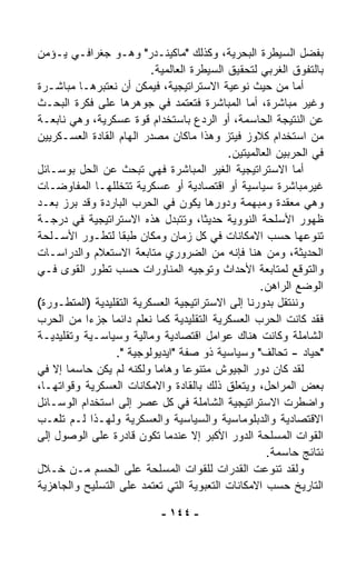 ‫ﺒﻔﻀل ﺍﻟﺴﻴﻁﺭﺓ ﺍﻟﺒﺤﺭﻴﺔ، ﻭﻜﺫﻟﻙ "ﻤﺎﻜﻴﻨـﺩﺭ" ﻭﻫـﻭ ﺠﻐﺭﺍﻓـﻲ ﻴـﺅﻤﻥ‬
                          ‫ﺒﺎﻟﺘﻔﻭﻕ ﺍﻟﻐﺭﺒﻲ ﻟﺘﺤﻘﻴﻕ ﺍﻟﺴﻴﻁﺭﺓ ﺍﻟﻌﺎﻟﻤﻴﺔ.‬
‫ﺃﻤﺎ ﻤﻥ ﺤﻴﺙ ﻨﻭﻋﻴﺔ ﺍﻻﺴﺘﺭﺍﺘﻴﺠﻴﺔ، ﻓﻴﻤﻜﻥ ﺃﻥ ﻨﻌﺘﺒﺭﻫـﺎ ﻤﺒﺎﺸـﺭﺓ‬
‫ﻭﻏﻴﺭ ﻤﺒﺎﺸﺭﺓ، ﺃﻤﺎ ﺍﻟﻤﺒﺎﺸﺭﺓ ﻓﺘﻌﺘﻤﺩ ﻓﻲ ﺠﻭﻫﺭﻫﺎ ﻋﻠﻰ ﻓﻜﺭﺓ ﺍﻟﺒﺤـﺙ‬
‫ﻋﻥ ﺍﻟﻨﺘﻴﺠﺔ ﺍﻟﺤﺎﺴﻤﺔ، ﺃﻭ ﺍﻟﺭﺩﻉ ﺒﺎﺴﺘﺨﺩﺍﻡ ﻗﻭﺓ ﻋﺴﻜﺭﻴﺔ، ﻭﻫﻲ ﻨﺎﺒﻌـﺔ‬
‫ﻤﻥ ﺍﺴﺘﺨﺩﺍﻡ ﻜﻼﻭﺯ ﻓﻴﺘﺯ ﻭﻫﺫﺍ ﻤﺎﻜﺎﻥ ﻤﺼﺩﺭ ﺍﻟﻬﺎﻡ ﺍﻟﻘﺎﺩﺓ ﺍﻟﻌﺴـﻜﺭﻴﻴﻥ‬
                                            ‫ﻓﻲ ﺍﻟﺤﺭﺒﻴﻥ ﺍﻟﻌﺎﻟﻤﻴﺘﻴﻥ.‬
‫ﺃﻤﺎ ﺍﻻﺴﺘﺭﺍﺘﻴﺠﻴﺔ ﺍﻟﻐﻴﺭ ﺍﻟﻤﺒﺎﺸﺭﺓ ﻓﻬﻲ ﺘﺒﺤﺙ ﻋﻥ ﺍﻟﺤل ﺒﻭﺴـﺎﺌل‬
‫ﻏﻴﺭﻤﺒﺎﺸﺭﺓ ﺴﻴﺎﺴﻴﺔ ﺃﻭ ﺍﻗﺘﺼﺎﺩﻴﺔ ﺃﻭ ﻋﺴﻜﺭﻴﺔ ﺘﺘﺨﻠﻠﻬـﺎ ﺍﻟﻤﻔﺎﻭﻀـﺎﺕ‬
‫ﻭﻫﻲ ﻤﻌﻘﺩﺓ ﻭﻤﺒﻬﻤﺔ ﻭﺩﻭﺭﻫﺎ ﻴﻜﻭﻥ ﻓﻲ ﺍﻟﺤﺭﺏ ﺍﻟﺒﺎﺭﺩﺓ ﻭﻗﺩ ﺒﺭﺯ ﺒﻌـﺩ‬
‫ﻅﻬﻭﺭ ﺍﻷﺴﻠﺤﺔ ﺍﻟﻨﻭﻭﻴﺔ ﺤﺩﻴﺜ ﹰ، ﻭﺘﺘﺒﺩل ﻫﺫﻩ ﺍﻻﺴﺘﺭﺍﺘﻴﺠﻴﺔ ﻓﻲ ﺩﺭﺠـﺔ‬
                                      ‫ﺎ‬
‫ﺘﻨﻭﻋﻬﺎ ﺤﺴﺏ ﺍﻻﻤﻜﺎﻨﺎﺕ ﻓﻲ ﻜل ﺯﻤﺎﻥ ﻭﻤﻜﺎﻥ ﻁﺒﻘﺎ ﻟﺘﻁـﻭﺭ ﺍﻷﺴـﻠﺤﺔ‬
                   ‫ﹰ‬
‫ﺍﻟﺤﺩﻴﺜﺔ، ﻭﻤﻥ ﻫﻨﺎ ﻓﺈﻨﻪ ﻤﻥ ﺍﻟﻀﺭﻭﺭﻱ ﻤﺘﺎﺒﻌﺔ ﺍﻻﺴﺘﻌﻼﻡ ﻭﺍﻟﺩﺭﺍﺴـﺎﺕ‬
‫ﻭﺍﻟﺘﻭﻗﻊ ﻟﻤﺘﺎﺒﻌﺔ ﺍﻷﺤﺩﺍﺙ ﻭﺘﻭﺠﻴﻪ ﺍﻟﻤﻨﺎﻭﺭﺍﺕ ﺤﺴﺏ ﺘﻁﻭﺭ ﺍﻟﻘﻭﻯ ﻓـﻲ‬
                                                    ‫ﺍﻟﻭﻀﻊ ﺍﻟﺭﺍﻫﻥ.‬
‫ﻭﻨﻨﺘﻘل ﺒﺩﻭﺭﻨﺎ ﺇﻟﻰ ﺍﻻﺴﺘﺭﺍﺘﻴﺠﻴﺔ ﺍﻟﻌﺴﻜﺭﻴﺔ ﺍﻟﺘﻘﻠﻴﺩﻴﺔ )ﺍﻟﻤﺘﻁـﻭﺭﺓ(‬
‫ﻓﻘﺩ ﻜﺎﻨﺕ ﺍﻟﺤﺭﺏ ﺍﻟﻌﺴﻜﺭﻴﺔ ﺍﻟﺘﻘﻠﻴﺩﻴﺔ ﻜﻤﺎ ﻨﻌﻠﻡ ﺩﺍﺌﻤﺎ ﺠﺯﺀﺍ ﻤﻥ ﺍﻟﺤﺭﺏ‬
          ‫ﹰ‬     ‫ﹰ‬
‫ﺍﻟﺸﺎﻤﻠﺔ ﻭﻜﺎﻨﺕ ﻫﻨﺎﻙ ﻋﻭﺍﻤل ﺍﻗﺘﺼﺎﺩﻴﺔ ﻭﻤﺎﻟﻴﺔ ﻭﺴﻴﺎﺴـﻴﺔ ﻭﺘﻘﻠﻴﺩﻴـﺔ‬
                  ‫"ﺤﻴﺎﺩ - ﺘﺤﺎﻟﻑ" ﻭﺴﻴﺎﺴﻴﺔ ﺫﻭ ﺼﻔﺔ "ﺍﻴﺩﻴﻭﻟﻭﺠﻴﺔ ".‬
‫ﻟﻘﺩ ﻜﺎﻥ ﺩﻭﺭ ﺍﻟﺠﻴﻭﺵ ﻤﺘﻨ ‪‬ﻋﺎ ﻭﻫﺎﻤﺎ ﻭﻟﻜﻨﻪ ﻟﻡ ﻴﻜﻥ ﺤﺎﺴﻤﺎ ﺇﻻ ﻓﻲ‬
      ‫ﹰ‬                    ‫ﹰ‬      ‫ﻭ ﹰ‬
‫ﺒﻌﺽ ﺍﻟﻤﺭﺍﺤل، ﻭﻴﺘﻌﻠﻕ ﺫﻟﻙ ﺒﺎﻟﻘﺎﺩﺓ ﻭﺍﻻﻤﻜﺎﻨﺎﺕ ﺍﻟﻌﺴﻜﺭﻴﺔ ﻭﻗﻭﺍﺘﻬـﺎ،‬
‫ﻭﺍﻀﻁﺭﺕ ﺍﻻﺴﺘﺭﺍﺘﻴﺠﻴﺔ ﺍﻟﺸﺎﻤﻠﺔ ﻓﻲ ﻜل ﻋﺼﺭ ﺇﻟﻰ ﺍﺴﺘﺨﺩﺍﻡ ﺍﻟﻭﺴـﺎﺌل‬
‫ﺍﻻﻗﺘﺼﺎﺩﻴﺔ ﻭﺍﻟﺩﺒﻠﻭﻤﺎﺴﻴﺔ ﻭﺍﻟﺴﻴﺎﺴﻴﺔ ﻭﺍﻟﻌﺴﻜﺭﻴﺔ ﻭﻟﻬـﺫﺍ ﻟـﻡ ﺘﻠﻌـﺏ‬
‫ﺍﻟﻘﻭﺍﺕ ﺍﻟﻤﺴﻠﺤﺔ ﺍﻟﺩﻭﺭ ﺍﻷﻜﺒﺭ ﺇﻻ ﻋﻨﺩﻤﺎ ﺘﻜﻭﻥ ﻗﺎﺩﺭﺓ ﻋﻠﻰ ﺍﻟﻭﺼﻭل ﺇﻟﻰ‬
                                                     ‫ﻨﺘﺎﺌﺞ ﺤﺎﺴﻤﺔ.‬
‫ﻭﻟﻘﺩ ﺘﻨ ‪‬ﻋﺕ ﺍﻟﻘﺩﺭﺍﺕ ﻟﻠﻘﻭﺍﺕ ﺍﻟﻤﺴﻠﺤﺔ ﻋﻠﻰ ﺍﻟﺤﺴﻡ ﻤـﻥ ﺨـﻼل‬ ‫ﻭ‬
‫ﺍﻟﺘﺎﺭﻴﺦ ﺤﺴﺏ ﺍﻻﻤﻜﺎﻨﺎﺕ ﺍﻟﺘﻌﺒﻭﻴﺔ ﺍﻟﺘﻲ ﺘﻌﺘﻤﺩ ﻋﻠﻰ ﺍﻟﺘﺴﻠﻴﺢ ﻭﺍﻟﺠﺎﻫﺯﻴﺔ‬

                            ‫- ٤٤١ -‬
 