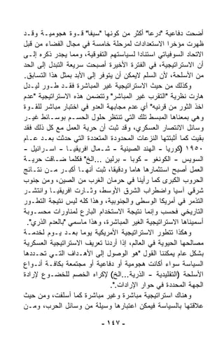 ‫ﺃﻀﺤﺕ ﺩﻓﺎﻋﻴﺔ "ﺩﺭﻋﺎ" ﺃﻜﺜﺭ ﻤﻥ ﻜﻭﻨﻬﺎ "ﺴﻴﻔﺎ" ﻗـﻭﺓ ﻫﺠﻭﻤﻴـﺔ ﻭﻗـﺩ‬
                       ‫ﹰ‬                     ‫ﹰ‬
‫ﻅﻬﺭﺕ ﻤﺅﺨﺭﺍ ﺍﻻﺴﺘﻌﺩﺍﺩﺍﺕ ﻟﻤﺭﺤﻠﺔ ﺨﺎﻤﺴﺔ ﻓﻲ ﻤﺠﺎل ﺍﻟﻔﻀﺎﺀ ﻤﻥ ﻗﺒل‬
                                                     ‫ﹰ‬
‫ﺍﻻﺘﺤﺎﺩ ﺍﻟﺴﻭﻓﻴﺎﺘﻲ ﺍﺴﺘﻨﺎﺩﺍ ﻟﺴﻴﺎﺴﺘﻬﻡ ﺍﻟﺘﻔﻭﻗﻴﺔ، ﻭﻤﻤﺎ ﻴﺠﺩﺭ ﺫﻜﺭﻩ ﺇﻟـﻰ‬
                                         ‫ﹰ‬
‫ﺃﻥ ﺍﻻﺴﺘﺭﺍﺘﻴﺠﻴﺔ، ﻓﻲ ﺍﻟﻔﺘﺭﺓ ﺍﻷﺨﻴﺭﺓ ﺃﺼﺒﺤﺕ ﺴﺭﻴﻌﺔ ﺍﻟﺘﺒﺩل ﺇﻟﻰ ﺍﻟﺤﺩ‬
‫ﻤﻥ ﺍﻷﺴﻠﺤﺔ، ﻷﻥ ﺍﻟﺴﻠﻡ ﻻﻴﻤﻜﻥ ﺃﻥ ﻴﺘﻭﻓﺭ ﺇﻟﻰ ﺍﻷﺒﺩ ﺒﻤﺜل ﻫﺫﺍ ﺍﻟﺘﺴﺎﺒﻕ.‬
‫ﻭﻜﺫﻟﻙ ﻤﻥ ﺤﻴﺙ ﺍﻻﺴﺘﺭﺍﺘﻴﺠﻴﺔ ﻏﻴﺭ ﺍﻟﻤﺒﺎﺸﺭﺓ ﻓﻘـﺩ ﻁـﻭﺭ ﻟﻴـﺩل‬
‫ﻫﺎﺭﺕ ﻨﻅﺭﻴﺔ "ﺍﻟﺘﻘﺭﺏ ﻏﻴﺭ ﺍﻟﻤﺒﺎﺸﺭ" ﻭﺘﺘﻀﻤﻥ ﻫﺫﻩ ﺍﻻﺴﺘﺭﺍﺘﻴﺠﻴﺔ "ﻋﺩﻡ‬
‫ﺍﺨﺫ ﺍﻟﺜﻭﺭ ﻤﻥ ﻗﺭﻨﻴﻪ" ﺃﻱ ﻋﺩﻡ ﻤﺠﺎﺒﻬﺔ ﺍﻟﻌﺩﻭ ﻓﻲ ﺍﺨﺘﺒﺎﺭ ﻤﺒﺎﺸﺭ ﻟﻠﻘـﻭﺓ‬
‫ﻭﻫﻲ ﺒﻤﻌﻨﺎﻫﺎ ﺍﻟﻤﺒ ‪‬ﻁ ﺘﻠﻙ ﺍﻟﺘﻲ ﺘﻨﺘﻅﺭ ﺤﻠﻭل ﺍﻟﺤﺴـﻡ ﺒﻭﺴـﺎﺌﻁ ﻏﻴـﺭ‬
                                               ‫ﺴ‬
‫ﻭﺴﺎﺌل ﺍﻻﻨﺘﺼﺎﺭ ﺍﻟﻌﺴﻜﺭﻱ، ﻭﻗﺩ ﺜﺒﺕ ﺃﻥ ﺤﺭﻴﺔ ﺍﻟﻌﻤل ﻤﻊ ﻜل ﺫﻟﻙ ﻓﻘﺩ‬
‫ﺒﻘﻴﺕ ﻜﻤﺎ ﺃﺜﺒﺘﺘﻬﺎ ﺍﻟﻨﺯﻋﺎﺕ ﺍﻟﻤﺤﺩﻭﺩﺓ ﺍﻟﻤﺘﻌﺩﺩﺓ ﺍﻟﺘﻲ ﺤﺩﺜﺕ ﺒﻌـﺩ ﻋـﺎﻡ‬
‫٠٥٩١ )ﻜﻭﺭﻴﺎ - ﺍﻟﻬﻨﺩ ﺍﻟﺼﻴﻨﻴﺔ - ﺸـﻤﺎل ﺍﻓﺭﻴﻘﻴـﺎ - ﺍﺴـﺭﺍﺌﻴل -‬
‫ﺍﻟﺴﻭﻴﺱ - ﺍﻟﻜﻭﻨﻐﻭ - ﻜﻭﺒﺎ - ﺒﺭﻟﻴﻥ ...ﺍﻟﺦ" ﻓﻜﻠﻤﺎ ﻀـﺎﻗﺕ ﺤﺭﻴـﺔ‬
‫ﺍﻟﻌﻤل ﺃﺼﺒﺢ ﺍﺴﺘﺜﻤﺎﺭﻫﺎ ﻫﺎﻤﺎ ﻭﺩﻗﻴﻘ ﹰ، ﺜﺒﺕ ﺃﻨﻬـﺎ ﺃﻜﺒـﺭ ﻤـﻥ ﻨﺘـﺎﺌﺞ‬
                               ‫ﺎ‬      ‫ﹰ‬
‫ﺍﻟﺤﺭﻭﺏ ﺍﻟﻜﺒﺭﻯ ﻜﻤﺎ ﺭﺃﻴﻨﺎ ﻓﻲ ﺤﺭﻤﺎﻥ ﺍﻟﻐﺭﺏ ﻤﻥ ﺍﻟﺼﻴﻥ، ﻭﻤﻥ ﺠﻨﻭﺏ‬
‫ﺸﺭﻗﻲ ﺁﺴﻴﺎ ﻭﺍﻀﻁﺭﺍﺏ ﺍﻟﺸﺭﻕ ﺍﻷﻭﺴﻁ، ﻭﺜـﺎﺭﺕ ﺍﻓﺭﻴﻘﻴـﺎ ﻭﺍﻨﺘﺸـﺭ‬
‫ﺍﻟﺘﺫﻤﺭ ﻓﻲ ﺃﻤﺭﻴﻜﺎ ﺍﻟﻭﺴﻁﻰ ﻭﺍﻟﺠﻨﻭﺒﻴﺔ، ﻭﻫﺫﺍ ﻜﻠﻪ ﻟﻴﺱ ﻨﺘﻴﺠﺔ ﺍﻟﺘﻁـﻭﺭ‬
‫ﺍﻟﺘﺎﺭﻴﺨﻲ ﻓﺤﺴﺏ ﻭﺇﻨﻤﺎ ﻨﺘﻴﺠﺔ ﺍﻻﺴﺘﺨﺩﺍﻡ ﺍﻟﺒﺎﺭﻉ ﻟﻤﻨﺎﻭﺭﺍﺕ ﻤﺤﺴـﻭﺒﺔ‬
 ‫ﺃﺴﻤﻴﻨﺎﻫﺎ ﺍﻻﺴﺘﺭﺍﺘﻴﺠﻴﺔ ﺍﻟﻐﻴﺭ ﺍﻟﻤﺒﺎﺸﺭﺓ، ﻭﻫﺫﺍ ﻤﺎﺴﻤﻲ "ﺒﺎﻟﻌﺩﻡ ﺍﻟﺫﺭﻱ".‬
‫ﻭﻫﻜﺫﺍ ﺘﺘﻁﻭﺭ ﺍﻻﺴﺘﺭﺍﺘﻴﺠﻴﺔ ﺍﻷﻤﺭﻴﻜﻴﺔ ﻴﻭﻤﺎ ﺒﻌـﺩ ﻴـﻭﻡ ﻟﺨﺩﻤـﺔ‬
                    ‫ﹰ‬
‫ﻤﺼﺎﻟﺤﻬﺎ ﺍﻟﺤﻴﻭﻴﺔ ﻓﻲ ﺍﻟﻌﺎﻟﻡ، ﺇﺫﺍ ﺃﺭﺩﻨﺎ ﺘﻌﺭﻴﻑ ﺍﻻﺴﺘﺭﺍﺘﻴﺠﻴﺔ ﺍﻟﻌﺴﻜﺭﻴﺔ‬
‫ﺒﺸﻜل ﻋﺎﻡ ﻴﻤﻜﻨﻨﺎ ﺍﻟﻘﻭل "ﻫﻭ ﺍﻟﻭﺼﻭل ﺇﻟﻰ ﺍﻷﻫـﺩﺍﻑ ﺍﻟﺘـﻲ ﺘﺤـﺩﺩﻫﺎ‬
‫ﺍﻟﺴﻴﺎﺴﺔ ﺴﻭﺍﺀ ﺃﻜﺎﻨﺕ ﻫﺠﻭﻤﻴﺔ ﺃﻭ ﺩﻓﺎﻋﻴﺔ ﺃﻭ ﻤﺠﺘﻤﻌﺔ ﺒﻜﺎﻓـﺔ ﺃﻨـﻭﺍﻉ‬
                                                   ‫‪‬‬
‫ﺍﻷﺴﻠﺤﺔ )ﺍﻟﺘﻘﻠﻴﺩﻴﺔ - ﺍﻟﺫﺭﻴﺔ...ﺍﻟﺦ( ﻹﻜﺭﺍﻩ ﺍﻟﺨﺼﻡ ﻟﻠﺨﻀـﻭﻉ ﻹﺭﺍﺩﺓ‬
                               ‫ﺍﻟﺠﻬﺔ ﺍﻟﻤﺤﺩﺩﺓ ﻓﻲ ﺤﻭﺍﺭ ﺍﻹﺭﺍﺩﺍﺕ.".‬
‫ﻭﻫﻨﺎﻙ ﺍﺴﺘﺭﺍﺘﻴﺠﻴﺔ ﻤﺒﺎﺸﺭﺓ ﻭﻏﻴﺭ ﻤﺒﺎﺸﺭﺓ ﻜﻤﺎ ﺃﺴﻠﻔﺕ، ﻭﻤﻥ ﺤﻴﺙ‬
‫ﻋﻼﻗﺘﻬﺎ ﺒﺎﻟﺴﻴﺎﺴﺔ ﻓﻴﻤﻜﻥ ﺍﻋﺘﺒﺎﺭﻫﺎ ﻭﺴﻴﻠﺔ ﻤﻥ ﻭﺴﺎﺌل ﺍﻟﺤﺭﺏ، ﻭﻤـﻥ‬

                           ‫- ٧٤١ -‬
 