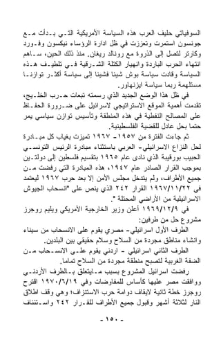 ‫ﺍﻟﺴﻭﻓﻴﺎﺘﻲ ﺤﻠﻴﻑ ﺍﻟﻌﺭﺏ ﻫﺫﻩ ﺍﻟﺴﻴﺎﺴﺔ ﺍﻷﻤﺭﻴﻜﻴﺔ ﺍﻟﺘـﻲ ﺒـﺩﺃﺕ ﻤـﻊ‬
‫ﺠﻭﻨﺴﻭﻥ ﺍﺴﺘﻤﺭﺕ ﻭﺘﻌﺯﺯﺕ ﻓﻲ ﻅل ﺍﺩﺍﺭﺓ ﺍﻟﺭﺅﺴﺎﺀ ﻨﻴﻜﺴﻭﻥ ﻭﻓـﻭﺭﺩ‬
‫ﻭﻜﺎﺭﺘﺭ ﻟﺘﺼل ﺇﻟﻰ ﺍﻟﺫﺭﻭﺓ ﻤﻊ ﺭﻭﻨﺎﻟﺩ ﺭﻴﻐﺎﻥ. ﻤﻨﺫ ﺫﻟﻙ ﺍﻟﺤﻴﻥ، ﺴـﺎﻫﻡ‬
‫ﺍﻨﺘﻬﺎﺀ ﺍﻟﺤﺭﺏ ﺍﻟﺒﺎﺭﺩﺓ ﻭﺍﻨﻬﻴﺎﺭ ﺍﻟﻜﺘﻠﺔ ﺍﻟﺸـﺭﻗﻴﺔ ﻓـﻲ ﺘﻠﻁﻴـﻑ ﻫـﺫﻩ‬
‫ﺍﻟﺴﻴﺎﺴﺔ ﻭﻗﺎﺩﺕ ﺴﻴﺎﺴﺔ ﺒﻭﺵ ﺸﻴﺌﺎ ﻓﺸﻴﺌﺎ ﺇﻟﻰ ﺴﻴﺎﺴﺔ ﺃﻜﺜـﺭ ﺘﻭﺍﺯﻨـﺎ‬
‫ﹰ‬                          ‫ﹰ‬   ‫ﹰ‬
                                  ‫ﻤﺴﺘﻠﻬﻤﺔ ﺭﺒﻤﺎ ﺴﻴﺎﺴﺔ ﺍﻴﺯﻨﻬﺎﻭﺭ.‬
‫ﻓﻲ ﻅل ﻫﺫﺍ ﺍﻟﻭﻀﻊ ﺍﻟﺠﺩﻴﺩ ﺍﻟﺫﻱ ﺭﺴﻤﺘﻪ ﺘﺒﻌﺎﺕ ﺤـﺭﺏ ﺍﻟﺨﻠـﻴﺞ،‬
‫ﺘﻘﺩﻤﺕ ﺃﻫﻤﻴﺔ ﺍﻟﻤﻭﻗﻊ ﺍﻻﺴﺘﺭﺍﺘﻴﺠﻲ ﻻﺴﺭﺍﺌﻴل ﻋﻠﻰ ﻀـﺭﻭﺭﺓ ﺍﻟﺤﻔـﺎﻅ‬
‫ﻋﻠﻰ ﺍﻟﻤﺼﺎﻟﺢ ﺍﻟﻨﻔﻁﻴﺔ ﻓﻲ ﻫﺫﻩ ﺍﻟﻤﻨﻁﻘﺔ ﻭﺘﺄﺴﻴﺱ ﺘﻭﺍﺯﻥ ﺴﻴﺎﺴﻲ ﻴﻤﺭ‬
                              ‫ﺤﺘﻤﺎ ﺒﺤل ﻋﺎﺩل ﻟﻠﻘﻀﻴﺔ ﺍﻟﻔﻠﺴﻁﻴﻨﻴﺔ.‬
                                                           ‫ﹰ‬
‫ﺜﻡ ﺠﺎﺀﺕ ﺍﻟﻔﺘﺭﺓ ﻤﻥ ٧٥٩١- ٧٦٩١ ﺘﻤﻴﺯﺕ ﺒﻐﻴﺎﺏ ﻜل ﻤﺒـﺎﺩﺭﺓ‬
‫ﻟﺤل ﺍﻟﻨﺯﺍﻉ ﺍﻻﺴﺭﺍﺌﻴﻠﻲ- ﺍﻟﻌﺭﺒﻲ ﺒﺎﺴﺘﺜﻨﺎﺀ ﻤﺒﺎﺩﺭﺓ ﺍﻟﺭﺌﻴﺱ ﺍﻟﺘﻭﻨﺴـﻲ‬
‫ﺍﻟﺤﺒﻴﺏ ﺒﻭﺭﻗﻴﺒﺔ ﺍﻟﺫﻱ ﻨﺎﺩﻯ ﻋﺎﻡ ٥٦٩١ ﺒﺘﻘﺴﻴﻡ ﻓﻠﺴﻁﻴﻥ ﺇﻟﻰ ﺩﻭﻟﺘـﻴﻥ‬
‫ﺒﻤﻭﺠﺏ ﺍﻟﻘﺭﺍﺭ ﺍﻟﺼﺎﺩﺭ ﻋﺎﻡ ٧٤٩١، ﻫﺫﻩ ﺍﻟﻤﺒﺎﺩﺭﺓ ﺍﻟﺘﻲ ﺭﻓﻀﺕ ﻤـﻥ‬
‫ﺠﻤﻴﻊ ﺍﻷﻁﺭﺍﻑ، ﻭﻟﻡ ﻴﺘﺩﺨل ﻤﺠﻠﺱ ﺍﻷﻤﻥ ﺇﻻ ﺒﻌﺩ ﺤﺭﺏ ٧٦٩١ ﻟﻴﻌﺘﻤﺩ‬
‫ﻓﻲ ٢٢/١١/٧٦٩١ ﺍﻟﻘﺭﺍﺭ ٢٤٢ ﺍﻟﺫﻱ ﻴﻨﺹ ﻋﻠﻰ "ﺍﻨﺴﺤﺎﺏ ﺍﻟﺠﻴﻭﺵ‬
                               ‫ﺍﻻﺴﺭﺍﺌﻴﻠﻴﺔ ﻤﻥ ﺍﻷﺭﺍﻀﻲ ﺍﻟﻤﺤﺘﻠﺔ ".‬
‫ﻓﻲ ٩/٢١/٩٦٩١ ﺃﻋﻠﻥ ﻭﺯﻴﺭ ﺍﻟﺨﺎﺭﺠﻴﺔ ﺍﻷﻤﺭﻴﻜﻲ ﻭﻴﻠﻴﻡ ﺭﻭﺠﺭﺯ‬
                                          ‫ﻤﺸﺭﻭﻉ ﺤل ﻤﻥ ﻁﺭﻓﻴﻥ:‬
‫ﺍﻟﻁﺭﻑ ﺍﻷﻭل ﺍﺴﺭﺍﺌﻴﻠﻲ- ﻤﺼﺭﻱ ﻴﻘﻭﻡ ﻋﻠﻰ ﺍﻻﻨﺴﺤﺎﺏ ﻤﻥ ﺴﻴﻨﺎﺀ‬
        ‫ﻭﺍﻨﺸﺎﺀ ﻤﻨﺎﻁﻕ ﻤﺠﺭﺩﺓ ﻤﻥ ﺍﻟﺴﻼﺡ ﻭﺴﻼﻡ ﺤﻘﻴﻘﻲ ﺒﻴﻥ ﺍﻟﺒﻠﺩﻴﻥ.‬
‫ﺍﻟﻁﺭﻑ ﺍﻟﺜﺎﻨﻲ ﺍﺴﺭﺍﺌﻴﻠﻲ - ﺍﺭﺩﻨﻲ ﻴﻘﻭﻡ ﻋﻠـﻰ ﺍﻻﻨﺴـﺤﺎﺏ ﻤـﻥ‬
              ‫ﺍﻟﻀﻔﺔ ﺍﻟﻐﺭﺒﻴﺔ ﻟﺘﺼﺒﺢ ﻤﻨﻁﻘﺔ ﻤﺠﺭﺩﺓ ﻤﻥ ﺍﻟﺴﻼﺡ ﺘﻤﺎﻤﺎ.‬
               ‫ﹰ‬
‫ﺭﻓﻀﺕ ﺍﺴﺭﺍﺌﻴل ﺍﻟﻤﺸﺭﻭﻉ ﺒﺴﺒﺏ ﻤـﺎﻴﺘﻌﻠﻕ ﺒـﺎﻟﻁﺭﻑ ﺍﻷﺭﺩﻨـﻲ‬
‫ﻭﻭﺍﻓﻘﺕ ﻤﺼﺭ ﻋﻠﻴﻬﺎ ﻜﺄﺴﺎﺱ ﻟﻠﻤﻔﺎﻭﻀﺎﺕ ﻭﻓﻲ ٩١/٦/٠٧٩١ ﺍﻗﺘﺭﺡ‬
‫ﺭﻭﺠﺭﺯ ﺨﻁﺔ ﺜﺎﻨﻴﺔ ﻻﻴﻘﺎﻑ ﺩﻭﺍﻤﺔ ﺤﺭﺏ ﺍﻻﺴﺘﻨﺯﺍﻑ؛ ﻭﻫﻲ ﻭﻗﻑ ﺍﻁﻼﻕ‬
‫ﺍﻟﻨﺎﺭ ﻟﺜﻼﺜﺔ ﺃﺸﻬﺭ ﻭﻗﺒﻭل ﺠﻤﻴﻊ ﺍﻷﻁﺭﺍﻑ ﻟﻠﻘـﺭﺍﺭ ٢٤٢ ﻭﺍﺴـﺘﺌﻨﺎﻑ‬

                          ‫- ٠٥١ -‬
 