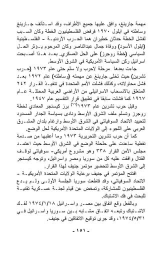 ‫ﻤﻬﻤﺔ ﺠﺎﺭﻴﻨﻎ، ﻭﺍﻓﻕ ﻋﻠﻴﻬﺎ ﺠﻤﻴﻊ ﺍﻷﻁﺭﺍﻑ، ﻭﻗﺩ ﺍﺴـﺘﺄﻨﻑ ﺠـﺎﺭﻴﻨﻎ‬
‫ﻭﺴﺎﻁﺘﻪ ﻓﻲ ﺍﻴﻠﻭل ٠٧٩١ ﻓﺭﻓﺽ ﺍﻟﻔﻠﺴﻁﻴﻨﻴﻭﻥ ﺍﻟﺨﻁﺔ ﻭﻜﺎﻥ ﺍﻟﺴـﺒﺏ‬
‫ﻟﻔﺸل ﺍﻟﺨﻁﺔ ﺤﺩﺜﺎﻥ ﺨﻁﻴﺭﺍﻥ ﻫﻤﺎ ﺍﻟﺤـﺭﺏ ﺍﻷﺭﺩﻨﻴـﺔ - ﺍﻟﻔﻠﺴـﻁﻴﻨﻴﺔ‬
‫)ﺍﻴﻠﻭل ﺍﻷﺴﻭﺩ( ﻭﻭﻓﺎﺓ ﺠﻤﺎل ﻋﺒﺩﺍﻟﻨﺎﺼﺭ ﻭﻜﺎﻥ ﺍﻟﻤﺭﺤﻭﻡ ﻴـﺅﺜﺭ ﺍﻟﺤـل‬
‫ﺍﻟﺴﻴﺎﺴﻲ )ﺨﻁﺔ ﺭﻭﺠﺭﺯ( ﻋﻠﻰ ﺍﻟﺤل ﺍﻟﻌﺴﻜﺭﻱ. ﺒﻌـﺩ ﻫـﺫﺍ ﺃﺼـﺒﺤﺕ‬
               ‫ﺍﺴﺭﺍﺌﻴل ﺭﻜﻥ ﺍﻟﺴﻴﺎﺴﺔ ﺍﻷﻤﺭﻴﻜﻴﺔ ﻓﻲ ﺍﻟﺸﺭﻕ ﺍﻷﻭﺴﻁ.‬
‫ﺠﺎﺀﺕ ﺒﻌﺩﻫﺎ ﻤﺭﺤﻠﺔ ﻻﺤﺭﺏ ﻭﻻ ﺴﻠﻡ ﺤﺘﻰ ﻋﺎﻡ ٣٧٩١ )ﺤـﺭﺏ‬
‫ﺘﺸﺭﻴﻥ( ﺤﻴﺙ ﺘﺨﹼﻰ ﺠﺎﺭﻴﻨﻎ ﻋﻥ ﻤﻬﻤﺘﻪ )ﻭﺴﺎﻁﺘﻪ( ﻋﺎﻡ ٢٧٩١ ﺒﻌـﺩ‬
                                               ‫ﻠ‬
‫ﻓﺸل ﻤﺤﺎﻭﻻﺘﻪ، ﻭﻜﺫﻟﻙ ﻓﺸﻠﺕ ﺍﻷﻤﻡ ﺍﻟﻤﺘﺤﺩﺓ ﻓﻲ ﺘﻨﻔﻴـﺫ ﺍﻟﻘـﺭﺍﺭ ٢٤٢‬
‫ﺍﻟﻤﺘﻌﻠﻕ ﺒﺎﻻﻨﺴﺤﺎﺏ ﺍﻻﺴﺭﺍﺌﻴﻠﻲ ﻤﻥ ﺍﻷﺭﺍﻀﻲ ﺍﻟﻌﺭﺒﻴﺔ ﺍﻟﻤﺤﺘﻠـﺔ ﻋـﺎﻡ‬
       ‫٧٦٩١ ﻜﻤﺎ ﻓﺸﻠﺕ ﺴﺎﺒﻘﺎ ﻓﻲ ﺘﻁﺒﻴﻕ ﻗﺭﺍﺭ ﺍﻟﺘﻘﺴﻴﻡ ﻋﺎﻡ ٧٤٩١.‬
                                         ‫ﹰ‬
                           ‫)٦٦(‬
‫ﺒﺭﺯ ﻜﻴﺴﻨﺠﺭ ﺍﻟﻤﻌﺎﺩﻱ ﻟﺨﻁﺔ‬         ‫ﻭﻗﺒل ﺤﺭﺏ ﺘﺸﺭﻴﻥ ﻋﺎﻡ ٣٧٩١‬
‫ﺭﻭﺠﺭﺯ ﻭﺘﺴﹼﻡ ﻤﻠﻑ ﺍﻟﺸﺭﻕ ﺍﻷﻭﺴﻁ ﻭﻨﺎﺩﻯ ﺒﺴﻴﺎﺴﺔ ﺍﻟﺠﺩﺍﺭ ﺍﻟﻤﺴﺩﻭﺩ‬
                                                     ‫ﻠ‬
‫ﻟﺘﺤﻴﻴﺩ ﺍﻻﺘﺤﺎﺩ ﺍﻟﺴﻭﻓﻴﺎﺘﻲ ﻓﻲ ﺍﻟﺸﺭﻕ ﺍﻷﻭﺴﻁ ﻭﺍﺭﻏﺎﻡ ﺒﻠﺩﺍﻥ ﺍﻟﻤﺸـﺭﻕ‬
     ‫ﺍﻟﻌﺭﺒﻲ ﻋﻠﻰ ﺍﻟﻠﺠﻭﺀ ﺇﻟﻰ ﺍﻟﻭﻻﻴﺎﺕ ﺍﻟﻤﺘﺤﺩﺓ ﺍﻷﻤﺭﻴﻜﻴﺔ ﻟﺤل ﺍﻟﻭﻀﻊ.‬
‫ﻜﻤﺎ ﺃﻥ ﺤﺭﺏ ﺘﺸﺭﻴﻥ ﺍﻟﺘﺤﺭﻴﺭﻴﺔ ٣٧٩١ ﻭﻤﺎ ﺃﻋﻘﺒﻬﺎ ﻤﻥ ﺼـﺩﻤﺔ‬
‫ﻨﻔﻁﻴﺔ ﺴﺎﻋﺩﺕ ﻋﻠﻰ ﺤﻠﺤﻠﺔ ﺍﻟﻭﻀﻊ ﻓﻲ ﺍﻟﺸﺭﻕ ﺍﻷﻭﺴﻁ ﺤﻴﺙ ﺍﻋﺘﻤـﺩ‬
‫ﻤﺠﻠﺱ ﺍﻷﻤﻥ ﺍﻟﻘﺭﺍﺭ ٨٣٣ ﻭﻫﻭ ﻤﺸﺭﻭﻉ ﺃﻤﺭﻴﻜﻲ- ﺴﻭﻓﻴﺎﺘﻲ ﻟﻭﻗـﻑ‬
‫ﺍﻟﻘﺘﺎل ﻭﺍﻓﻘﺕ ﻋﻠﻴﻪ ﻜل ﻤﻥ ﺴﻭﺭﻴﺎ ﻭﻤﺼﺭ ﻭﺍﺴﺭﺍﺌﻴل، ﻭﺘﻭﺠﻪ ﻜﻴﺴﻨﺠﺭ‬
             ‫ﺇﻟﻰ ﺍﻟﺸﺭﻕ ﺍﻷﻭﺴﻁ ﻟﺘﺤﻀﻴﺭ ﻤﺅﺘﻤﺭ ﺠﻨﻴﻑ ﻟﻬﺫﺍ ﺍﻟﻘﺭﺍﺭ.‬
‫ﺍﻓﺘﺘﺢ ﺍﻟﻤﺅﺘﻤﺭ ﻓﻲ ﺠﻨﻴﻑ ﺒﺭﻋﺎﻴﺔ ﺍﻟﻭﻻﻴﺎﺕ ﺍﻟﻤﺘﺤﺩﺓ ﺍﻷﻤﺭﻴﻜﻴـﺔ -‬
‫ﺍﻻﺘﺤﺎﺩ ﺍﻟﺴﻭﻓﻴﺎﺘﻲ، ﻭﻗﺩ ﻗﺎﻁﻌﺕ ﺴﻭﺭﻴﺎ ﺍﻟﺠﻠﺴﺔ ﺍﻷﻭﻟـﻰ ﻭﻟـﻡ ﻴـﺩﻉ‬
‫ﺍﻟﻔﻠﺴﻁﻴﻨﻴﻭﻥ ﻟﻠﻤﺸﺎﺭﻜﺔ، ﻭﺘﻤ ﹼﺽ ﻋﻥ ﻗﻴﺎﻡ ﻟﺠﻨـﺔ ﻋﺴـﻜﺭﻴﺔ ﺘﻘﻨﻴـﺔ‬
                                    ‫ﺨ‬
                                          ‫ﻟﻠﺒﺤﺙ ﻓﻲ ﻓﻙ ﺍﻻﺸﺘﺒﺎﻙ.‬
‫ﻭﺒﺎﻟﻔﻌل ﻭ ﹼﻊ ﺍﺘﻔﺎﻕ ﺒﻴﻥ ﻤﺼـﺭ ﻭﺍﺴـﺭﺍﺌﻴل ٨١/١/٤٧٩١ ﻟﻔـﻙ‬
                                                  ‫‪‬ﻗ‬
‫ﺍﻻﺸـﺘﺒﺎﻙ ﻭﺘﺒﻌـﻪ ﺍﺘﻔـﺎﻕ ﻤﺸـﺎﺒﻪ ﺒـﻴﻥ ﺴـﻭﺭﻴﺎ ﻭﺍﺴـﺭﺍﺌﻴل ﻓـﻲ‬
  ‫ـ‬       ‫ـ‬          ‫ـ‬      ‫ـ‬     ‫ـ‬     ‫ـ‬       ‫ـ‬        ‫ـ‬
               ‫١٣/٥/٤٧٩١، ﻭﻗﺩ ﺠﺭﻯ ﺘﻭﻗﻴﻊ ﺍﻻﺘﻔﺎﻗﻴﻥ ﻓﻲ ﺠﻨﻴﻑ.‬

                          ‫- ١٥١ -‬
 