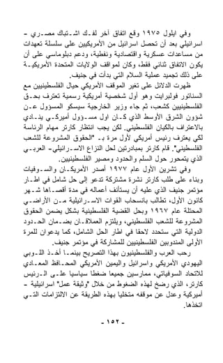 ‫ﻭﻓﻲ ﺍﻴﻠﻭل ٥٧٩١ ﻭ ﹼﻊ ﺍﺘﻔﺎﻕ ﺁﺨﺭ ﻟﻔـﻙ ﺍﺸـﺘﺒﺎﻙ ﻤﺼـﺭﻱ -‬
                                      ‫‪‬ﻗ‬
‫ﺍﺴﺭﺍﺌﻴﻠﻲ ﺒﻌﺩ ﺃﻥ ﺘﺤﺼل ﺍﺴﺭﺍﺌﻴل ﻤﻥ ﺍﻷﻤﺭﻴﻜﻴﻴﻥ ﻋﻠﻰ ﺴﻠﺴﻠﺔ ﺘﻌﻬﺩﺍﺕ‬
‫ﻤﻥ ﻤﺴﺎﻋﺩﺍﺕ ﻋﺴﻜﺭﻴﺔ ﻭﺍﻗﺘﺼﺎﺩﻴﺔ ﻭﻨﻔﻁﻴﺔ، ﻭﺩﻋﻡ ﺩﺒﻠﻭﻤﺎﺴﻲ ﻋﻠﻰ ﺃﻥ‬
‫ﻴﻜﻭﻥ ﺍﻻﺘﻔﺎﻕ ﺜﻨﺎﺌﻲ ﻓﻘﻁ، ﻭﻜﺎﻥ ﻟﻤﻭﺍﻗﻑ ﺍﻟﻭﻻﻴﺎﺕ ﺍﻟﻤﺘﺤﺩﺓ ﺍﻷﻤﺭﻴﻜﻴـﺔ‬
                 ‫ﻋﻠﻰ ﺫﻟﻙ ﺘﺠﻤﻴﺩ ﻋﻤﻠﻴﺔ ﺍﻟﺴﻼﻡ ﺍﻟﺘﻲ ﺒﺩﺃﺕ ﻓﻲ ﺠﻨﻴﻑ.‬
‫ﻅﻬﺭﺕ ﺍﻟﺩﻻﺌل ﻋﻠﻰ ﺘﻐﻴﺭ ﺍﻟﻤﻭﻗﻑ ﺍﻷﻤﺭﻴﻜﻲ ﺤﻴﺎل ﺍﻟﻔﻠﺴﻁﻴﻨﻴﻴﻥ ﻤﻊ‬
‫ﺍﻟﺴﻨﺎﺘﻭﺭ ﻓﻭﻟﺒﺭﺍﻴﺕ ﻭﻫﻭ ﺃﻭل ﺸﺨﺼﻴﺔ ﺃﻤﺭﻴﻜﻴﺔ ﺭﺴﻤﻴﺔ ﺘﻌﺘﺭﻑ ﺒﺤـﻕ‬
‫ﺍﻟﻔﻠﺴﻁﻴﻨﻴﻴﻥ ﻜﺸﻌﺏ، ﺜﻡ ﺠﺎﺀ ﻭﺯﻴﺭ ﺍﻟﺨﺎﺭﺠﻴﺔ ﺴﻴﺴﻜﻭ ﺍﻟﻤﺴﺅﻭل ﻋـﻥ‬
‫ﺸﺅﻭﻥ ﺍﻟﺸﺭﻕ ﺍﻷﻭﺴﻁ ﺍﻟﺫﻱ ﻜـﺎﻥ ﺍﻭل ﻤﺴـﺅﻭل ﺃﻤﻴﺭﻜـﻲ ﻴﻨـﺎﺩﻱ‬
‫ﺒﺎﻻﻋﺘﺭﺍﻑ ﺒﺎﻟﻜﻴﺎﻥ ﺍﻟﻔﻠﺴﻁﻴﻨﻲ. ﻟﻜﻥ ﻴﺠﺏ ﺍﻨﺘﻅﺎﺭ ﻜﺎﺭﺘﺭ ﻤﻬﺎﻡ ﺍﻟﺭﺌﺎﺴﺔ‬
‫ﻟﻜﻲ ﻴﻌﺘﺭﻑ ﺭﺌﻴﺱ ﺃﻤﺭﻴﻜﻲ ﻷﻭل ﻤﺭﺓ ﺒـ "ﺍﻟﺤﻘﻭﻕ ﺍﻟﻤﺸﺭﻭﻋﺔ ﻟﻠﺸﻌﺏ‬
‫ﺍﻟﻔﻠﺴﻁﻴﻨﻲ". ﻗﺎﻡ ﻜﺎﺭﺘﺭ ﺒﻤﺒﺎﺩﺭﺘﻴﻥ ﻟﺤل ﺍﻟﻨﺯﺍﻉ ﺍﻻﺴـﺭﺍﺌﻴﻠﻲ- ﺍﻟﻌﺭﺒـﻲ‬
             ‫ﺍﻟﺫﻱ ﻴﺘﻤﺤﻭﺭ ﺤﻭل ﺍﻟﺴﻠﻡ ﻭﺍﻟﺤﺩﻭﺩ ﻭﻤﺼﻴﺭ ﺍﻟﻔﻠﺴﻁﻴﻨﻴﻴﻥ.‬
‫ﻭﻓﻲ ﺘﺸﺭﻴﻥ ﺍﻷﻭل ﻋﺎﻡ ٧٧٩١ ﺃﺼﺩﺭ ﺍﻷﻤﺭﻴﻜـﺎﻥ ﻭﺍﻟﺴـﻭﻓﻴﺎﺕ‬
‫ﻭﺒﻨﺎﺀ ﻋﻠﻰ ﻁﻠﺏ ﻜﺎﺭﺘﺭ ﻨﺸﺭﺓ ﻤﺸﺘﺭﻜﺔ ﺘﺩﻋﻭ ﺇﻟﻰ ﺤل ﺸﺎﻤل ﻓﻲ ﺍﻁـﺎﺭ‬‫‪‬‬
‫ﻤﺅﺘﻤﺭ ﺠﻨﻴﻑ ﺍﻟﺫﻱ ﻋﻠﻴﻪ ﺃﻥ ﻴﺴﺘﺄﻨﻑ ﺃﻋﻤﺎﻟﻪ ﻓﻲ ﻤﺩﺓ ﺃﻗﺼـﺎﻫﺎ ﺸـﻬﺭ‬
‫ﻜﺎﻨﻭﻥ ﺍﻷﻭل، ﺘﻁﺎﻟﺏ ﺒﺎﻨﺴﺤﺎﺏ ﺍﻟﻘﻭﺍﺕ ﺍﻻﺴـﺭﺍﺌﻴﻠﻴﺔ ﻤـﻥ ﺍﻷﺭﺍﻀـﻲ‬
‫ﺍﻟﻤﺤﺘﻠﺔ ﻋﺎﻡ ٧٦٩١ ﻭﺒﺤل ﺍﻟﻘﻀﻴﺔ ﺍﻟﻔﻠﺴﻁﻴﻨﻴﺔ ﺒﺸﻜل ﻴﻀﻤﻥ ﺍﻟﺤﻘﻭﻕ‬
‫ﺍﻟﻤﺸﺭﻭﻋﺔ ﻟﻠﺸﻌﺏ ﺍﻟﻔﻠﺴﻁﻴﻨﻲ، ﻭﻴﻠﺘﺯﻡ ﺍﻟﻌﻤﻼﻗـﺎﻥ ﺒﻀـﻤﺎﻥ ﺍﻟﺤـﺩﻭﺩ‬
‫ﺍﻟﺩﻭﻟﻴﺔ ﺍﻟﺘﻲ ﺴﺘﺤﺩﺩ ﻻﺤﻘﺎ ﻓﻲ ﺍﻁﺎﺭ ﺍﻟﺤل ﺍﻟﺸﺎﻤل، ﻜﻤﺎ ﻴﺩﻋﻭﺍﻥ ﻟﻠﻤﺭﺓ‬
                                       ‫ﹰ‬
          ‫ﺍﻷﻭﻟﻰ ﺍﻟﻤﻨﺩﻭﺒﻴﻥ ﺍﻟﻔﻠﺴﻁﻴﻨﻴﻴﻥ ﻟﻠﻤﺸﺎﺭﻜﺔ ﻓﻲ ﻤﺅﺘﻤﺭ ﺠﻨﻴﻑ.‬
‫ﺭ ‪‬ﺏ ﺍﻟﻌﺭﺏ ﻭﺍﻟﻔﻠﺴﻁﻴﻨﻴﻭﻥ ﺒﻬﺫﺍ ﺍﻟﺘﺼﺭﻴﺢ ﺒﻴﻨﻤـﺎ ﺃﺨـﺫ ﺍﻟﻠـﻭﺒﻲ‬
                                                       ‫ﺤ‬
‫ﺍﻟﻴﻬﻭﺩﻱ ﺍﻷﻤﺭﻴﻜﻲ ﻭﺍﺴﺭﺍﺌﻴل ﻭﺍﻟﻴﻤﻴﻥ ﺍﻷﻤﺭﻴﻜﻲ ﺍﻟﻤﺤـﺎﻓﻅ ﺍﻟﻤﻌـﺎﺩﻱ‬
‫ﻟﻼﺘﺤﺎﺩ ﺍﻟﺴﻭﻓﻴﺎﺘﻲ، ﻤﻤﺎﺭﺴﻴﻥ ﺠﻤﻴﻌﺎ ﻀﻐﻁﺎ ﺴﻴﺎﺴﻴﺎ ﻋﻠـﻰ ﺍﻟـﺭﺌﻴﺱ‬
                 ‫ﹰ‬      ‫ﹰ‬     ‫ﹰ‬
‫ﻜﺎﺭﺘﺭ، ﺍﻟﺫﻱ ﺭﻀﺦ ﻟﻬﺫﻩ ﺍﻟﻀﻐﻭﻁ ﻤﻥ ﺨﻼل "ﻭﺜﻴﻘﺔ ﻋﻤل" ﺍﺴﺭﺍﺌﻴﻠﻴﺔ -‬
‫ﺃﻤﻴﺭﻜﻴﺔ ﻭﻋﺩل ﻋﻥ ﻤﻭﻗﻔﻪ ﻤﺘﺨﻠﻴﺎ ﺒﻬﺫﻩ ﺍﻟﻁﺭﻴﻘﺔ ﻋﻥ ﺍﻻﻟﺘﺯﺍﻤﺎﺕ ﺍﻟﺘـﻲ‬
                                 ‫ﹰ‬
                                                       ‫ﺍﺘﺨﺫﻫﺎ.‬

                          ‫- ٢٥١ -‬
 