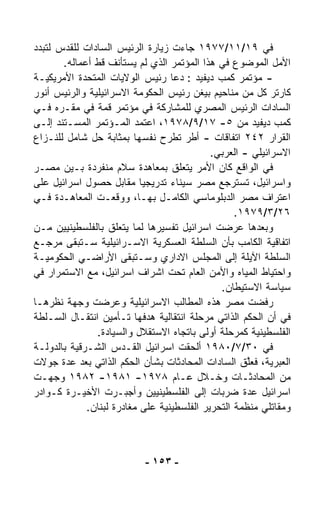 ‫ﻓﻲ ٩١/١١/٧٧٩١ ﺠﺎﺀﺕ ﺯﻴﺎﺭﺓ ﺍﻟﺭﺌﻴﺱ ﺍﻟﺴﺎﺩﺍﺕ ﻟﻠﻘﺩﺱ ﻟﺘﺒﺩﺩ‬
       ‫ﺍﻷﻤل ﺍﻟﻤﻭﻀﻭﻉ ﻓﻲ ﻫﺫﺍ ﺍﻟﻤﺅﺘﻤﺭ ﺍﻟﺫﻱ ﻟﻡ ﻴﺴﺘﺄﻨﻑ ﻗﻁ ﺃﻋﻤﺎﻟﻪ.‬
‫- ﻤﺅﺘﻤﺭ ﻜﻤﺏ ﺩﻴﻔﻴﺩ : ﺩﻋﺎ ﺭﺌﻴﺱ ﺍﻟﻭﻻﻴﺎﺕ ﺍﻟﻤﺘﺤﺩﺓ ﺍﻷﻤﺭﻴﻜﻴـﺔ‬
‫ﻜﺎﺭﺘﺭ ﻜل ﻤﻥ ﻤﻨﺎﺤﻴﻡ ﺒﻴﻐﻥ ﺭﺌﻴﺱ ﺍﻟﺤﻜﻭﻤﺔ ﺍﻻﺴﺭﺍﺌﻴﻠﻴﺔ ﻭﺍﻟﺭﺌﻴﺱ ﺃﻨﻭﺭ‬
‫ﺍﻟﺴﺎﺩﺍﺕ ﺍﻟﺭﺌﻴﺱ ﺍﻟﻤﺼﺭﻱ ﻟﻠﻤﺸﺎﺭﻜﺔ ﻓﻲ ﻤﺅﺘﻤﺭ ﻗﻤﺔ ﻓﻲ ﻤﻘـﺭﻩ ﻓـﻲ‬
‫ﻜﻤﺏ ﺩﻴﻔﻴﺩ ﻤﻥ ٥- ٧١/٩/٨٧٩١، ﺍﻋﺘﻤﺩ ﺍﻟﻤـﺅﺘﻤﺭ ﺍﻟﻤﺴـﺘﻨﺩ ﺇﻟـﻰ‬
‫ﺍﻟﻘﺭﺍﺭ ٢٤٢ ﺍﺘﻔﺎﻗﺎﺕ - ﺃﻁﺭ ﺘﻁﺭﺡ ﻨﻔﺴﻬﺎ ﺒﻤﺜﺎﺒﺔ ﺤل ﺸﺎﻤل ﻟﻠﻨـﺯﺍﻉ‬
                                            ‫ﺍﻻﺴﺭﺍﺌﻴﻠﻲ - ﺍﻟﻌﺭﺒﻲ.‬
‫ﻓﻲ ﺍﻟﻭﺍﻗﻊ ﻜﺎﻥ ﺍﻷﻤﺭ ﻴﺘﻌﹼﻕ ﺒﻤﻌﺎﻫﺩﺓ ﺴﻼﻡ ﻤﻨﻔﺭﺩﺓ ﺒـﻴﻥ ﻤﺼـﺭ‬
                                    ‫ﻠ‬
‫ﻭﺍﺴﺭﺍﺌﻴل، ﺘﺴﺘﺭﺠﻊ ﻤﺼﺭ ﺴﻴﻨﺎﺀ ﺘﺩﺭﻴﺠﻴﺎ ﻤﻘﺎﺒل ﺤﺼﻭل ﺍﺴﺭﺍﺌﻴل ﻋﻠﻰ‬
                           ‫ﹰ‬
‫ﺍﻋﺘﺭﺍﻑ ﻤﺼﺭ ﺍﻟﺩﺒﻠﻭﻤﺎﺴﻲ ﺍﻟﻜﺎﻤـل ﺒﻬـﺎ، ﻭﻭ ﹼﻌـﺕ ﺍﻟﻤﻌﺎﻫـﺩﺓ ﻓـﻲ‬
                     ‫ﻗ‬
                                                  ‫٦٢/٣/٩٧٩١.‬
‫ﻭﺒﻌﺩﻫﺎ ﻋﺭﻀﺕ ﺍﺴﺭﺍﺌﻴل ﺘﻔﺴﻴﺭﻫﺎ ﻟﻤﺎ ﻴﺘﻌﻠﻕ ﺒﺎﻟﻔﻠﺴﻁﻴﻨﻴﻴﻥ ﻤـﻥ‬
‫ﺍﺘﻔﺎﻗﻴﺔ ﺍﻟﻜﺎﻤﺏ ﺒﺄﻥ ﺍﻟﺴﻠﻁﺔ ﺍﻟﻌﺴﻜﺭﻴﺔ ﺍﻻﺴـﺭﺍﺌﻴﻠﻴﺔ ﺴـﺘﺒﻘﻰ ﻤﺭﺠـﻊ‬
‫ﺍﻟﺴﻠﻁﺔ ﺍﻵﻴﻠﺔ ﺇﻟﻰ ﺍﻟﻤﺠﻠﺱ ﺍﻻﺩﺍﺭﻱ ﻭﺴـﺘﺒﻘﻰ ﺍﻷﺭﺍﻀـﻲ ﺍﻟﺤﻜﻭﻤﻴـﺔ‬
‫ﻭﺍﺤﺘﻴﺎﻁ ﺍﻟﻤﻴﺎﻩ ﻭﺍﻷﻤﻥ ﺍﻟﻌﺎﻡ ﺘﺤﺕ ﺍﺸﺭﺍﻑ ﺍﺴﺭﺍﺌﻴل، ﻤﻊ ﺍﻻﺴﺘﻤﺭﺍﺭ ﻓﻲ‬
                                              ‫ﺴﻴﺎﺴﺔ ﺍﻻﺴﺘﻴﻁﺎﻥ.‬
‫ﺭﻓﻀﺕ ﻤﺼﺭ ﻫﺫﻩ ﺍﻟﻤﻁﺎﻟﺏ ﺍﻻﺴﺭﺍﺌﻴﻠﻴﺔ ﻭﻋﺭﻀﺕ ﻭﺠﻬﺔ ﻨﻅﺭﻫـﺎ‬
‫ﻓﻲ ﺃﻥ ﺍﻟﺤﻜﻡ ﺍﻟﺫﺍﺘﻲ ﻤﺭﺤﻠﺔ ﺍﻨﺘﻘﺎﻟﻴﺔ ﻫﺩﻓﻬﺎ ﺘـﺄﻤﻴﻥ ﺍﻨﺘﻘـﺎل ﺍﻟﺴـﻠﻁﺔ‬
               ‫ﺍﻟﻔﻠﺴﻁﻴﻨﻴﺔ ﻜﻤﺭﺤﻠﺔ ﺃﻭﻟﻰ ﺒﺎﺘﺠﺎﻩ ﺍﻻﺴﺘﻘﻼل ﻭﺍﻟﺴﻴﺎﺩﺓ.‬
‫ﻓﻲ ٠٣/٧/٠٨٩١ ﺃﻟﺤﻘﺕ ﺍﺴﺭﺍﺌﻴل ﺍﻟﻘـﺩﺱ ﺍﻟﺸـﺭﻗﻴﺔ ﺒﺎﻟﺩﻭﻟـﺔ‬
‫ﺍﻟﻌﺒﺭﻴﺔ، ﻓﻌﱠﻕ ﺍﻟﺴﺎﺩﺍﺕ ﺍﻟﻤﺤﺎﺩﺜﺎﺕ ﺒﺸﺄﻥ ﺍﻟﺤﻜﻡ ﺍﻟﺫﺍﺘﻲ ﺒﻌﺩ ﻋﺩﺓ ﺠﻭﻻﺕ‬
                                                     ‫ﻠ‬
‫ﻤﻥ ﺍﻟﻤﺤﺎﺩﺜـﺎﺕ ﻭﺨـﻼل ﻋـﺎﻡ ٨٧٩١- ١٨٩١- ٢٨٩١ ﻭﺠﻬـﺕ‬
‫ﺍﺴﺭﺍﺌﻴل ﻋﺩﺓ ﻀﺭﺒﺎﺕ ﺇﻟﻰ ﺍﻟﻔﻠﺴﻁﻴﻨﻴﻴﻥ ﻭﺃﺠﺒـﺭﺕ ﺍﻷﺨﻴـﺭﺓ ﻜـﻭﺍﺩﺭ‬
             ‫ﻭﻤﻘﺎﺘﻠﻲ ﻤﻨﻅﻤﺔ ﺍﻟﺘﺤﺭﻴﺭ ﺍﻟﻔﻠﺴﻁﻴﻨﻴﺔ ﻋﻠﻰ ﻤﻐﺎﺩﺭﺓ ﻟﺒﻨﺎﻥ.‬



                           ‫- ٣٥١ -‬
 