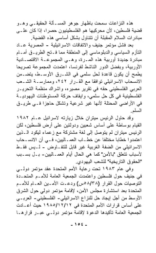 ‫ﻫﺫﻩ ﺍﻟﻨﺯﺍﻋﺎﺕ ﺴﻤﺤﺕ ﺒﺎﻅﻬﺎﺭ ﺠﻭﻫﺭ ﺍﻟﻤﺴـﺄﻟﺔ ﺍﻟﺤﻘﻴﻘـﻲ ﻭﻫـﻭ‬
‫ﻗﻀﻴﺔ ﻓﻠﺴﻁﻴﻥ، ﻷﻥ ﻤﺤ ‪‬ﻜﻴﻬﺎ ﻫﻡ ﺍﻟﻔﻠﺴﻁﻴﻨﻴﻭﻥ ﺤﺼﺭﹰ، ﺇﺫﺍ ﻜﺎﻥ ﻋﻠـﻰ‬
          ‫ﺍ ﹰ‬                         ‫ﺭ‬
       ‫ﻤﺒﺎﺩﺭﺍﺕ ﺍﻟﺴﻼﻡ ﺍﻟﻤﻘﺒﻠﺔ ﺃﻥ ﺘﺘﻨﺎﻭل ﺒﺸﻜل ﺃﺴﺎﺴﻲ ﻫﺫﻩ ﺍﻟﻘﻀﻴﺔ.‬
‫ﺒﻌﺩ ﻓﺸل ﻤﺅﺘﻤﺭ ﺠﻨﻴﻑ ﻭﺍﻻﺘﻔﺎﻗﺎﺕ ﺍﻻﺴﺭﺍﺌﻴﻠﻴﺔ - ﺍﻟﻤﺼﺭﻴﺔ ﻋـﺎﺩ‬
‫ﺍﻟﺘﺄﺯﻡ ﺍﻟﺴﻴﺎﺴﻲ ﻭﺍﻟﺩﺒﻠﻭﻤﺎﺴﻲ ﺇﻟﻰ ﺍﻟﻤﻨﻁﻘﺔ ﻤﻤﺎ ﻓـﺘﺢ ﺍﻟﻁﺭﻴـﻕ ﺃﻤـﺎﻡ‬
‫ﻤﺒﺎﺩﺭﺓ ﺠﺩﻴﺩﺓ ﺃﻭﺭﺒﻴﺔ ﻫﺫﻩ ﺍﻟﻤـﺭﺓ، ﻭﻫـﻲ ﺍﻟﻤﺠﻤﻭﻋـﺔ ﺍﻻﻗﺘﺼـﺎﺩﻴﺔ‬
‫ﺍﻷﻭﺭﺒﻴﺔ، ﻭﺒﻔﻀل ﺍﻟﺩﻭﺭ ﺍﻟﻨﺎﺸﻁ ﻟﻔﺭﻨﺴﺎ، ﺍﻋﺘﻤﺩﺕ ﺍﻟﻤﺠﻤﻭﻋﺔ ﺘﺼﺭﻴﺤﺎ‬
‫ﹰ‬
‫ﻴﻁﻤﺢ ﺃﻥ ﻴﻜﻭﻥ ﻗﺎﻋﺩﺓ ﻟﺤل ﺴﻠﻤﻲ ﻓﻲ ﺍﻟﺸـﺭﻕ ﺍﻷﻭﺴـﻁ، ﻴﺘﻀـﻤﻥ‬
‫ﺍﻻﻨﺴﺤﺎﺏ ﺍﻻﺴﺭﺍﺌﻴﻠﻲ ﺘﻭﺍﻓﻘﺎ ﻤﻊ ﺍﻟﻘـﺭﺍﺭ ٢٤٢، ﻭﻤﻤﺎﺭﺴـﺔ ﺍﻟﺸـﻌﺏ‬
                                    ‫ﹰ‬
‫ﺍﻟﻌﺭﺒﻲ ﺍﻟﻔﻠﺴﻁﻴﻨﻲ ﺤﻘﻪ ﻓﻲ ﺘﻘﺭﻴﺭ ﻤﺼﻴﺭﻩ، ﻭﺍﺸﺭﺍﻙ ﻤﻨﻅﻤﺔ ﺍﻟﺘﺤﺭﻴـﺭ‬
‫ﺍﻟﻔﻠﺴﻁﻴﻨﻴﺔ ﻓﻲ ﻜل ﺤل ﺴﻠﻤﻲ، ﻭﺍﻴﻘﺎﻑ ﺤﺭﻜﺔ ﺍﻟﻤﺴﺘﻭﻁﻨﺎﺕ ﺍﻟﻴﻬﻭﺩﻴـﺔ‬
‫ﻓﻲ ﺍﻷﺭﺍﻀﻲ ﺍﻟﻤﺤﺘﻠﺔ ﻷﻨﻬﺎ ﻏﻴﺭ ﺸﺭﻋﻴﺔ ﻭﺘﺸﻜل ﺤﺎﺠﺯﺍ ﻓـﻲ ﻁﺭﻴـﻕ‬
             ‫ﹰ‬
                                                       ‫ﺍﻟﺴﻠﻡ.‬
‫ﻭﻗﺩ ﺤﺎﻭل ﺍﻟﺭﺌﻴﺱ ﻤﻴﺘﺭﺍﻥ ﺨﻼل ﺯﻴﺎﺭﺘﻪ ﻻﺴﺭﺍﺌﻴل ﻋـﺎﻡ ٢٨٩١‬
‫ﺍﻟﻘﻴﺎﻡ ﺒﻭﺴﺎﻁﺔ ﻋﻠﻰ ﺃﺴﺎﺱ ﺸﻌﺒﻴﻥ ﻭﺩﻭﻟﺘﻴﻥ ﻋﻠﻰ ﺃﺭﺽ ﻓﻠﺴﻁﻴﻥ، ﻟﻜﻥ‬
‫ﺍﻟﺭﺌﻴﺱ ﻤﻴﺘﺭﺍﻥ ﻟﻡ ﻴﺘﻭ ‪‬ل ﺇﻟﻰ ﻟﻐﺔ ﻤﺸﺘﺭﻜﺔ ﻤﻊ ﺯﻋﻤﺎﺀ ﻟﻴﻜﻭﺩ ﺍﻟـﺫﻴﻥ‬
                                      ‫ﺼ‬
‫ﺍﻋﺘﻤﺩﻭﺍ ﺨﻁﺎﺒﺎ ﻤﺨﺘﻠﻔﺎ ﻋﻥ ﺨﻁـﺎﺏ ﺍﻟﻌﻤـﺎﻟﻴﻴﻥ، ﻓـﻲ ﺃﻥ ﺍﻻﻨﺴـﺤﺎﺏ‬
                                         ‫ﹰ‬       ‫ﹰ‬
‫ﺍﻻﺴﺭﺍﺌﻴﻠﻲ ﻤﻥ ﺍﻟﻀﻔﺔ ﺍﻟﻐﺭﺒﻴﺔ ﻏﻴﺭ ﻗﺎﺒل ﻟﻠﺘﻔـﺎﻭﺽ - ﻟـﻴﺱ ﻓﻘـﻁ‬
‫ﻷﺴﺒﺎﺏ ﺘﺘﻌﻠﻕ "ﺒﺎﻷﻤﻥ" ﻜﻤﺎ ﻫﻲ ﺍﻟﺤﺎل ﺃﻴﺎﻡ ﺍﻟﻌﻤـﺎﻟﻴﻴﻥ- ﺒـل ﺒﺴـﺒﺏ‬
                            ‫"ﺍﻟﺤﻘﻭﻕ ﺍﻟﺘﺎﺭﻴﺨﻴﺔ" ﻟﻠﺸﻌﺏ ﺍﻟﻴﻬﻭﺩﻱ.‬
‫ﻭﻓﻲ ﻋﺎﻡ ٣٨٩١ ﺘﺤﺕ ﺭﻋﺎﻴﺔ ﺍﻷﻤﻡ ﺍﻟﻤﺘﺤﺩﺓ ﻋﻘﺩ ﻤﺅﺘﻤﺭ ﺩﻭﻟـﻲ‬
‫ﻓﻲ ﺠﻨﻴﻑ ﺤﻭل ﻓﻠﺴﻁﻴﻥ ﻭﺍﻋﺘﻤﺩﺕ ﺍﻟﺠﻤﻌﻴﺔ ﺍﻟﻌﺎﻤﺔ ﻟﻸﻤـﻡ ﺍﻟﻤﺘﺤـﺩﺓ‬
‫ﺍﻟﺘﻭﺼﻴﺎﺕ ﺤﻭل ﺍﻟﻘﺭﺍﺭ )٨٣/٨٥ﺱ( ﻭﺩﻋـﺕ ﺍﻷﻤـﻴﻥ ﺍﻟﻌـﺎﻡ ﻟﻸﻤـﻡ‬
‫ﺍﻟﻤﺘﺤﺩﺓ ﺒﻌﺩ ﺍﺴﺘﺸﺎﺭﺓ ﻤﺠﻠﺱ ﺍﻷﻤﻥ، ﻹﻗﺎﻤﺔ ﻤﺅﺘﻤﺭ ﺩﻭﻟﻲ ﺤﻭل ﺍﻟﺸﺭﻕ‬
‫ﺍﻷﻭﺴﻁ ﻤﻥ ﺃﺠل ﺇﻴﺠﺎﺩ ﺤل ﻟﻠﻨﺯﺍﻉ ﺍﻻﺴﺭﺍﺌﻴﻠﻲ- ﺍﻟﻔﻠﺴﻁﻴﻨﻲ- ﺍﻟﻌﺭﺒـﻲ‬
‫ﻋﻠﻰ ﺃﺴﺎﺱ ﻗﺭﺍﺭﺍﺕ ﺍﻷﻤﻡ ﺍﻟﻤﺘﺤﺩﺓ ﻓﻲ ٢١/٢١/٥٨٩١ ﺤﻴﺙ ﺃﻋـﺎﺩﺕ‬
‫ﺍﻟﺠﻤﻌﻴﺔ ﺍﻟﻌﺎﻤﺔ ﺘﺄﻜﻴﺩﻫﺎ ﺍﻟﺩﻋﻭﺓ ﻹﻗﺎﻤﺔ ﻤﺅﺘﻤﺭ ﺩﻭﻟـﻲ ﻋﺒـﺭ ﻗﺭﺍﺭﻫـﺎ‬

                          ‫- ٤٥١ -‬
 