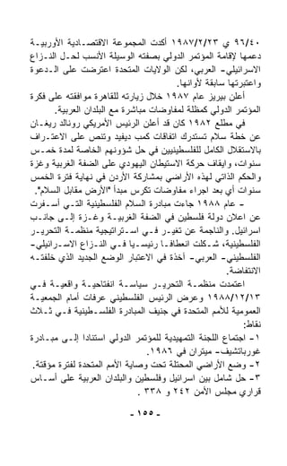 ‫٠٤/٦٩ ﻱ ٣٢/٢/٧٨٩١ ﺃﻜﺩﺕ ﺍﻟﻤﺠﻤﻭﻋﺔ ﺍﻻﻗﺘﺼـﺎﺩﻴﺔ ﺍﻷﻭﺭﺒﻴـﺔ‬
‫ﺩﻋﻤﻬﺎ ﻹﻗﺎﻤﺔ ﺍﻟﻤﺅﺘﻤﺭ ﺍﻟﺩﻭﻟﻲ ﺒﺼﻔﺘﻪ ﺍﻟﻭﺴﻴﻠﺔ ﺍﻷﻨﺴﺏ ﻟﺤـل ﺍﻟﻨـﺯﺍﻉ‬
‫ﺍﻻﺴﺭﺍﺌﻴﻠﻲ- ﺍﻟﻌﺭﺒﻲ، ﻟﻜﻥ ﺍﻟﻭﻻﻴﺎﺕ ﺍﻟﻤﺘﺤﺩﺓ ﺍﻋﺘﺭﻀﺕ ﻋﻠﻰ ﺍﻟـﺩﻋﻭﺓ‬
                                         ‫ﻭﺍﻋﺘﺒﺭﺘﻬﺎ ﺴﺎﺒﻘﺔ ﻷﻭﺍﻨﻬﺎ.‬
‫ﺃﻋﻠﻥ ﺒﻴﺭﻴﺯ ﻋﺎﻡ ٧٨٩١ ﺨﻼل ﺯﻴﺎﺭﺘﻪ ﻟﻠﻘﺎﻫﺭﺓ ﻤﻭﺍﻓﻘﺘﻪ ﻋﻠﻰ ﻓﻜﺭﺓ‬
        ‫ﺍﻟﻤﺅﺘﻤﺭ ﺍﻟﺩﻭﻟﻲ ﻜﻤﻅﻠﺔ ﻟﻤﻔﺎﻭﻀﺎﺕ ﻤﺒﺎﺸﺭﺓ ﻤﻊ ﺍﻟﺒﻠﺩﺍﻥ ﺍﻟﻌﺭﺒﻴﺔ.‬
‫ﻓﻲ ﻤﻁﻠﻊ ٢٨٩١ ﻜﺎﻥ ﻗﺩ ﺃﻋﻠﻥ ﺍﻟﺭﺌﻴﺱ ﺍﻷﻤﺭﻴﻜﻲ ﺭﻭﻨﺎﻟﺩ ﺭﻴﻐـﺎﻥ‬
‫ﻋﻥ ﺨﻁﺔ ﺴﻼﻡ ﺘﺴﺘﺩﺭﻙ ﺍﺘﻔﺎﻗﺎﺕ ﻜﻤﺏ ﺩﻴﻔﻴﺩ ﻭﺘﻨﺹ ﻋﻠﻰ ﺍﻻﻋﺘـﺭﺍﻑ‬
‫ﺒﺎﻻﺴﺘﻘﻼل ﺍﻟﻜﺎﻤل ﻟﻠﻔﻠﺴﻁﻴﻨﻴﻴﻥ ﻓﻲ ﺤل ﺸﺅﻭﻨﻬﻡ ﺍﻟﺨﺎﺼﺔ ﻟﻤﺩﺓ ﺨﻤـﺱ‬
‫ﺴﻨﻭﺍﺕ، ﻭﺍﻴﻘﺎﻑ ﺤﺭﻜﺔ ﺍﻻﺴﺘﻴﻁﺎﻥ ﺍﻟﻴﻬﻭﺩﻱ ﻋﻠﻰ ﺍﻟﻀﻔﺔ ﺍﻟﻐﺭﺒﻴﺔ ﻭﻏﺯﺓ‬
‫ﻭﺍﻟﺤﻜﻡ ﺍﻟﺫﺍﺘﻲ ﻟﻬﺫﻩ ﺍﻷﺭﺍﻀﻲ ﺒﻤﺸﺎﺭﻜﺔ ﺍﻷﺭﺩﻥ ﻓﻲ ﻨﻬﺎﻴﺔ ﻓﺘﺭﺓ ﺍﻟﺨﻤﺱ‬
  ‫ﺴﻨﻭﺍﺕ ﺃﻱ ﺒﻌﺩ ﺍﺠﺭﺍﺀ ﻤﻔﺎﻭﻀﺎﺕ ﺘﻜ ‪‬ﺱ ﻤﺒﺩﺃ "ﺍﻷﺭﺽ ﻤﻘﺎﺒل ﺍﻟﺴﻼﻡ".‬
                                 ‫ﺭ‬
‫- ﻋﺎﻡ ٨٨٩١ ﺠﺎﺀﺕ ﻤﺒﺎﺩﺭﺓ ﺍﻟﺴﻼﻡ ﺍﻟﻔﻠﺴﻁﻴﻨﻴﺔ ﺍﻟﺘـﻲ ﺃﺴـﻔﺭﺕ‬
‫ﻋﻥ ﺍﻋﻼﻥ ﺩﻭﻟﺔ ﻓﻠﺴﻁﻴﻥ ﻓﻲ ﺍﻟﻀﻔﺔ ﺍﻟﻐﺭﺒﻴـﺔ ﻭﻏـﺯﺓ ﺇﻟـﻰ ﺠﺎﻨـﺏ‬
‫ﺍﺴﺭﺍﺌﻴل. ﻭﺍﻟﻨﺎﺠﻤﺔ ﻋﻥ ﺘﻐﻴـﺭ ﻓـﻲ ﺍﺴـﺘﺭﺍﺘﻴﺠﻴﺔ ﻤﻨﻅﻤـﺔ ﺍﻟﺘﺤﺭﻴـﺭ‬
‫ﺍﻟﻔﻠﺴﻁﻴﻨﻴﺔ، ﺸـ ﹼﻠﺕ ﺍﻨﻌﻁﺎﻓـﺎ ﺭﺌﻴﺴـﻴﺎ ﻓـﻲ ﺍﻟﻨـﺯﺍﻉ ﺍﻻﺴـﺭﺍﺌﻴﻠﻲ-‬
                              ‫ﹰ‬       ‫ﹰ‬         ‫ﻜ‬
‫ﺍﻟﻔﻠﺴﻁﻴﻨﻲ- ﺍﻟﻌﺭﺒﻲ- ﺁﺨﺫﺓ ﻓﻲ ﺍﻻﻋﺘﺒﺎﺭ ﺍﻟﻭﻀﻊ ﺍﻟﺠﺩﻴﺩ ﺍﻟﺫﻱ ﺨﹼﻔﺘـﻪ‬
      ‫ﻠ‬
                                                      ‫ﺍﻻﻨﺘﻔﺎﻀﺔ.‬
‫ﺍﻋﺘﻤﺩﺕ ﻤﻨﻅﻤـﺔ ﺍﻟﺘﺤﺭﻴـﺭ ﺴﻴﺎﺴـﺔ ﺍﻨﻔﺘﺎﺤﻴـﺔ ﻭﺍﻗﻌﻴـﺔ ﻓـﻲ‬
‫٣١/٢١/٨٨٩١ ﻭﻋﺭﺽ ﺍﻟﺭﺌﻴﺱ ﺍﻟﻔﻠﺴﻁﻴﻨﻲ ﻋﺭﻓﺎﺕ ﺃﻤﺎﻡ ﺍﻟﺠﻤﻌﻴـﺔ‬
‫ﺍﻟﻌﻤﻭﻤﻴﺔ ﻟﻸﻤﻡ ﺍﻟﻤﺘﺤﺩﺓ ﻓﻲ ﺠﻨﻴﻑ ﺍﻟﻤﺒﺎﺩﺭﺓ ﺍﻟﻔﻠﺴـﻁﻴﻨﻴﺔ ﻓـﻲ ﺜـﻼﺙ‬
                                                           ‫ﻨﻘﺎﻁ:‬
‫١- ﺍﺠﺘﻤﺎﻉ ﺍﻟﻠﺠﻨﺔ ﺍﻟﺘﻤﻬﻴﺩﻴﺔ ﻟﻠﻤﺅﺘﻤﺭ ﺍﻟﺩﻭﻟﻲ ﺍﺴﺘﻨﺎﺩﺍ ﺇﻟـﻰ ﻤﺒـﺎﺩﺭﺓ‬
                 ‫ﹰ‬
                                   ‫ﻏﻭﺭﺒﺎﺘﺸﻴﻑ- ﻤﻴﺘﺭﺍﻥ ﻓﻲ ٦٨٩١.‬
 ‫٢- ﻭﻀﻊ ﺍﻷﺭﺍﻀﻲ ﺍﻟﻤﺤﺘﻠﺔ ﺘﺤﺕ ﻭﺼﺎﻴﺔ ﺍﻷﻤﻡ ﺍﻟﻤﺘﺤﺩﺓ ﻟﻔﺘﺭﺓ ﻤﺅﻗﺘﺔ.‬
‫٣- ﺤل ﺸﺎﻤل ﺒﻴﻥ ﺍﺴﺭﺍﺌﻴل ﻭﻓﻠﺴﻁﻴﻥ ﻭﺍﻟﺒﻠﺩﺍﻥ ﺍﻟﻌﺭﺒﻴﺔ ﻋﻠﻰ ﺃﺴـﺎﺱ‬
                                ‫ﻗﺭﺍﺭﻱ ﻤﺠﻠﺱ ﺍﻷﻤﻥ ٢٤٢ ﻭ ٨٣٣ .‬

                           ‫- ٥٥١ -‬
 