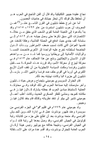 ‫ﻨﺠﺎﺡ ﻋﻘﻴﺩﺓ ﺠﻴﺒﻴﺭ ﺍﻟﺘﻜﺘﻴﻜﻴﺔ ﻭﻗﺩ ﻗﺎل ﺃﻥ ﺍﻟﻔﻥ ﺍﻟﻨﺎﺠﺢ ﻓﻲ ﺍﻟﺤﺭﺏ ﻫـﻭ‬
         ‫ﺃﻥ ﺘﺤﺘﻔﻅ ﺒﻜل ﻗﻭﺘﻙ ﻻﺍﻥ ﹸﺒﻌﺜﺭ ﺠﻴﺸﻙ ﻓﻲ ﺤﺎﻤﻴﺎﺕ ﺍﻟﺤﺼﻭﻥ.‬
                                        ‫ﺘ‬
      ‫)٣(‬
‫ﺃﻤﺎ ﻋﻥ ﺸﺭﺡ ﺨﻁﻁ ﻨﺎﺒﻠﻴﻭﻥ ﻓﻲ ﺍﻟﻘﺭﻥ ﺍﻟﺘﺎﺴـﻊ ﻋﺸـﺭ ﻓﻤـﻥ‬
‫ﺍﻟﻤﻌﺭﻭﻑ ﺃﻥ ﺤﺭﺏ ﻨﺎﺒﻠﻴﻭﻥ ﺍﺴﺘﻤﺭﺕ ﻤﻥ ﻋﺎﻡ ٢٩٧١- ٥١٨١ﻡ ﻭﻗﺩ‬
‫ﺒﺩﺃ ﺒﺎﻟﺩﻋﻭﺓ ﺇﻟﻰ ﺍﻟﺘﻌﺒﺌﺔ ﺍﻟﻌﺎﻤﺔ ﻟﻘﻭﻯ ﺍﻟﺸﻌﺏ ﺍﻟﺫﻱ ﺤﻘﻕ ﻤـﻥ ﺨﻼﻟـﻪ‬
‫ﺍﻻﻨﺘﺼﺎﺭﺍﺕ ﺍﻟﺘﻲ ﺴﺒﻕ ﺫﻜﺭﻫﺎ ﺤﺘﻰ ﻭﺼل ﺠﻴﺸﻪ ﻋـﺎﻡ ٢١٨١ﻡ ﺇﻟـﻰ‬
‫ﺴﺘﻤﺎﺌﺔ ﺃﻟﻑ ﺠﻨﺩﻱ ﺤﻴﺙ ﺍﻨﺩﻓﻊ ﻓﻲ ﺍﻟﺤﻤﻠﺔ ﺍﻟﻔﺎﺸﻴﺔ، ﻭﻫﻜﺫﺍ ﻜﺸﻔﺕ ﻋﻥ‬
‫ﻨﻔﺴﻬﺎ ﺍﻟﻌﻭﺍﻤل ﺍﻟﺘﻲ ﻜﺎﻨﺕ ﺘﺴﺒﺏ ﻀﻌﻑ ﺍﻻﻤﺒﺭﺍﻁﻭﺭ ﻭﺒـﺩﺃﺕ ﺍﻟـﺩﻭل‬
‫ﺍﻟﺨﺎﻀﻌﺔ ﻟﺴﻠﻁﺎﻨﻪ ﺘﺨﺭﺝ ﻋﻠﻴﻪ ﺍﻟﻭﺍﺤﺩﺓ ﺇﺜﺭ ﺍﻷﺨﺭﻯ ﻓﺎﻨﻀ ‪‬ﺕ ﺍﻟﻨﻤﺴـﺎ‬
           ‫ﻤ‬
‫ﻭﺍﻟﻭﻻﻴﺎﺕ ﺍﻷﻟﻤﺎﻨﻴﺔ ﺇﻟﻰ ﺒﺭﻴﻁﺎﻨﻴﺎ ﻭﺭﻭﺴﻴﺎ ﻜﻤﺎ ﺸـﺩ ﻤـﻥ ﺴـﻭﺍﻋﺩﻫﻡ‬
‫ﺍﻟﺜﻭﺍﺭ ﺍﻻﺴﺒﺎﻥ ﻭﺍﻻﻴﻁﺎﻟﻴﻴﻥ ﻭﻨﺘﺞ ﻋﻥ ﻫﺫﺍ ﺍﻟﺘﺤﺎﻟﻑ ﻋﺎﻡ ٣١٨١ﻡ ﻓـﻲ‬
‫ﻤﻌﺭﻜﺔ ﻟﻴﺒﺯﺝ ﺃﻭ ﻤﻌﺭﻜﺔ ﺍﻷﻤﻡ، ﻭﻗﺩ ﻗﺭﺭﺕ ﻫـﺫﻩ ﺍﻟﻤﻌﺭﻜـﺔ ﻤﺴـﺘﻘﺒل‬
‫ﻨﺎﺒﻠﻴﻭﻥ ﻭﻓﺭﻨﺴﺎ ﻭﻤ ﹼﻨﺕ ﺍﻟﺴﻴﺎﺴﺔ ﺍﻻﻨﺠﻠﻴﺯﻴﺔ ﻤﻥ ﺃﻥ ﺘﻘﻑ ﺍﻟﺩﻭل ﺍﻷﺭﺒﻊ‬
                                              ‫ﻜ‬
‫ﺍﻟﻜﺒﺭﻯ ﻓﻲ ﺃﻭﺭﺒﺎ ﻓﻲ ﺃﻗﻭﻯ ﺤﻠﻑ ﻀﺩ ﻓﺭﻨﺴﺎ ﻭﺍﻨﺘﻬﻰ ﺍﻷﻤـﺭ ﺒﺎﺭﺴـﺎل‬
                     ‫ﻨﺎﺒﻠﻴﻭﻥ ﺇﻟﻰ ﺠﺯﻴﺭﺓ ﺍﻟﺒﺎ ﻭﻜﺎﻨﺕ ﻨﻬﺎﻴﺘﻪ ﺒﻌﺩ ﺫﻟﻙ.‬
‫ﻗﺎﻡ ﺍﻟﺠﻨﺭﺍل ﺍﻟﺴﻭﻴﺴﺭﻱ ﺠﻭﻤﻴﻨﻲ ﺒﺎﻴﻀﺎﺡ ﻭﻋﺭﺽ ﺤﻴﺎﺓ ﻨـﺎﺒﻠﻴﻭﻥ‬
‫ﻭﺁﺨﺭ ﻤﺎﻭﺼﻠﺕ ﺇﻟﻴﻪ ﺼﻨﺎﻋﺔ ﺍﻟﺤﺭﺏ ﻓﻲ ﺫﻟﻙ ﺍﻟﻭﻗﺕ ﻭﻓـﻲ ﻤﺤﺎﻭﻟﺘـﻪ‬
‫ﺍﻟﻌﻤﻠﻴﺔ ﻻﺴﺘﻨﺒﺎﻁ ﻤﺒﺎﺩﺉ ﺍﻟﺤﺭﺏ ﻗﺩ ﺠﻌﻠﺘﻪ ﻴﺸﺎﺭﻙ ﻜـﻼﻭﺯ ﻓﻴﺘـﺯ ﻓـﻲ‬
‫ﻤﻜﺎﻨﺘﻪ ﻜﻤﻭﺠﺩ ﻭﻤﻨﺸﺊ ﻟﻠﻔﻜﺭ ﺍﻟﻌﺴﻜﺭﻱ ﺍﻟﺤﺩﻴﺙ ﻭﻜﺎﻨﺕ ﺃﻏﻠﺏ ﺃﻋﻤـﺎل‬
‫ﺠﻭﻤﻴﻨﻲ ﺘﺸﻴﺭ ﺇﻟﻰ ﺒﻴﻠﻭ ﺃﻭ ﺘﻨﻘﺩ ﻨﻅﺭﻴﺎﺘﻪ ﻭﻜﺫﻟﻙ ﻗﺎﻡ ﺒﻨﻘﺩ ﻜﻼﻭﺯ ﻓﻴﺘـﺯ‬
                                                         ‫ﻭﺠﻴﺒﻴﺭ.‬
‫‪‬ﻟﺩ ﺠﻭﻤﻴﻨﻲ ﻋﺎﻡ ٩٧٧١ﻡ ﻓﻲ ﺍﻗﻠﻴﻡ "ﻓﻭ" ﻓﻲ ﺍﻟﺠﺯﺀ ﺍﻟﻔﺭﻨﺴﻲ ﻤﻥ‬     ‫ﻭ‬
‫ﺴﻭﻴﺴﺭﺓ ﻭﻋﻨﺩ ﻅﻬﻭﺭ ﺒﻭﻨﺎﺒﺭﺕ ﻋﻤل ﻓـﻲ ﺇﺩﺍﺭﺓ ﺍﻟﺘﻤـﻭﻴﻥ ﻟﻠﺠـﻴﺵ‬
‫ﺍﻟﻔﺭﻨﺴﻲ ﻭﻗﺩ ﻤﻨﺤﻪ ﺒﻭﻨﺎﺒﺭﺕ ﺒﻌﺩ ﺃﻥ ﺍ ﹼﻠﻊ ﻋﻠﻰ ﺠﺯﺀ ﻤﻥ ﻜﺘﺎﺒﺎﺘﻪ ﺭﺘﺒﺔ‬
                           ‫ﻁ‬
‫ﻜﻭﻟﻭﻨﻴل ﻓﻲ ﺍﻟﺠﻴﺵ ﺍﻟﻔﺭﻨﺴﻲ، ﻭﻗﺩ ﻭﺼل ﺒﻌﺩﻫﺎ ﺇﻟﻰ ﺭﺘﺒﺔ ﻗﺎﺌﺩ ﻟـﻭﺍﺀ‬
‫ﻓﻲ ﺍﻟﺠﻴﺵ ﺍﻟﻔﺭﻨﺴﻲ، ﻭﻨﺘﻴﺠﺔ ﺨﻼﻓﻪ ﻤﻊ ﺒﻴﺭﺜﻴﻴﺭ ﺭﺌﻴﺱ ﻫﻴﺌﺔ ﺃﺭﻜـﺎﻥ‬
‫ﺍﻟﺤﺭﺏ ﺍﻟﻌﺎﻤﺔ ﻟﻠﺠﻨﺭﺍل ﺒﻭﻨﺎﺒﺭﺕ، ﻭﻗﺩ ﺃﻗﺩﻡ ﻋﺩﺓ ﻤﺭﺍﺕ ﻋﻠﻰ ﺍﻻﺴـﺘﻘﺎﻟﺔ‬

                             ‫- ٤١ -‬
 