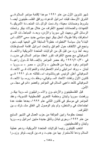 ‫ﺸﻬﺭ ﺘﺸﺭﻴﻥ ﺍﻷﻭل ﻤﻥ ﻋﺎﻡ ١٩٩١ ﻤﻭﻋﺩﺍ ﻹﻗﺎﻤﺔ ﻤﺅﺘﻤﺭ ﺍﻟﺴﻼﻡ ﻓـﻲ‬
                        ‫ﹰ‬
‫ﺍﻟﺸﺭﻕ ﺍﻷﻭﺴﻁ، ﻗﺒﻠﺕ ﺍﺴﺭﺍﺌﻴل ﺍﻟﺩﻋﻭﺓ، ﻭﻭﺍﻓﻕ ﺍﻟﻔﻠﺴـﻁﻴﻨﻴﻭﻥ ﺃﻴﻀـﺎ‬
‫ﹰ‬
‫ﺒﺸﺭﻭﻁ ﻭﻀﻤﺎﻨﺎﺕ ﻤﻌﻴﻨﺔ، ﻭﻗـ ‪‬ﻤﺕ ﺍﻟﻭﻻﻴـﺎﺕ ﺍﻟﻤﺘﺤـﺩﺓ ﺍﻷﻤﺭﻴﻜﻴـﺔ‬
                                 ‫ﺩ‬
‫ﺍﻟﺘﻌ ‪‬ﺩﺍﺕ ﻭﺍﻟﻀﻤﺎﻨﺎﺕ ﻟﺠﻤﻴﻊ ﺍﻷﻁﺭﺍﻑ ﻤﻥ ﺨﻼل ﺠﻭﻻﺕ ﺒﻴﻜﺭ ﻭﺸﻤﻠﺕ‬  ‫ﻬ‬
‫ﺍﻟﺭﺴﺎﺌل ﺍﻟﺘﻲ ﻭ ‪‬ﻬﺕ ﺇﻟﻰ ﺴﻭﺭﻴﺎ ﻭﺍﻷﺭﺩﻥ، ﻭﺒﻌـﺩ ﺍﻟﻤﺒﺎﺤﺜـﺎﺕ ﺍﻟﺘـﻲ‬
                                              ‫ﺠ‬
‫ﺍﺴﺘﻐﺭﻗﺕ ﻭﻗﺘﺎ ﻁﻭﻴ ﹰ، ﺃﺩﺨل ﺒﻴﻜﺭ ﻨﻬﺞ ﺴﻴﺎﺴﻲ ﺠﺩﻴﺩ ﺴ ‪‬ﻲ "ﺍﻻﻟﺘﺒـﺎﺱ‬
            ‫ﻤ‬                              ‫ﻼ‬     ‫ﹰ‬
‫ﺍﻟﺒ ﹼﺎﺀ" ﺒﺩل ﺴﻴﺎﺴﺔ "ﺍﻟﺨﻁﻭﺓ- ﺨﻁﻭﺓ" ﺍﻟﺴﺎﺒﻘﺔ ﺍﻟﺘﻲ ﺍﺘﺒﻌﻬﺎ ﻜﻴﺴـﻨﺠﺭ،‬
                                                           ‫ﻨ‬
‫ﻭﻨﺠﺢ ﻓﻲ ﺍﻻﻟﺘﻔﺎﻑ ﺤﻭل ﺍﻟﻌﻭﺍﺌﻕ ﻭﺘﺎﺒﻌﺕ ﺍﺴﺭﺍﺌﻴل ﺍﻗﺎﻤﺔ ﺍﻟﻤﺴﺘﻭﻁﻨﺎﺕ‬
‫ﻭﺒﻌﺩ ﺃﺨﺫ ﻭﺭﺩ ﻤﻥ ﻗﺒل ﻜل ﻤﻥ ﺍﻟﻭﻻﻴﺎﺕ ﺍﻟﻤﺘﺤﺩﺓ ﺍﻷﻤﺭﻴﻜﻴﺔ ﻭﺍﻻﺘﺤـﺎﺩ‬
‫ﺍﻟﺴﻭﻓﻴﺎﺘﻲ ﻤﻊ ﺠﻤﻴﻊ ﺍﻷﻁﺭﺍﻑ ﺘﻘﺭﺭ ﺍﻨﻌﻘﺎﺩ ﻤﺅﺘﻤﺭ ﺍﻟﺴﻼﻡ ﻓﻲ ﻤﺩﺭﻴـﺩ‬
‫ﻓﻲ ٠٣/٠١/١٩٩١ ﻭﻗﺩ ﺤﻀﺭ ﺍﻟﻤﺅﺘﻤﺭ ﺒﺎﻹﻀـﺎﻓﺔ ﻟﻠـﺩﻭل ﺭﺍﻋﻴـﺔ‬
‫ﺍﻟﻤﺅﺘﻤﺭ ﻭﻓﻭﺩ ﻋﺭﺒﻴﺔ ﻤﻥ ﻓﻠﺴﻁﻴﻥ - ﻭﺍﻷﺭﺩﻥ - ﻤﺼﺭ - ﺴـﻭﺭﻴﺎ -‬
‫ﻟﺒﻨﺎﻥ - ﻭﻭﻓﺩ ﺍﺴﺭﺍﺌﻴﻠﻲ ﻭﺃﻤﺎﻡ ﺍﻻﻀﻁﺭﺍﺒﺎﺕ ﻭﺍﻟﺘﺤﻭﻻﺕ ﻓـﻲ ﺍﻻﺘﺤـﺎﺩ‬
‫ﺍﻟﺴﻭﻓﻴﺎﺘﻲ ﺃﻋﻠﻥ ﺍﻟﺭﺌﻴﺱ ﻏﻭﺭﺒﺎﺘﺸﻭﻑ ﺍﺴـﺘﻘﺎﻟﺘﻪ ﻋـﺎﻡ ١٩٩١ ﻓـﻲ‬
‫ﻜﺎﻨﻭﻥ ﺍﻷﻭل ﻭﺘﻔﺘﺕ ﺍﻻﺘﺤﺎﺩ ﺍﻟﺴـﻭﻓﻴﺎﺘﻲ، ﻭﺨﻠﻔـﺕ ﺭﻭﺴـﻴﺎ ﺍﻻﺘﺤـﺎﺩ‬
‫ﺍﻟﺴﻭﻓﻴﺎﺘﻲ ﻜﺄﺤﺩ ﺩﺍﻋﻴﻲ ﺍﻟﺴﻼﻡ ﻓﻲ ﺍﻟﻤﺅﺘﻤﺭ ﻭﻜﻌﻀﻭ ﺩﺍﺌﻡ ﻓﻲ ﻤﺠﻠـﺱ‬
                                                        ‫ﺍﻷﻤﻥ.‬
‫ﻗﺒل ﺍﻟﻔﻠﺴﻁﻴﻨﻴﻭﻥ ﻭﺍﻷﺭﺩﻨﻴـﻭﻥ ﻭﺍﻻﺴـﺭﺍﺌﻴﻠﻴﻭﻥ ﺘﺴـﻭﻴﺔ ﺒﻴﻜـﺭ‬
‫ﻭﺭﻓﻀﺕ ﺴﻭﺭﻴﺎ ﻭﻟﺒﻨﺎﻥ ﻭﻤﻨﻅﻤﺔ ﺍﻟﺘﺤﺭﻴﺭ ﺍﻟﻔﻠﺴﻁﻴﻨﻴﺔ ﺍﻟﺘﺴﻭﻴﺔ، ﻭﻋﻘﺩ‬
‫ﺍﻟﻤﺅﺘﻤﺭ ﻓﻲ ﻤﻭﺴﻜﻭ ﻓﻲ ﻜﺎﻨﻭﻥ ﺍﻟﺜﺎﻨﻲ ﻋﺎﻡ ٢٩٩١، ﺒﻌﺩﻫﺎ ﻋﻘﺩﺕ ﻋﺩﺓ‬
‫ﺍﺠﺘﻤﺎﻋﺎﺕ ﻓﻲ ﻭﺍﺸﻨﻁﻥ، ﻭﻟﻡ ﻴﺘﻡ ﺍﻟﻭﺼﻭل ﺇﻟﻰ ﺍﺘﻔﺎﻕ ﻤﺸـﺘﺭﻙ ﺒـﻴﻥ‬
                                                     ‫ﺍﻷﻁﺭﺍﻑ.‬
‫ﻨﺠﺤﺕ ﺤﻜﻭﻤﺔ ﺭﺍﺒﻴﻥ ﺍﻟﻤﺅﻟﻔﺔ ﻤﻥ ﺤﺯﺏ ﺍﻟﻌﻤﺎل ﻓﻲ ﺍﻟﺸﻬﺭ ﺍﻟﺴﺎﺒﻊ‬
‫ﻤﻥ ﻋﺎﻡ ٢٩٩١، ﻭﺠﺭﻯ ﺘﺒﺎﺩل ﻭﺜﺎﺌﻕ ﺠﺩﻴﺩﺓ ﻤﺎﺒﻴﻥ ﺍﺴﺭﺍﺌﻴل ﻭﺴـﻭﺭﻴﺎ‬
                                          ‫ﻭﻟﺒﻨﺎﻥ ﻭﺍﻟﻔﻠﺴﻁﻴﻨﻴﻴﻥ.‬
‫ﺍﻨﺘﺨﺏ ﻜﻠﻴﻨﺘﻭﻥ ﺭﺌﻴﺴﺎ ﻟﻠﻭﻻﻴﺎﺕ ﺍﻟﻤﺘﺤﺩﺓ ﺍﻷﻤﺭﻴﻜﻴﺔ، ﻭﺩﻋﻡ ﻋﻤﻠﻴﺔ‬
                                      ‫ﹰ‬
‫ﺍﻟﺴﻼﻡ ﻭﺩﻋﺎ ﻟﻼﺴﺘﻤﺭﺍﺭ ﺒﻬﺎ ﻤﻥ ﺠﺩﻴـﺩ ﻭﻋـﻴﻥ ﻜﺭﻴﺴـﺘﻭﻓﺭ ﻭﺯﻴـﺭﺍ‬
‫ﹰ‬

                          ‫- ٨٥١ -‬
 