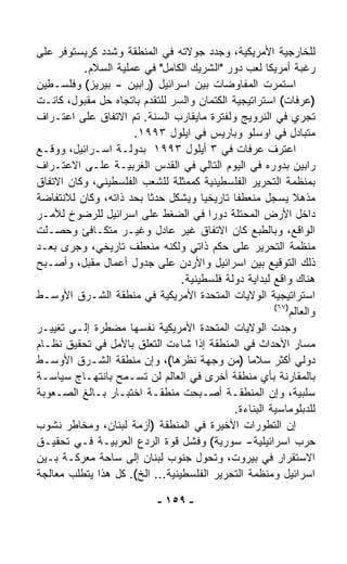 ‫ﻟﻠﺨﺎﺭﺠﻴﺔ ﺍﻷﻤﺭﻴﻜﻴﺔ، ﻭﺠﺩﺩ ﺠﻭﻻﺘﻪ ﻓﻲ ﺍﻟﻤﻨﻁﻘﺔ ﻭﺸﺩﺩ ﻜﺭﻴﺴﺘﻭﻓﺭ ﻋﻠﻰ‬
          ‫ﺭﻏﺒﺔ ﺃﻤﺭﻴﻜﺎ ﻟﻌﺏ ﺩﻭﺭ "ﺍﻟﺸﺭﻴﻙ ﺍﻟﻜﺎﻤل" ﻓﻲ ﻋﻤﻠﻴﺔ ﺍﻟﺴﻼﻡ.‬
‫ﺍﺴﺘﻤﺭﺕ ﺍﻟﻤﻔﺎﻭﻀﺎﺕ ﺒﻴﻥ ﺍﺴﺭﺍﺌﻴل )ﺭﺍﺒﻴﻥ - ﺒﻴﺭﻴﺯ( ﻭﻓﻠﺴـﻁﻴﻥ‬
‫)ﻋﺭﻓﺎﺕ( ﺍﺴﺘﺭﺍﺘﻴﺠﻴﺔ ﺍﻟﻜﺘﻤﺎﻥ ﻭﺍﻟﺴﺭ ﻟﻠﺘﻘﺩﻡ ﺒﺎﺘﺠﺎﻩ ﺤل ﻤﻘﺒﻭل، ﻜﺎﻨـﺕ‬
‫ﺘﺠﺭﻱ ﻓﻲ ﺍﻟﻨﺭﻭﻴﺞ ﻭﻟﻔﺘﺭﺓ ﻤﺎﻴﻘﺎﺭﺏ ﺍﻟﺴﻨﺔ. ﺘﻡ ﺍﻻﺘﻔﺎﻕ ﻋﻠﻰ ﺍﻋﺘـﺭﺍﻑ‬
                     ‫ﻤﺘﺒﺎﺩل ﻓﻲ ﺍﻭﺴﻠﻭ ﻭﺒﺎﺭﻴﺱ ﻓﻲ ﺍﻴﻠﻭل ٣٩٩١.‬
‫ﺍﻋﺘﺭﻑ ﻋﺭﻓﺎﺕ ﻓﻲ ٣ ﺃﻴﻠﻭل ٣٩٩١ ﺒﺩﻭﻟـﺔ ﺍﺴـﺭﺍﺌﻴل، ﻭﻭ ﹼـﻊ‬
   ‫ﻗ‬
‫ﺭﺍﺒﻴﻥ ﺒﺩﻭﺭﻩ ﻓﻲ ﺍﻟﻴﻭﻡ ﺍﻟﺘﺎﻟﻲ ﻓﻲ ﺍﻟﻘﺩﺱ ﺍﻟﻐﺭﺒﻴـﺔ ﻋﻠـﻰ ﺍﻻﻋﺘـﺭﺍﻑ‬
‫ﺒﻤﻨﻅﻤﺔ ﺍﻟﺘﺤﺭﻴﺭ ﺍﻟﻔﻠﺴﻁﻴﻨﻴﺔ ﻜﻤﻤﺜﻠﺔ ﻟﻠﺸﻌﺏ ﺍﻟﻔﻠﺴﻁﻴﻨﻲ، ﻭﻜﺎﻥ ﺍﻻﺘﻔﺎﻕ‬
‫ﻤﺫﻫﻼ ﻴﺴ ‪‬ل ﻤﻨﻌﻁﻔﺎ ﺘﺎﺭﻴﺨﻴﺎ ﻭﻴﺸﻜل ﺤﺩﺜﺎ ﺒﺤﺩ ﺫﺍﺘﻪ، ﻭﻜﺎﻥ ﻟﻼﻨﺘﻔﺎﻀﺔ‬
                         ‫ﹰ‬            ‫ﹰ‬      ‫ﹰ‬        ‫ﹰ ﺠ‬
‫ﺩﺍﺨل ﺍﻷﺭﺽ ﺍﻟﻤﺤﺘﻠﺔ ﺩﻭﺭﺍ ﻓﻲ ﺍﻟﻀﻐﻁ ﻋﻠﻰ ﺍﺴﺭﺍﺌﻴل ﻟﻠﺭﻀﻭﺥ ﻟﻸﻤـﺭ‬
                                        ‫ﹰ‬
‫ﺍﻟﻭﺍﻗﻊ، ﻭﺒﺎﻟﻁﺒﻊ ﻜﺎﻥ ﺍﻻﺘﻔﺎﻕ ﻏﻴﺭ ﻋﺎﺩل ﻭﻏﻴـﺭ ﻤﺘﻜـﺎﻓﺊ ﻭﺤﺼـﻠﺕ‬
‫ﻤﻨﻅﻤﺔ ﺍﻟﺘﺤﺭﻴﺭ ﻋﻠﻰ ﺤﻜﻡ ﺫﺍﺘﻲ ﻭﻟﻜﻨﻪ ﻤﻨﻌﻁﻑ ﺘﺎﺭﻴﺨﻲ، ﻭﺠﺭﻯ ﺒﻌـﺩ‬
‫ﺫﻟﻙ ﺍﻟﺘﻭﻗﻴﻊ ﺒﻴﻥ ﺍﺴﺭﺍﺌﻴل ﻭﺍﻷﺭﺩﻥ ﻋﻠﻰ ﺠﺩﻭل ﺃﻋﻤﺎل ﻤﻘﺒل، ﻭﺃﺼـﺒﺢ‬
                                 ‫ﻫﻨﺎﻙ ﻭﺍﻗﻊ ﻟﺒﺩﺍﻴﺔ ﺩﻭﻟﺔ ﻓﻠﺴﻁﻴﻨﻴﺔ.‬
‫ﺍﺴﺘﺭﺍﺘﻴﺠﻴﺔ ﺍﻟﻭﻻﻴﺎﺕ ﺍﻟﻤﺘﺤﺩﺓ ﺍﻷﻤﺭﻴﻜﻴﺔ ﻓﻲ ﻤﻨﻁﻘﺔ ﺍﻟﺸـﺭﻕ ﺍﻷﻭﺴـﻁ‬
                                                       ‫)٧٦(‬
                                                            ‫ﻭﺍﻟﻌﺎﻟﻡ‬
‫ﻭﺠﺩﺕ ﺍﻟﻭﻻﻴﺎﺕ ﺍﻟﻤﺘﺤﺩﺓ ﺍﻷﻤﺭﻴﻜﻴﺔ ﻨﻔﺴﻬﺎ ﻤﻀﻁﺭﺓ ﺇﻟـﻰ ﺘﻐﻴﻴـﺭ‬
‫ﻤﺴﺎﺭ ﺍﻷﺤﺩﺍﺙ ﻓﻲ ﺍﻟﻤﻨﻁﻘﺔ ﺇﺫﺍ ﺸﺎﺀﺕ ﺍﻟﺘﻌﹼﻕ ﺒﺎﻷﻤل ﻓﻲ ﺘﺤﻘﻴﻕ ﻨﻅـﺎﻡ‬
                        ‫ﻠ‬
‫ﺩﻭﻟﻲ ﺃﻜﺜﺭ ﺴﻼﻤﺎ )ﻤﻥ ﻭﺠﻬﺔ ﻨﻅﺭﻫﺎ(، ﻭﺇﻥ ﻤﻨﻁﻘﺔ ﺍﻟﺸـﺭﻕ ﺍﻷﻭﺴـﻁ‬
                                                ‫ﹰ‬
‫ﺒﺎﻟﻤﻘﺎﺭﻨﺔ ﺒﺄﻱ ﻤﻨﻁﻘﺔ ﺃﺨﺭﻯ ﻓﻲ ﺍﻟﻌﺎﻟﻡ ﻟﻥ ﺘﺴـﻤﺢ ﺒﺎﻨﺘﻬـﺎﺝ ﺴﻴﺎﺴـﺔ‬
‫ﺴﻠﺒﻴﺔ، ﻭﺇﻥ ﺍﻟﻤﻨﻁﻘـﺔ ﺃﺼـﺒﺤﺕ ﻤﻨﻁﻘـﺔ ﺍﺨﺘﺒـﺎﺭ ﺒـﺎﻟﻎ ﺍﻟﺼـﻌﻭﺒﺔ‬
                                             ‫ﻟﻠﺩﺒﻠﻭﻤﺎﺴﻴﺔ ﺍﻟﺒﻨﺎﺀﺓ.‬
‫ﺇﻥ ﺍﻟﺘﻁﻭﺭﺍﺕ ﺍﻷﺨﻴﺭﺓ ﻓﻲ ﺍﻟﻤﻨﻁﻘﺔ )ﺃﺯﻤﺔ ﻟﺒﻨﺎﻥ، ﻭﻤﺨﺎﻁﺭ ﻨﺸﻭﺏ‬
‫ﺤﺭﺏ ﺍﺴﺭﺍﺌﻴﻠﻴﺔ- ﺴﻭﺭﻴﺔ( ﻭﻓﺸل ﻗﻭﺓ ﺍﻟﺭﺩﻉ ﺍﻟﻌﺭﺒﻴـﺔ ﻓـﻲ ﺘﺤﻘﻴـﻕ‬
‫ﺍﻻﺴﺘﻘﺭﺍﺭ ﻓﻲ ﺒﻴﺭﻭﺕ، ﻭﺘﺤ ‪‬ل ﺠﻨﻭﺏ ﻟﺒﻨﺎﻥ ﺇﻟﻰ ﺴﺎﺤﺔ ﻤﻌﺭﻜـﺔ ﺒـﻴﻥ‬
                                      ‫ﻭ‬
‫ﺍﺴﺭﺍﺌﻴل ﻭﻤﻨﻅﻤﺔ ﺍﻟﺘﺤﺭﻴﺭ ﺍﻟﻔﻠﺴﻁﻴﻨﻴﺔ... ﺍﻟﺦ(. ﻜل ﻫﺫﺍ ﻴﺘﻁﻠﺏ ﻤﻌﺎﻟﺠﺔ‬

                             ‫- ٩٥١ -‬
 