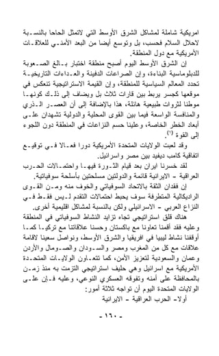 ‫ﺍﻤﺭﻴﻜﻴﺔ ﺸﺎﻤﻠﺔ ﻟﻤﺸﺎﻜل ﺍﻟﺸﺭﻕ ﺍﻷﻭﺴﻁ ﺍﻟﺘﻲ ﻻﺘﻤﺜل ﺍﻟﺤﺎﺤﺎ ﺒﺎﻟﻨﺴـﺒﺔ‬
           ‫ﹰ‬
‫ﻻﺤﻼل ﺍﻟﺴﻼﻡ ﻓﺤﺴﺏ، ﺒل ﻭﺘﻭﺴﻊ ﺃﻴﻀﺎ ﻤﻥ ﺍﻟﺒﻌﺩ ﺍﻷﻤﻨـﻲ ﻟﻠﻌﻼﻗـﺎﺕ‬
                            ‫ﹰ‬
                                        ‫ﺍﻷﻤﺭﻴﻜﻴﺔ ﻤﻊ ﺩﻭل ﺍﻟﻤﻨﻁﻘﺔ.‬
‫ﺇﻥ ﺍﻟﺸﺭﻕ ﺍﻷﻭﺴﻁ ﺍﻟﻴﻭﻡ ﺃﺼﺒﺢ ﻤﻨﻁﻘﺔ ﺍﺨﺘﺒﺎﺭ ﺒـﺎﻟﻎ ﺍﻟﺼـﻌﻭﺒﺔ‬
‫ﻟﻠﺩﺒﻠﻭﻤﺎﺴﻴﺔ ﺍﻟﺒ ﹼﺎﺀﺓ، ﻭﺇﻥ ﺍﻟﺼﺭﺍﻋﺎﺕ ﺍﻟﺩﻓﻴﻨﺔ ﻭﺍﻟﻌـﺩﺍﺀﺍﺕ ﺍﻟﺘﺎﺭﻴﺨﻴـﺔ‬
                                                   ‫ﻨ‬
‫ﺘﺤﺩﺩ ﺍﻟﻤﻌﺎﻟﻡ ﺍﻟﺴﻴﺎﺴﻴﺔ ﻟﻠﻤﻨﻁﻘﺔ، ﻭﺇﻥ ﺍﻟﻘﻴﻤﺔ ﺍﻻﺴﺘﺭﺍﺘﻴﺠﻴﺔ ﺘﻨﻌﻜﺱ ﻓﻲ‬
‫ﻤﻭﻗﻌﻬﺎ ﻜﺠﺴﺭ ﻴﺭﺒﻁ ﺒﻴﻥ ﻗﺎﺭﺍﺕ ﺜﻼﺙ ﺒل ﻭﻴﻀﺎﻑ ﺇﻟﻰ ﺫﻟـﻙ ﻜﻭﻨﻬـﺎ‬
‫ﻤﻭﻁﻨﺎ ﻟﺜﺭﻭﺍﺕ ﻁﺒﻴﻌﻴﺔ ﻫﺎﺌﻠﺔ، ﻫﺫﺍ ﺒﺎﻹﻀﺎﻓﺔ ﺇﻟﻰ ﺃﻥ ﺍﻟﻌﺼـﺭ ﺍﻟـﺫﺭﻱ‬  ‫ﹰ‬
‫ﻭﺍﻟﻤﻨﺎﻓﺴﺔ ﺍﻟﻭﺍﺴﻌﺔ ﻓﻴﻤﺎ ﺒﻴﻥ ﺍﻟﻘﻭﻯ ﺍﻟﻤﺤﻠﻴﺔ ﻭﺍﻟﺩﻭﻟﻴﺔ ﺘﺸﻬﺩﺍﻥ ﻋﻠـﻰ‬
‫ﺃﺒﻌﺎﺩ ﺍﻟﺨﻁﺭ ﺍﻟﺨﺎﺼﺔ، ﻭﻋﻠﻴﻨﺎ ﺤﺴﻡ ﺍﻟﻨﺯﺍﻋﺎﺕ ﻓﻲ ﺍﻟﻤﻨﻁﻘﺔ ﺩﻭﻥ ﺍﻟﻠﺠﻭﺀ‬
                                                     ‫ﺇﻟﻰ ﺍﻟﻘﻭﺓ )١(.‬
‫ﻭﻗﺩ ﻟﻌﺒﺕ ﺍﻟﻭﻻﻴﺎﺕ ﺍﻟﻤﺘﺤﺩﺓ ﺍﻷﻤﺭﻴﻜﻴﺔ ﺩﻭﺭﺍ ﻓﻌـﺎﻻ ﻓـﻲ ﺘﻭﻗﻴـﻊ‬
             ‫ﹰ‬      ‫ﹰ‬
                           ‫ﺍﺘﻔﺎﻗﻴﺔ ﻜﺎﻤﺏ ﺩﻴﻔﻴﺩ ﺒﻴﻥ ﻤﺼﺭ ﻭﺍﺴﺭﺍﺌﻴل.‬
‫ﻟﻘﺩ ﺨﺴﺭﻨﺎ ﺍﻴﺭﺍﻥ ﺒﻌﺩ ﻗﻴﺎﻡ ﺍﻟﺜـﻭﺭﺓ ﻓﻴﻬـﺎ ﻭﺍﺤﺘﻤـﺎﻻﺕ ﺍﻟﺤـﺭﺏ‬
    ‫ﺍﻟﻌﺭﺍﻗﻴﺔ - ﺍﻻﻴﺭﺍﻨﻴﺔ ﻗﺎﺌﻤﺔ ﻭﺍﻟﺩﻭﻟﺘﻴﻥ ﻤﺴﻠﺤﺘﻴﻥ ﺒﺄﺴﻠﺤﺔ ﺴﻭﻓﻴﺎﺘﻴﺔ.‬
‫ﺇﻥ ﻓﻘﺩﺍﻥ ﺍﻟﺜﻘﺔ ﺒﺎﻻﺘﺤﺎﺩ ﺍﻟﺴﻭﻓﻴﺎﺘﻲ ﻭﺍﻟﺨﻭﻑ ﻤﻨﻪ ﻭﻤـﻥ ﺍﻟﻘـﻭﻯ‬
‫ﺍﻟﺭﺍﺩﻴﻜﺎﻟﻴﺔ ﺍﻟﻤﺘﻁﺭﻓﺔ ﺴﻭﻑ ﻴﺤﺒﻁ ﺍﺤﺘﻤﺎﻻﺕ ﺍﻟﺘﻘﺩﻡ ﻟـﻴﺱ ﻓﻘـﻁ ﻓـﻲ‬
   ‫ﺍﻟﻨﺯﺍﻉ ﺍﻟﻌﺭﺒﻲ - ﺍﻻﺴﺭﺍﺌﻴﻠﻲ ﻭﻟﻜﻥ ﺒﺎﻟﻨﺴﺒﺔ ﻟﻤﺸﺎﻜل ﺍﻗﻠﻴﻤﻴﺔ ﺃﺨﺭﻯ.‬
‫ﻫﻨﺎﻙ ﻗﻠﻕ ﺍﺴﺘﺭﺍﺘﻴﺠﻲ ﺘﺠﺎﻩ ﺘﺯﺍﻴﺩ ﺍﻟﻨﺸﺎﻁ ﺍﻟﺴﻭﻓﻴﺎﺘﻲ ﻓﻲ ﺍﻟﻤﻨﻁﻘﺔ‬
‫ﻭﻋﻠﻴﻪ ﻓﻘﺩ ﺃﻗﻤﻨﺎ ﺘﻌﺎﻭﻨﺎ ﻤﻊ ﺒﺎﻜﺴﺘﺎﻥ ﻭﺤﺴ ﹼﺎ ﻋﻼﻗﺎﺘﻨﺎ ﻤﻊ ﺘﺭﻜﻴـﺎ ﻜﻤـﺎ‬
                        ‫ﻨ‬                    ‫ﹰ‬
‫ﺃﻭﻗﻔﻨﺎ ﻨﺸﺎﻁ ﻟﻴﺒﻴﺎ ﻓﻲ ﺍﻓﺭﻴﻘﻴﺎ ﻭﺍﻟﺸﺭﻕ ﺍﻷﻭﺴﻁ، ﻭﻨﻭﺍﺼل ﺴﻌﻴﻨﺎ ﻻﻗﺎﻤﺔ‬
‫ﻋﻼﻗﺎﺕ ﻤﻊ ﻜل ﻤﻥ ﺍﻟﻤﻐﺭﺏ ﻭﻤﺼﺭ ﻭﺍﻟﺴـﻭﺩﺍﻥ ﻭﺍﻟﺼـﻭﻤﺎل ﻭﺍﻷﺭﺩﻥ‬
‫ﻭﻋﻤﺎﻥ ﻭﺍﻟﺴﻌﻭﺩﻴﺔ ﻟﺘﻌﺯﻴﺯ ﺍﻷﻤﻥ، ﻜﻤﺎ ﺘﺘﻌـﺎﻭﻥ ﺍﻟﻭﻻﻴـﺎﺕ ﺍﻟﻤﺘﺤـﺩﺓ‬
‫ﺍﻷﻤﺭﻴﻜﻴﺔ ﻤﻊ ﺍﺴﺭﺍﺌﻴل ﻭﻫﻲ ﺤﻠﻴﻑ ﺍﺴﺘﺭﺍﺘﻴﺠﻲ ﺍﻟﺘﺯﻤﺕ ﺒﻪ ﻤﻨﺫ ﺯﻤـﻥ‬
‫ﺒﺎﻟﻤﺤﺎﻓﻅﺔ ﻋﻠﻰ ﺃﻤﻨﻪ ﻭﺘﻔﻭﻗﻪ ﺍﻟﻌﺴﻜﺭﻱ ﺍﻟﻨﻭﻋﻲ، ﻭﻋﻠﻴﻪ ﻓـﺈﻥ ﻋﻠـﻰ‬
                      ‫ﺍﻟﻭﻻﻴﺎﺕ ﺍﻟﻤﺘﺤﺩﺓ ﺍﻟﻴﻭﻡ ﺃﻥ ﺘﻭﺍﺠﻪ ﺜﻼﺜﺔ ﺃﻤﻭﺭ:‬
                              ‫ﺃﻭﻻ- ﺍﻟﺤﺭﺏ ﺍﻟﻌﺭﺍﻗﻴﺔ - ﺍﻻﻴﺭﺍﻨﻴﺔ‬
                                                           ‫ﹰ‬

                             ‫- ٠٦١ -‬
 