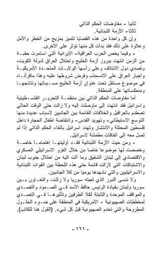 ‫ﺜﺎﻨﻴﺎ - ﻤﻔﺎﻭﻀﺎﺕ ﺍﻟﺤﻜﻡ ﺍﻟﺫﺍﺘﻲ‬
                                                            ‫ﹰ‬
                                          ‫ﺜﺎﻟﺜﺎ- ﺍﻷﺯﻤﺔ ﺍﻟﻠﺒﻨﺎﻨﻴﺔ.‬
                                                            ‫ﹰ‬
‫ﻭﺇﻥ ﻜل ﻭﺍﺤﺩﺓ ﻤﻥ ﻫﺫﻩ ﺍﻟﻘﻀﺎﻴﺎ ﺘﺘﻤﻴﺯ ﺒﻤﺯﻴﺞ ﻤﻥ ﺍﻟﺨﻁﺭ ﻭﺍﻷﻤل‬
              ‫ﻭﻋﻼﻭﺓ ﻋﻠﻰ ﺫﻟﻙ ﻓﻘﺩ ﺒﺩﺃﺕ ﻜل ﻤﻨﻬﺎ ﺘﺅﺜﺭ ﻋﻠﻰ ﺍﻷﺨﺭﻯ.‬
‫- ﻭﻓﻴﻤﺎ ﻴﺨﺹ ﺍﻟﺤﺭﺏ ﺍﻟﻌﺭﺍﻗﻴﺔ- ﺍﻻﻴﺭﺍﻨﻴﺔ ﺍﻟﺘﻲ ﺍﺴﺘﻤﺭﺕ ﺤﻘﺒـﺔ‬
‫ﻤﻥ ﺍﻟﺯﻤﻥ ﺍﻨﺘﻬﺕ ﺒﺒﺭﻭﺯ ﺃﺯﻤﺔ ﺍﻟﺨﻠﻴﺞ ﻭﺍﺤﺘﻼل ﺍﻟﻌﺭﺍﻕ ﻟﺩﻭﻟﺔ ﺍﻟﻜﻭﻴﺕ،‬
‫ﻭﺘﺼﺩﻱ ﺩﻭل ﺍﻻﺌﺘﻼﻑ ﻭﻋﻠﻰ ﺭﺃﺴﻬﺎ ﺍﻟﻭﻻﻴـﺎﺕ ﺍﻟﻤﺘﺤـﺩﺓ ﺍﻷﻤﺭﻴﻜﻴـﺔ‬
‫ﻭﺍﺠﺒﺎﺭ ﺍﻟﻌﺭﺍﻕ ﻋﻠﻰ ﺍﻻﻨﺴﺤﺎﺏ ﻭﻓﺭﺽ ﺸﺭﻭﻁﻬﺎ ﻋﻠﻴﻪ ﻭﻫﺫﺍ ﻤﺎﻗﺭﺃﻨـﺎﻩ‬
‫ﻓﻲ ﻤﻭﻀﻭﻉ ﻤﺴﺘﻘل ﺘﺤﺕ ﻋﻨﻭﺍﻥ ﺃﺯﻤﺔ ﺍﻟﺨﻠﻴﺞ ﻤﺴـﺒﺒﺎﺘﻬﺎ ﻭﻨﺘﺎﺌﺠﻬـﺎ‬
                                           ‫ﻭﻤﻨﻌﻜﺴﺎﺘﻬﺎ ﻋﻠﻰ ﺍﻟﻤﻨﻁﻘﺔ.‬
‫ﺃﻤﺎ ﻤﻔﺎﻭﻀﺎﺕ ﺍﻟﺤﻜﻡ ﺍﻟﺫﺍﺘﻲ ﺒﻴﻥ ﻤﻨﻅﻤـﺔ ﺍﻟﺘﺤﺭﻴـﺭ ﺍﻟﻔﻠﺴـﻁﻴﻨﻴﺔ‬
‫ﻭﺍﺴﺭﺍﺌﻴل ﻓﻘﺩ ﺍﻨﺘﻬﺕ ﺇﻟﻰ ﻤﺎﻭﺼﻠﺕ ﺇﻟﻴﻪ ﻭﻻ ﺯﺍﻟﺕ ﺤﺘﻰ ﺍﻟﻭﻗﺕ ﺍﻟﺤﺎﻟﻲ‬
‫ﺘﺼﻁﺩﻡ ﺒﺎﻟﻌﺭﺍﻗﻴل ﻭﺍﻟﺨﻼﻓﺎﺕ ﺍﻟﻘﺎﺌﻤﺔ ﺒﻴﻥ ﺍﻟﺠﺎﻨﺒﻴﻥ ﻷﺴﺒﺎﺏ ﻋﺩﻴﺩﺓ ﻤﻨﻬﺎ‬
‫ﺍﻟﺘﻭﺴﻊ ﺍﻻﺴﺘﻴﻁﺎﻨﻲ- ﻭﺘﻬﻭﻴﺩ ﺍﻟﻘﺩﺱ- ﻭﺍﻨﺘﻔﺎﻀﺔ ﺍﻁﻔﺎل ﺍﻟﺤﺠﺎﺭﺓ ﺩﺍﺨل‬
‫ﻓﻠﺴﻁﻴﻥ ﺍﻟﻤﺤﺘﻠﺔ ﻭﺍﻻﻨﺘﺸﺎﺭ ﻭﺘﻬﺩﺩ ﺍﺴﺭﺍﺌﻴل ﺒﺎﻟﻐﺎﺀ ﺍﻟﺤﻜﻡ ﺍﻟﺫﺍﺘﻲ ﺇﺫﺍ ﻟﻡ‬
                             ‫ﺘﺼل ﻤﻌﻪ ﺇﻟﻰ ﺍﺘﻔﺎﻗﺎﺕ ﻤﻁﻤﺌﻨﺔ ﻻﺴﺭﺍﺌﻴل.‬
‫- ﻭﻤﻥ ﺤﻴﺙ ﺍﻷﺯﻤﺔ ﺍﻟﻠﺒﻨﺎﻨﻴﺔ ﻓﻘـﺩ ﺃﻭﻟﻴﺘﻬـﺎ ﺍﻫﺘﻤﺎﻤـﺎ ﺨﺎﺼـﺔ‬
          ‫ﹰ‬
‫ﻭﺨﺼﺼﺕ ﻟﻬﺎ ﻤﻭﻀﻭﻋﺎ ﺨﺎﺼﺎ ﻤﻥ ﺨﻼل ﺍﻟﻐﺯﻭ ﺍﻻﺴﺭﺍﺌﻴﻠﻲ ﺍﻟﻌﺴﻜﺭﻱ‬
                                      ‫ﹰ‬      ‫ﹰ‬
‫ﻭﺍﻻﻗﺘﺼﺎﺩﻱ ﺇﻟﻰ ﻟﺒﻨﺎﻥ ﺍﻟﺸﻘﻴﻕ ﻭﻤﺎ ﺁﻟﺕ ﺍﻟﻴﻪ ﻤﻥ ﺍﺤﺘﻼل ﺠﻨﻭﺏ ﻟﺒﻨﺎﻥ‬
‫ﻭﺍﻻﺸﺘﺒﺎﻜﺎﺕ ﺍﻟﺘﻲ ﻻﺯﺍﻟﺕ ﻗﺎﺌﻤﺔ ﺤﺘﻰ ﻫﺫﻩ ﺍﻟﻠﺤﻅﺔ ﺒﻴﻥ ﺍﻟﻘﻭﺍﺕ ﺍﻟﻠﺒﻨﺎﻨﻴﺔ‬
                 ‫ﻭﺍﻻﺴﺭﺍﺌﻴﻠﻴﻴﻥ ﻭﺍﻟﺘﻲ ﻨﺸﻬﺩﻫﺎ ﻴﻭﻤﻴﺎ ﻤﻥ ﻜﻼ ﺍﻟﺠﺎﻨﺒﻴﻥ.‬
                                   ‫ﹰ‬
‫ﻭﻻ ﻨﻨﺴﻰ ﺍﻟﺩﻭﺭ ﺍﻟﺫﻱ ﻟﻌﺒﺘﻪ ﺴﻭﺭﻴﺎ ﻭﻻ ﺯﺍﻟﺕ، ﻭﺍﻟﺘﻌـﺎﻭﻥ ﺒـﻴﻥ‬
‫ﺴﻭﺭﻴﺎ ﻭﻟﺒﻨﺎﻥ ﺒﻘﻴﺎﺩﺓ ﺍﻟﺭﺌﻴﺱ ﺤﺎﻓﻅ ﺍﻷﺴﺩ ﻓـﻲ ﺍﻟﺼـﻤﻭﺩ ﻭﺍﻟﺘﺼـﺩﻱ‬
‫ﻭﺍﻟﻤﻭﺍﻗﻑ ﺍﻟﻤﻭ ‪‬ﺩﺓ ﻭﺍﻟﺜﺎﺒﺘﺔ ﻟﻜﻼ ﺍﻟﻁﺭﻓﻴﻥ ﻭﺘﺄﺜﻴﺭﻫـﺎ ﻓـﻲ ﺍﻟﺘﺼـﺩﻱ‬
                                                      ‫ﺤ‬
‫ﻟﻤﺨﻁﻁﺎﺕ ﺍﻟﺼﻬﻴﻭﻨﻴﺔ - ﺍﻷﻤﺭﻴﻜﻴﺔ ﻓﻲ ﺍﻟﻤﻨﻁﻘﺔ ﻋﻠﻰ ﻀـﻭﺀ ﺍﻟﺤﻠـﻭل‬
‫ﺍﻟﻤﻁﺭﻭﺤﺔ ﻭﺍﻟﺘﻲ ﺘﺨﺩﻡ ﺍﻟﺼﻬﻴﻭﻨﻴﺔ ﻗﺒل ﻜل ﺸﻲﺀ. )ﺍﻟﻘﻭل ﻫﻨﺎ ﻟﻠﻜﺎﺘﺏ(.‬


                            ‫- ١٦١ -‬
 