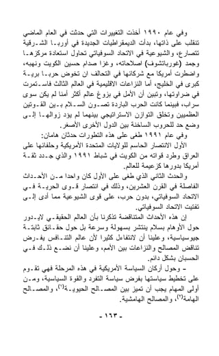 ‫ﻭﻓﻲ ﻋﺎﻡ ٠٩٩١ ﺃﺨﺫﺕ ﺍﻟﺘﻐﻴﻴﺭﺍﺕ ﺍﻟﺘﻲ ﺤﺩﺜﺕ ﻓﻲ ﺍﻟﻌﺎﻡ ﺍﻟﻤﺎﻀﻲ‬
‫ﺘﻨﻘﻠﺏ ﻋﻠﻰ ﺫﺍﺘﻬﺎ، ﺒﺩﺃﺕ ﺍﻟﺩﻴﻤﻘﺭﺍﻁﻴﺎﺕ ﺍﻟﺠﺩﻴﺩﺓ ﻓﻲ ﺃﻭﺭﺒـﺎ ﺍﻟﺸـﺭﻗﻴﺔ‬
‫ﺘﺘﺼﺎﺭﻉ، ﻭﺍﻟﺸﻴﻭﻋﻴﺔ ﻓﻲ ﺍﻻﺘﺤﺎﺩ ﺍﻟﺴﻭﻓﻴﺎﺘﻲ ﺘﺤﺎﻭل ﺍﺴﺘﻌﺎﺩﺓ ﻤﺭﻜﺯﻫـﺎ‬
‫ﻭﺠﻤﺩ )ﻏﻭﺭﺒﺎﺘﺸﻭﻑ( ﺍﺼﻼﺤﺎﺘﻪ، ﻭﻏﺯﺍ ﺼﺩﺍﻡ ﺤﺴﻴﻥ ﺍﻟﻜﻭﻴﺕ ﻭﻨﻬﺒﻪ،‬
‫ﻭﺍﻀﻁﺭﺕ ﺃﻤﺭﻴﻜﺎ ﻤﻊ ﺸﺭﻜﺎﺌﻬﺎ ﻓﻲ ﺍﻟﺘﺤﺎﻟﻑ ﺍﻥ ﺘﺨﻭﺽ ﺤﺭﺒـﺎ ﺒﺭﻴـﺔ‬
       ‫ﹰ‬
‫ﻜﺒﺭﻯ ﻓﻲ ﺍﻟﺨﻠﻴﺞ، ﺃﻤﺎ ﺍﻟﻨﺯﺍﻋﺎﺕ ﺍﻻﻗﻠﻴﻤﻴﺔ ﻓﻲ ﺍﻟﻌﺎﻟﻡ ﺍﻟﺜﺎﻟﺙ ﻓﺎﺴـﺘﻤﺭﺕ‬
‫ﻓﻲ ﻀﺭﺍﻭﺘﻬﺎ، ﻭﺘﺒﻴﻥ ﺃﻥ ﺍﻷﻤل ﻓﻲ ﺒﺯﻭﻍ ﻋﺎﻟﻡ ﺃﻜﺜﺭ ﺃﻤﻨﺎ ﻟﻡ ﻴﻜﻥ ﺴﻭﻯ‬
             ‫ﹰ‬
‫ﺴﺭﺍﺏ، ﻓﺒﻴﻨﻤﺎ ﻜﺎﻨﺕ ﺍﻟﺤﺭﺏ ﺍﻟﺒﺎﺭﺩﺓ ﺘﺼـﻭﻥ ﺍﻟﺴـﻼﻡ ﺒـﻴﻥ ﺍﻟﻘـﻭﺘﻴﻥ‬
‫ﺍﻟﻌﻅﻤﻴﻴﻥ ﻭﺘﺨﻠﻕ ﺍﻟﺘﻭﺍﺯﻥ ﺍﻻﺴﺘﺭﺍﺘﻴﺠﻲ ﺒﻴﻨﻬﻤﺎ ﻟﻡ ﻴﺅﺩ ﺯﻭﺍﻟﻬـﺎ ﺇﻟـﻰ‬
              ‫ﻭﻀﻊ ﺤﺩ ﻟﻠﺤﺭﻭﺏ ﺍﻟﺴﺎﺨﻨﺔ ﺒﻴﻥ ﺍﻟﺩﻭل ﺍﻷﺨﺭﻯ ﺍﻷﺼﻐﺭ.‬
       ‫ﻭﻓﻲ ﻋﺎﻡ ١٩٩١ ﻁﻐﻰ ﻋﻠﻰ ﻫﺫﻩ ﺍﻟﺘﻁﻭﺭﺍﺕ ﺤﺩﺜﺎﻥ ﻫﺎﻤﺎﻥ:‬
‫ﺍﻷﻭل ﺍﻻﻨﺘﺼﺎﺭ ﺍﻟﺤﺎﺴﻡ ﻟﻠﻭﻻﻴﺎﺕ ﺍﻟﻤﺘﺤﺩﺓ ﺍﻷﻤﺭﻴﻜﻴﺔ ﻭﺤﻠﻔﺎﺌﻬﺎ ﻋﻠﻰ‬
‫ﺍﻟﻌﺭﺍﻕ ﻭﻁﺭﺩ ﻗﻭﺍﺘﻪ ﻤﻥ ﺍﻟﻜﻭﻴﺕ ﻓﻲ ﺸﺒﺎﻁ ١٩٩١ ﻭﺍﻟﺫﻱ ﺠـﺩﺩ ﺜﻘـﺔ‬
                                    ‫ﺃﻤﺭﻴﻜﺎ ﺒﺩﻭﺭﻫﺎ ﻜﺯﻋﻴﻤﺔ ﻟﻠﻌﺎﻟﻡ.‬
‫ﻭﺍﻟﺤﺩﺙ ﺍﻟﺜﺎﻨﻲ ﺍﻟﺫﻱ ﻁﻐﻰ ﻋﻠﻰ ﺍﻷﻭل ﻜﺎﻥ ﻭﺍﺤﺩﺍ ﻤـﻥ ﺍﻷﺤـﺩﺍﺙ‬
                 ‫ﹰ‬
‫ﺍﻟﻔﺎﺼﻠﺔ ﻓﻲ ﺍﻟﻘﺭﻥ ﺍﻟﻌﺸﺭﻴﻥ، ﻭﺫﻟﻙ ﻓﻲ ﺍﻨﺘﺼﺎﺭ ﻗـﻭﻯ ﺍﻟﺤﺭﻴـﺔ ﻓـﻲ‬
‫ﺍﻻﺘﺤﺎﺩ ﺍﻟﺴﻭﻓﻴﺎﺘﻲ، ﺒﺩﻭﻥ ﺤﺭﺏ، ﻋﻠﻰ ﻗﻭﻯ ﺍﻟﺸﻴﻭﻋﻴﺔ ﻤﻤﺎ ﺃﺩﻯ ﺇﻟـﻰ‬
                                         ‫ﺘﻔﺘﻴﺕ ﺍﻻﺘﺤﺎﺩ ﺍﻟﺴﻭﻓﻴﺎﺘﻲ.‬
‫ﺇﻥ ﻫﺫﻩ ﺍﻷﺤﺩﺍﺙ ﺍﻟﻤﺘﻨﺎﻗﻀﺔ ﺘﺫﻜﺭﻨﺎ ﺒﺄﻥ ﺍﻟﻌﺎﻟﻡ ﺍﻟﺤﻘﻴﻘـﻲ ﻻﻴـﺩﻭﺭ‬
‫ﺤﻭل ﺍﻷﻭﻫﺎﻡ ﺒﺴﻼﻡ ﻴﻨﺘﺸﺭ ﺒﺴﻬﻭﻟﺔ ﻭﺴﺭﻋﺔ ﺒل ﺤﻭل ﺤﻘـﺎﺌﻕ ﺜﺎﺒﺘـﺔ‬
‫ﺠﻴﻭﺴﻴﺎﺴﻴﺔ، ﻭﻋﻠﻴﻨﺎ ﺃﻥ ﻻﻨﺘﻔﺎﺀل ﻜﺜﻴﺭﺍ ﻷﻥ ﻋﺎﻟﻡ ﺍﻟﺘﻨـﺎﻓﺱ ﻴﻔـﺭﺽ‬
                            ‫ﹰ‬
‫ﺘﻨﺎﻗﺽ ﺍﻟﻤﺼﺎﻟﺢ ﻭﺍﻟﻨﺯﺍﻋﺎﺕ ﺒﻴﻥ ﺍﻷﻤﻡ، ﻭﻋﻠﻴﻨﺎ ﺃﻥ ﻨﻀـﻊ ﺫﻟـﻙ ﻓـﻲ‬
                                              ‫ﺍﻟﺤﺴﺒﺎﻥ ﺒﺸﻜل ﺩﺍﺌﻡ.‬
‫- ﻭﺤﻭل ﺃﺭﻜﺎﻥ ﺍﻟﺴﻴﺎﺴﺔ ﺍﻷﻤﺭﻴﻜﻴﺔ ﻓﻲ ﻫﺫﻩ ﺍﻟﻤﺭﺤﻠﺔ ﻓﻬﻲ ﺘﻘـﻭﻡ‬
‫ﻋﻠﻰ ﺘﺨﻁﻴﻁ ﺴﻴﺎﺴﺘﻬﺎ ﺒﻔﺭﺽ ﺴﻴﺎﺴﺔ ﺍﻟﺘﻔ ‪‬ﺩ ﻭﺍﻟﻘﻭﺓ ﺍﻟﺴﻴﺎﺴﻴﺔ، ﻭﻤـﻥ‬
                        ‫ﺭ‬
             ‫)١(‬
‫ﺃﻭﻟﻰ ﺍﻟﻤﻬﺎﻡ ﻴﺠﺏ ﺃﻥ ﺘﻤ ‪‬ﺯ ﺒﻴﻥ ﺍﻟﻤﺼـﺎﻟﺢ ﺍﻟﺤﻴﻭﻴـﺔ ، ﻭﺍﻟﻤﺼـﺎﻟﺢ‬
                                         ‫ﻴ‬
                                   ‫ﺍﻟﻬﺎﻤﺔ)٢(، ﻭﺍﻟﻤﺼﺎﻟﺢ ﺍﻟﻬﺎﻤﺸﻴﺔ.‬

                           ‫- ٣٦١ -‬
 