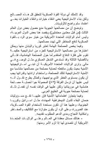 ‫ﻭﻗﺩ ﻻﺘﻤﻠﻙ ﺃﻱ ﺩﻭﻟﺔ ﺍﻟﻘﻭﺓ ﺍﻟﻌﺴﻜﺭﻴﺔ ﻟﺘﺤﻘﻕ ﻜل ﻫـﺫﻩ ﺍﻟﻤﺼـﺎﻟﺢ‬
‫ﻭﻟﻜﻥ ﺒﻨﺎﺀ ﺍﻻﺴﺘﺭﺍﺘﻴﺠﻴﺔ ﻴﻌﻨﻲ ﺍﻨﺘﻘﺎﺀ ﺨﻴﺎﺭﺍﺕ ﻭﺍﻨﺘﻘﺎﺀ ﺍﻟﺨﻴﺎﺭﺍﺕ ﻴﻌﻨـﻲ‬
                                     ‫ﺍﻋﺘﻤﺎﺩ ﺴﹼﻡ ﻭﺍﻀﺢ ﻟﻸﻭﻟﻭﻴﺎﺕ.‬
                                                      ‫ﻠ‬
‫ﻭﺘﻭ ‪‬ﺢ ﺃﻥ ﻤﻥ ﻤﺼﺎﻟﺤﻬﺎ ﺍﻟﺤﻴﻭﻴﺔ ﻤﻨﻊ ﺤﺼﻭل ﺒﻌﺽ ﺩﻭل ﺍﻟﻌﺎﻟﻡ‬ ‫ﻀ‬
‫ﺍﻟﺜﺎﻟﺙ )ﻤﻥ ﻗﺒل ﻤﻌﺘﺩﻴﻥ ﻤﺤﺘﻤﻠﻴﻥ( ﻭﻴﻘﺼﺩ ﻫﻨﺎ ﺒﻌﺽ ﺍﻟﺩﻭل ﺍﻟﻌﺭﺒﻴـﺔ،‬
‫ﻭﻟﻴﺱ ﺃﻤﺎﻡ ﺍﻟﻭﻻﻴﺎﺕ ﺍﻟﻤﺘﺤﺩﺓ ﺍﻷﻤﺭﻴﻜﻴﺔ ﻤﻥ ﺨﻴﺎﺭ ﺴﻭﻯ ﺍﻟﺭﺩ ﺒـﺎﻟﻘﻭﺓ‬
                       ‫ﺍﻟﻌﺴﻜﺭﻴﺔ ﻟﺩﻓﻊ ﺍﻟﻤﺨﺎﻁﺭ ﺍﻟﺘﻲ ﺘﻬﺩﺩ ﻤﺼﺎﻟﺤﻬﺎ.‬
‫ﻭﻓﻴﻤﺎ ﻴﺨﺹ ﺍﻟﻤﺼﻠﺤﺔ ﺍﻟﻬﺎﻤﺔ ﺘﻌﺘﺒﺭ ﻜﻭﺭﻴﺎ ﻭﺍﻟﻴﺎﺒﺎﻥ ﻤﻨﻬﺎ ﻭﻴﻤﻜﻥ‬
‫ﺍﻋﺘﺒﺎﺭﻫﺎ ﻤﻥ ﻤﺼﺎﻟﺤﻬﺎ ﺍﻻﺴﺘﺭﺍﺘﻴﺠﻴﺔ ﻜﺠﺯﺀ ﻤﻥ ﺍﺴﺘﺭﺍﺘﻴﺠﻴﺔ ﺤﻜﻴﻤـﺔ‬
‫ﺘﻘﻭﻡ ﻋﻠﻰ ﻓﻜﺭﺓ ﺍﻟﺩﻓﺎﻉ ﺍﻟﻤﺘﻘﺩﻡ.ﺃﻤﺎ ﺤﻭل ﺍﻟﻤﺼﻠﺤﺔ ﺍﻟﻬﺎﻤﺸﻴﺔ، ﻓﺘـﺄﺘﻲ‬
‫ﺒﺎﻷﻓﻀﻠﻴﺔ ﺍﻟﺜﺎﻟﺜﺔ ﻭﻗﺩ ﺘﺴﺘﺩﻋﻲ ﺍﻟﺘﺩﺨل ﺍﻟﻌﺴﻜﺭﻱ ﻤﺜـل ﺍﻟﻭﻀـﻊ ﻓـﻲ‬
‫ﻤﺎﻟﻲ. ﻭﺘﺭﻯ ﺍﻟﻭﻻﻴﺎﺕ ﺍﻟﻤﺘﺤﺩﺓ ﺍﻷﻤﺭﻴﻜﻴـﺔ ﺃﻥ ﺘﺒﻨـﻲ ﺍﺴـﺘﺭﺍﺘﻴﺠﻴﺘﻬﺎ‬
‫ﺍﻷﻤﻨﻴﺔ ﺒﺤﻴﺙ ﻴﻜﻭﻥ ﻤﺎﺘﻔﻌﻠﻪ ﻟﺤﻤﺎﻴﺔ ﻤﺼﻠﺤﺔ ﻤﻥ ﻤﺼﺎﻟﺤﻬﺎ ﻤﺘﻨﺎﺴﺒﺎ ﻤﻊ‬
    ‫ﹰ‬
‫ﺍﻷﻤﻨﻴﺔ ﺍﻻﺴﺘﺭﺍﺘﻴﺠﻴﺔ ﻟﺘﻠﻙ ﺍﻟﻤﺼﻠﺤﺔ، ﻭﺍﺴﺘﺨﺩﺍﻡ ﺍﺭﺍﺩﺘﻬﺎ ﻭﻗﺩﺭﺍﺘﻬﺎ ﻴﺠﺏ‬
‫ﺃﻥ ﻴﻜﻭﻥ ﺒﻤﺴﺘﻭﻯ ﺍﻟﺨﻁﺭ ﺍﻟﺫﻱ ﻴﻭﺍﺠﻬﻬﺎ، ﻭﻜﻤﺜﺎل ﻴﻁﺭﺡ ﺘﻘـﻭل ﺃﻨـﻪ‬
‫ﻟﻴﺱ ﻋﻠﻴﻬﺎ ﺃﻥ ﺘﺭﺴل ﺍﻟﻔﺭﻗﺔ )٢٨( ﺍﻟﻤﺤﻤﻭﻟﺔ ﺠﻭﺍ ﻟﺤﻤﺎﻴـﺔ ﻤﺼـﻠﺤﺔ‬
                  ‫ﹰ‬
‫ﻫﺎﻤﺸﻴﺔ ﻓﻲ ﻤﻭﺭﻴﺘﺎﻨﻴﺎ ﻭﻟﻜﻥ ﻋﻠﻴﻬﺎ ﻓﻲ ﺍﻟﻭﻗﺕ ﻨﻔﺴﻪ ﺃﻥ ﺘﻔﻌـل ﺫﻟـﻙ‬
                          ‫ﻟﺤﻤﺎﻴﺔ ﻤﺼﻠﺤﺔ ﺤﻴﻭﻴﺔ ﻓﻲ ﺍﻟﺨﻠﻴﺞ ﺍﻟﻌﺭﺒﻲ.‬
‫ﻭﻓﻴﻤﺎ ﻴﺘﺠﺎﻭﺯ ﺍﻫﺘﻤﺎﻤﺎﺘﻬﺎ ﺍﻷﻤﻨﻴﺔ ﻓﺈﻥ ﻋﻠﻴﻬـﺎ ﺘﻘـﻊ ﻤﺴـﺅﻭﻟﻴﺎﺕ‬
‫ﻀﻤﺎﻥ ﺍﻟﺒﻘﺎﺀ ﻟﻠﺩﻭل ﺍﻟﺩﻴﻤﻘﺭﺍﻁﻴﺔ ﺍﻟﻤﻬﺩﺩﺓ، ﻤﺜـل ﺍﺴـﺭﺍﺌﻴل ﻭﻜﻭﺭﻴـﺎ‬
‫ﺍﻟﺠﻨﻭﺒﻴﺔ، ﻭﻋﻠﻴﻬﺎ ﻫﻨﺎ ﺃﻥ ﺘﻜﻭﻥ ﻤﺴﺘﻌﺩﺓ ﻻﺴﺘﺨﺩﺍﻡ ﺍﻟﻘﻭﺓ ﺍﻟﻌﺴـﻜﺭﻴﺔ،‬
‫ﻋﻨﺩ ﺍﻟﻀﺭﻭﺭﺓ، ﻭﻋﻠﻰ ﺍﻟﺭﺩ ﺃﻥ ﻴﻜﻭﻥ ﻤﺘﻭﺍﺯﻨﺎ ﻤﻊ ﺍﻟﺘﻜﺎﻟﻴﻑ ﻭﺍﻟﻤﺨـﺎﻁﺭ‬
                        ‫ﹰ‬
                     ‫ﻭﺍﻤﻜﺎﻨﻴﺔ ﺍﻟﻨﺠﺎﺡ ﻭﻤﺩﻯ ﺍﻟﺩﻋﻡ ﺍﻟﻤﻁﻠﻭﺏ ﺘﻘﺩﻴﻤﻪ.‬
‫- ﻫﻨﺎﻟﻙ ﻤﺴﺎﺌل ﻤﻌﻘﺩﺓ ﻓﻲ ﺍﻟﻌـﺎﻟﻡ ﻭﻋﻠـﻰ ﺍﻟﻭﻻﻴـﺎﺕ ﺍﻟﻤﺘﺤـﺩﺓ‬
                      ‫ﺍﻷﻤﺭﻴﻜﻴﺔ ﺃﻥ ﺘﺘﺼﺩﻯ ﻟﻬﺎ ﺇﺫﺍ ﻟﺯﻡ ﺍﻷﻤﺭ ﻭﻤﻨﻬﺎ:‬



                           ‫- ٤٦١ -‬
 