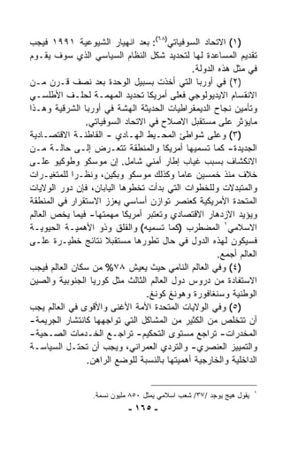 ‫)١( ﺍﻻﺘﺤﺎﺩ ﺍﻟﺴﻭﻓﻴﺎﺘﻲ)٨٦(: ﺒﻌﺩ ﺍﻨﻬﻴﺎﺭ ﺍﻟﺸﻴﻭﻋﻴﺔ ١٩٩١ ﻓﻴﺠﺏ‬
‫ﺘﻘﺩﻴﻡ ﺍﻟﻤﺴﺎﻋﺩﺓ ﻟﻬﺎ ﻟﺘﺤﺩﻴﺩ ﺸﻜل ﺍﻟﻨﻅﺎﻡ ﺍﻟﺴﻴﺎﺴﻲ ﺍﻟﺫﻱ ﺴﻭﻑ ﻴﻘـﻭﻡ‬
                                             ‫ﻓﻲ ﻤﺜل ﻫﺫﻩ ﺍﻟﺩﻭﻟﺔ.‬
‫)٢( ﻓﻲ ﺃﻭﺭﺒﺎ ﺍﻟﺘﻲ ﺃﺨﺫﺕ ﺒﺴﺒﻴل ﺍﻟﻭﺤﺩﺓ ﺒﻌﺩ ﻨﺼﻑ ﻗـﺭﻥ ﻤـﻥ‬
‫ﺍﻻﻨﻘﺴﺎﻡ ﺍﻻﻴﺩﻴﻭﻟﻭﺠﻲ ﻓﻌﻠﻰ ﺃﻤﺭﻴﻜﺎ ﺘﺤﺩﻴﺩ ﺍﻟﻤﻬﻤـﺔ ﻟﺤﻠـﻑ ﺍﻷﻁﻠﺴـﻲ‬
‫ﻭﺘﺄﻤﻴﻥ ﻨﺠﺎﺡ ﺍﻟﺩﻴﻤﻘﺭﺍﻁﻴﺎﺕ ﺍﻟﺤﺩﻴﺜﺔ ﺍﻟﻬﺸﺔ ﻓﻲ ﺃﻭﺭﺒﺎ ﺍﻟﺸﺭﻗﻴﺔ ﻭﻫـﺫﺍ‬
               ‫ﻤﺎﻴﺅﺜﺭ ﻋﻠﻰ ﻤﺴﺘﻘﺒل ﺍﻻﺼﻼﺡ ﻓﻲ ﺍﻻﺘﺤﺎﺩ ﺍﻟﺴﻭﻓﻴﺎﺘﻲ.‬
‫)٣( ﻭﻋﻠﻰ ﺸﻭﺍﻁﺊ ﺍﻟﻤﺤـﻴﻁ ﺍﻟﻬـﺎﺩﻱ - ﺍﻟﻘﺎﻁﻨـﺔ ﺍﻻﻗﺘﺼـﺎﺩﻴﺔ‬
‫ﺍﻟﺠﺩﻴﺩﺓ- ﻜﻤﺎ ﺘﺴﻤﻴﻬﺎ ﺃﻤﺭﻴﻜﺎ ﻭﺍﻟﻤﻨﻁﻘﺔ ﺘﺘﻌـﺭﺽ ﺇﻟـﻰ ﺤﺎﻟـﺔ ﻤـﻥ‬
‫ﺍﻻﻨﻜﺸﺎﻑ ﺒﺴﺒﺏ ﻏﻴﺎﺏ ﺇﻁﺎﺭ ﺃﻤﻨﻲ ﺸﺎﻤل. ﺇﻥ ﻤﻭﺴﻜﻭ ﻭﻁﻭﻜﻴﻭ ﻋﻠـﻰ‬
‫ﺨﻼﻑ ﻤﻨﺫ ﺨﻤﺴﻴﻥ ﻋﺎﻤﺎ ﻭﻜﺫﻟﻙ ﻤﻭﺴﻜﻭ ﻭﺒﻜﻴﻥ، ﻭﻨﻅـﺭﺍ ﻟﻠﻤﺘﻐﻴـﺭﺍﺕ‬
            ‫ﹰ‬                            ‫ﹰ‬
‫ﻭﺍﻟﻤﺘﺒﺩﻻﺕ ﻭﻟﻠﺨﻁﻭﺍﺕ ﺍﻟﺘﻲ ﺒﺩﺃﺕ ﺘﺨﻁﻭﻫﺎ ﺍﻟﻴﺎﺒﺎﻥ، ﻓﺈﻥ ﺩﻭﺭ ﺍﻟﻭﻻﻴﺎﺕ‬
‫ﺍﻟﻤﺘﺤﺩﺓ ﺍﻷﻤﺭﻴﻜﻴﺔ ﻜﻌﻨﺼﺭ ﺘﻭﺍﺯﻥ ﺃﺴﺎﺴﻲ ﻴﻌﺯﺯ ﺍﻻﺴﺘﻘﺭﺍﺭ ﻓﻲ ﺍﻟﻤﻨﻁﻘﺔ‬
‫ﻭﻴﺅﻴﺩ ﺍﻻﺯﺩﻫﺎﺭ ﺍﻻﻗﺘﺼﺎﺩﻱ ﻭﺘﻌﺘﺒﺭ ﺃﻤﺭﻴﻜﺎ ﻤﻬﻤﺘﻬﺎ- ﻓﻴﻤﺎ ﻴﺨﺹ ﺍﻟﻌﺎﻟﻡ‬
‫ﺍﻻﺴﻼﻤﻲ١ ﺍﻟﻤﻀﻁﺭﺏ )ﻜﻤﺎ ﺘﺴﻤﻴﻪ( ﻭﺍﻟﻘﻠﻕ ﻭﺫﻭ ﺍﻷﻫﻤﻴـﺔ ﺍﻟﺤﻴﻭﻴـﺔ‬
‫ﻓﺴﻴﻜﻭﻥ ﻟﻬﺫﻩ ﺍﻟﺩﻭل ﻓﻲ ﺤﺎل ﺘﻁﻭﺭﻫﺎ ﻤﺴﺘﻘﺒﻼ ﻨﺘﺎﺌﺞ ﺨﻁﻴـﺭﺓ ﻋﻠـﻰ‬
                     ‫ﹰ‬
                                                     ‫ﺍﻟﻌﺎﻟﻡ ﺃﺠﻤﻊ.‬
‫)٤( ﻭﻓﻲ ﺍﻟﻌﺎﻟﻡ ﺍﻟﻨﺎﻤﻲ ﺤﻴﺙ ﻴﻌﻴﺵ ٨٧% ﻤﻥ ﺴﻜﺎﻥ ﺍﻟﻌﺎﻟﻡ ﻓﻴﺠﺏ‬
‫ﺍﻻﺴﺘﻔﺎﺩﺓ ﻤﻥ ﺩﺭﻭﺱ ﺩﻭل ﺍﻟﻌﺎﻟﻡ ﺍﻟﺜﺎﻟﺙ ﻤﺜل ﻜﻭﺭﻴﺎ ﺍﻟﺠﻨﻭﺒﻴﺔ ﻭﺍﻟﺼﻴﻥ‬
                                ‫ﺍﻟﻭﻁﻨﻴﺔ ﻭﺴﻨﻐﺎﻓﻭﺭﺓ ﻭﻫﻭﻨﻎ ﻜﻭﻨﻎ.‬
‫)٥( ﻭﻓﻲ ﺍﻟﻭﻻﻴﺎﺕ ﺍﻟﻤﺘﺤﺩﺓ ﺍﻷﻤﺔ ﺍﻷﻏﻨﻰ ﻭﺍﻷﻗﻭﻯ ﻓﻲ ﺍﻟﻌﺎﻟﻡ ﻴﺠﺏ‬
‫ﺃﻥ ﺘﺘﺨﻠﺹ ﻤﻥ ﺍﻟﻜﺜﻴﺭ ﻤﻥ ﺍﻟﻤﺸﺎﻜل ﺍﻟﺘﻲ ﺘﻭﺍﺠﻬﻬﺎ ﻜﺎﻨﺘﺸﺎﺭ ﺍﻟﺠﺭﻴﻤﺔ-‬
‫ﺍﻟﻤﺨﺩﺭﺍﺕ- ﺘﺭﺍﺠﻊ ﻤﺴﺘﻭﻯ ﺍﻟﺘﺤﻜﻴﻡ- ﺘﺭﺍﺠـﻊ ﺍﻟﺨـﺩﻤﺎﺕ ﺍﻟﺼـﺤﻴﺔ-‬
‫ﻭﺍﻟﺘﻤﻴﻴﺯ ﺍﻟﻌﻨﺼﺭﻱ- ﻭﺍﻟﺘﺭﺩﻱ ﺍﻟﻌﻤﺭﺍﻨﻲ، ﻭﻴﺠﺏ ﺃﻥ ﺘﺤﺘـل ﺍﻟﺴﻴﺎﺴـﺔ‬
                ‫ﺍﻟﺩﺍﺨﻠﻴﺔ ﻭﺍﻟﺨﺎﺭﺠﻴﺔ ﺃﻫﻤﻴﺘﻬﺎ ﺒﺎﻟﻨﺴﺒﺔ ﻟﻠﻭﻀﻊ ﺍﻟﺭﺍﻫﻥ.‬


                                                                      ‫١‬
                  ‫ﻴﻘﻭل ﻫﻴﺞ ﻴﻭﺠﺩ /٧٣/ ﺸﻌﺏ ﺍﺴﻼﻤﻲ ﻴﻤﺜل ٠٥٨ ﻤﻠﻴﻭﻥ ﻨﺴﻤﺔ.‬
                             ‫- ٥٦١ -‬
 