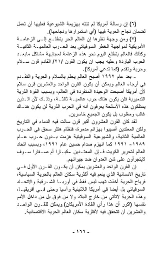 ‫)٦( ﺇﻥ ﺭﺴﺎﻟﺔ ﺃﻤﺭﻴﻜﺎ ﻟﻡ ﺘﻨﺘﻪ ﺒﻬﺯﻴﻤﺔ ﺍﻟﺸﻴﻭﻋﻴﺔ ﻓﻌﻠﻴﻬﺎ ﺃﻥ ﺘﻌﻤل‬
                ‫ﻟﻀﻤﺎﻥ ﻨﺠﺎﺡ ﺍﻟﺤﺭﻴﺔ ﻓﻴﻬﺎ )ﺃﻱ ﺍﺴﺘﻤﺭﺍﺭﻫﺎ ﻭﻨﺠﺎﺤﻬﺎ(.‬
‫)٧( ﻭﻤﻥ ﻭﺠﻬﺔ ﻨﻅﺭﻫﺎ ﺇﻥ ﺍﻟﻌﺎﻟﻡ ﺍﻟﺤﺭ ﻴﺘﻁﹼـﻊ ﺇﻟـﻰ ﺍﻟﺯﻋﺎﻤـﺔ‬
                    ‫ﻠ‬
‫ﺍﻷﻤﺭﻴﻜﻴﺔ ﻟﻤﻭﺍﺠﻬﺔ ﺍﻟﺨﻁﺭ ﺍﻟﺴﻭﻓﻴﺎﺘﻲ ﺒﻌﺩ ﺍﻟﺤـﺭﺏ ﺍﻟﻌﺎﻟﻤﻴـﺔ ﺍﻟﺜﺎﻨﻴـﺔ‬
‫ﻭﻜﺫﻟﻙ ﻓﺎﻟﻌﺎﻟﻡ ﻴﺘﻁﹼﻊ ﺍﻟﻴﻭﻡ ﻨﺤﻭ ﻫﺫﻩ ﺍﻟﺯﻋﺎﻤﺔ ﻟﻤﺠﺎﺒﻬﺔ ﻤﺸﺎﻜل ﻤﺎﺒﻌـﺩ‬
                                                  ‫ﻠ‬
‫ﺍﻟﺤﺭﺏ ﺍﻟﺒﺎﺭﺩﺓ ﻭﻋﻠﻴﻪ ﻴﺠﺏ ﺍﻥ ﻴﻜﻭﻥ ﺍﻟﻘﺭﻥ /١٢/ ﺍﻟﻘﺎﺩﻡ ﻗﺭﻥ ﺴـﻼﻡ‬
                                  ‫ﻭﺤﺭﻴﺔ ﻭﺘﻘﺩﻡ )ﻜﻤﺎ ﺘ ‪‬ﻋﻲ ﺃﻤﺭﻴﻜﺎ(.‬
                                              ‫ﺩ‬
‫- ﺒﻌﺩ ﻋﺎﻡ ٢٩٩١ ﺃﺼﺒﺢ ﺍﻟﻌﺎﻟﻡ ﻴﺤﻠﻡ ﺒﺎﻟﺴﻼﻡ ﻭﺍﻟﺤﺭﻴﺔ ﻭﺍﻟﺘﻘـﺩﻡ‬
‫ﻓﻲ ﺃﺭﺠﺎﺀ ﺍﻟﻌﺎﻟﻡ ﻭﻴﻤﻜﻥ ﺃﻥ ﻴﻜﻭﻥ ﺍﻟﻘﺭﻥ ﺍﻟﻭﺍﺤﺩ ﻭﺍﻟﻌﺸﺭﻴﻥ ﻗﺭﻥ ﺴﻼﻡ‬
‫ﻷﻥ ﺃﻤﺭﻴﻜﺎ ﺃﺼﺒﺤﺕ ﺍﻟﻭﺤﻴﺩﺓ ﺍﻟﻤﺘﻔﺭﺩﺓ ﻓﻲ ﺍﻟﻌﺎﻟﻡ، ﻭﺒﺴﺒﺏ ﺍﻟﻘﻭﺓ ﺍﻟﺫﺭﻴﺔ‬
‫ﺍﻟﺘﺩﻤﻴﺭﻴﺔ ﻓﻠﻥ ﻴﻜﻭﻥ ﻫﻨﺎﻙ ﺤﺭﺏ ﻋﺎﻟﻤﻴـﺔ ﺜﺎﻟﺜـﺔ، ﻭﺫﻟـﻙ ﻷﻥ ﺍﻟـﺫﻴﻥ‬
‫ﻴﻤﺘﻠﻜﻭﻥ ﻫﺫﻩ ﺍﻷﺴﻠﺤﺔ ﻴﻌﺭﻓﻭﻥ ﺃﻨﻪ ﻓﻲ ﺍﻟﺤﺭﺏ ﺍﻟﺫﺭﻴﺔ ﻟﻥ ﻴﻜﻭﻥ ﻫﻨـﺎﻙ‬
                           ‫ﻏﺎﻟﺏ ﻭﻤﻐﻠﻭﺏ ﺒل ﻴﻜﻭﻥ ﺍﻟﺠﻤﻴﻊ ﺨﺎﺴﺭﻴﻥ.‬
‫ﻟﻘﺩ ﻜﺎﻥ ﺍﻟﻘﺭﻥ ﺍﻟﻌﺸﺭﻭﻥ ﺃﻜﺒﺭ ﻗﺭﻥ ﺴﺎﻟﺕ ﻓﻴﻪ ﺍﻟﺩﻤﺎﺀ ﻓﻲ ﺍﻟﺘﺎﺭﻴﺦ‬
‫ﻭﻟﻜﻥ ﺍﻟﻤﻌﺘﺩﻴﻥ ﺃﺼﻴﺒﻭﺍ ﺒﻬﺯﺍﺌﻡ ﻤﺩﻤﺭﺓ، ﻓﻨﻅﺎﻡ ﻫﺘﻠﺭ ﺴﺤﻕ ﻓﻲ ﺍﻟﺤـﺭﺏ‬
‫ﺍﻟﻌﺎﻟﻤﻴﺔ ﺍﻟﺜﺎﻨﻴﺔ، ﻭﺍﻟﺸﻴﻭﻋﻴﺔ ﺍﻟﺴﻭﻓﻴﺘﻴﺔ ﻫﺯﻤﺕ ﺒـﺩﻭﻥ ﺤـﺭﺏ ﻋـﺎﻡ‬
‫٩٨٩١- ١٩٩١ ﻜﻤﺎ ﺍﻨﻬﺯﻡ ﺼﺩﺍﻡ ﺤﺴﻴﻥ ﻋﺎﻡ ١٩٩١، ﻭﺒﺴﺒﺏ ﺍﺘﺤﺎﺩ‬
‫ﺍﻟﻌﺎﻟﻡ ﻟﺘﺤﺭﻴﺭ ﺍﻟﻜﻭﻴﺕ ﻓـﺈﻥ ﺍﻟﻤﻌﺘـﺩﻴﻥ -ﻜﺒـﺎﺭﺍ ﺃﻡ ﺼـﻐﺎﺭﺍ ﺴـﻭﻑ‬
         ‫ﹰ‬           ‫ﹰ‬
                          ‫ﻻﻴﺘﺠﺭﺃﻭﻥ ﻋﻠﻰ ﺸﻥ ﺍﻟﻌﺩﻭﺍﻥ ﻀﺩ ﺠﻴﺭﺍﻨﻬﻡ.‬
‫ﺇﻥ ﺍﻟﻘﺭﻥ ﺍﻟﻭﺍﺤﺩ ﻭﺍﻟﻌﺸﺭﻴﻥ ﻴﻤﻜﻥ ﺃﻥ ﻴﻜـﻭﻥ ﺍﻟﻘـﺭﻥ ﺍﻷﻭل ﻓـﻲ‬
‫ﺘﺎﺭﻴﺦ ﺍﻻﻨﺴﺎﻨﻴﺔ ﺍﻟﺫﻱ ﻴﻨﻌﻡ ﻓﻴﻪ ﺃﻜﺜﺭﻴﺔ ﺴﻜﺎﻥ ﺍﻟﻌﺎﻟﻡ ﺒﺎﻟﺤﺭﻴﺔ ﺍﻟﺴﻴﺎﺴﻴﺔ،‬
‫ﻓﺭﻴﺎﺡ ﺍﻟﺤﺭﻴﺔ ﺃﺨﺫﺕ ﺘﻬﺏ ﻟﻴﺱ ﻓﻘﻁ ﻓﻲ ﺃﻭﺭﺒـﺎ ﺍﻟﺸـﺭﻗﻴﺔ ﻭﺍﻻﺘﺤـﺎﺩ‬
‫ﺍﻟﺴﻭﻓﻴﺎﺘﻲ ﺒل ﺃﻴﻀﺎ ﻓﻲ ﺃﻤﺭﻴﻜﺎ ﺍﻟﻼﺘﻴﻨﻴﺔ ﻭﺁﺴﻴﺎ ﻭﺤﺘﻰ ﻓـﻲ ﺍﻓﺭﻴﻘﻴـﺎ،‬
                                                ‫ﹰ‬
‫ﻭﻫﺫﻩ ﺍﻟﺤﺭﻴﺔ ﻻﺘﺄﺘﻲ ﻤﻥ ﺨﺎﺭﺝ ﺍﻟﺒﻼﺩ ﻭﻻ ﻤﻥ ﻓﻭﻕ ﺒل ﻤﻥ ﺩﺍﺨل ﺍﻷﻤﻡ‬
‫ﻨﻔﺴﻬﺎ )ﺍﻜﺭﺭ ﺃﻥ ﻫﺫﺍ ﺭﺃﻱ ﺍﻟﻘﺎﺩﺓ ﺍﻷﻤﺭﻴﻜﺎﻥ(.ﻭﻴﻤﻜﻥ ﻟﻠﻘـﺭﻥ ﺍﻟﻭﺍﺤـﺩ‬
    ‫ﻭﺍﻟﻌﺸﺭﻴﻥ ﺃﻥ ﺘﺘﺤﻘﻕ ﻓﻴﻪ ﻷﻜﺜﺭﻴﺔ ﺴﻜﺎﻥ ﺍﻟﻌﺎﻟﻡ ﺍﻟﺤﺭﻴﺔ ﺍﻻﻗﺘﺼﺎﺩﻴﺔ.‬


                            ‫- ٦٦١ -‬
 