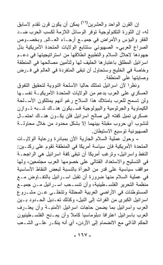 ‫ﺇﻥ ﺍﻟﻘﺭﻥ ﺍﻟﻭﺍﺤﺩ ﻭﺍﻟﻌﺸﺭﻴﻥ)٩٦( ﻴﻤﻜﻥ ﺃﻥ ﻴﻜﻭﻥ ﻗﺭﻥ ﺘﻘﺩﻡ ﻻﺴﺎﺒﻕ‬
‫ﻟﻪ، ﺇﻥ ﺍﻟﺜﻭﺭﺓ ﺍﻟﺘﻜﻨﻭﻟﻭﺠﻴﺔ ﺘﻭﻓﺭ ﺍﻟﻭﺴﺎﺌل ﺍﻟﻼﺯﻤﺔ ﻟﻜﺴﺏ ﺍﻟﺤﺭﺏ ﻀـﺩ‬
‫ﺍﻟﻔﻘﺭ ﻭﺍﻟﺒﺅﺱ ﻭﺍﻷﻤﺭﺍﺽ ﻓﻲ ﺠﻤﻴـﻊ ﺃﺭﺠـﺎﺀ ﺍﻟﻌـﺎﻟﻡ. ﻭﺒﺨﺼـﻭﺹ‬
‫ﺍﻟﺼﺭﺍﻉ ﺍﻟﻌﺭﺒﻲ- ﺍﻟﺼﻬﻴﻭﻨﻲ ﺴﺘﺘﺎﺒﻊ ﺍﻟﻭﻻﻴﺎﺕ ﺍﻟﻤﺘﺤﺩﺓ ﺍﻷﻤﺭﻴﻜﻴﺔ ﺒﺫل‬
‫ﺠﻬﻭﺩﻫﺎ ﻻﺤﻼل ﺍﻟﺴﻼﻡ ﻭﺍﻟﺘﻁﺒﻴﻊ ﺍﻨﻁﻼﻗﻬﺎ ﻤﻥ ﺍﺴﺘﺭﺍﺘﻴﺠﻴﺘﻬﺎ ﻓﻲ ﺩﻋـﻡ‬
‫ﺍﺴﺭﺍﺌﻴل ﺍﻟﻤﻁﻠﻕ ﺒﺎﻋﺘﺒﺎﺭﻫﺎ ﺍﻟﺤﻠﻴﻑ ﻟﻬﺎ ﻭﻟﺘﺄﻤﻴﻥ ﻤﺼﺎﻟﺤﻬﺎ ﻓﻲ ﺍﻟﻤﻨﻁﻘﺔ‬
‫ﻭﺨﺎﺼﺔ ﻓﻲ ﺍﻟﺨﻠﻴﺞ ﻭﺴﺘﺤﺎﻭل ﺃﻥ ﺘﺒﻘﻰ ﺍﻟﻤﺘﻔﺭﺩﺓ ﻓﻲ ﺍﻟﻌﺎﻟﻡ ﻓﻲ ﻓـﺭﺽ‬
                                           ‫ﻭﺼﺎﻴﺘﻬﺎ ﻋﻠﻰ ﺍﻟﻤﻨﻁﻘﺔ.‬
‫ﻭﻨﻅﺭﺍ ﻷﻥ ﺍﺴﺭﺍﺌﻴل ﺘﻤﺘﻠﻙ ﺤﺎﻟﻴﺎ ﺍﻷﺴﻠﺤﺔ ﺍﻟﻨﻭﻭﻴﺔ ﻟﺘﺤﻘﻴﻕ ﺍﻟﺘﻔﻭﻕ‬
                             ‫ﹰ‬                        ‫ﹰ‬
‫ﺍﻟﻌﺴﻜﺭﻱ ﻋﻠﻰ ﺍﻟﻌﺭﺏ ﺒﺩﻋﻡ ﻤﻥ ﺍﻟﻭﻻﻴﺎﺕ ﺍﻟﻤﺘﺤﺩﺓ ﺍﻷﻤﺭﻴﻜﻴـﺔ ﻨﻔﺴـﻬﺎ‬
‫ﻭﻟﻥ ﺘﺴﻤﺢ ﻟﻠﻌﺭﺏ ﺒﺎﻤﺘﻼﻙ ﻫﺫﺍ ﺍﻟﺴﻼﺡ ﺭﻏﻡ ﺃﻨﻬﻡ ﻴﻤﺘﻠﻜﻭﻥ ﺍﻷﺴـﻠﺤﺔ‬
‫ﺍﻟﻜﻴﻤﺎﻭﻴﺔ ﻭﺍﻟﺠﺭﺜﻭﻤﻴﺔ ﻭﺍﻟﺒﻴﻭﻟﻭﺠﻴﺔ ﻓﺴـﻴﻜﻭﻥ ﻫﻨـﺎﻙ ﺸـﺒﻪ ﺘـﻭﺍﺯﻥ‬
‫ﻋﺴﻜﺭﻱ ﺘﻤﻴل ﻜﻔﺘﻪ ﺇﻟﻰ ﺼﺎﻟﺢ ﺍﺴﺭﺍﺌﻴل ﻓﻠﻥ ﻴﻜـﻭﻥ ﻫﻨـﺎﻙ ﺍﺤﺘﻤـﺎل‬
‫ﻟﻨﺸﻭﺏ ﺃﻱ ﺤﺭﻭﺏ ﻤﻘﺒﻠﺔ ﺒﻴﻨﻬﻤﺎ ﺇﻻ ﺒﺸﻜل ﻤﺤﺩﻭﺩ ﻤﻥ ﺨﻼل ﻤﺤﺎﻭﻟـﺔ‬
                                   ‫ﺍﻟﺼﻬﻴﻭﻨﻴﺔ ﺘﻭﺴﻴﻊ ﺍﻻﺴﺘﻴﻁﺎﻥ.‬
‫- ﻭﺤﻭل ﻋﻤﻠﻴﺔ ﺍﻟﺴﻼﻡ ﺍﻟﺠﺎﺭﻴﺔ ﺍﻵﻥ ﺒﻤﺒﺎﺩﺭﺓ ﻭﺭﻋﺎﻴﺔ ﺍﻟﻭﻻﻴـﺎﺕ‬
‫ﺍﻟﻤﺘﺤﺩﺓ ﺍﻷﻤﺭﻴﻜﻴﺔ ﻓﺈﻥ ﺴﻴﺎﺴﺔ ﺃﻤﺭﻴﻜﺎ ﻓﻲ ﺍﻟﻤﻨﻁﻘﺔ ﺘﻘﻭﻡ ﻋﻠﻰ ﺭﻜﻨـﻴﻥ:‬
‫ﺍﻟﻨﻔﻁ ﻭﺍﺴﺭﺍﺌﻴل، ﻭﺘﺭﻏﺏ ﺃﻤﺭﻴﻜﺎ ﺃﻥ ﺘﺒﻘﻰ ﻜﻔﺔ ﺍﺴﺭﺍﺌﻴل ﻫﻲ ﺍﻟﺭﺍﺠﺤـﺔ‬
‫ﻓﻲ ﺍﻟﺘﺴﻠﻴﺢ ﻭﺍﻻﺴﺘﻌﺩﺍﺩ ﺍﻟﻘﺘﺎﻟﻲ ﻋﻠﻰ ﺨﺼﻭﻤﻬﺎ ﺍﻟﻌﺭﺏ ﻤﺠﺘﻤﻌﻴﻥ، ﻭﻟﻬﺎ‬
‫ﻤﻭﺍﻗﻑ ﺴﻴﺎﺴﻴﺔ ﻋﻠﻰ ﻗﺩﺭ ﻤﻥ ﺍﻟﺠﺭﺃﺓ ﺒﺎﻟﻨﺴﺒﺔ ﻟﺒﻌﺽ ﺍﻟﻨﻘﺎﻁ ﺍﻷﺴﺎﺴﻴﺔ‬
‫ﻓﻲ ﻋﻤﻠﻴﺔ ﺍﻟﺴﻼﻡ ﻤﻨﻬﺎ ﻀﺭﻭﺭﺓ ﺃﻥ ﺘﻘﺒل ﺍﺴـﺭﺍﺌﻴل ﺒﺎﻟﺘﻔـﺎﻭﺽ ﻤـﻊ‬
‫ﻤﻨﻅﻤﺔ ﺍﻟﺘﺤﺭﻴﺭ ﺍﻟﻔﻠﺴـﻁﻴﻨﻴﺔ، ﻭﺃﻥ ﺘﻨﺴـﺤﺏ ﺍﺴـﺭﺍﺌﻴل ﻤـﻥ ﺠﻤﻴـﻊ‬
‫ﺍﻟﻤﺴﺘﻭﻁﻨﺎﺕ ﻓﻲ ﺍﻷﺭﺍﻀﻲ ﺍﻟﻌﺭﺒﻴﺔ ﺍﻟﻤﺤﺘﻠﺔ ﻭﺘﺘﺨﻠـﻰ ﻋـﻥ ﻤﺸـﺭﻭﻉ‬
‫ﺍﺴﺭﺍﺌﻴل ﺍﻟﻜﺒﺭﻯ ﻤﻥ ﺍﻟﻔﺭﺍﺕ ﺇﻟﻰ ﺍﻟﻨﻴل، ﻭﻜﺫﻟﻙ ﺘﻌـﺩﻴل ﺍﻟﺤـﺩﻭﺩ ﺒـﻴﻥ‬
‫ﺍﻟﻌﺭﺏ ﻭﺍﺴﺭﺍﺌﻴل ﺒﻤﺎ ﻴﻀﻤﻥ ﺤﺎﺠﺎﺕ ﺍﺴﺭﺍﺌﻴل ﺍﻷﻤﻨﻴـﺔ ﻭﺃﻥ ﻴﻌﺘـﺭﻑ‬
‫ﺍﻟﻌﺭﺏ ﺒﺎﺴﺭﺍﺌﻴل ﺍﻋﺘﺭﺍﻓﺎ ﺩﺒﻠﻭﻤﺎﺴﻴﺎ ﻜﺎﻤﻼ ﻭﺃﻥ ﻴﻤـﻨﺢ ﺍﻟﻔﻠﺴـﻁﻴﻨﻴﻭﻥ‬
                         ‫ﹰ‬     ‫ﹰ‬         ‫ﹰ‬
‫ﺍﻟﺤﻜﻡ ﺍﻟﺫﺍﺘﻲ ﻤﻊ ﺍﻻﻨﻀﻤﺎﻡ ﺇﻟﻰ ﺍﻷﺭﺩﻥ، ﺃﻱ ﺃﻨﻪ ﻴﻨﻜـﺭ ﻋﻠـﻰ ﺍﻟﺸـﻌﺏ‬

                           ‫- ٧٦١ -‬
 