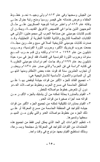 ‫ﻤﻥ ﺍﻟﺠﻴﺵ ﻭﺴﺤﺒﻬﺎ ﻭﻓﻲ ﻋﺎﻡ ٣١٨١ﻡ ﻭﹼﻰ ﻭﺠﻬـﻪ ﻨﺤـﻭ ﺨﻁـﻭﻁ‬
                         ‫ﻟ‬
‫ﺍﻟﺤﻠﻔﺎﺀ ﻭﻋﺭﺽ ﺨﺩﻤﺎﺘﻪ ﻋﻠﻰ ﻗﻴﺼﺭ ﺭﻭﺴﻴﺎ ﻭﻤﻨﺢ ﺭﺘﺒﺔ ﺠﻨﺭﺍل ﺤﺘـﻰ‬
‫ﻭﻓﺎﺘﻪ ﻋﺎﻡ ٩٦٨١ﻡ ﻭﺍﻋﺘﺒﺭ ﻤﺭﺸﺩﺍ ﻟﺘﻭﺠﻴﻪ ﺍﻟﻌﺴﻜﺭﻴﻴﻥ ﻋﻠـﻰ ﻤﺜـﺎل‬
                                 ‫ﹰ‬
‫ﺍﻟﻤﻭﺠﻬﻴﻥ ﺍﻟﺫﻴﻥ ﺠﺎﺀﻭﺍ ﻓﻲ ﺃﻗﺎﺼﻴﺹ ﺍﻻﻏﺭﻴﻕ ﺍﻟﻘﺩﻴﻤـﺔ، ﻭﻴﻤﻜـﻥ ﺃﻥ‬
‫ﺘﻘﺴﻡ ﻜﺘﺎﺒﺎﺕ ﺠﻭﻤﻴﻨﻲ ﻋﻥ ﺼﻨﺎﻋﺔ ﺍﻟﺤﺭﺏ ﺇﻟﻰ ﻤﺠﻤﻭﻋﺘﻴﻥ: ﺍﻷﻭﻟﻰ ﻫﻲ‬
‫ﺍﻟﻜﺘﺎﺒﺎﺕ ﺍﻟﺨﺎﻟﺼﺔ ﻟﻠﺘﺎﺭﻴﺦ ﻭﺍﻟﺜﺎﻨﻴﺔ ﺍﻟﻜﺘﺎﺒﺔ ﺍﻟﻨﻅﺭﻴﺔ ﺃﻭ ﺍﻟﺘﺤﻠﻴﻠﻴﺔ، ﻭﻗـﺩ‬
‫ﺼﺩﺭﺕ ﻜﺘﺎﺒﺎﺕ ﺠﻭﻤﻴﻨﻲ ﺍﻟﺘﺎﺭﻴﺨﻴﺔ ﺃﺼﻼ ﻓﻲ ﺴﺒﻊ ﻭﻋﺸـﺭﻴﻥ ﻤﺠﻠـﺩﹰ،‬
 ‫ﺍ‬                           ‫ﹰ‬
‫ﺠﻤﻌﺕ ﺤﺭﻭﺏ ﻓﺭﻴﺩﺭﻴﻙ ﺍﻷﻜﺒﺭ، ﻭﺤﺭﻭﺏ ﺍﻟﺜﻭﺭﺓ ﺍﻟﻔﺭﻨﺴﻴﺔ، ﻭﺤـﺭﻭﺏ‬
‫ﻨﺎﺒﻠﻴﻭﻥ ﻤﻥ ﻋﺎﻡ ٢٩٧١ - ٥١٨١ﻡ ﻭﻟﻜﻨﻪ ﻭﺇﻥ ﻗ ‪‬ﻡ ﺤـﺭﺏ ﺍﻟﺴـﺒﻊ‬
                 ‫ﺩ‬
‫ﺴﻨﻭﺍﺕ ﻭﺤﺭﻭﺏ ﺍﻟﺜﻭﺭﺓ ﺍﻟﻔﺭﻨﺴﻴﺔ ﻓﻲ ﺇﻓﺎﻀﺔ، ﻓﻘﺩ ﺃﻭﺠﺯ ﻓﻲ ﺴﺭﺩ ﺤﻴﺎﺓ‬
‫ﻨﺎﺒﻠﻴﻭﻥ ﺒﻌﺩ ﻋﺎﻡ ٩٩٧١ﻡ ﻭﻗﺩ ﺠﺎﺀﺕ ﺃﻫﻡ ﺩﺭﺍﺴﺎﺕ ﺠﻭﻤﻴﻨﻲ ﺍﻟﻨﻅﺭﻴـﺔ‬
‫ﻓﻲ ﻜﺘﺎﺒﻪ "ﺩﺭﺍﺴﺔ ﻓﻲ ﻓﻥ ﺍﻟﺤﺭﺏ" ﻭﺍﻟﺫﻱ ﺼﺩﺭ ﻋﺎﻡ ٨٣٨١ﻡ ﻭﻴﻌﺘﺒـﺭ‬
‫ﺃﻥ ﺘﺠﺎﺭﺏ ﺍﻟﻌﺸﺭﻴﻥ ﺴﻨﺔ ﻗﺩ ﻗ ‪‬ﺕ ﻋﻨﺩﻩ ﺒﻌﺽ ﺍﻷﺤﻜﺎﻡ ﻭﻤﻨﻬﺎ ﺍﻨﺘﻬـﻰ‬
                                     ‫ﻭ‬
               ‫ﺇﻟﻰ ﺃﻥ ﺍﻟﻤﺒﺎﺩﺉ ﻭﺍﻷﺼﻭل ﺍﻷﺴﺎﺴﻴﺔ ﻟﻼﺴﺘﺭﺍﺘﻴﺠﻴﺔ ﻫﻲ:‬
‫١- ﺘﺠﻤﻴﻊ ﺍﻟﻘﺎﺌﺩ ﻟﻠﺠﺯﺀ ﺍﻷﻜﺒﺭ ﻤﻥ ﻗﻭﺍﺕ ﺠﻴﺸﺔ ﻟﻴﻨﻘﺽ ﺒﻬـﺎ ﻋﻠـﻰ‬
            ‫‪‬‬
‫ﺍﻟﻤﻨﺎﻁﻕ ﺍﻟﺤﺎﺴﻤﺔ ﻓﻲ ﻤﺴﺭﺡ ﺍﻟﺤﺭﺏ ﻭﺨﻁﻭﻁ ﻤﻭﺍﺼـﻼﺕ ﺍﻟﻌـﺩﻭ‬
                      ‫ﺩﻭﻥ ﺃﻥ ﺘﺘﻌ ‪‬ﺽ ﺨﻁﻭﻁ ﻤﻭﺍﺼﻼﺘﻪ ﻟﻠﺨﻁﺭ.‬
                                                     ‫ﺭ‬
‫٢- ﺍﻟﻘﻴﺎﻡ ﺒﺎﻟﻤﻨﺎﻭﺭﺓ ﺒﺤﺎﻟﺔ ﺘﻤﻜﻨﻪ ﻤﻥ ﺃﻥ ﻴﺸﺘﺒﻙ ﺒﺎﻟﺠﺯﺀ ﺍﻷﻜﺒـﺭ ﻤـﻥ‬
                       ‫ﻗﻭﺍﺘﻪ ﻀﺩ ﺃﺠﺯﺍﺀ ﺼﻐﻴﺭﺓ ﻤﻥ ﻗﻭﺍﺕ ﺍﻟﻌﺩﻭ.‬
‫٣- ﺍﻟﻘﻴﺎﻡ ﺒﻤﻨﺎﻭﺭﺍﺕ ﺘﻜﺘﻴﻜﻴﺔ ﺘﻤﻜﻨﻪ ﻤﻥ ﺘﺠﻤﻴﻊ ﺍﻟﺠﺯﺀ ﺍﻷﻜﺒﺭ ﻤﻥ ﻗﻭﺍﺕ‬
‫ﺠﻴﺸﻪ ﻟﻠﺘﻭﺍﺠﺩ ﻓﻲ ﺍﻟﻤﻨﻁﻘﺔ ﺍﻟﺤﺎﺴﻤﺔ ﻤﻥ ﻤﺴﺭﺡ ﺍﻟﻤﻌﺭﻜﺔ ﺃﻭ ﻋﻠـﻰ‬
‫ﺫﻟﻙ ﺍﻟﺠﺯﺀ ﻤﻥ ﺨﻁﻭﻁ ﻤﻭﺍﺼﻼﺕ ﺍﻟﻌﺩﻭ ﻭﺍﻟﺘﻲ ﻴﻜﻭﻥ ﻤـﻥ ﺍﻟﻤﻬـﻡ‬
                                               ‫ﺴﺤﻘﻬﺎ ﻭﺘﺩﻤﻴﺭﻫﺎ.‬
‫٤- ﺘﻨﻅﻴﻡ ﺍﻻﺠﺭﺍﺀﺍﺕ ﺇﻟﻰ ﺍﻟﺤﺩ ﺍﻟﺫﻱ ﻴﻤ ﹼﻥ ﻟﻴﺱ ﻓﻘﻁ ﻤﻥ ﺘﺠﻤﻴﻊ ﻫﺫﻩ‬
                           ‫ﻜ‬
‫ﺍﻟﺘﺤﺸﺩﺍﺕ ﻤﻥ ﺍﻟﻘﻭﺍﺕ ﻟﻠﺘﻭﺍﺠﺩ ﻓﻲ ﺍﻟﻤﻌﺭﻜﺔ ﺒل ﻤﺠﺘﻤﻌﺔ ﻭﺒﺴـﺭﻋﺔ،‬
               ‫ﻭﺒﺫﻟﻙ ﻨﺴﺘﻁﻴﻊ ﺍﻟﻘﻴﺎﻡ ﺒﺠﻬﺩ ﻤﺯﺩﻭﺝ ﻓﻲ ﻭﻗﺕ ﻭﺍﺤﺩ.‬


                              ‫- ٥١ -‬
 