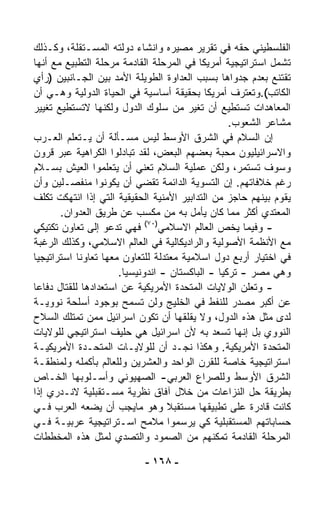 ‫ﺍﻟﻔﻠﺴﻁﻴﻨﻲ ﺤﻘﻪ ﻓﻲ ﺘﻘﺭﻴﺭ ﻤﺼﻴﺭﻩ ﻭﺍﻨﺸﺎﺀ ﺩﻭﻟﺘﻪ ﺍﻟﻤﺴـﺘﻘﻠﺔ، ﻭﻜـﺫﻟﻙ‬
‫ﺘﺸﻤل ﺍﺴﺘﺭﺍﺘﻴﺠﻴﺔ ﺃﻤﺭﻴﻜﺎ ﻓﻲ ﺍﻟﻤﺭﺤﻠﺔ ﺍﻟﻘﺎﺩﻤﺔ ﻤﺭﺤﻠﺔ ﺍﻟﺘﻁﺒﻴﻊ ﻤﻊ ﺃﻨﻬﺎ‬
‫ﺘﻘﺘﻨﻊ ﺒﻌﺩﻡ ﺠﺩﻭﺍﻫﺎ ﺒﺴﺒﺏ ﺍﻟﻌﺩﺍﻭﺓ ﺍﻟﻁﻭﻴﻠﺔ ﺍﻷﻤﺩ ﺒﻴﻥ ﺍﻟﺠـﺎﻨﺒﻴﻥ )ﺭﺃﻱ‬
‫ﺍﻟﻜﺎﺘﺏ(.ﻭﺘﻌﺘﺭﻑ ﺃﻤﺭﻴﻜﺎ ﺒﺤﻘﻴﻘﺔ ﺃﺴﺎﺴﻴﺔ ﻓﻲ ﺍﻟﺤﻴﺎﺓ ﺍﻟﺩﻭﻟﻴﺔ ﻭﻫـﻲ ﺃﻥ‬
‫ﺍﻟﻤﻌﺎﻫﺩﺍﺕ ﺘﺴﺘﻁﻴﻊ ﺃﻥ ﹸﻐ ‪‬ﺭ ﻤﻥ ﺴﻠﻭﻙ ﺍﻟﺩﻭل ﻭﻟﻜﻨﻬﺎ ﻻﺘﺴﺘﻁﻴﻊ ﺘﻐﻴﻴﺭ‬
                                         ‫ﺘﻴ‬
                                                  ‫ﻤﺸﺎﻋﺭ ﺍﻟﺸﻌﻭﺏ.‬
‫ﺇﻥ ﺍﻟﺴﻼﻡ ﻓﻲ ﺍﻟﺸﺭﻕ ﺍﻷﻭﺴﻁ ﻟﻴﺱ ﻤﺴـﺄﻟﺔ ﺃﻥ ﻴـﺘﻌﹼﻡ ﺍﻟﻌـﺭﺏ‬
          ‫ﻠ‬
‫ﻭﺍﻻﺴﺭﺍﺌﻴﻠﻴﻭﻥ ﻤﺤﺒﺔ ﺒﻌﻀﻬﻡ ﺍﻟﺒﻌﺽ، ﻟﻘﺩ ﺘﺒﺎﺩﻟﻭﺍ ﺍﻟﻜﺭﺍﻫﻴﺔ ﻋﺒﺭ ﻗﺭﻭﻥ‬
‫ﻭﺴﻭﻑ ﺘﺴﺘﻤﺭ، ﻭﻟﻜﻥ ﻋﻤﻠﻴﺔ ﺍﻟﺴﻼﻡ ﺘﻌﻨﻲ ﺃﻥ ﻴﺘﻌﹼﻤﻭﺍ ﺍﻟﻌﻴﺵ ﺒﺴـﻼﻡ‬
                   ‫ﻠ‬
‫ﺭﻏﻡ ﺨﻼﻓﺎﺘﻬﻡ. ﺇﻥ ﺍﻟﺘﺴﻭﻴﺔ ﺍﻟﺩﺍﺌﻤﺔ ﺘﻘﻀﻲ ﺃﻥ ﻴﻜﻭﻨﻭﺍ ﻤﻨﻔﺼـﻠﻴﻥ ﻭﺃﻥ‬
‫ﻴﻘﻭﻡ ﺒﻴﻨﻬﻡ ﺤﺎﺠﺯ ﻤﻥ ﺍﻟﺘﺩﺍﺒﻴﺭ ﺍﻷﻤﻨﻴﺔ ﺍﻟﺤﻘﻴﻘﻴﺔ ﺍﻟﺘﻲ ﺇﺫﺍ ﺍﻨﺘﻬﻜﺕ ﺘﻜﻠﻑ‬
       ‫ﺍﻟﻤﻌﺘﺩﻱ ﺃﻜﺜﺭ ﻤﻤﺎ ﻜﺎﻥ ﻴﺄﻤل ﺒﻪ ﻤﻥ ﻤﻜﺴﺏ ﻋﻥ ﻁﺭﻴﻕ ﺍﻟﻌﺩﻭﺍﻥ.‬
‫- ﻭﻓﻴﻤﺎ ﻴﺨﺹ ﺍﻟﻌﺎﻟﻡ ﺍﻻﺴﻼﻤﻲ)٠٧( ﻓﻬﻲ ﺘﺩﻋﻭ ﺇﻟﻰ ﺘﻌﺎﻭﻥ ﺘﻜﺘﻴﻜﻲ‬
‫ﻤﻊ ﺍﻷﻨﻅﻤﺔ ﺍﻷﺼﻭﻟﻴﺔ ﻭﺍﻟﺭﺍﺩﻴﻜﺎﻟﻴﺔ ﻓﻲ ﺍﻟﻌﺎﻟﻡ ﺍﻻﺴﻼﻤﻲ، ﻭﻜﺫﻟﻙ ﺍﻟﺭﻏﺒﺔ‬
‫ﻓﻲ ﺍﺨﺘﻴﺎﺭ ﺃﺭﺒﻊ ﺩﻭل ﺍﺴﻼﻤﻴﺔ ﻤﻌﺘﺩﻟﺔ ﻟﻠﺘﻌﺎﻭﻥ ﻤﻌﻬﺎ ﺘﻌﺎﻭﻨﺎ ﺍﺴﺘﺭﺍﺘﻴﺠﻴﺎ‬
‫ﹰ‬           ‫ﹰ‬
                      ‫ﻭﻫﻲ ﻤﺼﺭ - ﺘﺭﻜﻴﺎ - ﺍﻟﺒﺎﻜﺴﺘﺎﻥ - ﺍﻨﺩﻭﻨﻴﺴﻴﺎ.‬
‫- ﻭﺘﻌﻠﻥ ﺍﻟﻭﻻﻴﺎﺕ ﺍﻟﻤﺘﺤﺩﺓ ﺍﻷﻤﺭﻴﻜﻴﺔ ﻋﻥ ﺍﺴﺘﻌﺩﺍﺩﻫﺎ ﻟﻠﻘﺘﺎل ﺩﻓﺎﻋﺎ‬
‫ﹰ‬
‫ﻋﻥ ﺃﻜﺒﺭ ﻤﺼﺩﺭ ﻟﻠﻨﻔﻁ ﻓﻲ ﺍﻟﺨﻠﻴﺞ ﻭﻟﻥ ﺘﺴﻤﺢ ﺒﻭﺠﻭﺩ ﺃﺴﻠﺤﺔ ﻨﻭﻭﻴـﺔ‬
‫ﻟﺩﻯ ﻤﺜل ﻫﺫﻩ ﺍﻟﺩﻭل، ﻭﻻ ﻴﻘﻠﻘﻬﺎ ﺃﻥ ﺘﻜﻭﻥ ﺍﺴﺭﺍﺌﻴل ﻤﻤﻥ ﺘﻤﺘﻠﻙ ﺍﻟﺴﻼﺡ‬
‫ﺍﻟﻨﻭﻭﻱ ﺒل ﺇﻨﻬﺎ ﺘﺴ‪‬ﻌﺩ ﺒﻪ ﻷﻥ ﺍﺴﺭﺍﺌﻴل ﻫﻲ ﺤﻠﻴﻑ ﺍﺴﺘﺭﺍﺘﻴﺠﻲ ﻟﻠﻭﻻﻴﺎﺕ‬
‫ﺍﻟﻤﺘﺤﺩﺓ ﺍﻷﻤﺭﻴﻜﻴﺔ. ﻭﻫﻜﺫﺍ ﻨﺠـﺩ ﺃﻥ ﻟﻠﻭﻻﻴـﺎﺕ ﺍﻟﻤﺘﺤـﺩﺓ ﺍﻷﻤﺭﻴﻜﻴـﺔ‬
‫ﺍﺴﺘﺭﺍﺘﻴﺠﻴﺔ ﺨﺎﺼﺔ ﻟﻠﻘﺭﻥ ﺍﻟﻭﺍﺤﺩ ﻭﺍﻟﻌﺸﺭﻴﻥ ﻭﻟﻠﻌﺎﻟﻡ ﺒﺄﻜﻤﻠﻪ ﻭﻟﻤﻨﻁﻘـﺔ‬
‫ﺍﻟﺸﺭﻕ ﺍﻷﻭﺴﻁ ﻭﻟﻠﺼﺭﺍﻉ ﺍﻟﻌﺭﺒﻲ- ﺍﻟﺼﻬﻴﻭﻨﻲ ﻭﺃﺴـﻠﻭﺒﻬﺎ ﺍﻟﺨـﺎﺹ‬
‫ﺒﻁﺭﻴﻘﺔ ﺤل ﺍﻟﻨﺯﺍﻋﺎﺕ ﻤﻥ ﺨﻼل ﺁﻓﺎﻕ ﻨﻅﺭﻴﺔ ﻤﺴـﺘﻘﺒﻠﻴﺔ ﻻﻨـﺩﺭﻱ ﺇﺫﺍ‬
‫ﻜﺎﻨﺕ ﻗﺎﺩﺭﺓ ﻋﻠﻰ ﺘﻁﺒﻴﻘﻬﺎ ﻤﺴﺘﻘﺒﻼ ﻭﻫﻭ ﻤﺎﻴﺠﺏ ﺃﻥ ﻴﻀﻌﻪ ﺍﻟﻌﺭﺏ ﻓـﻲ‬
                                  ‫ﹰ‬
‫ﺤﺴﺎﺒﺎﺘﻬﻡ ﺍﻟﻤﺴﺘﻘﺒﻠﻴﺔ ﻜﻲ ﻴﺭﺴﻤﻭﺍ ﻤﻼﻤﺢ ﺍﺴـﺘﺭﺍﺘﻴﺠﻴﺔ ﻋﺭﺒﻴـﺔ ﻓـﻲ‬
‫ﺍﻟﻤﺭﺤﻠﺔ ﺍﻟﻘﺎﺩﻤﺔ ﺘﻤﻜﻨﻬﻡ ﻤﻥ ﺍﻟﺼﻤﻭﺩ ﻭﺍﻟﺘﺼﺩﻱ ﻟﻤﺜل ﻫﺫﻩ ﺍﻟﻤﺨﻁﻁﺎﺕ‬

                           ‫- ٨٦١ -‬
 