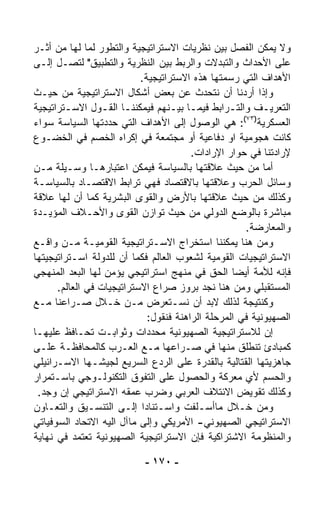 ‫ﻭﻻ ﻴﻤﻜﻥ ﺍﻟﻔﺼل ﺒﻴﻥ ﻨﻅﺭﻴﺎﺕ ﺍﻻﺴﺘﺭﺍﺘﻴﺠﻴﺔ ﻭﺍﻟﺘﻁ ‪‬ﺭ ﻟﻤﺎ ﻟﻬﺎ ﻤﻥ ﺃﺜـﺭ‬
                  ‫ﻭ‬
‫ﻋﻠﻰ ﺍﻷﺤﺩﺍﺙ ﻭﺍﻟﺘﺒ ‪‬ﻻﺕ ﻭﺍﻟﺭﺒﻁ ﺒﻴﻥ ﺍﻟﻨﻅﺭﻴﺔ ﻭﺍﻟﺘﻁﺒﻴﻕ" ﻟﺘﺼـل ﺇﻟـﻰ‬
                                               ‫ﺩ‬
                           ‫ﺍﻷﻫﺩﺍﻑ ﺍﻟﺘﻲ ﺭﺴﻤﺘﻬﺎ ﻫﺫﻩ ﺍﻻﺴﺘﺭﺍﺘﻴﺠﻴﺔ.‬
‫ﻭﺇﺫﺍ ﺃﺭﺩﻨﺎ ﺃﻥ ﻨﺘﺤﺩﺙ ﻋﻥ ﺒﻌﺽ ﺃﺸﻜﺎل ﺍﻻﺴﺘﺭﺍﺘﻴﺠﻴﺔ ﻤﻥ ﺤﻴـﺙ‬
‫ﺍﻟﺘﻌﺭﻴـﻑ ﻭﺍﻟﺘـﺭﺍﺒﻁ ﻓﻴﻤـﺎ ﺒﻴـﻨﻬﻡ ﻓﻴﻤﻜﻨﻨـﺎ ﺍﻟﻘـﻭل ﺍﻻﺴـﺘﺭﺍﺘﻴﺠﻴﺔ‬
        ‫ـ‬         ‫ـ ـ‬              ‫ـ ـ‬           ‫ـ‬        ‫ـ‬
                                                     ‫)٣٧(‬
‫ﺍﻟﻌﺴﻜﺭﻴﺔ : ﻫﻲ ﺍﻟﻭﺼﻭل ﺇﻟﻰ ﺍﻷﻫﺩﺍﻑ ﺍﻟﺘﻲ ﺤﺩﺩﺘﻬﺎ ﺍﻟﺴﻴﺎﺴﺔ ﺴﻭﺍﺀ‬
‫‪‬‬
‫ﻜﺎﻨﺕ ﻫﺠﻭﻤﻴﺔ ﺍﻭ ﺩﻓﺎﻋﻴﺔ ﺃﻭ ﻤﺠﺘﻤﻌﺔ ﻓﻲ ﺇﻜﺭﺍﻩ ﺍﻟﺨﺼﻡ ﻓﻲ ﺍﻟﺨﻀـﻭﻉ‬
                                        ‫ﻹﺭﺍﺩﺘﻨﺎ ﻓﻲ ﺤﻭﺍﺭ ﺍﻹﺭﺍﺩﺍﺕ.‬
‫ﺃﻤﺎ ﻤﻥ ﺤﻴﺙ ﻋﻼﻗﺘﻬﺎ ﺒﺎﻟﺴﻴﺎﺴﺔ ﻓﻴﻤﻜﻥ ﺍﻋﺘﺒﺎﺭﻫـﺎ ﻭﺴـﻴﻠﺔ ﻤـﻥ‬
‫ﻭﺴﺎﺌل ﺍﻟﺤﺭﺏ ﻭﻋﻼﻗﺘﻬﺎ ﺒﺎﻻﻗﺘﺼﺎﺩ ﻓﻬﻲ ﺘﺭﺍﺒﻁ ﺍﻻﻗﺘﺼـﺎﺩ ﺒﺎﻟﺴﻴﺎﺴـﺔ‬
‫ﻭﻜﺫﻟﻙ ﻤﻥ ﺤﻴﺙ ﻋﻼﻗﺘﻬﺎ ﺒﺎﻷﺭﺽ ﻭﺍﻟﻘﻭﻯ ﺍﻟﺒﺸﺭﻴﺔ ﻜﻤﺎ ﺃﻥ ﻟﻬﺎ ﻋﻼﻗﺔ‬
‫ﻤﺒﺎﺸﺭﺓ ﺒﺎﻟﻭﻀﻊ ﺍﻟﺩﻭﻟﻲ ﻤﻥ ﺤﻴﺙ ﺘﻭﺍﺯﻥ ﺍﻟﻘﻭﻯ ﻭﺍﻷﺤـﻼﻑ ﺍﻟﻤﺅﻴـﺩﺓ‬
                                                      ‫ﻭﺍﻟﻤﻌﺎﺭﻀﺔ.‬
‫ﻭﻤﻥ ﻫﻨﺎ ﻴﻤﻜﻨﻨﺎ ﺍﺴﺘﺨﺭﺍﺝ ﺍﻻﺴـﺘﺭﺍﺘﻴﺠﻴﺔ ﺍﻟﻘﻭﻤﻴـﺔ ﻤـﻥ ﻭﺍﻗـﻊ‬
‫ﺍﻻﺴﺘﺭﺍﺘﻴﺠﻴﺎﺕ ﺍﻟﻘﻭﻤﻴﺔ ﻟﺸﻌﻭﺏ ﺍﻟﻌﺎﻟﻡ ﻓﻜﻤﺎ ﺃﻥ ﻟﻠﺩﻭﻟﺔ ﺍﺴـﺘﺭﺍﺘﻴﺠﻴﺘﻬﺎ‬
‫ﻓﺈﻨﻪ ﻟﻸﻤﺔ ﺃﻴﻀﺎ ﺍﻟﺤﻕ ﻓﻲ ﻤﻨﻬﺞ ﺍﺴﺘﺭﺍﺘﻴﺠﻲ ﻴﺅﻤﻥ ﻟﻬﺎ ﺍﻟﺒﻌﺩ ﺍﻟﻤﻨﻬﺠﻲ‬
                                                  ‫ﹰ‬
      ‫ﺍﻟﻤﺴﺘﻘﺒﻠﻲ ﻭﻤﻥ ﻫﻨﺎ ﻨﺠﺩ ﺒﺭﻭﺯ ﺼﺭﺍﻉ ﺍﻻﺴﺘﺭﺍﺘﻴﺠﻴﺎﺕ ﻓﻲ ﺍﻟﻌﺎﻟﻡ.‬
‫ﻭﻜﻨﺘﻴﺠﺔ ﻟﺫﻟﻙ ﻻﺒﺩ ﺃﻥ ﻨﺴـﺘﻌﺭﺽ ﻤـﻥ ﺨـﻼل ﺼـﺭﺍﻋﻨﺎ ﻤـﻊ‬
                             ‫ﺍﻟﺼﻬﻴﻭﻨﻴﺔ ﻓﻲ ﺍﻟﻤﺭﺤﻠﺔ ﺍﻟﺭﺍﻫﻨﺔ ﻓﻨﻘﻭل:‬
‫ﺇﻥ ﻟﻼﺴﺘﺭﺍﺘﻴﺠﻴﺔ ﺍﻟﺼﻬﻴﻭﻨﻴﺔ ﻤﺤﺩﺩﺍﺕ ﻭﺜﻭﺍﺒـﺕ ﺘﺤـﺎﻓﻅ ﻋﻠﻴﻬـﺎ‬
‫ﻜﻤﺒﺎﺩﺉ ﺘﻨﻁﻠﻕ ﻤﻨﻬﺎ ﻓﻲ ﺼـﺭﺍﻋﻬﺎ ﻤـﻊ ﺍﻟﻌـﺭﺏ ﻜﺎﻟﻤﺤﺎﻓﻅـﺔ ﻋﻠـﻰ‬
‫ﺠﺎﻫﺯﻴﺘﻬﺎ ﺍﻟﻘﺘﺎﻟﻴﺔ ﺒﺎﻟﻘﺩﺭﺓ ﻋﻠﻰ ﺍﻟﺭﺩﻉ ﺍﻟﺴﺭﻴﻊ ﻟﺠﻴﺸـﻬﺎ ﺍﻻﺴـﺭﺍﺌﻴﻠﻲ‬
‫ﻭﺍﻟﺤﺴﻡ ﻷﻱ ﻤﻌﺭﻜﺔ ﻭﺍﻟﺤﺼﻭل ﻋﻠﻰ ﺍﻟﺘﻔﻭﻕ ﺍﻟﺘﻜﻨﻭﻟـﻭﺠﻲ ﺒﺎﺴـﺘﻤﺭﺍﺭ‬
  ‫ﻭﻜﺫﻟﻙ ﺘﻘﻭﻴﺽ ﺍﻻﺌﺘﻼﻑ ﺍﻟﻌﺭﺒﻲ ﻭﻀﺭﺏ ﻋﻤﻘﻪ ﺍﻻﺴﺘﺭﺍﺘﻴﺠﻲ ﺇﻥ ﻭﺠﺩ.‬
‫ﻭﻤﻥ ﺨـﻼل ﻤﺎﺃﺴـﻠﻔﺕ ﻭﺍﺴـﺘﻨﺎﺩﺍ ﺇﻟـﻰ ﺍﻟﺘﻨﺴـﻴﻕ ﻭﺍﻟﺘﻌـﺎﻭﻥ‬
                           ‫ﹰ‬
‫ﺍﻻﺴﺘﺭﺍﺘﻴﺠﻲ ﺍﻟﺼﻬﻴﻭﻨﻲ- ﺍﻷﻤﺭﻴﻜﻲ ﻭﺇﻟﻰ ﻤﺎﺁل ﺍﻟﻴﻪ ﺍﻻﺘﺤﺎﺩ ﺍﻟﺴﻭﻓﻴﺎﺘﻲ‬
‫ﻭﺍﻟﻤﻨﻅﻭﻤﺔ ﺍﻻﺸﺘﺭﺍﻜﻴﺔ ﻓﺈﻥ ﺍﻻﺴﺘﺭﺍﺘﻴﺠﻴﺔ ﺍﻟﺼﻬﻴﻭﻨﻴﺔ ﺘﻌﺘﻤﺩ ﻓﻲ ﻨﻬﺎﻴﺔ‬

                           ‫- ٠٧١ -‬
 