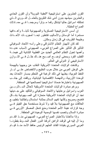 ‫ﺍﻟﻘﺭﻥ ﺍﻟﻌﺸﺭﻴﻥ ﻋﻠﻰ ﺍﺴﺘﺭﺍﺘﻴﺠﻴﺔ "ﺍﻟﻌﻘﺒﺔ ﺍﻟﻨﻭﻭﻴﺔ" ﻭﺃﻥ ﺍﻟﻘﺭﻥ ﺍﻟﺤﺎﺩﻱ‬
‫ﻭﺍﻟﻌﺸﺭﻴﻥ ﺴﻴﺸﻬﺩ ﺒﺩﻭﻥ ﺃﺩﻨﻰ ﺸﻙ ﺍﻟﺘﻠﻭﻴﺢ ﺒﺎﻟﻌﺎﻤـل ﺍﻟﻨـﻭﻭﻱ ﺍﻟـﺫﻱ‬
‫ﺘﻤﺘﻠﻜﻪ ﺍﺴﺭﺍﺌﻴل ﺤﺎﻟﻴﺎ ﻟﻴﺸﻜل ﺭﻗﻤﺎ ﻤـﺅﺜﺭﺍ ﻭﻤﺭﺠﺤـﺎ ﻓـﻲ ﻤﻌـﺎﺩﻻﺕ‬
                ‫ﹰ‬         ‫ﹰ‬       ‫ﹰ‬           ‫ﹰ‬
                                                   ‫ﺍﻟﺼﺭﺍﻉ ﺍﻟﻤﻘﺒﻠﺔ.‬
‫ﺇﻥ ﺃﺴﺱ ﺍﻻﺴﺘﺭﺍﺘﻴﺠﻴﺔ ﺍﻟﻌﺴﻜﺭﻴﺔ ﻭﺍﻟﺼﻬﻴﻭﻨﻴﺔ ﺜﺎﺒﺘـﺔ ﻭﺃﻫـﺩﺍﻓﻬﺎ‬
‫ﻤﺴﺘﻤﺭﺓ ﺃﻤﺎ ﺍﻟﻭﺴﺎﺌل ﻭﺍﻷﺴﺎﻟﻴﺏ ﻓﺘﺘﻁﻭﺭ ﺘﺒﻌـﺎ ﻟﻤﺠﺭﻴـﺎﺕ ﺍﻷﺤـﺩﺍﺙ‬
                     ‫ﹰ‬
                              ‫ﻭﻁﺒﻴﻌﺔ ﺍﻟﻅﺭﻭﻑ ﻓﻲ ﻜل ﺯﻤﺎﻥ ﻭﻤﻜﺎﻥ.‬
‫ﻟﻘﺩ ﻜﺎﻥ ﻻﻨﻬﻴﺎﺭ ﺍﻟﻨﻅﺎﻡ ﺍﻻﺸﺘﺭﺍﻜﻲ ﻭﻋﻠﻰ ﺭﺃﺴﻪ ﺍﻻﺘﺤﺎﺩ ﺍﻟﺴﻭﻓﻴﺎﺘﻲ‬
‫ﺍﻟﺘﺄﺜﻴﺭ ﻜل ﺍﻟﺘﺄﺜﻴﺭ ﻋﻠﻰ ﺍﻟﺼﺭﺍﻉ ﺍﻟﻌﺭﺒﻲ- ﺍﻟﺼﻬﻴﻭﻨﻲ ﻷﺴﺒﺎﺏ ﻋﺩﻴـﺩﺓ‬
‫ﻭﺃﻫﻤﻬﺎ ﺘﺤ ‪‬ل ﺍﻟﻨﻅﺎﻡ ﺍﻟﻌﺎﻟﻤﻲ ﺍﻟﺠﺩﻴﺩ ﻤﻥ ﺍﻟﻘﻁﺒﻴﺔ ﺍﻟﺜﻨﺎﺌﻴﺔ ﺇﻟﻰ ﻫﻴﻤﻨـﺔ‬
                                                       ‫ﻭ‬
‫ﺍﻟﻘﻁﺏ ﺍﻟﻔﺭﺩ ﻭﺒﻤﻌﻨﻰ ﺃﻭﻀـﺢ ﺃﺼـﺒﺢ ﻫﻨـﺎﻙ ﺨﻠـل ﻓـﻲ ﺍﻟﺘـﻭﺍﺯﻥ‬
                                  ‫ﺍﻻﺴﺘﺭﺍﺘﻴﺠﻲ ﺃﻭ ﺍﻟﺩﻭﻟﻲ ﻓﻲ ﺍﻟﻌﺎﻟﻡ.‬
‫ﻭﻜﺸﻔﺕ ﺍﻟﻭﻻﻴﺎﺕ ﺍﻟﻤﺘﺤﺩﺓ ﺍﻷﻤﺭﻴﻜﻴﺔ ﺍﻟﻨﻘﺎﺏ ﻋﻥ ﻭﺠﻬﻬﺎ ﺒﺎﻟﻬﻴﻤﻨﺔ‬
‫ﻋﻠﻰ ﺍﻟﻭﻁﻥ ﺍﻟﻌﺭﺒﻲ ﻤﻥ ﺨﻼل ﺤﺭﺏ ﺍﻟﺨﻠﻴﺞ ﻭﺍﻻﻨﻘﻀﺎﺽ ﻋﻠـﻰ ﺁﺒـﺎﺭ‬
‫ﺍﻟﻨﻔﻁ ﺍﻟﻌﺭﺒﻴﺔ، ﻴﻐﺫﻴﻬﺎ ﻓﻲ ﺫﻟﻙ ﺍﻟﺭﻏﺒﺔ ﻓﻲ ﺍﻟﺘﺤﻜﻡ ﺒﻤﺴﺎﺭ ﺍﻷﺤﺩﺍﺙ ﺒﻌﺩ‬
‫ﺍﻟﻭﺤﺩﺓ ﺍﻷﻭﺭﺒﻴﺔ، ﻭﺍﻟﻨﻬﻀﺔ ﺍﻻﻗﺘﺼﺎﺩﻴﺔ ﺍﻟﻴﺎﺒﺎﻨﻴﺔ، ﻭﻭﻗﻔﺕ ﺇﻟﻰ ﺠﺎﻨـﺏ‬
      ‫ﺍﻟﺼﻬﻴﻭﻨﻴﺔ ﺒﺎﻋﺘﺒﺎﺭﻫﺎ ﻀﻤﺎﻨﺎ ﺍﺴﺘﺭﺍﺘﻴﺠﻴﺎ ﻟﻤﺼﺎﻟﺤﻬﺎ ﻓﻲ ﺍﻟﻤﻨﻁﻘﺔ.‬
                            ‫ﹰ‬           ‫ﹰ‬
‫ﻭﺒﺭﻏﻡ ﻤﺒﺎﺩﺭﺓ ﺍﻟﻭﻻﻴﺎﺕ ﺍﻟﻤﺘﺤﺩﺓ ﺍﻷﻤﺭﻴﻜﻴﺔ ﻻﺤﻼل ﺍﻟﺴـﻼﻡ ﺒـﻴﻥ‬
‫ﺍﻟﻌﺭﺏ ﻭﺍﺴﺭﺍﺌﻴل ﺒﺭﻋﺎﻴﺘﻬﺎ ﻭﺍﻻﺘﺤﺎﺩ ﺍﻟﺴﻭﻓﻴﺎﺘﻲ ﻭﺍﻟﺘﺄﻜﻴﺩ ﻋﻠﻰ ﺠـﺩﻴﺘﻬﺎ‬
‫ﻨﺠﺩ ﺃﻥ ﺍﻟﻭﻻﻴﺎﺕ ﺍﻟﻤﺘﺤﺩﺓ ﺍﻷﻤﺭﻴﻜﻴﺔ ﻤﻨﺤﺎﺯﺓ ﺇﻟﻰ ﺍﻟﺼـﻬﻴﻭﻨﻴﺔ ﺒﺸـﻜل‬
‫ﻓﺎﻀﺢ ﻭﺼﺭﻴﺢ ﻭﻜﺄﻨﻬﺎ ﺘﻔﻬﻡ ﺍﻟﺴﻼﻡ ﺒﻤﺜﺎﺒﺔ ﺍﺴﺘﺴﻼﻡ ﻭﺘﻁﺎﻟﺒﻨﺎ ﺒﺘﻁﺒﻴـﻊ‬
‫ﺍﻟﻌﻼﻗﺎﺕ ﻤﻊ ﺍﻟﺼﻬﻴﻭﻨﻴﺔ ﺒﻼ ﻗﻴﺩ ﻭﻻ ﺸﺭﻁ ﻤﺴﺘﺨﺩﻤﺔ ﺤﻕ ﺍﻟﻔﻴﺘﻭ ﻓـﻲ‬
‫ﻭﺠﻪ ﻗﺭﺍﺭﺍﺕ ﻫﻴﺌﺔ ﺍﻷﻤﻡ ﺍﻟﻤﺘﺤﺩﺓ ﻭﻤﻨﻊ ﺘﺩﺨل ﺍﻟﻤﻌﺴﻜﺭ ﺍﻷﻭﺭﺒﻲ ﻓـﻲ‬
          ‫ﻤﺒﺎﺩﺭﺓ ﺍﻟﺴﻼﻡ ﻭﺘﻨ ‪‬ﺏ ﻨﻔﺴﻬﺎ ﺍﻟﻭﺼﻴﺔ ﺍﻟﻭﺤﻴﺩﺓ ﻓﻲ ﺍﻟﻤﻨﻁﻘﺔ.‬
                                                ‫ﺼ‬
‫ﻭﺇﺫﺍ ﻤﺎﺃﺨﺫﻨﺎ ﺒﺎﻻﻋﺘﺒﺎﺭ ﺍﻟﺼﺭﺍﻉ ﺍﻟﻌﺭﺒﻲ- ﺍﻟﺼﻬﻴﻭﻨﻲ ﻤﻨـﺫ ﺍﻟﻘـﺩﻡ‬
‫ﻭﻤﺎ ﺁل ﺇﻟﻴﻪ ﻓﻲ ﺍﻟﻭﻗﺕ ﺍﻟﺭﺍﻫﻥ ﺃﺩﺭﻜﻨﺎ ﺍﻟﺩﻭﺭ ﺍﻟﻔﻌﺎل ﺍﻟﻤﻨـﻭﻁ ﺒﻘﻁﺭﻨـﺎ‬
‫ﺍﻟﻌﺭﺒﻲ ﺍﻟﺴﻭﺭﻱ ﺒﻘﻴﺎﺩﺓ ﺍﻟﻘﺎﺌﺩ ﺍﻟﻤﻠﻬﻡ ﺍﻟﺭﺌﻴﺱ ﺤﺎﻓﻅ ﺍﻷﺴﺩ ﻤﻨـﺫ ﻗﻴـﺎﻡ‬

                            ‫- ١٧١ -‬
 